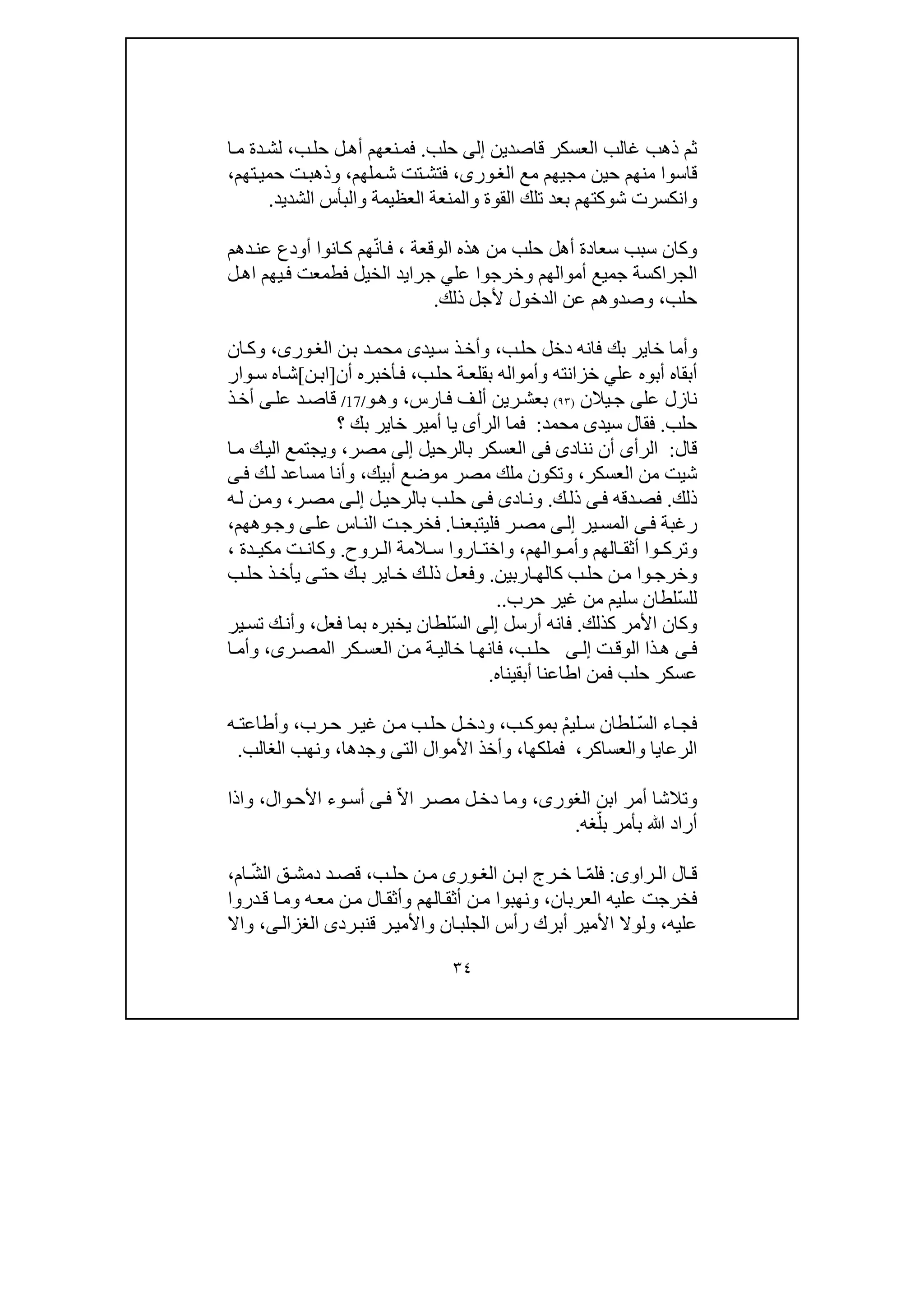 ٣٤
‫قاصدين‬ ‫العسكر‬ ‫غالب‬ ‫ذھب‬ ‫ثم‬‫إلى‬‫حلب‬.‫ح‬ ‫ل‬‫أھ‬ ‫نعھم‬‫فم‬‫ب‬‫ل‬،‫ا‬‫م‬ ‫دة‬‫لش‬
‫مجي‬ ‫حين‬ ‫منھم‬ ‫قاسوا‬‫مع‬ ‫ھم‬،‫ورى‬‫الغ‬‫ملھم‬‫ش‬ ‫تت‬‫فتش‬،‫تھم‬‫حمي‬ ‫ت‬‫وذھب‬،
‫والم‬ ‫القوة‬ ‫تلك‬ ‫بعد‬ ‫شوكتھم‬ ‫وانكسرت‬‫ن‬‫والبأس‬ ‫العظيمة‬ ‫عة‬‫الشديد‬.
‫ھذه‬ ‫من‬ ‫حلب‬ ‫أھل‬ ‫سعادة‬ ‫سبب‬ ‫وكان‬‫الوقعة‬،ّ‫ن‬‫ا‬‫ف‬‫دھم‬‫عن‬ ‫أودع‬ ‫انوا‬‫ك‬ ‫ھم‬
‫عل‬ ‫وخرجوا‬ ‫أموالھم‬ ‫جميع‬ ‫الجراكسة‬‫ي‬‫جرا‬‫ي‬‫ل‬‫اھ‬ ‫يھم‬‫ف‬ ‫فطمعت‬ ‫الخيل‬ ‫د‬
‫حلب‬،‫ذلك‬ ‫ألجل‬ ‫الدخول‬ ‫عن‬ ‫وصدوھم‬.
‫ب‬‫حل‬ ‫دخل‬ ‫فانه‬ ‫بك‬ ‫خاير‬ ‫وأما‬،‫يد‬‫س‬ ‫ذ‬‫وأخ‬‫ى‬‫ن‬‫ب‬ ‫د‬‫محم‬،‫ورى‬‫الغ‬‫ان‬‫وك‬
‫عل‬ ‫أبوه‬ ‫أبقاه‬‫ي‬‫ب‬‫حل‬ ‫ة‬‫بقلع‬ ‫وأمواله‬ ‫خزانته‬،‫أن‬ ‫أخبره‬‫ف‬]‫ن‬‫اب‬[‫ش‬‫ا‬‫ه‬‫س‬‫وار‬
‫ن‬‫عل‬ ‫ازل‬‫ى‬‫يالن‬‫ج‬)٩٣(‫ارس‬‫ف‬ ‫ف‬‫أل‬ ‫رين‬‫بعش‬،‫وھ‬‫و‬/17/‫د‬‫قاص‬‫عل‬‫ى‬‫أ‬‫ذ‬‫خ‬
‫حلب‬.‫سيد‬ ‫فقال‬‫ى‬‫محمد‬:‫الرأ‬ ‫فما‬‫ى‬‫؟‬ ‫بك‬ ‫خاير‬ ‫أمير‬ ‫يا‬
‫قال‬:‫الرأ‬‫ى‬‫نناد‬ ‫أن‬‫ى‬‫فى‬‫بال‬ ‫العسكر‬‫رحيل‬‫إلى‬‫مصر‬،‫ا‬‫م‬ ‫ك‬‫الي‬ ‫ويجتمع‬
‫شي‬‫ال‬ ‫من‬ ‫ت‬‫عسكر‬،‫أبيك‬ ‫موضع‬ ‫مصر‬ ‫ملك‬ ‫وتكون‬،‫ك‬‫ل‬ ‫مساعد‬ ‫وأنا‬‫ى‬‫ف‬
‫ذلك‬.‫دقه‬‫فص‬‫ى‬‫ف‬‫ك‬‫ذل‬.‫اد‬‫ون‬‫ى‬‫ى‬‫ف‬‫ل‬‫بالرحي‬ ‫ب‬‫حل‬‫ى‬‫إل‬‫ر‬‫مص‬،‫ه‬‫ل‬ ‫ن‬‫وم‬
‫رغبة‬‫ى‬‫ف‬‫ير‬‫المس‬‫ى‬‫إل‬‫ا‬‫فليتبعن‬ ‫ر‬‫مص‬.‫عل‬ ‫اس‬‫الن‬ ‫ت‬‫فخرج‬‫ى‬‫وھھم‬‫وج‬،
‫والھم‬ ‫وأم‬ ‫الھم‬ ‫أثق‬ ‫وا‬ ‫وترك‬،‫روح‬ ‫ال‬ ‫المة‬ ‫س‬ ‫اروا‬ ‫واخت‬.‫دة‬ ‫مكي‬ ‫ت‬ ‫وكان‬،
‫و‬‫اربين‬‫كالھ‬ ‫ب‬‫حل‬ ‫ن‬‫م‬ ‫وا‬‫خرج‬.‫و‬‫حت‬ ‫ك‬‫ب‬ ‫اير‬‫خ‬ ‫ك‬ ‫ذل‬ ‫ل‬‫فع‬‫ى‬‫ب‬‫حل‬ ‫ذ‬‫يأخ‬
‫حرب‬ ‫غير‬ ‫من‬ ‫سليم‬ ‫ّلطان‬‫س‬‫لل‬..
‫وك‬‫كذلك‬ ‫األمر‬ ‫ان‬.‫أرسل‬ ‫فانه‬‫إلى‬ّ‫س‬‫ال‬‫فعل‬ ‫بما‬ ‫يخبره‬ ‫لطان‬،‫ير‬‫تس‬ ‫ك‬‫وأن‬
‫ى‬‫ف‬‫ت‬‫الوق‬ ‫ذا‬‫ھ‬‫ى‬ ‫إل‬‫ب‬‫حل‬،‫ر‬ ‫المص‬ ‫كر‬ ‫العس‬ ‫ن‬ ‫م‬ ‫ة‬ ‫خالي‬ ‫ا‬‫فانھ‬‫ى‬،‫ا‬ ‫وأم‬
‫أبقيناه‬ ‫اطاعنا‬ ‫فمن‬ ‫حلب‬ ‫عسكر‬.
‫ا‬‫فج‬‫ء‬ّ‫س‬‫ال‬ْ‫م‬‫لي‬‫س‬ ‫لطان‬‫ب‬‫بموك‬،‫رب‬‫ح‬ ‫ر‬‫غي‬ ‫ن‬‫م‬ ‫ب‬‫حل‬ ‫ل‬ ‫ودخ‬،‫ه‬ ‫وأطاعت‬
‫والعساكر‬ ‫الرعايا‬،‫فملكھا‬،‫الت‬ ‫األموال‬ ‫وأخذ‬‫ى‬‫وجد‬‫ھا‬،‫الغالب‬ ‫ونھب‬.
‫وتالش‬‫ا‬‫ابن‬ ‫أمر‬،‫الغورى‬ّ‫ال‬‫ا‬ ‫ر‬‫مص‬ ‫ل‬‫دخ‬ ‫وما‬‫و‬‫أس‬ ‫ى‬‫ف‬‫ء‬‫وال‬‫األح‬،‫واذا‬
ّ‫بل‬ ‫بأمر‬ ‫ﷲ‬ ‫أراد‬‫غه‬.
‫راو‬ ‫ال‬ ‫ال‬ ‫ق‬‫ى‬:ّ‫م‬‫فل‬‫ن‬ ‫اب‬ ‫رج‬ ‫خ‬ ‫ا‬‫ورى‬ ‫الغ‬‫ب‬ ‫حل‬ ‫ن‬ ‫م‬،ّ‫ش‬‫ال‬ ‫ق‬ ‫دمش‬ ‫د‬ ‫قص‬‫ام‬،
‫العربان‬ ‫عليه‬ ‫فخرجت‬،‫و‬‫ن‬‫ھب‬‫ن‬‫م‬ ‫وا‬‫الھ‬‫أثق‬‫م‬‫وم‬ ‫ه‬‫مع‬ ‫ن‬‫م‬ ‫ال‬‫وأثق‬‫ا‬‫دروا‬‫ق‬
‫عليه‬،‫الجلب‬ ‫رأس‬ ‫أبرك‬ ‫األمير‬ ‫ولوال‬‫رد‬‫قنب‬ ‫ر‬‫واألمي‬ ‫ان‬‫ى‬‫ى‬‫الغزال‬،‫واال‬
 