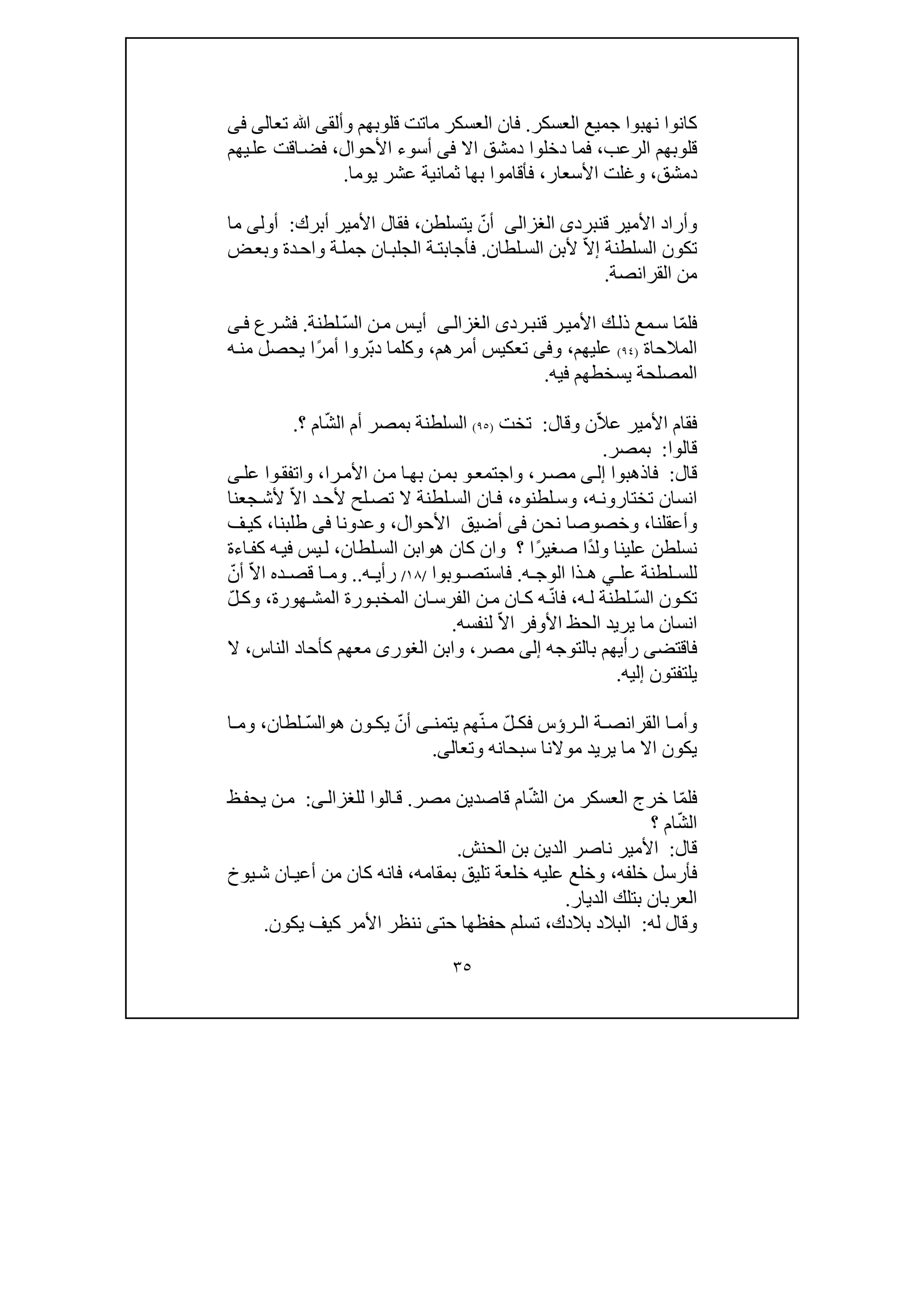 ٣٥
‫جميع‬ ‫نھبوا‬ ‫كانوا‬‫العسكر‬.‫وألق‬ ‫قلوبھم‬ ‫ماتت‬ ‫العسكر‬ ‫فان‬‫ى‬‫ﷲ‬‫تعالى‬‫فى‬
‫الرعب‬ ‫قلوبھم‬،‫اال‬ ‫دمشق‬ ‫دخلوا‬ ‫فما‬‫فى‬‫أسو‬‫ء‬‫األحوال‬،‫يھم‬‫عل‬ ‫اقت‬‫فض‬
‫دمشق‬،‫األسعار‬ ‫وغلت‬،‫يوما‬ ‫عشر‬ ‫ثمانية‬ ‫بھا‬ ‫فأقاموا‬.
‫قنبرد‬ ‫األمير‬ ‫وأراد‬‫ى‬‫الغزالى‬ّ‫أن‬‫يتسلطن‬،‫فقا‬‫أبرك‬ ‫األمير‬ ‫ل‬:‫أول‬‫ى‬‫ما‬
‫السلطنة‬ ‫تكون‬ّ‫ال‬‫إ‬‫أل‬‫لطان‬‫الس‬ ‫بن‬.‫فأجاب‬‫ت‬‫ض‬‫وبع‬ ‫دة‬‫واح‬ ‫ة‬‫جمل‬ ‫ان‬‫الجلب‬ ‫ة‬
‫القرانصة‬ ‫من‬.
ّ‫م‬‫فل‬‫رد‬‫قنب‬ ‫ر‬‫األمي‬ ‫ك‬‫ذل‬ ‫مع‬‫س‬ ‫ا‬‫ى‬‫ى‬‫الغزال‬ّ‫س‬‫ال‬ ‫ن‬‫م‬ ‫س‬‫أي‬‫لطنة‬.‫رع‬‫فش‬‫ى‬‫ف‬
‫المالحاة‬)٩٤(‫عليھم‬،‫و‬‫فى‬‫أمرھم‬ ‫تعكيس‬،ّ‫ب‬‫د‬ ‫وكلما‬ً‫ر‬‫أم‬ ‫روا‬‫ا‬‫ي‬‫ه‬‫من‬ ‫حصل‬
‫المصلحة‬‫فيه‬ ‫يسخطھم‬.
‫فقام‬ّ‫ال‬‫ع‬ ‫األمير‬‫وقال‬ ‫ن‬:‫ت‬‫خ‬‫ت‬)٩٥(ّ‫ش‬‫ال‬ ‫أم‬ ‫بمصر‬ ‫السلطنة‬‫؟‬ ‫ام‬.
‫قالوا‬:‫بمصر‬.
‫قال‬:‫فاذھبوا‬‫ى‬‫إل‬‫ر‬‫مص‬،‫واجتمع‬‫و‬‫را‬‫األم‬ ‫ن‬‫م‬ ‫ا‬‫بھ‬ ‫ن‬‫بم‬،‫عل‬ ‫وا‬‫واتفق‬‫ى‬
‫ه‬‫تختارون‬ ‫انسان‬،‫لطنوه‬‫وس‬،ّ‫ال‬‫ا‬ ‫د‬‫ألح‬ ‫لح‬‫تص‬ ‫ال‬ ‫لطنة‬‫الس‬ ‫ان‬‫ف‬‫جعنا‬‫ألش‬
‫وأعقلنا‬،‫و‬‫نحن‬ ‫خصوصا‬‫فى‬‫األحوال‬ ‫أضيق‬،‫وعدونا‬‫فى‬‫طلبنا‬،‫ف‬‫كي‬
‫نسل‬ً‫د‬‫ول‬ ‫علينا‬ ‫طن‬ً‫ر‬‫صغي‬ ‫ا‬‫؟‬ ‫ا‬‫ھ‬ ‫كان‬ ‫وان‬‫و‬‫لطان‬‫الس‬ ‫ابن‬،‫اءة‬‫كف‬ ‫ه‬‫في‬ ‫يس‬‫ل‬
‫ل‬‫عل‬ ‫لطنة‬ ‫لس‬‫ي‬‫ه‬ ‫الوج‬ ‫ذا‬ ‫ھ‬.‫وبوا‬ ‫فاستص‬/١٨/‫ه‬ ‫رأي‬..ّ‫ال‬‫ا‬ ‫ده‬ ‫قص‬ ‫ا‬ ‫وم‬ّ‫أن‬
ّ‫س‬‫ال‬ ‫ون‬‫تك‬‫ه‬‫ل‬ ‫لطنة‬،ّ‫ن‬‫فا‬‫الم‬ ‫ان‬‫الفرس‬ ‫ن‬‫م‬ ‫ان‬‫ك‬ ‫ه‬‫خب‬‫ھورة‬‫المش‬ ‫ورة‬،ّ‫ل‬‫وك‬
ّ‫ال‬‫ا‬ ‫األوفر‬ ‫الحظ‬ ‫يريد‬ ‫ما‬ ‫انسان‬‫لنفسه‬.
‫بالتوجه‬ ‫رأيھم‬ ‫فاقتضى‬‫إلى‬‫مصر‬،‫وابن‬‫الغورى‬‫الناس‬ ‫كأحاد‬ ‫معھم‬،‫ال‬
‫إليه‬ ‫يلتفتون‬.
‫ر‬ ‫ال‬ ‫ة‬ ‫القرانص‬ ‫ا‬ ‫وأم‬‫ؤ‬ّ‫ل‬ ‫فك‬ ‫س‬ّ‫ن‬ ‫م‬‫يتمن‬ ‫ھم‬‫ى‬ّ‫أن‬‫ھ‬ ‫ون‬ ‫يك‬‫و‬ّ‫س‬‫ال‬‫لطان‬،‫و‬‫ا‬ ‫م‬
‫وتعال‬ ‫سبحانه‬ ‫موالنا‬ ‫يريد‬ ‫ما‬ ‫اال‬ ‫يكون‬‫ى‬.
‫فل‬ّ‫م‬‫ا‬‫خ‬ّ‫ش‬‫ال‬ ‫من‬ ‫العسكر‬ ‫رج‬‫مصر‬ ‫قاصدين‬ ‫ام‬.‫الوا‬‫ق‬‫للغزال‬‫ى‬:‫ظ‬‫يحف‬ ‫ن‬‫م‬
ّ‫ش‬‫ال‬‫؟‬ ‫ام‬
‫قال‬:‫األمير‬‫الحنش‬ ‫بن‬ ‫الدين‬ ‫ناصر‬.
‫خلفه‬ ‫فأرسل‬،‫بمقامه‬ ‫تليق‬ ‫خلعة‬ ‫عليه‬ ‫وخلع‬،‫يوخ‬‫ش‬ ‫ان‬‫أعي‬ ‫من‬ ‫كان‬ ‫فانه‬
‫الديار‬ ‫بتلك‬ ‫العربان‬.
‫له‬ ‫وقال‬:‫بالدك‬ ‫البالد‬،‫تسلم‬‫ح‬‫حت‬ ‫فظھا‬‫ى‬‫يكون‬ ‫كيف‬ ‫األمر‬ ‫ننظر‬.
 