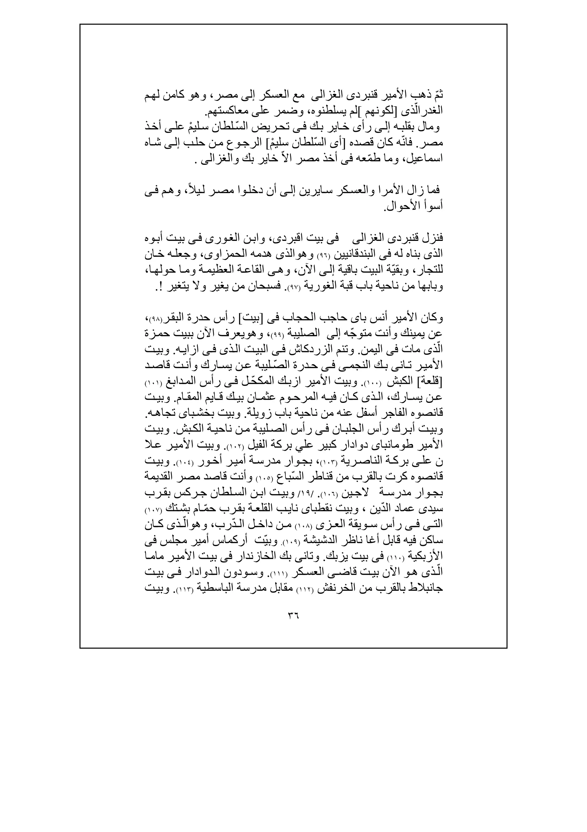 ٣٦
ّ‫م‬‫ث‬‫قنبرد‬ ‫األمير‬ ‫ذھب‬‫ى‬‫الغزالى‬‫العسكر‬ ‫مع‬‫إلى‬‫مصر‬،‫وھ‬‫و‬‫م‬‫لھ‬ ‫كامن‬
‫الغدر‬ّ‫ال‬‫ذ‬‫ى‬]‫لكونھم‬[‫يسلطنوه‬ ‫لم‬،‫عل‬ ‫وضمر‬‫ى‬‫معاكست‬‫ھم‬.
‫ه‬‫بقلب‬ ‫ومال‬‫ى‬‫إل‬‫رأ‬‫ى‬‫ك‬‫ب‬ ‫اير‬‫خ‬‫ى‬‫ف‬ّ‫س‬‫ال‬ ‫ريض‬‫تح‬‫لطا‬ْ‫م‬‫لي‬‫س‬ ‫ن‬‫عل‬‫ى‬‫ذ‬‫أخ‬
‫مصر‬.ّ‫ن‬‫فا‬‫قصده‬ ‫كان‬ ‫ه‬]ّ‫س‬‫ال‬ ‫أى‬ْ‫م‬‫سلي‬ ‫لطان‬[‫ب‬‫حل‬ ‫ن‬‫م‬ ‫وع‬‫الرج‬‫ى‬‫إل‬‫اه‬‫ش‬
‫اسماعيل‬،‫وما‬‫عه‬ّ‫م‬‫ط‬‫فى‬‫مصر‬ ‫أخذ‬ّ‫ال‬‫ا‬‫خا‬‫و‬ ‫بك‬ ‫ير‬‫الغزالى‬.
‫األمرا‬ ‫زال‬ ‫فما‬‫ا‬‫س‬ ‫كر‬‫والعس‬‫ي‬‫رين‬‫ى‬‫إل‬ً‫ال‬‫ي‬‫ل‬ ‫ر‬‫مص‬ ‫وا‬‫دخل‬ ‫أن‬،‫م‬‫وھ‬‫ى‬‫ف‬
‫األحوال‬ ‫أسوأ‬.
‫قنبرد‬ ‫فنزل‬‫ى‬‫الغزالى‬‫فى‬‫اقبرد‬ ‫بيت‬‫ى‬،‫ن‬‫واب‬‫ورى‬‫الغ‬‫ى‬‫ف‬‫أب‬ ‫ت‬‫بي‬‫و‬‫ه‬
‫الذ‬‫ى‬‫له‬ ‫بناه‬‫فى‬‫البندقانيين‬)٩٦(‫وھ‬‫و‬‫الذى‬‫ھدمه‬‫الحمزاو‬‫ى‬،‫ان‬‫خ‬ ‫ه‬‫وجعل‬
‫للتجار‬،ّ‫ي‬‫وبق‬‫باقية‬ ‫البيت‬ ‫ة‬‫ى‬‫إل‬‫اآلن‬،‫وھ‬‫ى‬‫ا‬‫حولھ‬ ‫ا‬‫وم‬ ‫ة‬‫العظيم‬ ‫ة‬‫القاع‬،
‫ناحية‬ ‫من‬ ‫وبابھا‬‫باب‬‫قبة‬‫الغور‬‫ي‬‫ة‬)٩٧(.‫يت‬ ‫وال‬ ‫يغير‬ ‫من‬ ‫فسبحان‬‫غير‬!.
‫با‬ ‫أنس‬ ‫األمير‬ ‫وكان‬‫ى‬‫الحجاب‬ ‫حاجب‬‫فى‬]‫بيت‬[‫ر‬‫البق‬ ‫حدرة‬ ‫رأس‬)٩٨(،
ّ‫ج‬‫متو‬ ‫وأنت‬ ‫يمينك‬ ‫عن‬‫ه‬‫إلى‬‫الصليبة‬)٩٩(،‫وھ‬‫و‬‫اآل‬ ‫يعرف‬‫زة‬‫حم‬ ‫ببيت‬ ‫ن‬
ّ‫ال‬‫ذ‬‫ى‬‫مات‬‫فى‬‫اليمن‬.‫وتنم‬‫ال‬‫زردكاش‬‫ى‬‫ف‬‫ذ‬‫ال‬ ‫ت‬‫البي‬‫ى‬‫ازا‬ ‫ى‬‫ف‬‫ي‬‫ه‬.‫ت‬‫وبي‬
‫النجم‬ ‫ك‬‫ب‬ ‫انى‬‫ت‬ ‫ر‬‫األمي‬‫ى‬‫ى‬‫ف‬ّ‫ص‬‫ال‬ ‫درة‬‫ح‬‫د‬‫قاص‬ ‫ت‬‫وأن‬ ‫ارك‬‫يس‬ ‫ن‬‫ع‬ ‫ليبة‬
]‫قل‬‫عة‬[‫الكبش‬)١٠٠(.ّ‫ح‬‫المك‬ ‫ك‬‫ازب‬ ‫األمير‬ ‫وبيت‬‫ل‬‫ى‬‫ف‬‫دابغ‬‫الم‬ ‫رأس‬)١٠١(
‫ارك‬ ‫يس‬ ‫ن‬ ‫ع‬،‫ذ‬ ‫ال‬‫ى‬‫ا‬ ‫ق‬ ‫ك‬ ‫بي‬ ‫ان‬ ‫عثم‬ ‫وم‬ ‫المرح‬ ‫ه‬ ‫في‬ ‫ان‬ ‫ك‬‫ي‬‫م‬‫ال‬‫ام‬ ‫مق‬.‫ت‬ ‫وبي‬
‫أسفل‬ ‫الفاجر‬ ‫قانصوه‬‫ع‬‫زويلة‬ ‫باب‬ ‫ناحية‬ ‫من‬ ‫نه‬.‫با‬‫بخش‬ ‫وبيت‬‫ى‬‫ه‬‫تجاھ‬.
‫ان‬‫الجلب‬ ‫رأس‬ ‫رك‬‫أب‬ ‫ت‬‫وبي‬‫ى‬‫ف‬‫بش‬‫الك‬ ‫ة‬‫ناحي‬ ‫ن‬‫م‬ ‫ليبة‬‫الص‬ ‫رأس‬.‫ت‬‫وبي‬
‫األمير‬‫طومانب‬‫اى‬‫عل‬ ‫كبير‬ ‫دوادار‬‫ي‬‫الفيل‬ ‫بركة‬)١٠٢(.‫ال‬‫ع‬ ‫ر‬‫األمي‬ ‫وبيت‬
‫ن‬‫عل‬‫ى‬‫رية‬‫الناص‬ ‫ة‬‫برك‬)١٠٣(،‫ور‬‫أخ‬ ‫ر‬‫أمي‬ ‫ة‬‫مدرس‬ ‫وار‬‫بج‬)١٠٤(.‫ت‬‫وبي‬
‫قان‬ّ‫س‬‫ال‬ ‫قناطر‬ ‫من‬ ‫بالقرب‬ ‫كرت‬ ‫صوه‬‫باع‬)١٠٥(‫مص‬ ‫قاصد‬ ‫وأنت‬‫القديمة‬ ‫ر‬
‫وار‬‫بج‬‫ين‬‫الج‬ ‫ة‬ ‫مدرس‬)١٠٦(./١٩/‫رب‬ ‫بق‬ ‫ركس‬ ‫ج‬ ‫لطان‬‫الس‬ ‫ن‬ ‫اب‬ ‫ت‬‫وبي‬
‫سيد‬‫ى‬ّ‫د‬‫ال‬ ‫عماد‬‫ين‬،‫و‬‫ن‬ ‫بيت‬‫قطبا‬‫ى‬‫نا‬‫ي‬ّ‫م‬‫ح‬ ‫رب‬‫بق‬ ‫ة‬‫القلع‬ ‫ب‬‫تك‬‫بش‬ ‫ام‬)١٠٧(
‫ال‬‫ت‬‫ى‬‫ى‬ ‫ف‬‫ز‬ ‫الع‬ ‫ويقة‬ ‫س‬ ‫رأس‬‫ى‬)١٠٨(ّ‫د‬ ‫ال‬ ‫ل‬ ‫داخ‬ ‫ن‬ ‫م‬‫رب‬،‫وھ‬‫و‬ّ‫ال‬‫ذ‬‫ى‬‫ان‬ ‫ك‬
‫ساكن‬‫قا‬ ‫فيه‬‫بل‬‫الدشيشة‬ ‫ناظر‬ ‫أغا‬)١٠٩(.ّ‫ي‬‫وب‬‫ت‬‫مجلس‬ ‫أمير‬ ‫أركماس‬‫فى‬
‫األزبكية‬)١١٠(‫فى‬‫يزبك‬ ‫بيت‬.‫وتان‬‫ى‬‫الخازندار‬ ‫بك‬‫فى‬‫ا‬‫مام‬ ‫ر‬‫األمي‬ ‫ت‬‫بي‬
ّ‫ال‬‫ذ‬‫ى‬‫ھ‬‫و‬‫قاض‬ ‫ت‬ ‫بي‬ ‫اآلن‬‫ى‬‫كر‬ ‫العس‬)١١١(.‫دوادار‬ ‫ال‬ ‫ودون‬ ‫وس‬‫ى‬ ‫ف‬‫ت‬ ‫بي‬
‫الخرنفش‬ ‫من‬ ‫بالقرب‬ ‫جانبالط‬)١١٢(‫الباسطية‬ ‫مدرسة‬ ‫مقابل‬)١١٣(.‫وبي‬‫ت‬
 