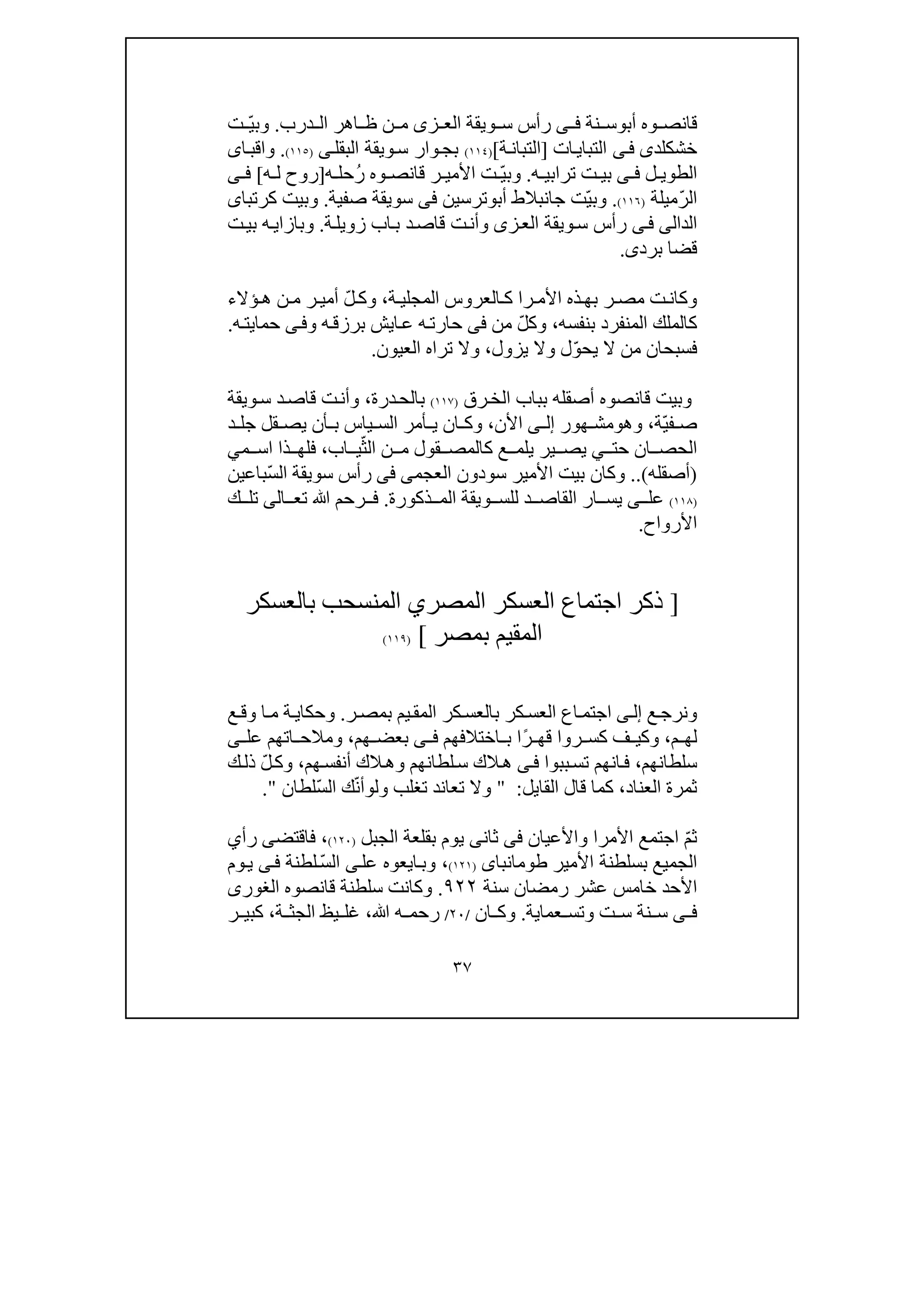 ٣٧
‫أب‬ ‫وه‬ ‫قانص‬‫و‬‫نة‬ ‫س‬‫ى‬ ‫ف‬‫ويقة‬ ‫س‬ ‫رأس‬‫ز‬ ‫الع‬‫ى‬‫درب‬ ‫ال‬ ‫اھر‬ ‫ظ‬ ‫ن‬ ‫م‬.ّ‫ي‬‫وب‬‫ت‬
‫خش‬‫كلد‬‫ى‬‫ى‬‫ف‬‫ات‬‫التباي‬]‫ة‬‫التبان‬[)١١٤(‫البقل‬ ‫ويقة‬‫س‬ ‫وار‬‫بج‬‫ى‬)١١٥(.‫ا‬‫واقب‬‫ى‬
‫ل‬ ‫الطوي‬‫ى‬ ‫ف‬‫ه‬ ‫ترابي‬ ‫ت‬ ‫بي‬.ّ‫ي‬‫وب‬‫ت‬‫األ‬ُ‫ر‬ ‫وه‬ ‫قانص‬ ‫ر‬ ‫مي‬‫ح‬‫ه‬ ‫ل‬]‫ه‬ ‫ل‬ ‫روح‬[‫ى‬ ‫ف‬
ّ‫ر‬‫ال‬‫ميلة‬)١١٦(.ّ‫ي‬‫وب‬‫أب‬ ‫جانبالط‬ ‫ت‬‫و‬‫ترسين‬‫فى‬‫صفية‬ ‫سويقة‬.‫كرتبا‬ ‫وبيت‬‫ى‬
‫ال‬‫د‬‫ا‬‫لى‬‫ى‬‫ف‬‫ز‬‫الع‬ ‫ويقة‬‫س‬ ‫رأس‬‫ى‬‫ة‬‫زويل‬ ‫اب‬‫ب‬ ‫د‬‫قاص‬ ‫ت‬‫وأن‬.‫و‬‫بازا‬‫ي‬‫ت‬‫بي‬ ‫ه‬
‫برد‬ ‫قضا‬‫ى‬.
‫ة‬ ‫المجلي‬ ‫العروس‬ ‫ك‬ ‫را‬ ‫األم‬ ‫ذه‬‫بھ‬ ‫ر‬ ‫مص‬ ‫ت‬‫وكان‬،ّ‫ل‬ ‫وك‬‫ؤالء‬ ‫ھ‬ ‫ن‬ ‫م‬ ‫ر‬ ‫أمي‬
‫المنفر‬ ‫كالملك‬‫بنفسه‬ ‫د‬،ّ‫ل‬‫وك‬‫من‬‫فى‬‫ايش‬‫ع‬ ‫ه‬‫حارت‬‫ب‬‫و‬ ‫ه‬‫رزق‬‫ى‬‫ف‬‫ه‬‫حمايت‬.
ّ‫و‬‫يح‬ ‫ال‬ ‫من‬ ‫فسبحان‬‫يزول‬ ‫وال‬ ‫ل‬،‫العيون‬ ‫تراه‬ ‫وال‬.
‫قانصوه‬ ‫وبيت‬‫أصق‬‫الخ‬ ‫بباب‬ ‫له‬‫ر‬‫ق‬)١١٧(‫درة‬‫بالح‬،‫ويقة‬‫س‬ ‫د‬‫قاص‬ ‫ت‬‫وأن‬
ّ‫ي‬‫ف‬ ‫ص‬‫ة‬،‫وھ‬‫و‬‫ھور‬ ‫مش‬‫ى‬ ‫إل‬‫األ‬‫ن‬،‫أمر‬ ‫ي‬ ‫ان‬ ‫وك‬‫ج‬ ‫قل‬ ‫يص‬ ‫أن‬ ‫ب‬ ‫ياس‬ ‫الس‬‫د‬ ‫ل‬
‫حت‬ ‫ان‬ ‫الحص‬‫ي‬‫يلم‬ ‫ير‬ ‫يص‬‫ع‬ّ‫الث‬ ‫ن‬ ‫م‬ ‫قول‬ ‫كالمص‬‫اب‬ ‫ي‬،‫ذا‬ ‫فلھ‬‫ا‬‫م‬ ‫س‬‫ي‬
)‫أصقله‬(..‫سودون‬ ‫األمير‬ ‫بيت‬ ‫وكان‬‫العجمى‬‫فى‬ّ‫س‬‫ال‬ ‫سويقة‬ ‫رأس‬‫با‬‫ع‬‫ين‬
)١١٨(‫ذكورة‬ ‫الم‬ ‫ويقة‬ ‫للس‬ ‫د‬ ‫القاص‬ ‫ار‬ ‫يس‬ ‫ى‬ ‫عل‬.‫ﷲ‬ ‫رحم‬ ‫ف‬‫الى‬ ‫تع‬‫ك‬ ‫تل‬
‫األرواح‬.
]‫العسكر‬ ‫اجتماع‬ ‫ذكر‬‫المصري‬‫المنسحب‬‫بالعسكر‬
‫بمصر‬ ‫المقيم‬[)١١٩(
‫ع‬‫ونرج‬‫ى‬‫إل‬‫ا‬‫ج‬‫ر‬‫بمص‬ ‫يم‬‫المق‬ ‫كر‬‫بالعس‬ ‫كر‬‫العس‬ ‫اع‬‫تم‬.‫ع‬‫وق‬ ‫ا‬‫م‬ ‫ة‬‫وحكاي‬
‫م‬ ‫لھ‬،‫ف‬ ‫وكي‬ً‫ر‬ ‫قھ‬ ‫روا‬ ‫كس‬‫اختالفھم‬ ‫ب‬ ‫ا‬‫ى‬ ‫ف‬‫ھم‬ ‫بعض‬،‫ومال‬‫ح‬‫عل‬ ‫اتھم‬‫ى‬
‫سلطانھم‬،‫ببوا‬‫تس‬ ‫انھم‬‫ف‬‫ى‬‫ف‬‫ھم‬‫أنفس‬ ‫الك‬‫وھ‬ ‫لطانھم‬‫س‬ ‫الك‬‫ھ‬،ّ‫ل‬‫وك‬‫ك‬‫ذل‬
‫العناد‬ ‫ثمرة‬،‫القا‬ ‫قال‬ ‫كما‬‫ي‬‫ل‬:"‫ول‬ ‫تغلب‬ ‫تعاند‬ ‫وال‬‫و‬ّ‫ن‬‫أ‬‫ك‬‫ال‬ّ‫س‬‫لطان‬".
ّ‫م‬‫ث‬‫واألعيان‬ ‫األمرا‬ ‫اجتمع‬‫فى‬‫ث‬‫ان‬‫ى‬‫الجبل‬ ‫بقلعة‬ ‫يوم‬)١٢٠(،‫فاقتض‬‫ى‬‫رأ‬‫ي‬
‫الجميع‬‫ب‬‫سلطن‬‫ة‬‫األمير‬‫طومانباى‬)١٢١(،‫عل‬ ‫ايعوه‬‫وب‬‫ى‬ّ‫س‬‫ال‬‫لطنة‬‫ى‬‫ف‬‫وم‬‫ي‬
‫سن‬ ‫رمضان‬ ‫عشر‬ ‫خامس‬ ‫األحد‬‫ة‬٩٢٢.‫قانصوه‬ ‫سلطنة‬ ‫وكانت‬‫الغورى‬
‫ى‬ ‫ف‬‫ت‬ ‫س‬ ‫نة‬ ‫س‬‫و‬‫عماية‬ ‫تس‬.‫ان‬ ‫وك‬/٢٠/‫ﷲ‬ ‫ه‬ ‫رحم‬،‫ة‬ ‫الجث‬ ‫يظ‬ ‫غل‬،‫ر‬ ‫كبي‬
 