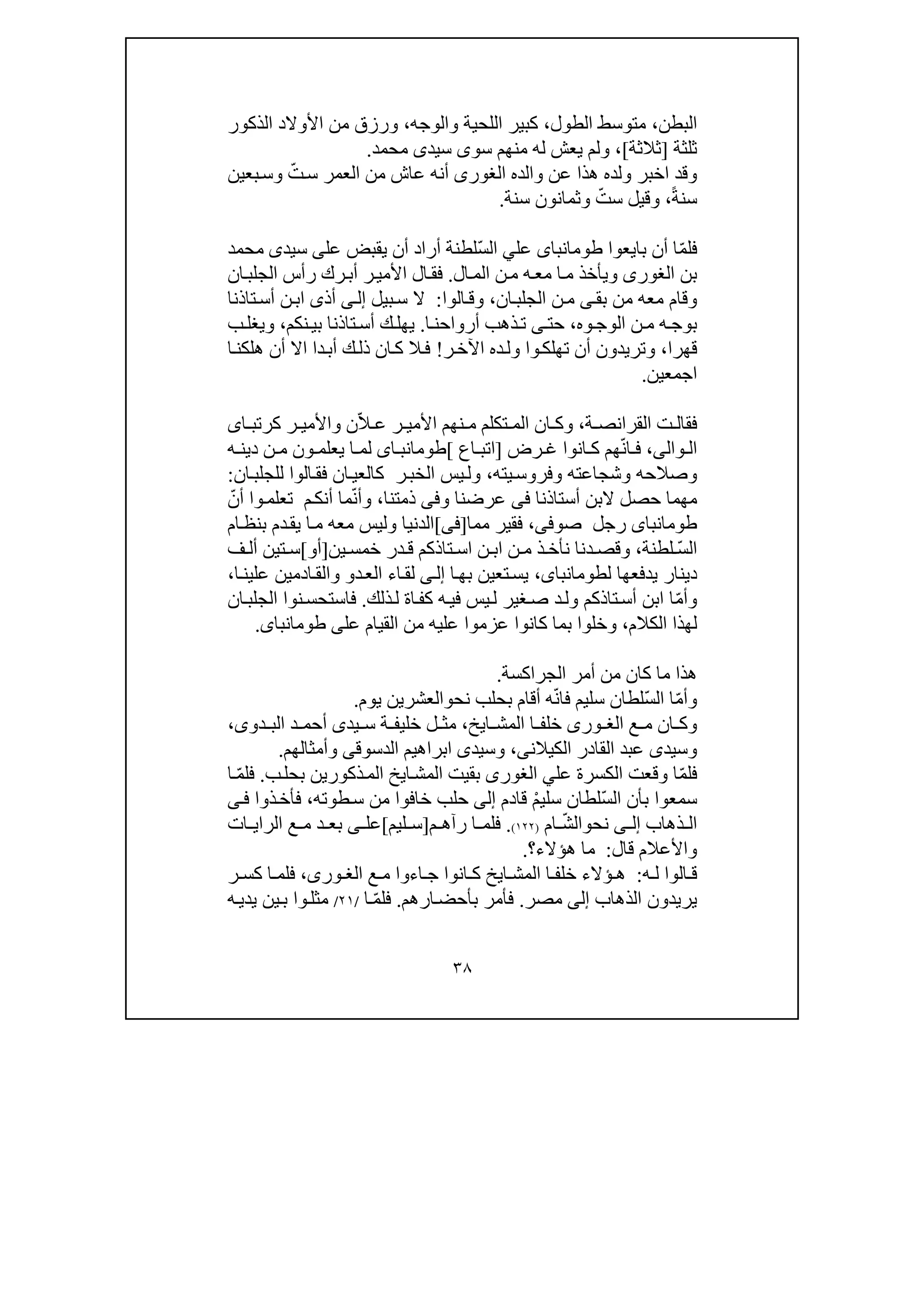 ٣٨
‫البطن‬،‫الطول‬ ‫متوسط‬،‫والوجه‬ ‫اللحية‬ ‫كبير‬،‫الذكور‬ ‫األوالد‬ ‫من‬ ‫ورزق‬
‫ثل‬‫ثة‬]‫ثالثة‬[،‫م‬ ‫له‬ ‫يعش‬ ‫ولم‬‫سو‬ ‫نھم‬‫ى‬‫سيد‬‫ى‬‫محمد‬.
‫ھذ‬ ‫ولده‬ ‫اخبر‬ ‫وقد‬‫ا‬‫والده‬ ‫عن‬‫الغورى‬ّ‫ت‬‫س‬ ‫العمر‬ ‫من‬ ‫عاش‬ ‫أنه‬‫بعين‬‫وس‬
ً‫ة‬‫سن‬،ّ‫ست‬ ‫وقيل‬‫وثمان‬‫و‬‫سنة‬ ‫ن‬.
‫ف‬ّ‫م‬‫ل‬‫ا‬‫أن‬‫بايعوا‬‫طومانباى‬‫عل‬ّ‫س‬‫ال‬ ‫ي‬‫يقبض‬ ‫أن‬ ‫أراد‬ ‫لطنة‬‫عل‬‫ى‬‫سيد‬‫ى‬‫محمد‬
‫بن‬‫الغورى‬‫ال‬‫الم‬ ‫ن‬‫م‬ ‫ه‬‫مع‬ ‫ا‬‫م‬ ‫ويأخذ‬.‫ا‬‫فق‬‫ل‬‫ان‬‫الجلب‬ ‫رأس‬ ‫رك‬‫أب‬ ‫ر‬‫األمي‬
‫بق‬ ‫من‬ ‫معه‬ ‫وقام‬‫ى‬‫ن‬‫م‬‫ان‬‫الجلب‬،‫ال‬‫وق‬‫وا‬:‫بيل‬‫س‬ ‫ال‬‫ى‬‫إل‬‫تاذنا‬‫أس‬ ‫ن‬‫اب‬ ‫أذى‬
‫وه‬‫الوج‬ ‫ن‬‫م‬ ‫ه‬‫بوج‬،‫حت‬‫ى‬‫ا‬‫أرواحن‬ ‫ذھب‬‫ت‬.‫نكم‬‫بي‬ ‫تاذنا‬‫أس‬ ‫ك‬‫يھل‬،‫ب‬‫ويغل‬
‫قھرا‬،‫ر‬‫اآلخ‬ ‫ده‬‫ول‬ ‫وا‬‫تھلك‬ ‫أن‬ ‫وتريدون‬!‫ا‬‫ھلكن‬ ‫أن‬ ‫اال‬ ‫دا‬‫أب‬ ‫ك‬‫ذل‬ ‫ان‬‫ك‬ ‫ال‬‫ف‬
‫ا‬‫جمع‬‫ين‬.
،‫ة‬ ‫القرانص‬ ‫ت‬ ‫فقال‬ّ‫ال‬ ‫ع‬ ‫ر‬ ‫األمي‬ ‫نھم‬ ‫م‬ ‫تكلم‬ ‫الم‬ ‫ان‬ ‫وك‬‫ا‬ ‫كرتب‬ ‫ر‬ ‫واألمي‬ ‫ن‬‫ى‬
‫وال‬ ‫ال‬‫ى‬،ّ‫ن‬‫ا‬ ‫ف‬‫رض‬ ‫غ‬ ‫انوا‬ ‫ك‬ ‫ھم‬]‫اع‬ ‫اتب‬[‫اى‬ ‫طومانب‬‫ه‬ ‫دين‬ ‫ن‬ ‫م‬ ‫ون‬ ‫يعلم‬ ‫ا‬ ‫لم‬
‫وصالحه‬‫يته‬‫وفروس‬ ‫وشجاعته‬،‫ر‬‫الخب‬ ‫يس‬‫ول‬‫ان‬‫كالعي‬‫الوا‬‫فق‬‫ان‬‫للجلب‬:
‫م‬‫ھم‬‫ا‬‫أستاذنا‬ ‫البن‬ ‫حصل‬‫فى‬‫و‬ ‫عرضنا‬‫فى‬‫ذمتنا‬،ّ‫ن‬‫وأ‬‫م‬‫م‬‫أنك‬ ‫ا‬‫و‬‫تعلم‬‫ا‬ّ‫أن‬
‫طومانباى‬‫صوف‬ ‫رجل‬‫ى‬،‫م‬ ‫فقير‬‫ما‬]‫ف‬‫ى‬[‫ام‬‫بنظ‬ ‫دم‬‫يق‬ ‫ا‬‫م‬ ‫معه‬ ‫وليس‬ ‫الدنيا‬
ّ‫س‬‫ال‬‫لطنة‬،‫دنا‬ ‫وقص‬‫ن‬ ‫اب‬ ‫ن‬ ‫م‬ ‫ذ‬ ‫نأخ‬‫تاذكم‬ ‫اس‬‫در‬ ‫ق‬‫ين‬ ‫خمس‬]‫أو‬[‫ف‬ ‫أل‬ ‫تين‬ ‫س‬
‫دينار‬‫يدفعھا‬‫ل‬،‫طومانباى‬‫ا‬‫بھ‬ ‫تعين‬‫يس‬‫ى‬‫إل‬‫ا‬‫لق‬‫ء‬‫د‬‫الع‬‫و‬‫ا‬‫علين‬ ‫ادمين‬‫والق‬،
ّ‫م‬‫وأ‬‫ذلك‬‫ل‬ ‫اة‬‫كف‬ ‫ه‬‫في‬ ‫يس‬‫ل‬ ‫غير‬‫ص‬ ‫د‬‫ول‬ ‫تاذكم‬‫أس‬ ‫ابن‬ ‫ا‬.‫ن‬‫فاستحس‬‫وا‬‫ان‬‫الجلب‬
‫ل‬‫ھذ‬‫ا‬‫الكالم‬،‫وخلوا‬‫ب‬‫طومانباى‬ ‫على‬ ‫القيام‬ ‫من‬ ‫عليه‬ ‫عزموا‬ ‫كانوا‬ ‫ما‬.
‫أمر‬ ‫من‬ ‫كان‬ ‫ما‬ ‫ھذا‬‫الجراكسة‬.
ّ‫م‬‫وأ‬ّ‫س‬‫ال‬ ‫ا‬ّ‫ن‬‫فا‬ ‫سليم‬ ‫لطان‬‫نح‬ ‫بحلب‬ ‫أقام‬ ‫ه‬‫و‬‫الع‬‫يوم‬ ‫شرين‬.
‫ع‬ ‫م‬ ‫ان‬ ‫وك‬‫ورى‬ ‫الغ‬‫ا‬ ‫خلف‬‫ايخ‬ ‫المش‬،‫يد‬ ‫س‬ ‫ة‬ ‫خليف‬ ‫ل‬ ‫مث‬‫ى‬‫دو‬ ‫الب‬ ‫د‬ ‫أحم‬‫ى‬،
‫وسيد‬‫ى‬‫ال‬ ‫القادر‬ ‫عبد‬‫ك‬‫يالن‬‫ى‬،‫وسيد‬‫ى‬‫الدسوق‬ ‫ابراھيم‬‫ى‬‫وأمثالھم‬.
ّ‫م‬‫فل‬‫عل‬ ‫الكسرة‬ ‫وقعت‬ ‫ا‬‫ي‬‫الغورى‬‫ذكور‬‫الم‬ ‫ايخ‬‫المش‬ ‫بقيت‬‫ي‬‫ب‬‫بحل‬ ‫ن‬.ّ‫م‬‫فل‬‫ا‬
‫ال‬ ‫بأن‬ ‫سمعوا‬ّ‫س‬ْ‫م‬‫سلي‬ ‫لطان‬‫قادم‬‫إلى‬‫طوته‬‫س‬ ‫من‬ ‫خافوا‬ ‫حلب‬،‫ذوا‬‫فأخ‬‫ى‬‫ف‬
‫ذھاب‬ ‫ال‬‫ى‬ ‫إل‬‫نح‬‫و‬ّ‫ش‬‫ال‬‫ام‬)١٢٢(.‫ف‬‫ل‬‫م‬ ‫رآھ‬ ‫ا‬ ‫م‬]‫ليم‬ ‫س‬[‫عل‬‫ى‬‫ات‬ ‫الراي‬ ‫ع‬ ‫م‬ ‫د‬ ‫بع‬
‫قال‬ ‫واألعالم‬:‫ھؤالء‬ ‫ما‬‫؟‬.
‫ه‬ ‫ل‬ ‫الوا‬ ‫ق‬:‫اء‬ ‫ج‬ ‫انوا‬ ‫ك‬ ‫ايخ‬ ‫المش‬ ‫ا‬ ‫خلف‬ ‫ؤالء‬ ‫ھ‬‫ع‬ ‫م‬ ‫وا‬،‫ورى‬ ‫الغ‬‫ر‬ ‫كس‬ ‫ا‬ ‫فلم‬
‫الذھاب‬ ‫يريدون‬‫إلى‬‫مصر‬.‫ارھم‬‫بأحض‬ ‫فأمر‬.ّ‫م‬‫فل‬‫ا‬/٢١/‫وا‬‫مثل‬‫ه‬‫يدي‬ ‫ين‬‫ب‬
 