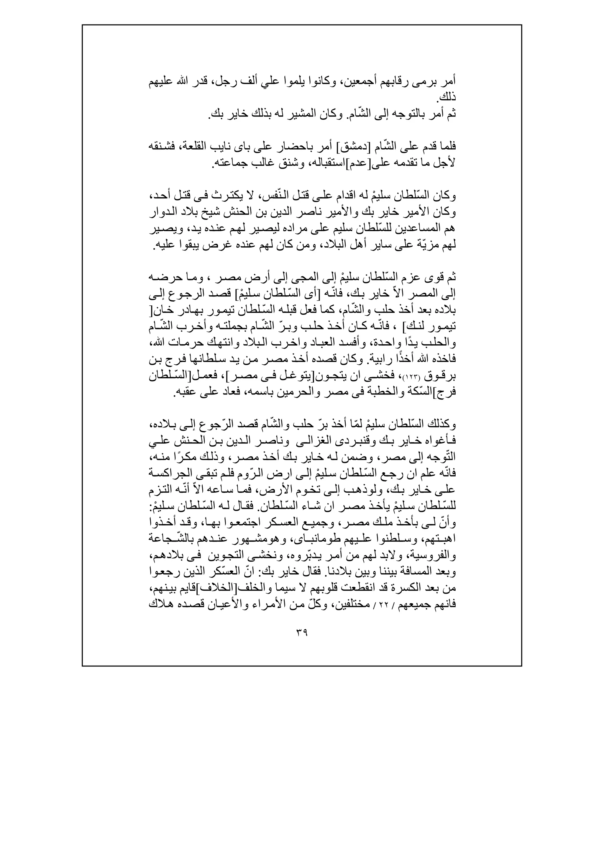 ٣٩
‫برم‬ ‫أمر‬‫ى‬‫أجمعين‬ ‫رقابھم‬،‫ي‬ ‫وكانوا‬‫لم‬‫و‬‫ا‬‫عل‬‫ي‬‫رجل‬ ‫ألف‬،‫عليھم‬ ‫ﷲ‬ ‫قدر‬
‫ذلك‬.
‫بالتوجه‬ ‫أمر‬ ‫ثم‬‫إلى‬ّ‫ش‬‫ال‬‫ام‬.‫بك‬ ‫خاير‬ ‫بذلك‬ ‫له‬ ‫المشير‬ ‫وكان‬.
‫ف‬‫عل‬ ‫قدم‬ ‫لما‬‫ى‬ّ‫ش‬‫ال‬‫ام‬]‫دمشق‬[‫عل‬ ‫باحضار‬ ‫أمر‬‫ى‬‫با‬‫ى‬‫ن‬‫اي‬‫القلعة‬ ‫ب‬،‫نقه‬‫فش‬
‫م‬ ‫ألجل‬‫ا‬‫عل‬ ‫تقدمه‬‫ى‬]‫عدم‬[‫استقباله‬،‫جماعته‬ ‫غالب‬ ‫وشنق‬.
‫وك‬ّ‫س‬‫ال‬ ‫ان‬ْ‫م‬‫سلي‬ ‫لطان‬‫عل‬ ‫اقدام‬ ‫له‬‫ى‬ّ‫ن‬‫ال‬ ‫ل‬‫قت‬‫فس‬،‫يك‬ ‫ال‬‫ت‬‫ر‬‫ث‬‫ى‬‫ف‬‫د‬‫أح‬ ‫ل‬‫قت‬،
‫الح‬ ‫بن‬ ‫الدين‬ ‫ناصر‬ ‫واألمير‬ ‫بك‬ ‫خاير‬ ‫األمير‬ ‫وكان‬‫نش‬‫دوار‬‫ال‬ ‫بالد‬ ‫شيخ‬
‫المساعد‬ ‫ھم‬‫ي‬ّ‫س‬‫لل‬ ‫ن‬‫عل‬ ‫سليم‬ ‫لطان‬‫ى‬‫د‬‫ي‬ ‫ده‬‫عن‬ ‫م‬‫لھ‬ ‫ير‬‫ليص‬ ‫مراده‬،‫و‬‫ي‬‫ير‬‫ص‬
ّ‫ي‬‫مز‬ ‫لھم‬‫عل‬ ‫ة‬‫ى‬‫سا‬‫ي‬‫البالد‬ ‫أھل‬ ‫ر‬،‫يبقو‬ ‫غرض‬ ‫عنده‬ ‫لھم‬ ‫كان‬ ‫ومن‬‫ا‬‫عليه‬.
‫ث‬ّ‫س‬‫ال‬ ‫عزم‬ ‫قوى‬ ‫م‬ْ‫م‬‫سلي‬ ‫لطان‬‫إلى‬‫المج‬‫ى‬‫إلى‬‫ر‬‫مص‬ ‫أرض‬،‫ه‬‫حرض‬ ‫ا‬‫وم‬
‫إلى‬‫ال‬ّ‫ال‬‫ا‬ ‫مصر‬‫ك‬‫ب‬ ‫خاير‬،ّ‫ن‬‫فا‬‫ه‬]‫أ‬‫ى‬ّ‫س‬‫ال‬ْ‫م‬‫لي‬‫س‬ ‫لطان‬[‫وع‬‫الرج‬ ‫د‬‫قص‬‫ى‬‫إل‬
ّ‫ش‬‫وال‬ ‫حلب‬ ‫أخذ‬ ‫بعد‬ ‫بالده‬‫ام‬،‫ف‬ ‫كما‬ّ‫س‬‫ال‬ ‫ه‬‫قبل‬ ‫عل‬‫ان‬‫خ‬ ‫ادر‬‫بھ‬ ‫ور‬‫تيم‬ ‫لطان‬]
‫ك‬ ‫لن‬ ‫ور‬ ‫تيم‬[ّ‫ن‬‫فا‬ ،ّ‫ر‬ ‫وب‬ ‫ب‬ ‫حل‬ ‫ذ‬ ‫أخ‬ ‫ان‬ ‫ك‬ ‫ه‬ّ‫ش‬‫ال‬ّ‫ش‬‫ال‬ ‫رب‬ ‫وأخ‬ ‫ه‬ ‫بجملت‬ ‫ام‬‫ام‬
‫و‬‫الح‬ً‫د‬‫ي‬ ‫ب‬‫ل‬‫ا‬‫دة‬‫واح‬،‫اد‬‫العب‬ ‫د‬‫وأفس‬‫و‬‫رب‬‫اخ‬‫و‬ ‫بالد‬‫ال‬‫انتھ‬‫ﷲ‬ ‫ات‬‫حرم‬ ‫ك‬،
ً‫ذ‬‫أخ‬ ‫ﷲ‬ ‫فاخذه‬‫ا‬‫رابية‬.‫ر‬‫ف‬ ‫لطانھا‬‫س‬ ‫د‬‫ي‬ ‫ن‬‫م‬ ‫ر‬‫مص‬ ‫ذ‬‫أخ‬ ‫قصده‬ ‫وكان‬‫ج‬‫ن‬‫ب‬
‫ب‬‫و‬ ‫رق‬‫ق‬)١٢٣(،‫فخش‬‫ى‬‫ون‬ ‫يتج‬ ‫ان‬]‫ل‬ ‫يتوغ‬‫ى‬ ‫ف‬‫ر‬ ‫مص‬[،‫ف‬‫ع‬‫م‬‫ل‬]ّ‫س‬‫ال‬‫لطان‬
‫فرج‬[ّ‫س‬‫ال‬‫باسمه‬ ‫والحرمين‬ ‫مصر‬ ‫فى‬ ‫والخطبة‬ ‫كة‬،‫عل‬ ‫فعاد‬‫ى‬‫عقبه‬.
ّ‫س‬‫ال‬ ‫وكذلك‬ْ‫م‬‫سلي‬ ‫لطان‬ّ‫م‬‫ل‬ّ‫ر‬‫ب‬ ‫أخذ‬ ‫ا‬ّ‫ش‬‫وال‬ ‫حلب‬ّ‫ر‬‫ال‬ ‫قصد‬ ‫ام‬‫جوع‬‫ى‬‫إل‬‫الده‬‫ب‬،
‫رد‬ ‫وقنب‬ ‫ك‬ ‫ب‬ ‫اير‬ ‫خ‬ ‫أغواه‬ ‫ف‬‫ى‬‫ى‬ ‫الغزال‬‫عل‬ ‫نش‬ ‫الح‬ ‫ن‬ ‫ب‬ ‫دين‬ ‫ال‬ ‫ر‬ ‫وناص‬‫ي‬
ّ‫ت‬‫ال‬‫وجه‬‫إلى‬‫مصر‬،‫ر‬‫مص‬ ‫ذ‬‫أخ‬ ‫ك‬‫ب‬ ‫اير‬‫خ‬ ‫ه‬‫ل‬ ‫وضمن‬،ً‫ر‬‫مك‬ ‫ك‬‫وذل‬‫ا‬‫ه‬‫من‬،
ّ‫ن‬‫فا‬ّ‫س‬‫ال‬ ‫ع‬‫رج‬ ‫ان‬ ‫علم‬ ‫ه‬ْ‫م‬‫لي‬‫س‬ ‫لطان‬‫ى‬‫إل‬ّ‫ر‬‫ال‬ ‫ارض‬‫وم‬‫ف‬‫تبق‬ ‫م‬‫ل‬‫ى‬‫ة‬‫الجراكس‬
‫عل‬‫ى‬‫ك‬‫ب‬ ‫اير‬‫خ‬،‫ول‬‫و‬‫ب‬‫ذھ‬‫ى‬‫إل‬‫تخ‬‫األرض‬ ‫وم‬،‫س‬ ‫ا‬‫فم‬‫ا‬ّ‫ال‬‫ا‬ ‫عه‬ّ‫ن‬‫أ‬‫زم‬‫الت‬ ‫ه‬
ّ‫س‬‫لل‬ْ‫م‬‫لي‬ ‫س‬ ‫لطان‬‫ي‬ّ‫س‬‫ال‬ ‫اء‬ ‫ش‬ ‫ان‬ ‫ر‬ ‫مص‬ ‫ذ‬‫أخ‬‫لطان‬.ّ‫س‬‫ال‬ ‫ه‬ ‫ل‬ ‫ال‬ ‫فق‬ْ‫م‬‫لي‬ ‫س‬ ‫لطان‬:
ّ‫وأن‬‫ل‬‫ى‬‫ذ‬ ‫بأخ‬‫ك‬ ‫مل‬‫ر‬ ‫مص‬،‫ا‬ ‫بھ‬ ‫وا‬ ‫اجتمع‬ ‫كر‬ ‫العس‬ ‫ع‬ ‫وجمي‬،‫ذوا‬ ‫أخ‬ ‫د‬ ‫وق‬
‫تھم‬ ‫اھب‬،‫لطنوا‬ ‫وس‬‫يھم‬ ‫عل‬،‫اى‬ ‫طومانب‬‫وھ‬‫و‬ّ‫ش‬‫بال‬ ‫دھم‬ ‫عن‬ ‫ھور‬ ‫مش‬‫جاعة‬
‫والفروسية‬،‫ي‬ ‫ر‬‫أم‬ ‫من‬ ‫لھم‬ ‫والبد‬ّ‫ب‬‫د‬‫روه‬،‫ونخ‬‫وين‬‫التج‬ ‫ى‬‫ش‬‫ى‬‫ف‬‫م‬‫بالدھ‬،
‫بالدنا‬ ‫وبين‬ ‫بيننا‬ ‫المسافة‬ ‫وبعد‬.‫بك‬ ‫خاير‬ ‫فقال‬:ّ‫ان‬ّ‫س‬‫الع‬‫وا‬‫رجع‬ ‫الذين‬ ‫كر‬
‫م‬‫ن‬‫قد‬ ‫الكسرة‬ ‫بعد‬‫قلوبھم‬ ‫انقطعت‬‫والخلف‬ ‫سيما‬ ‫ال‬]‫الخالف‬[‫قايم‬‫نھم‬‫بي‬،
‫فانھم‬‫جميعھم‬/٢٢/‫مختلف‬‫ي‬‫ن‬،ّ‫ل‬‫وك‬‫را‬‫األم‬ ‫ن‬‫م‬‫ء‬‫الك‬‫ھ‬ ‫ده‬‫قص‬ ‫ان‬‫واألعي‬
 