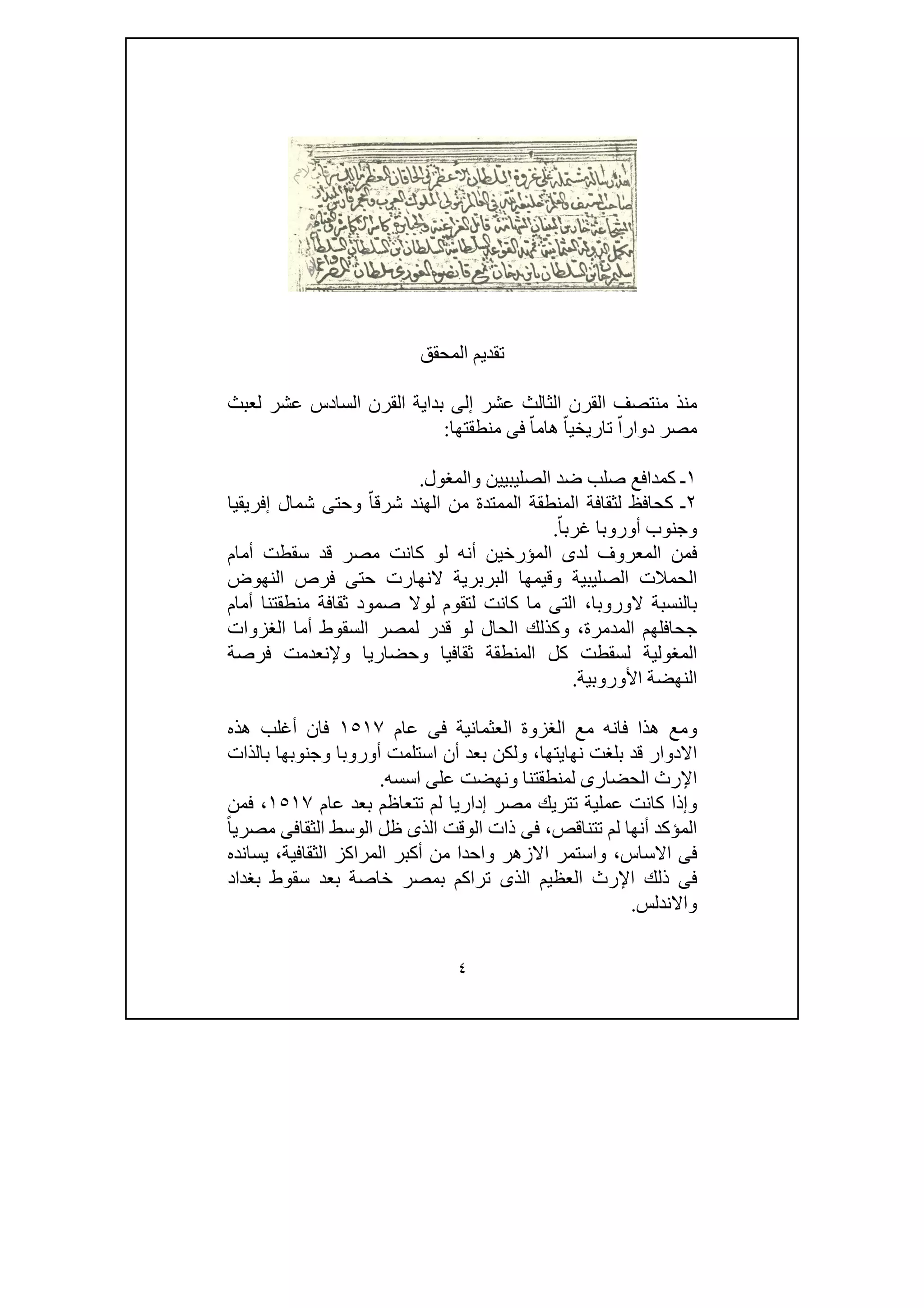 ٤
‫المحقق‬ ‫تقديم‬
‫إ‬ ‫عشر‬ ‫الثالث‬ ‫القرن‬ ‫منتصف‬ ‫منذ‬‫لعبث‬ ‫عشر‬ ‫السادس‬ ‫القرن‬ ‫بداية‬ ‫لى‬
‫منطقتھا‬ ‫فى‬ ّ‫ھاما‬ ّ‫تاريخيا‬ ّ‫دوارا‬ ‫مصر‬:
١‫والمغول‬ ‫الصليبيين‬ ‫ضد‬ ‫صلب‬ ‫كمدافع‬ ‫ـ‬.
٢‫إفريقيا‬ ‫شمال‬ ‫وحتى‬ ّ‫شرقا‬ ‫الھند‬ ‫من‬ ‫الممتدة‬ ‫المنطقة‬ ‫لثقافة‬ ‫كحافظ‬ ‫ـ‬
ّ‫غربا‬ ‫أوروبا‬ ‫وجنوب‬.
‫أمام‬ ‫سقطت‬ ‫قد‬ ‫مصر‬ ‫كانت‬ ‫لو‬ ‫أنه‬ ‫المؤرخين‬ ‫لدى‬ ‫المعروف‬ ‫فمن‬
‫الص‬ ‫الحمالت‬‫النھوض‬ ‫فرص‬ ‫حتى‬ ‫النھارت‬ ‫البربرية‬ ‫وقيمھا‬ ‫ليبية‬
‫الوروبا‬ ‫بالنسبة‬،‫أمام‬ ‫منطقتنا‬ ‫ثقافة‬ ‫صمود‬ ‫لوال‬ ‫لتقوم‬ ‫كانت‬ ‫ما‬ ‫التى‬
‫الغزوات‬ ‫أما‬ ‫السقوط‬ ‫لمصر‬ ‫قدر‬ ‫لو‬ ‫الحال‬ ‫وكذلك‬ ،‫المدمرة‬ ‫جحافلھم‬
‫فرصة‬ ‫وإلنعدمت‬ ‫وحضاريا‬ ‫ثقافيا‬ ‫المنطقة‬ ‫كل‬ ‫لسقطت‬ ‫المغولية‬
‫األوروبية‬ ‫النھضة‬.
‫فانه‬ ‫ھذا‬ ‫ومع‬‫عام‬ ‫فى‬ ‫العثمانية‬ ‫الغزوة‬ ‫مع‬١٥١٧‫ھذه‬ ‫أغلب‬ ‫فان‬
‫نھايتھا‬ ‫بلغت‬ ‫قد‬ ‫االدوار‬،‫بالذات‬ ‫وجنوبھا‬ ‫أوروبا‬ ‫استلمت‬ ‫أن‬ ‫بعد‬ ‫ولكن‬
‫اسسه‬ ‫على‬ ‫ونھضت‬ ‫لمنطقتنا‬ ‫الحضارى‬ ‫اإلرث‬.
‫عام‬ ‫بعد‬ ‫تتعاظم‬ ‫لم‬ ‫إداريا‬ ‫مصر‬ ‫تتريك‬ ‫عملية‬ ‫كانت‬ ‫وإذا‬١٥١٧‫فمن‬ ،
‫ظل‬ ‫الذى‬ ‫الوقت‬ ‫ذات‬ ‫فى‬ ،‫تتناقص‬ ‫لم‬ ‫أنھا‬ ‫المؤكد‬ً‫ا‬‫مصري‬ ‫الثقافى‬ ‫الوسط‬
‫االزھر‬ ‫واستمر‬ ،‫االساس‬ ‫فى‬‫الثقافية‬ ‫المراكز‬ ‫أكبر‬ ‫من‬ ‫واحدا‬،‫يسانده‬
‫بغداد‬ ‫سقوط‬ ‫بعد‬ ‫خاصة‬ ‫بمصر‬ ‫تراكم‬ ‫الذى‬ ‫العظيم‬ ‫اإلرث‬ ‫ذلك‬ ‫فى‬
‫واالندلس‬.
 