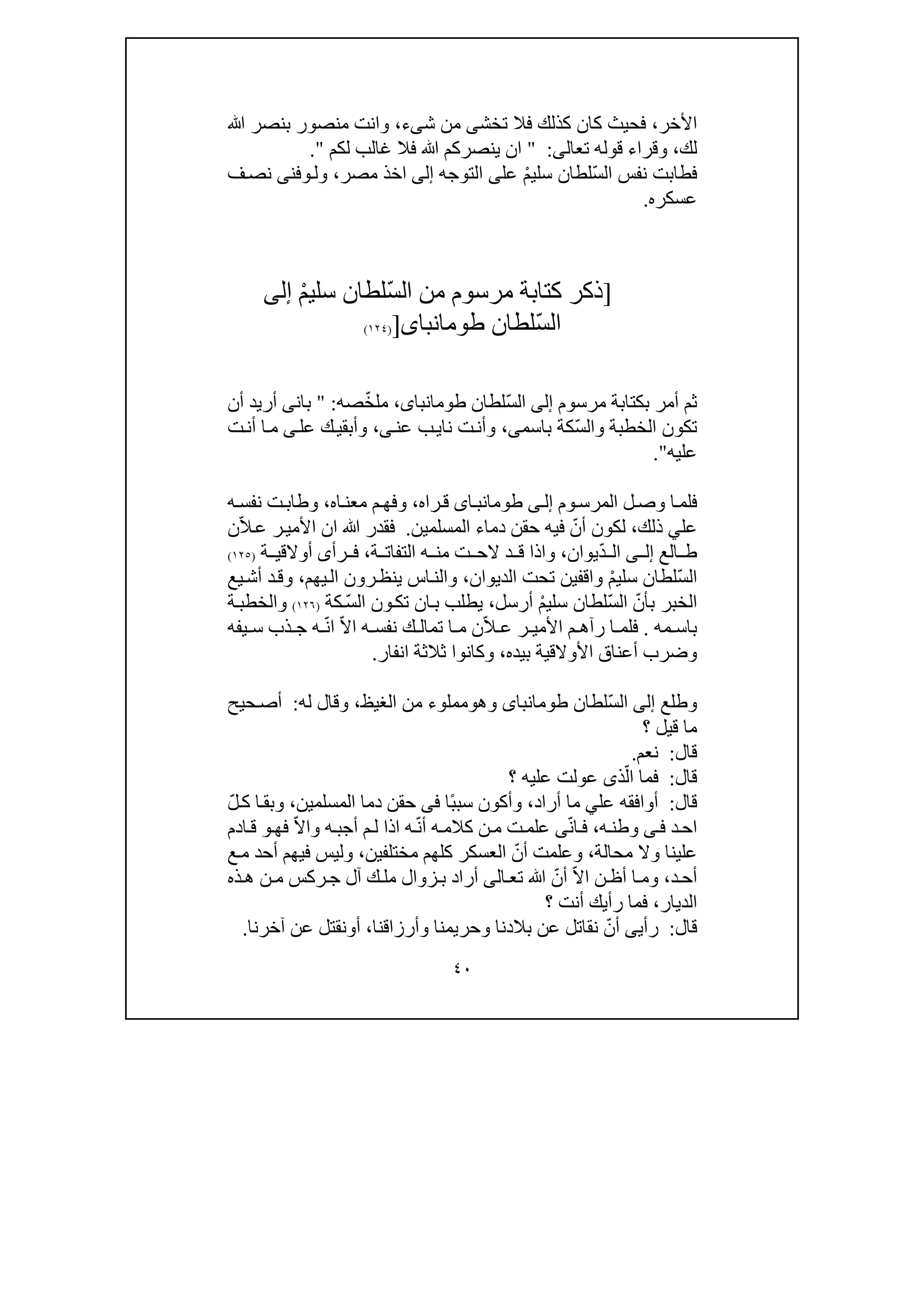 ٤٠
‫األ‬‫خر‬،‫كان‬ ‫فحيث‬‫ك‬‫تخش‬ ‫فال‬ ‫ذلك‬‫ى‬‫ش‬ ‫من‬‫ى‬‫ء‬،‫ﷲ‬ ‫بنصر‬ ‫منصور‬ ‫وانت‬
‫لك‬،‫وقر‬‫اء‬‫تعال‬ ‫قوله‬‫ى‬:"‫لكم‬ ‫غالب‬ ‫فال‬ ‫ﷲ‬ ‫ينصركم‬ ‫ان‬".
ّ‫س‬‫ال‬ ‫نفس‬ ‫فطابت‬ْ‫م‬‫سلي‬ ‫لطان‬‫عل‬‫ى‬‫التوجه‬‫إلى‬‫اخذ‬‫مصر‬،‫ول‬‫و‬‫فن‬‫ى‬‫ف‬‫نص‬
‫عسكره‬.
]‫كتابة‬ ‫ذكر‬‫مرسوم‬ْ‫م‬‫سلي‬ ‫ّلطان‬‫س‬‫ال‬ ‫من‬‫إلى‬
ّ‫س‬‫ال‬‫لطان‬‫طومانباى‬])١٢٤(
‫أم‬ ‫ثم‬‫مرسوم‬ ‫بكتابة‬ ‫ر‬‫إلى‬ّ‫س‬‫ال‬‫لطان‬،‫طومانباى‬ّ‫خ‬‫مل‬‫صه‬:"‫ب‬‫ان‬‫ى‬‫أن‬ ‫أريد‬
‫الخطبة‬ ‫تكون‬‫و‬‫ّكة‬‫س‬‫ال‬‫باسم‬‫ى‬،‫نا‬ ‫ت‬‫وأن‬‫ي‬‫عن‬ ‫ب‬‫ى‬،‫عل‬ ‫ك‬‫وأبقي‬‫ى‬‫ت‬‫أن‬ ‫ا‬‫م‬
‫عليه‬".
‫وم‬‫المرس‬ ‫ل‬‫وص‬ ‫ا‬‫فلم‬‫ى‬‫إل‬‫اى‬‫طومانب‬‫راه‬‫ق‬،‫اه‬‫معن‬ ‫م‬‫وفھ‬،‫ه‬‫نفس‬ ‫ت‬‫وطاب‬
‫عل‬‫ي‬‫ذلك‬،‫لكون‬ّ‫أن‬‫المسلمين‬ ‫دماء‬ ‫حقن‬ ‫فيه‬.ّ‫ال‬‫ع‬ ‫ر‬‫األمي‬ ‫ان‬ ‫ﷲ‬ ‫فقدر‬‫ن‬
‫الع‬ ‫ط‬‫ى‬ ‫إل‬ّ‫د‬ ‫ال‬‫يوان‬،‫ة‬ ‫التفات‬ ‫ه‬ ‫من‬ ‫ت‬ ‫الح‬ ‫د‬ ‫ق‬ ‫واذا‬،‫رأ‬ ‫ف‬‫ى‬‫ة‬ ‫أوالقي‬)١٢٥(
ّ‫س‬‫ال‬ْ‫م‬‫سلي‬ ‫لطان‬‫الديوان‬ ‫تحت‬ ‫واقفين‬،‫يھم‬‫ال‬ ‫رون‬‫ينظ‬ ‫اس‬‫والن‬،‫يع‬‫أش‬ ‫د‬‫وق‬
ّ‫بأن‬ ‫الخبر‬ّ‫س‬‫ال‬ْ‫م‬‫سلي‬ ‫لطان‬‫أرسل‬،‫يطلب‬‫ب‬ّ‫س‬‫ال‬ ‫ون‬‫تك‬ ‫ان‬‫كة‬)١٢٦(‫ة‬‫والخطب‬
‫مه‬ ‫باس‬.ّ‫ال‬ ‫ع‬ ‫ر‬ ‫األمي‬ ‫م‬ ‫رآھ‬ ‫ا‬ ‫فلم‬‫ن‬‫م‬‫ا‬ّ‫ال‬‫ا‬ ‫ه‬ ‫نفس‬ ‫ك‬ ‫تمال‬ّ‫ن‬‫ا‬‫ه‬‫س‬ ‫ذب‬ ‫ج‬‫يفه‬
‫بيده‬ ‫األوالقية‬ ‫أعناق‬ ‫وضرب‬،‫انفار‬ ‫ثالثة‬ ‫وكانوا‬.
‫وطلع‬‫إلى‬ّ‫س‬‫ال‬‫لطان‬‫طومانباى‬‫وھ‬‫و‬‫الغيظ‬ ‫من‬ ‫مملوء‬،‫له‬ ‫وقال‬:‫حيح‬‫أص‬
‫؟‬ ‫قيل‬ ‫ما‬
‫قال‬:‫نعم‬.
‫قال‬:ّ‫ال‬ ‫فما‬‫؟‬ ‫عليه‬ ‫عولت‬ ‫ذى‬
‫قال‬:‫عل‬ ‫أوافقه‬‫ي‬‫أراد‬ ‫ما‬،ً‫ب‬‫سب‬ ‫وأكون‬‫ا‬‫فى‬‫دما‬ ‫حقن‬‫المسلمين‬،‫ا‬‫وبق‬ّ‫ل‬‫ك‬
‫د‬‫اح‬‫ى‬‫ف‬‫ه‬‫وطن‬،ّ‫ن‬‫ا‬‫ف‬‫ى‬‫ن‬‫م‬ ‫ت‬‫علم‬ّ‫ن‬‫أ‬ ‫ه‬‫كالم‬‫ه‬‫ه‬‫أجب‬ ‫م‬‫ل‬ ‫اذا‬‫و‬ّ‫ال‬‫ا‬‫فھ‬‫و‬‫ادم‬‫ق‬
‫علينا‬‫و‬‫محالة‬ ‫ال‬،ّ‫أن‬ ‫وعلمت‬‫مختلف‬ ‫كلھم‬ ‫العسكر‬‫ي‬‫ن‬،‫ع‬‫م‬ ‫أحد‬ ‫فيھم‬ ‫وليس‬
‫د‬‫أح‬،ّ‫ال‬‫ا‬ ‫ن‬ ‫أظ‬ ‫ا‬ ‫وم‬ّ‫أن‬‫ﷲ‬‫الى‬‫تع‬‫أراد‬‫ب‬‫زوال‬‫ذه‬‫ھ‬ ‫ن‬ ‫م‬ ‫ركس‬‫ج‬ ‫آل‬ ‫ك‬ ‫مل‬
‫الديار‬،‫؟‬ ‫أنت‬ ‫رأيك‬ ‫فما‬
‫قال‬:‫رأي‬‫ى‬ّ‫أن‬‫وأرزاقنا‬ ‫وحريمنا‬ ‫بالدنا‬ ‫عن‬ ‫نقاتل‬،‫أ‬‫و‬‫آخرنا‬ ‫عن‬ ‫نقتل‬.
 
