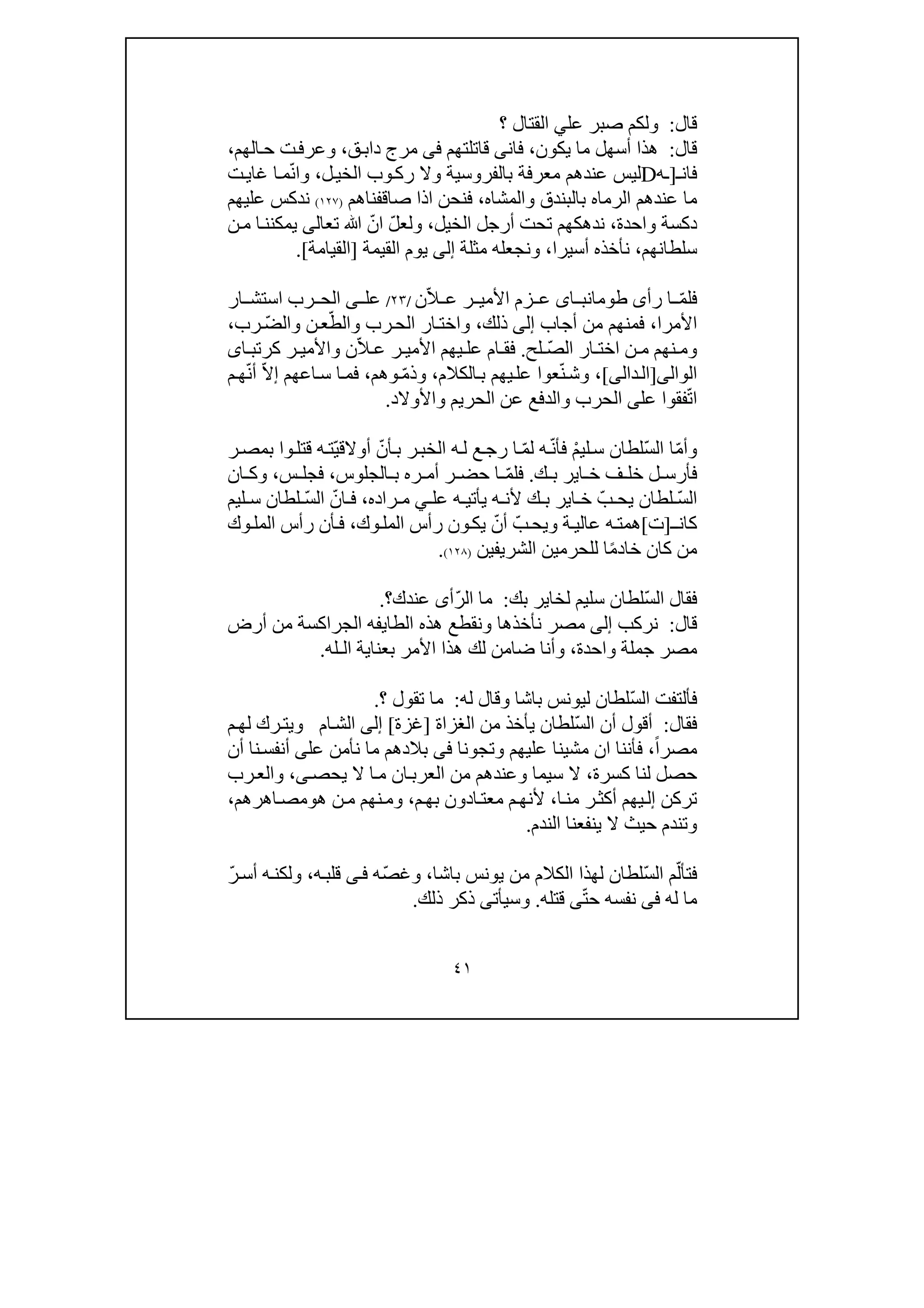 ٤١
‫قال‬:‫و‬‫عل‬ ‫صبر‬ ‫لكم‬‫ي‬‫؟‬ ‫القتال‬
‫قال‬:‫يكون‬ ‫ما‬ ‫أسھل‬ ‫ھذا‬،‫قاتلتھم‬ ‫فانى‬‫فى‬‫ق‬‫داب‬ ‫مرج‬،‫الھم‬‫ح‬ ‫ت‬‫وعرف‬،
‫فان‬‫ـ‬]‫ـ‬‫ه‬D‫ل‬‫الخي‬ ‫وب‬‫رك‬ ‫وال‬ ‫بالفروسية‬ ‫معرفة‬ ‫عندھم‬ ‫ليس‬،ّ‫ن‬‫وا‬‫غاي‬ ‫ا‬‫م‬‫ت‬
‫الرما‬ ‫عندھم‬ ‫ما‬‫ه‬‫والمشا‬ ‫بالبندق‬‫ه‬،‫صا‬ ‫اذا‬ ‫فنحن‬‫قف‬‫ناھم‬)١٢٧(‫عليھم‬ ‫ندكس‬
‫واحدة‬ ‫دكسة‬،‫ند‬‫ھ‬‫الخيل‬ ‫أرجل‬ ‫تحت‬ ‫كھم‬،ّ‫ل‬‫ولع‬ّ‫ان‬‫ﷲ‬‫تعالى‬‫ا‬‫يمكنن‬‫ن‬‫م‬
‫سلطانھم‬،‫أسيرا‬ ‫نأخذه‬،‫مثلة‬ ‫ونجعله‬‫إلى‬‫القي‬ ‫يوم‬‫مة‬]‫القيامة‬.[
ّ‫م‬‫فل‬‫رأى‬ ‫ا‬‫اى‬ ‫طومانب‬ّ‫ال‬ ‫ع‬ ‫ر‬ ‫األمي‬ ‫زم‬ ‫ع‬‫ن‬/٢٣/‫عل‬‫ى‬‫رب‬ ‫الح‬‫ا‬‫س‬‫تش‬‫ا‬‫ر‬
‫األمر‬‫ا‬،‫أجاب‬ ‫من‬ ‫فمنھم‬‫إلى‬‫ذلك‬،ّ‫والط‬ ‫رب‬‫الح‬ ‫ار‬‫واخت‬ّ‫ض‬‫وال‬ ‫ن‬‫ع‬‫رب‬،
ّ‫ص‬‫ال‬ ‫ار‬ ‫اخت‬ ‫ن‬ ‫م‬ ‫نھم‬ ‫وم‬‫لح‬.ّ‫ال‬ ‫ع‬ ‫ر‬ ‫األمي‬ ‫يھم‬ ‫عل‬ ‫ام‬ ‫فق‬‫ا‬ ‫كرتب‬ ‫ر‬ ‫واألمي‬ ‫ن‬‫ى‬
‫الوال‬‫ى‬]‫دال‬‫ال‬‫ى‬[ّ‫ن‬‫وش‬ ،‫الكالم‬‫ب‬ ‫يھم‬‫عل‬ ‫عوا‬،ّ‫م‬‫وذ‬‫وھم‬،‫اعھم‬‫س‬ ‫ا‬‫فم‬‫إ‬ّ‫ال‬ّ‫ن‬‫أ‬‫م‬‫ھ‬
ّ‫ت‬‫ا‬‫عل‬ ‫فقوا‬‫ى‬‫واألوالد‬ ‫الحريم‬ ‫عن‬ ‫والدفع‬ ‫الحرب‬.
ّ‫م‬‫وأ‬ّ‫س‬‫ال‬ ‫ا‬ْ‫م‬‫لي‬‫س‬ ‫لطان‬‫ف‬‫ه‬ّ‫ن‬‫أ‬ّ‫م‬‫ل‬ّ‫أن‬‫ب‬ ‫ر‬‫الخب‬ ‫ه‬‫ل‬ ‫ع‬‫رج‬ ‫ا‬ّ‫ي‬‫أوالق‬‫ر‬‫بمص‬ ‫وا‬‫قتل‬ ‫ه‬‫ت‬
‫ف‬‫ل‬ ‫أرس‬‫ف‬ ‫خل‬‫ك‬ ‫ب‬ ‫اير‬ ‫خ‬.ّ‫م‬‫فل‬‫الجلوس‬ ‫ب‬ ‫ره‬ ‫أم‬ ‫ر‬ ‫حض‬ ‫ا‬،‫س‬ ‫فجل‬،‫ا‬ ‫وك‬‫ن‬
ّ‫س‬‫ال‬ّ‫ب‬ ‫يح‬ ‫لطان‬‫عل‬ ‫ه‬ ‫يأتي‬ ‫ه‬ ‫ألن‬ ‫ك‬ ‫ب‬ ‫اير‬ ‫خ‬‫ي‬‫راده‬ ‫م‬،ّ‫ان‬ ‫ف‬ّ‫س‬‫ال‬‫ليم‬ ‫س‬ ‫لطان‬
‫ـ‬‫كان‬]‫ت‬[ّ‫ب‬‫ويح‬ ‫ة‬‫عالي‬ ‫ه‬‫ھمت‬ّ‫أن‬‫وك‬‫المل‬ ‫رأس‬ ‫ون‬‫يك‬،‫وك‬‫المل‬ ‫رأس‬ ‫أن‬‫ف‬
ً‫م‬‫خاد‬ ‫كان‬ ‫من‬‫الشريفين‬ ‫للحرمين‬ ‫ا‬)١٢٨(.
ّ‫س‬‫ال‬ ‫فقال‬‫بك‬ ‫لخاير‬ ‫سليم‬ ‫لطان‬:ّ‫ر‬‫ال‬ ‫ما‬‫أ‬‫عندك‬ ‫ى‬‫؟‬.
‫قال‬:‫نركب‬‫إلى‬‫مصر‬‫نأخذھا‬‫و‬‫ا‬ ‫الطايفه‬ ‫ھذه‬ ‫نقطع‬‫أرض‬ ‫من‬ ‫لجراكسة‬
‫واحدة‬ ‫جملة‬ ‫مصر‬،‫و‬‫الـله‬ ‫بعناية‬ ‫األمر‬ ‫ھذا‬ ‫لك‬ ‫ضامن‬ ‫أنا‬.
ّ‫س‬‫ال‬ ‫فألتفت‬‫لطان‬‫ل‬‫باشا‬ ‫يونس‬‫و‬‫له‬ ‫قال‬:‫؟‬ ‫تقول‬ ‫ما‬.
‫فقال‬:ّ‫س‬‫ال‬ ‫أن‬ ‫أقول‬‫من‬ ‫يأخذ‬ ‫لطان‬‫ال‬‫غز‬‫ا‬‫ة‬]‫غزة‬[‫إلى‬‫ام‬‫الش‬‫و‬‫م‬‫لھ‬ ‫رك‬‫يت‬
‫مصر‬ً‫ا‬،‫فأننا‬‫ا‬‫عليھم‬ ‫مشينا‬ ‫ن‬‫و‬‫تجو‬‫نا‬‫فى‬‫عل‬ ‫نأمن‬ ‫ما‬ ‫بالدھم‬‫ى‬‫أن‬ ‫نا‬‫أنفس‬
‫ل‬ ‫حصل‬‫كسرة‬ ‫نا‬،‫سيما‬ ‫ال‬‫و‬‫يحص‬ ‫ال‬ ‫ا‬‫م‬ ‫ان‬‫العرب‬ ‫من‬ ‫عندھم‬‫ى‬،‫و‬‫رب‬‫الع‬
‫ادون‬‫معت‬ ‫م‬‫ألنھ‬ ،‫ا‬‫من‬ ‫ر‬‫أكث‬ ‫يھم‬‫إل‬ ‫تركن‬‫ب‬‫م‬‫ھ‬،‫و‬‫ھ‬ ‫ن‬‫م‬ ‫نھم‬‫م‬‫و‬‫اھرھم‬‫مص‬،
‫و‬‫ت‬‫الندم‬ ‫ينفعنا‬ ‫ال‬ ‫حيث‬ ‫ندم‬.
ّ‫فتأل‬ّ‫س‬‫ال‬ ‫م‬‫باشا‬ ‫يونس‬ ‫من‬ ‫الكالم‬ ‫لھذا‬ ‫لطان‬،‫و‬ّ‫ص‬‫غ‬‫ه‬‫ى‬‫ف‬‫ه‬‫قلب‬،ّ‫ر‬‫أس‬ ‫ه‬‫ولكن‬
‫م‬‫له‬ ‫ا‬‫فى‬ّ‫ت‬‫ح‬ ‫نفسه‬‫ى‬‫قتله‬.‫و‬‫سيأت‬‫ى‬‫ذلك‬ ‫ذكر‬.
 