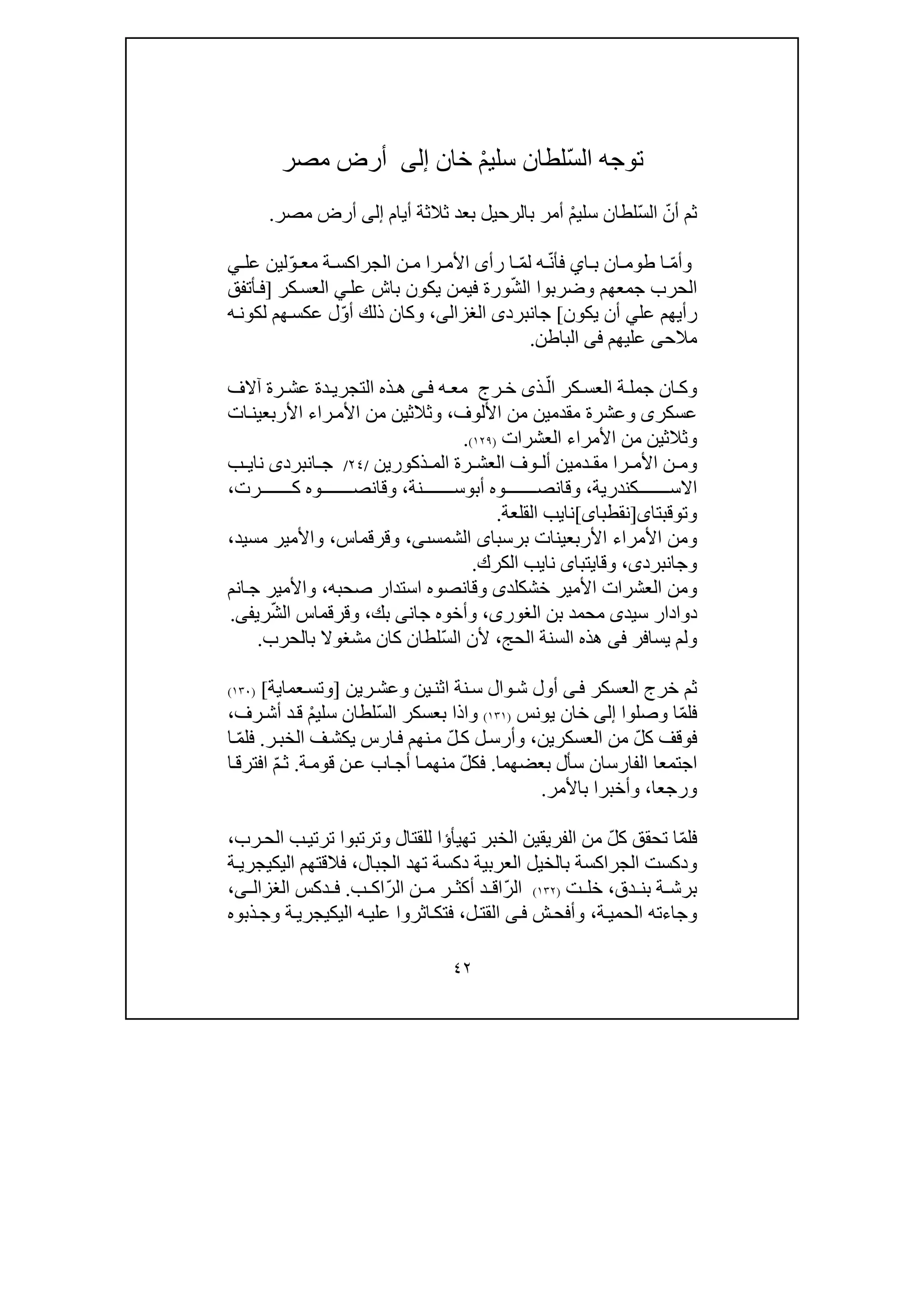 ٤٢
‫توجه‬ّ‫س‬‫ال‬ْ‫م‬‫سلي‬ ‫لطان‬‫خان‬‫إلى‬‫مصر‬ ‫أرض‬
ّ‫أن‬ ‫ثم‬ّ‫س‬‫ال‬‫لطان‬ْ‫م‬‫سلي‬‫أيام‬ ‫ثالثة‬ ‫بعد‬ ‫بالرحيل‬ ‫أمر‬‫إلى‬‫مصر‬ ‫أرض‬.
‫و‬ّ‫م‬‫أ‬‫ا‬ ‫ب‬ ‫ان‬ ‫طوم‬ ‫ا‬‫ي‬ّ‫ن‬‫فأ‬ّ‫م‬‫ل‬ ‫ه‬‫ة‬ ‫الجراكس‬ ‫ن‬ ‫م‬ ‫را‬ ‫األم‬ ‫رأى‬ ‫ا‬ّ‫و‬ ‫مع‬‫عل‬ ‫لين‬‫ي‬
‫الحرب‬‫جمعھم‬‫و‬‫ضرب‬‫وا‬ّ‫ش‬‫ال‬‫ورة‬‫في‬‫با‬ ‫يكون‬ ‫من‬‫عل‬ ‫ش‬‫ي‬‫كر‬‫العس‬]‫أتفق‬‫ف‬
‫عل‬ ‫رأيھم‬‫ي‬‫يكون‬ ‫أن‬[‫جا‬‫نبرد‬‫ى‬‫الغزالى‬،‫و‬ّ‫و‬‫أ‬ ‫ذلك‬ ‫كان‬‫ه‬‫لكون‬ ‫ھم‬‫عكس‬ ‫ل‬
‫مالح‬‫ى‬‫عليھم‬‫فى‬‫الباطن‬.
‫كر‬ ‫العس‬ ‫ة‬ ‫جمل‬ ‫ان‬ ‫وك‬ّ‫ال‬‫ذ‬‫ى‬‫رج‬ ‫خ‬‫آالف‬ ‫رة‬ ‫عش‬ ‫دة‬‫التجري‬ ‫ذه‬‫ھ‬ ‫ى‬ ‫ف‬ ‫ه‬ ‫مع‬
‫عسكر‬‫ى‬‫و‬‫مقدمين‬ ‫عشرة‬‫األ‬ ‫من‬‫لوف‬،‫و‬‫ثالث‬‫ين‬‫من‬‫األ‬‫را‬‫م‬‫ء‬‫ات‬‫األربعين‬
‫و‬‫ثالث‬‫ين‬‫األمرا‬ ‫من‬‫ء‬‫العشرات‬)١٢٩(.
‫األ‬ ‫ن‬ ‫وم‬‫را‬ ‫م‬‫ذكورين‬ ‫الم‬ ‫رة‬ ‫العش‬ ‫وف‬ ‫أل‬ ‫دمين‬ ‫مق‬/٢٤/‫ا‬ ‫ج‬‫نبرد‬‫ى‬‫نا‬‫ي‬‫ب‬
‫اال‬‫كندرية‬ ‫س‬،‫أب‬ ‫وه‬ ‫وقانص‬‫و‬‫نة‬ ‫س‬،‫رت‬ ‫ك‬ ‫وه‬ ‫وقانص‬،
‫و‬‫توقبتا‬‫ى‬]‫ن‬‫قطبا‬‫ى‬[‫نا‬‫ي‬‫القلعة‬ ‫ب‬.
‫و‬‫من‬‫األمرا‬‫ء‬‫برسبا‬ ‫األربعينات‬‫ى‬‫الش‬‫مس‬‫ٮى‬،‫وقرقماس‬،‫مس‬ ‫واألمير‬‫ي‬‫د‬،
‫وجانبرد‬‫ى‬،‫و‬‫قايتبا‬‫ى‬‫نا‬‫ي‬‫الكرك‬ ‫ب‬.
‫خش‬ ‫األمير‬ ‫العشرات‬ ‫ومن‬‫ك‬‫ل‬‫د‬‫ى‬‫وقانصو‬‫صحبه‬ ‫استدار‬ ‫ه‬،‫انم‬‫ج‬ ‫واألمير‬
‫سيد‬ ‫دوادار‬‫ى‬‫بن‬ ‫محمد‬،‫الغورى‬‫جان‬ ‫وأخوه‬‫ى‬‫بك‬،‫وقرق‬‫م‬ّ‫ش‬‫ال‬ ‫اس‬‫ريف‬‫ى‬.
‫يسافر‬ ‫ولم‬‫فى‬‫الحج‬ ‫السنة‬ ‫ھذه‬،ّ‫س‬‫ال‬ ‫ألن‬‫بالحرب‬ ‫مشغوال‬ ‫كان‬ ‫لطان‬.
‫وال‬‫ش‬ ‫أول‬ ‫ى‬‫ف‬ ‫العسكر‬ ‫خرج‬ ‫ثم‬‫رين‬‫وعش‬ ‫ين‬‫اثن‬ ‫نة‬‫س‬]‫عما‬‫وتس‬‫ي‬‫ة‬[)١٣٠(
ّ‫م‬‫فل‬‫وصلوا‬ ‫ا‬‫إلى‬‫خان‬‫يونس‬)١٣١(ّ‫س‬‫ال‬ ‫بعسكر‬ ‫واذا‬ْ‫م‬‫سلي‬ ‫لطان‬‫رف‬‫أش‬ ‫د‬‫ق‬،
ّ‫ل‬‫ك‬ ‫فوقف‬‫العسكرين‬ ‫من‬،ّ‫ل‬‫ك‬ ‫ل‬‫وأرس‬‫نھم‬‫م‬‫ارس‬‫ف‬‫ر‬‫الخب‬ ‫ف‬‫يكش‬.ّ‫م‬‫فل‬‫ا‬
‫اجتمع‬‫ا‬‫بعضھما‬ ‫سأل‬ ‫الفارسان‬.ّ‫ل‬‫فك‬‫ة‬‫قوم‬ ‫ن‬‫ع‬ ‫اب‬‫أج‬ ‫ا‬‫منھم‬.ّ‫م‬‫ث‬‫ا‬‫افترق‬
‫ورجعا‬،‫باألمر‬ ‫وأخبرا‬.
ّ‫م‬‫فل‬ّ‫ل‬‫ك‬ ‫تحقق‬ ‫ا‬‫تھيأ‬ ‫الخبر‬ ‫الفريقين‬ ‫من‬‫ؤ‬‫رب‬‫الح‬ ‫ب‬‫ترتي‬ ‫وترتبوا‬ ‫للقتال‬ ‫ا‬،
‫بالخي‬ ‫الجراكسة‬ ‫ودكست‬‫الجبال‬ ‫تھد‬ ‫دكسة‬ ‫العربية‬ ‫ل‬،‫اليك‬ ‫فالقتھم‬‫ي‬‫ة‬‫جري‬
‫برش‬‫ة‬‫دق‬ ‫بن‬،‫ت‬ ‫خل‬)١٣٢(ّ‫ر‬‫ال‬ّ‫ر‬‫ال‬ ‫ن‬ ‫م‬ ‫ر‬ ‫أكث‬ ‫د‬ ‫اق‬‫ب‬ ‫اك‬.‫دكس‬ ‫ف‬‫ى‬ ‫الغزال‬،
‫ة‬‫الحمي‬ ‫وجاءته‬،‫ش‬‫وأفح‬‫ى‬‫ف‬‫ل‬‫القت‬،‫ه‬‫علي‬ ‫اثروا‬‫فتك‬‫ة‬‫اليكيجري‬‫ذبوه‬‫وج‬
 