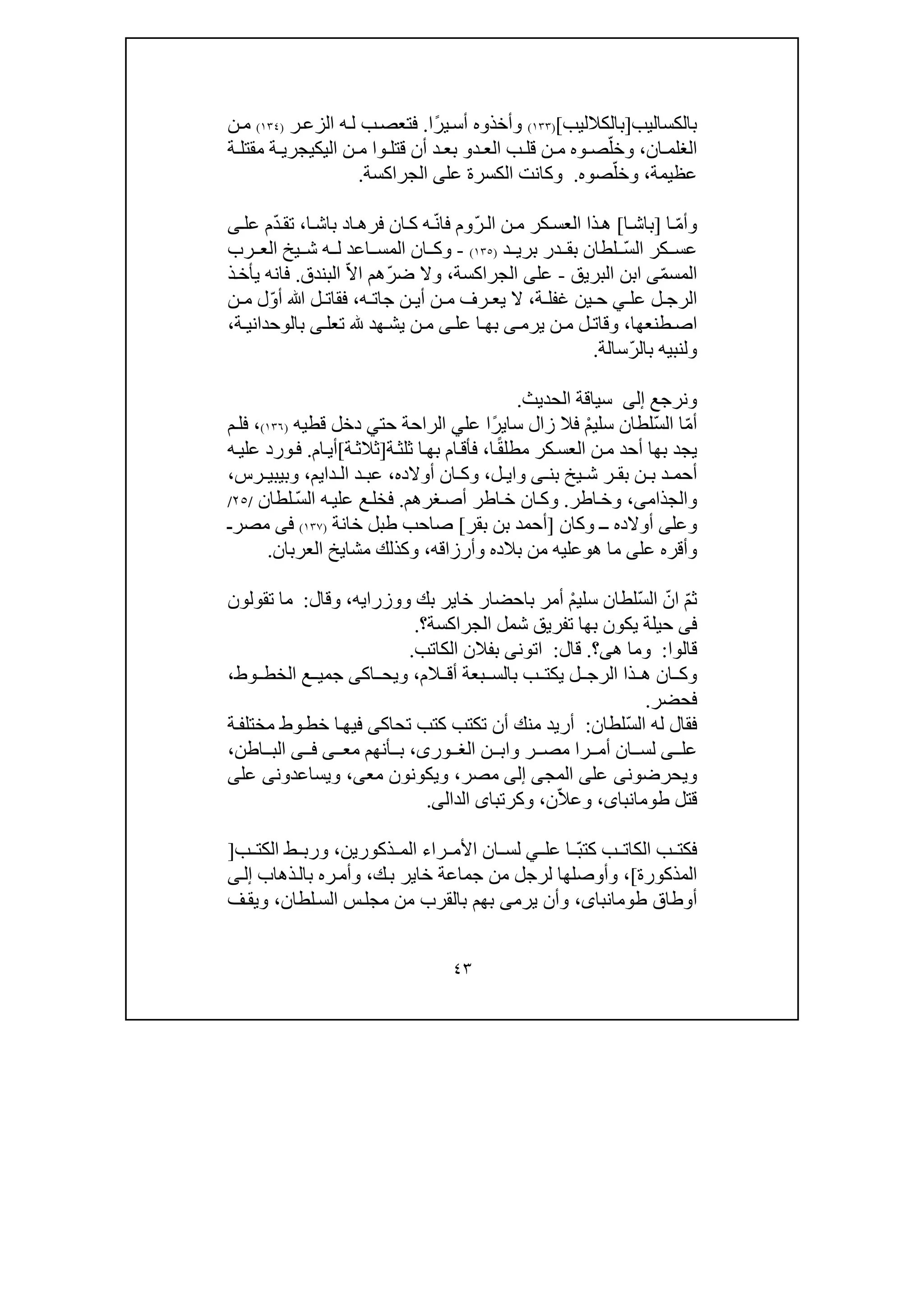 ٤٣
‫بالكساليب‬]‫بالكالليب‬[)١٣٣(ً‫ر‬‫ي‬‫أس‬ ‫وأخذوه‬‫ا‬.‫ر‬‫الزع‬ ‫ه‬‫ل‬ ‫ب‬‫فتعص‬)١٣٤(‫ن‬‫م‬
‫ان‬ ‫الغلم‬،ّ‫وخل‬‫ب‬ ‫قل‬ ‫ن‬ ‫م‬ ‫وه‬ ‫ص‬‫د‬ ‫الع‬‫و‬‫اليك‬ ‫ن‬ ‫م‬ ‫وا‬ ‫قتل‬ ‫أن‬ ‫د‬ ‫بع‬‫ي‬‫جر‬‫ي‬‫ة‬ ‫مقتل‬ ‫ة‬
‫عظيمة‬،ّ‫وخل‬‫صوه‬.‫عل‬ ‫الكسرة‬ ‫وكانت‬‫ى‬‫الجراكسة‬.
ّ‫م‬‫وأ‬‫ا‬]‫ا‬‫باش‬[‫ذا‬‫ھ‬‫كر‬‫العس‬‫ن‬‫م‬ّ‫ر‬‫ال‬ّ‫ن‬‫فا‬ ‫وم‬‫ا‬‫باش‬ ‫اد‬‫فرھ‬ ‫ان‬‫ك‬ ‫ه‬،ّ‫د‬‫تق‬‫ى‬‫عل‬ ‫م‬
ّ‫س‬‫ال‬ ‫كر‬ ‫عس‬‫د‬ ‫بري‬ ‫در‬ ‫بق‬ ‫لطان‬)١٣٥(-‫رب‬ ‫الع‬ ‫يخ‬ ‫ش‬ ‫ه‬ ‫ل‬ ‫اعد‬ ‫المس‬ ‫ان‬ ‫وك‬
ّ‫م‬‫المس‬‫ى‬‫ا‬‫ب‬‫ن‬‫البريق‬-‫عل‬‫ى‬‫الجراكسة‬،ّ‫ر‬‫ض‬ ‫وال‬ّ‫ال‬‫ا‬ ‫ھم‬‫البندق‬.‫ذ‬‫يأخ‬ ‫فانه‬
‫عل‬ ‫ل‬ ‫الرج‬‫ي‬‫ة‬ ‫غفل‬ ‫ين‬ ‫ح‬،‫جا‬ ‫ن‬ ‫أي‬ ‫ن‬ ‫م‬ ‫رف‬ ‫يع‬ ‫ال‬‫ت‬‫ه‬،ّ‫و‬‫أ‬ ‫ﷲ‬ ‫ل‬ ‫فقات‬‫ن‬ ‫م‬ ‫ل‬
‫ا‬‫ص‬‫ط‬‫نعھا‬،‫عل‬ ‫ا‬‫بھ‬ ‫ى‬‫يرم‬ ‫ن‬‫م‬ ‫ل‬‫وقات‬‫ى‬‫ھد‬‫يش‬ ‫ن‬‫م‬‫تعل‬‫ى‬‫ة‬ ‫بالوحداني‬،
‫ول‬‫نبي‬‫ه‬ّ‫ر‬‫بال‬‫سالة‬.
‫ونرجع‬‫إلى‬‫الحديث‬ ‫سياقة‬.
ّ‫م‬‫أ‬ّ‫س‬‫ال‬ ‫ا‬ْ‫م‬‫سلي‬ ‫لطان‬‫سا‬ ‫زال‬ ‫فال‬‫ي‬ً‫ر‬‫عل‬ ‫ا‬‫ي‬‫حت‬ ‫الراحة‬‫ي‬‫قطي‬ ‫دخل‬‫ه‬)١٣٦(،‫م‬‫فل‬
‫يج‬‫بھا‬ ‫د‬‫أحد‬ً‫ق‬‫مطل‬ ‫كر‬‫العس‬ ‫ن‬‫م‬‫ا‬،‫ا‬‫بھ‬ ‫ام‬‫فأق‬‫ة‬‫ثلث‬]‫ة‬‫ثالث‬[‫ام‬‫أي‬.‫ف‬‫و‬‫ه‬‫علي‬ ‫رد‬
‫ر‬ ‫بق‬ ‫ن‬ ‫ب‬ ‫د‬ ‫أحم‬‫بن‬ ‫يخ‬ ‫ش‬‫ى‬‫وا‬‫ي‬‫ل‬،‫و‬‫ان‬ ‫ك‬‫أوالده‬،‫دايم‬ ‫ال‬ ‫د‬ ‫عب‬،‫رس‬ ‫وبيبي‬،
‫والجذام‬‫ى‬،‫اطر‬‫وخ‬.‫غرھم‬‫أص‬ ‫اطر‬‫خ‬ ‫ان‬‫وك‬.‫ه‬‫علي‬ ‫ع‬‫فخل‬ّ‫س‬‫ال‬‫لطان‬/٢٥/
‫وعل‬‫ى‬‫أوالد‬‫ه‬‫ـ‬‫ـ‬‫وكان‬]‫بقر‬ ‫بن‬ ‫أحمد‬[‫خانة‬ ‫طبل‬ ‫صاحب‬)١٣٧(‫فى‬‫مصر‬‫ـ‬
‫عل‬ ‫وأقره‬‫ى‬‫ھ‬ ‫ما‬‫و‬‫وأرزاقه‬ ‫بالده‬ ‫من‬ ‫عليه‬،‫العربان‬ ‫مشايخ‬ ‫وكذلك‬.
ّ‫م‬‫ث‬ْ‫م‬‫سلي‬ ‫ّلطان‬‫س‬‫ال‬ ّ‫ان‬‫ووزرا‬ ‫بك‬ ‫خاير‬ ‫باحضار‬ ‫أمر‬‫ي‬‫ه‬،‫وقال‬:‫تقولون‬ ‫ما‬
‫فى‬‫ح‬‫الجراكسة‬ ‫شمل‬ ‫تفريق‬ ‫بھا‬ ‫يكون‬ ‫يلة‬‫؟‬.
‫قال‬‫وا‬:‫ھ‬ ‫وما‬‫ى‬‫؟‬.‫قال‬:‫اتون‬‫ى‬‫الكاتب‬ ‫بفالن‬.
‫الم‬ ‫أق‬ ‫بعة‬ ‫بالس‬ ‫ب‬ ‫يكت‬ ‫ل‬ ‫الرج‬ ‫ذا‬ ‫ھ‬ ‫ان‬ ‫وك‬،‫اك‬ ‫ويح‬‫ى‬‫وط‬ ‫الخط‬ ‫ع‬ ‫جمي‬،
‫فح‬‫ضر‬.
ّ‫س‬‫ال‬ ‫له‬ ‫فقال‬‫لطان‬:‫م‬ ‫أريد‬‫تحاك‬ ‫كتب‬ ‫تكتب‬ ‫أن‬ ‫نك‬‫ى‬‫ة‬‫مختلف‬ ‫وط‬‫خط‬ ‫ا‬‫فيھ‬
‫عل‬‫ى‬‫را‬ ‫أم‬ ‫ان‬ ‫لس‬‫ن‬ ‫واب‬ ‫ر‬ ‫مص‬،‫ورى‬ ‫الغ‬‫مع‬ ‫أنھم‬ ‫ب‬‫ى‬‫ى‬ ‫ف‬‫اطن‬ ‫الب‬،
‫ويحرضون‬‫ى‬‫عل‬‫ى‬‫المج‬‫ى‬‫إلى‬‫مصر‬،‫مع‬ ‫ويكونون‬‫ى‬،‫ويساعدون‬‫ى‬‫عل‬‫ى‬
‫قتل‬،‫طومانباى‬ّ‫ال‬‫وع‬‫ن‬،‫وكرتبا‬‫ى‬‫ال‬‫د‬‫ال‬‫ى‬.
‫ب‬ ‫الكات‬ ‫ب‬ ‫فكت‬‫ا‬ ّ‫ب‬‫كت‬‫عل‬‫ي‬‫ان‬ ‫لس‬‫را‬ ‫األم‬‫ء‬‫ذكوري‬ ‫الم‬‫ن‬،‫ب‬ ‫الكت‬ ‫ط‬ ‫ورب‬]
‫المذكورة‬[،‫ك‬‫ب‬ ‫خاير‬ ‫جماعة‬ ‫من‬ ‫لرجل‬ ‫وأوصلھا‬،‫ذھاب‬‫بال‬ ‫ره‬‫وأم‬‫ى‬‫إل‬
‫أوطاق‬،‫طومانباى‬‫يرم‬ ‫وأن‬‫ى‬‫بھم‬‫لطان‬‫الس‬ ‫س‬‫مجل‬ ‫من‬ ‫بالقرب‬،‫ويق‬‫ف‬
 