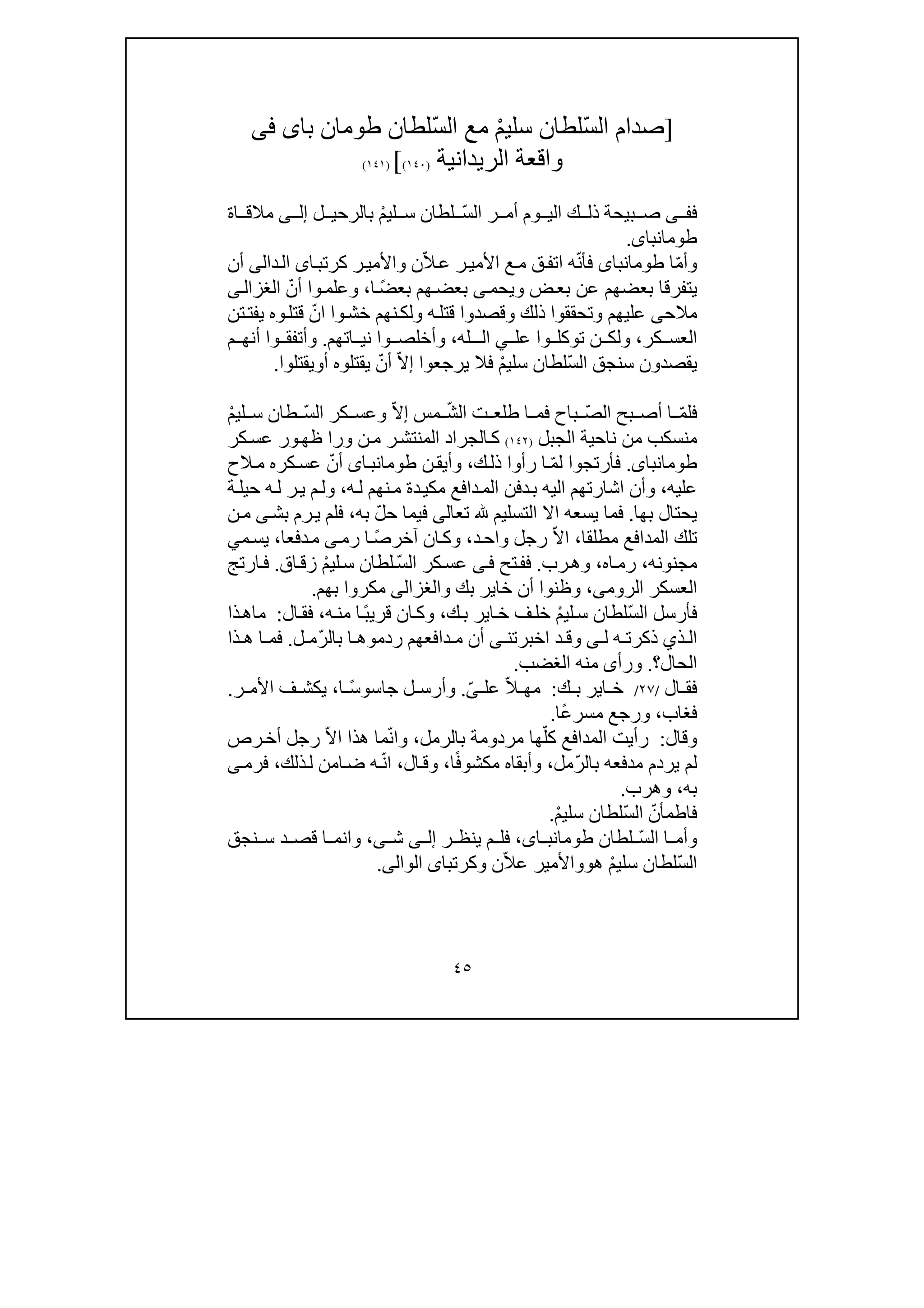 ٤٥
]ْ‫م‬‫سلي‬ ‫ّلطان‬‫س‬‫ال‬ ‫صدام‬‫با‬ ‫طومان‬ ‫ّلطان‬‫س‬‫ال‬ ‫مع‬‫ى‬‫فى‬
‫واقعة‬‫الريدانية‬)١٤٠([)١٤١(
‫ف‬‫ى‬ ‫ف‬ّ‫س‬‫ال‬ ‫ر‬ ‫أم‬ ‫وم‬ ‫الي‬ ‫ك‬ ‫ذل‬ ‫بيحة‬ ‫ص‬ْ‫م‬‫لي‬ ‫س‬ ‫لطان‬‫ل‬ ‫بالرحي‬‫ى‬ ‫إل‬‫مال‬‫اة‬ ‫ق‬
‫طومانباى‬.
‫و‬ّ‫م‬‫أ‬‫ا‬‫طومانباى‬ّ‫ن‬‫فأ‬ّ‫ال‬‫ع‬ ‫ر‬‫األمي‬ ‫ع‬‫م‬ ‫ق‬‫اتف‬ ‫ه‬‫ن‬‫و‬‫ا‬‫كرتب‬ ‫ر‬‫األمي‬‫ى‬‫ال‬‫دا‬‫لى‬‫أن‬
‫يتفرق‬‫ا‬‫بعضھم‬‫ض‬‫بع‬ ‫عن‬‫و‬‫يحم‬‫ى‬ً‫ض‬‫بع‬ ‫ھم‬‫بعض‬‫ا‬،‫و‬ّ‫أن‬ ‫وا‬‫علم‬‫ى‬‫الغزال‬
‫مالح‬‫ى‬‫عليھم‬‫و‬‫ذل‬ ‫تحققوا‬‫ك‬‫و‬‫ه‬‫قتل‬ ‫قصدوا‬‫و‬‫وا‬‫خش‬ ‫نھم‬‫لك‬‫ا‬ّ‫ن‬‫تن‬‫يفت‬ ‫وه‬‫قتل‬
‫كر‬ ‫العس‬،‫و‬‫و‬ ‫توكل‬ ‫ن‬ ‫لك‬‫عل‬ ‫ا‬‫ي‬‫ـله‬ ‫ال‬،‫و‬‫اتھم‬ ‫ني‬ ‫وا‬ ‫أخلص‬.‫و‬‫أتفق‬‫وا‬‫م‬ ‫أنھ‬
ّ‫س‬‫ال‬ ‫سنجق‬ ‫يقصدون‬ْ‫م‬‫سلي‬ ‫لطان‬‫يرجعو‬ ‫فال‬‫ا‬ّ‫ال‬‫إ‬ّ‫أن‬‫أ‬ ‫يقتلوه‬‫و‬‫يقتلوا‬.
ّ‫م‬‫فل‬ّ‫ص‬‫ال‬ ‫بح‬ ‫أص‬ ‫ا‬‫باح‬‫ف‬ّ‫ش‬‫ال‬ ‫ت‬ ‫طلع‬ ‫ا‬ ‫م‬ّ‫ال‬‫إ‬ ‫مس‬‫و‬‫كر‬ ‫عس‬ّ‫س‬‫ال‬‫طان‬ْ‫م‬‫لي‬ ‫س‬
‫منسكب‬‫من‬‫الجبل‬ ‫ناحية‬)١٤٢(‫ر‬‫المنتش‬ ‫الجراد‬‫ك‬‫ورا‬ ‫ن‬‫م‬‫ظھ‬‫و‬‫كر‬‫عس‬ ‫ر‬
‫طومانباى‬.‫ل‬ ‫فأرتجوا‬ّ‫م‬‫ك‬‫ذل‬ ‫رأوا‬ ‫ا‬،‫و‬‫ن‬‫أيق‬‫اى‬‫طومانب‬ّ‫أن‬‫الح‬‫م‬ ‫كره‬‫عس‬
‫عليه‬،‫اشارتھم‬ ‫وأن‬‫ا‬‫ه‬‫ل‬ ‫نھم‬‫م‬ ‫دة‬‫مكي‬ ‫دافع‬‫الم‬ ‫دفن‬‫ب‬ ‫ليه‬،‫ة‬‫حيل‬ ‫ه‬‫ل‬ ‫ر‬‫ي‬ ‫م‬‫ول‬
‫بھا‬ ‫يحتال‬.‫ف‬‫م‬‫ا‬‫ا‬ ‫اال‬ ‫يسعه‬‫لتسليم‬‫تعالى‬ّ‫ل‬‫ح‬ ‫فيما‬‫به‬،‫ف‬‫رم‬‫ي‬ ‫لم‬‫بش‬‫ى‬‫ن‬‫م‬
‫مطلقا‬ ‫المدافع‬ ‫تلك‬،‫رجل‬ ّ‫ال‬‫ا‬‫د‬‫واح‬،‫آخر‬ ‫ان‬‫وك‬ً‫ص‬‫ا‬‫رم‬‫ى‬‫دفع‬‫م‬‫ا‬،‫م‬‫يس‬‫ي‬
‫مجنونه‬،‫اه‬‫رم‬،‫رب‬‫وھ‬.‫فف‬‫تح‬‫ى‬‫ف‬ّ‫س‬‫ال‬ ‫كر‬‫عس‬ْ‫م‬‫لي‬‫س‬ ‫لطان‬‫اق‬‫زق‬.‫ارتج‬‫ف‬
‫الروم‬ ‫العسكر‬‫ى‬،‫و‬ ‫بك‬ ‫خاير‬ ‫أن‬ ‫وظنوا‬‫الغزالى‬‫بھم‬ ‫مكروا‬.
ّ‫س‬‫ال‬ ‫فأرسل‬ْ‫م‬‫لي‬‫س‬ ‫لطان‬‫ا‬‫خ‬ ‫ف‬‫خل‬‫ك‬‫ب‬ ‫ير‬،‫ا‬‫وك‬ً‫ب‬‫قري‬ ‫ن‬‫ه‬‫من‬ ‫ا‬،‫ال‬‫فق‬:‫ذا‬‫ماھ‬
‫ذ‬ ‫ال‬‫ي‬‫ه‬ ‫ذكرت‬‫ل‬‫ى‬‫و‬‫اخبرتن‬ ‫د‬ ‫ق‬‫ى‬‫أن‬‫دافعھم‬ ‫م‬‫ا‬ ‫ردموھ‬ّ‫ر‬‫بال‬‫ل‬ ‫م‬.‫ا‬ ‫فم‬‫ذا‬ ‫ھ‬
‫الحال‬‫؟‬.‫الغضب‬ ‫منه‬ ‫ورأى‬.
‫ال‬ ‫فق‬/٢٧/‫ك‬ ‫ب‬ ‫اير‬ ‫خ‬:ّ‫ال‬ ‫مھ‬‫عل‬ّ‫ى‬.ً‫س‬‫جاسو‬ ‫ل‬ ‫وأرس‬‫ا‬،‫ر‬ ‫األم‬ ‫ف‬ ‫يكش‬.
‫فغاب‬،ً‫ع‬‫مسر‬ ‫ورجع‬‫ا‬.
‫وقال‬:ّ‫كل‬ ‫المدافع‬ ‫رأيت‬‫بالرمل‬ ‫مردومة‬ ‫ھا‬،ّ‫ن‬‫وا‬‫ھذا‬ ‫ما‬ّ‫ال‬‫ا‬‫ر‬‫أخ‬ ‫رجل‬‫ص‬
ّ‫ر‬‫بال‬ ‫مدفعه‬ ‫يردم‬ ‫لم‬‫مل‬،ً‫ف‬‫مكشو‬ ‫وأبقاه‬‫ا‬،‫ال‬‫وق‬،ّ‫ن‬‫ا‬‫ذلك‬‫ل‬ ‫امن‬‫ض‬ ‫ه‬،‫فرم‬‫ى‬
‫به‬،‫وھرب‬.
ّ‫فاطمأن‬ّ‫س‬‫ال‬ْ‫م‬‫سلي‬ ‫لطان‬.
ّ‫س‬‫ال‬ ‫ا‬ ‫وأم‬‫لطان‬،‫اى‬ ‫طومانب‬‫ر‬ ‫ينظ‬ ‫م‬ ‫فل‬‫ى‬ ‫إل‬‫ش‬‫ى‬،‫نجق‬ ‫س‬ ‫د‬ ‫قص‬ ‫ا‬ ‫وانم‬
ّ‫س‬‫ال‬ْ‫م‬‫سلي‬ ‫لطان‬‫ھ‬‫و‬ّ‫ال‬‫ع‬ ‫واألمير‬‫ن‬‫وكرتبا‬‫ى‬‫الوالى‬.
 