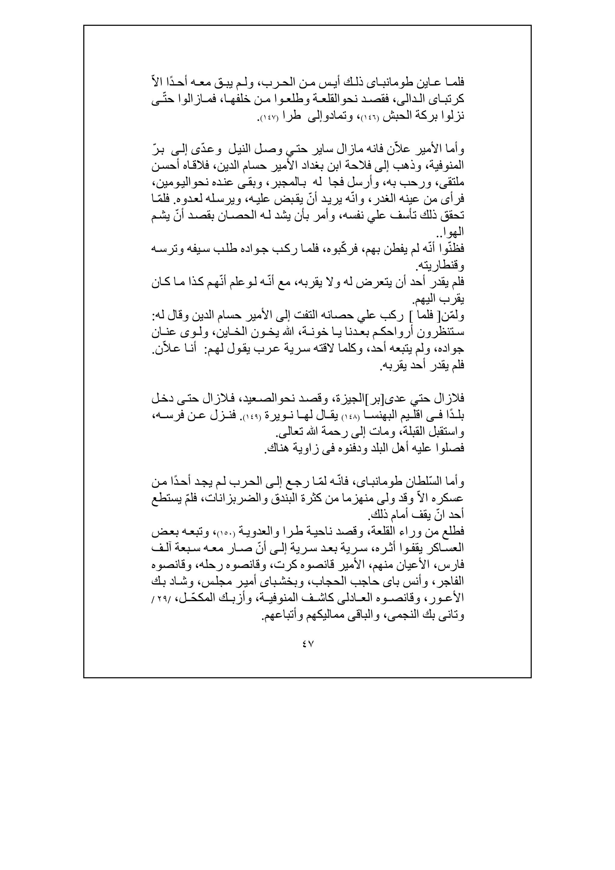 ٤٧
‫اين‬ ‫ع‬ ‫ا‬ ‫فلم‬‫اى‬ ‫طومانب‬‫رب‬ ‫الح‬ ‫ن‬ ‫م‬ ‫س‬ ‫أي‬ ‫ك‬ ‫ذل‬،ً‫د‬ ‫أح‬ ‫ه‬ ‫مع‬ ‫ق‬ ‫يب‬ ‫م‬ ‫ول‬‫ا‬ّ‫ال‬‫ا‬
‫ا‬ ‫كرتب‬‫ى‬‫ال‬‫دا‬‫لى‬،‫نح‬ ‫د‬ ‫فقص‬‫و‬‫ا‬ ‫خلفھ‬ ‫ن‬ ‫م‬ ‫وا‬ ‫وطلع‬ ‫ة‬ ‫القلع‬،ّ‫ت‬‫ح‬ ‫ازالوا‬ ‫فم‬‫ى‬
‫نزلوا‬‫ال‬ ‫بركة‬‫حب‬‫ش‬)١٤٦(،‫وتماد‬‫و‬‫إلى‬‫طرا‬)١٤٧(.
‫وأما‬ّ‫ال‬‫ع‬ ‫األمير‬‫فان‬ ‫ن‬‫سا‬ ‫مازال‬ ‫ه‬‫حت‬ ‫ير‬‫ي‬‫ال‬ ‫ل‬‫وص‬‫ل‬‫ني‬ّ‫د‬‫وع‬‫ى‬‫ى‬‫إل‬ّ‫ر‬‫ب‬
‫المنوفية‬،‫وذھب‬‫إلى‬‫الدين‬ ‫حسام‬ ‫األمير‬ ‫بغداد‬ ‫ابن‬ ‫فالحة‬،‫أح‬ ‫اه‬‫فالق‬‫ن‬‫س‬
‫ملتق‬‫ى‬،‫به‬ ‫ورحب‬،‫فجا‬ ‫وأرسل‬‫المجبر‬‫ب‬ ‫له‬،‫نح‬ ‫ده‬‫عن‬ ‫ى‬‫وبق‬‫و‬‫ومين‬‫الي‬،
‫الغدر‬ ‫عينه‬ ‫من‬ ‫فرأى‬،ّ‫ن‬‫وا‬‫أ‬ ‫د‬‫يري‬ ‫ه‬ّ‫ن‬‫ه‬‫علي‬ ‫بض‬‫يق‬،‫له‬‫ويرس‬‫ل‬‫د‬‫ع‬‫وه‬.ّ‫م‬‫فل‬‫ا‬
‫عل‬ ‫تأسف‬ ‫ذلك‬ ‫تحقق‬‫ي‬‫نفسه‬،‫بأن‬ ‫وأمر‬‫ان‬‫الحص‬ ‫ه‬‫ل‬ ‫يشد‬‫د‬‫بقص‬ّ‫أن‬‫م‬‫يش‬
‫الھوا‬..
ّ‫ن‬‫فظ‬‫بھم‬ ‫يفطن‬ ‫لم‬ ‫ه‬ّ‫ن‬‫أ‬ ‫وا‬،ّ‫ك‬‫فر‬‫بوه‬،‫ه‬‫وترس‬ ‫يفه‬‫س‬ ‫ب‬‫طل‬ ‫واده‬‫ج‬ ‫ب‬‫رك‬ ‫ا‬‫فلم‬
‫وقنطاريته‬.
‫يقربه‬ ‫وال‬ ‫له‬ ‫يتعرض‬ ‫أن‬ ‫أحد‬ ‫يقدر‬ ‫فلم‬،ّ‫ن‬‫أ‬ ‫مع‬‫ل‬ ‫ه‬‫و‬ّ‫ن‬‫أ‬ ‫علم‬‫ان‬‫ك‬ ‫ا‬‫م‬ ‫ذا‬‫ك‬ ‫م‬‫ھ‬
‫اليھم‬ ‫يقرب‬.
ّ‫م‬‫ول‬‫ن‬]‫فلما‬[‫عل‬ ‫ركب‬‫ي‬‫حص‬‫التفت‬ ‫انه‬‫إلى‬‫له‬ ‫وقال‬ ‫الدين‬ ‫حسام‬ ‫األمير‬:
‫ة‬ ‫خون‬ ‫ا‬ ‫ي‬ ‫دنا‬ ‫بع‬ ‫م‬ ‫أرواحك‬ ‫تنظرون‬ ‫س‬،‫ا‬ ‫الخ‬ ‫ون‬ ‫يخ‬ ‫ﷲ‬‫ي‬‫ن‬،‫ان‬ ‫عن‬ ‫وى‬ ‫ول‬
‫جواده‬،‫و‬‫أحد‬ ‫يتبعه‬ ‫لم‬،‫م‬‫لھ‬ ‫ول‬‫يق‬ ‫رب‬‫ع‬ ‫رية‬‫س‬ ‫القته‬ ‫وكلما‬:ّ‫ال‬‫ع‬ ‫ا‬‫أن‬‫ن‬.
‫يقربه‬ ‫أحد‬ ‫يقدر‬ ‫فلم‬.
‫ف‬‫ال‬‫حت‬ ‫زال‬‫ي‬‫عد‬‫ى‬]‫بر‬[‫الجيزة‬،‫نح‬ ‫د‬‫وقص‬‫و‬‫عيد‬‫الص‬،‫ف‬‫ال‬‫ح‬ ‫زال‬‫ت‬‫ى‬‫ل‬‫دخ‬
ً‫د‬ ‫بل‬‫ا‬‫ى‬ ‫ف‬‫اقل‬‫ا‬ ‫البھنس‬ ‫يم‬)١٤٨(‫ويرة‬ ‫ن‬ ‫ا‬ ‫لھ‬ ‫ال‬ ‫يق‬)١٤٩(.‫ه‬ ‫فرس‬ ‫ن‬ ‫ع‬ ‫زل‬ ‫فن‬،
‫القبلة‬ ‫واستقبل‬،‫و‬‫مات‬‫إلى‬‫ﷲ‬ ‫رحمة‬‫تعال‬‫ى‬.
‫فصل‬‫وا‬‫ودفنوه‬ ‫البلد‬ ‫أھل‬ ‫عليه‬‫فى‬‫ھناك‬ ‫زاوية‬.
ّ‫س‬‫ال‬ ‫وأما‬‫لطان‬،‫اى‬‫طومانب‬ّ‫ن‬‫فا‬ّ‫م‬‫ل‬ ‫ه‬‫ع‬‫رج‬ ‫ا‬‫ى‬‫إل‬‫ا‬ً‫د‬‫أح‬ ‫د‬‫يج‬ ‫م‬‫ل‬ ‫رب‬‫لح‬‫ن‬‫م‬ ‫ا‬
ّ‫ال‬‫ا‬ ‫عسكره‬‫ول‬ ‫وقد‬‫والضرب‬ ‫البندق‬ ‫كثرة‬ ‫من‬ ‫منھزما‬ ‫ى‬‫زانات‬،ّ‫م‬‫فل‬‫يستطع‬
ّ‫ان‬ ‫أحد‬‫ذلك‬ ‫أمام‬ ‫يقف‬.
‫القلعة‬ ‫وراء‬ ‫من‬ ‫فطلع‬،‫ة‬‫والعدوي‬ ‫را‬‫ط‬ ‫ة‬‫ناحي‬ ‫وقصد‬)١٥٠(،‫ض‬‫بع‬ ‫ه‬‫وتبع‬
‫العس‬‫ا‬‫و‬ ‫يقف‬ ‫كر‬‫ا‬‫ره‬ ‫أث‬،‫س‬ ‫د‬ ‫بع‬ ‫رية‬ ‫س‬‫رية‬‫ى‬ ‫إل‬ّ‫أن‬‫ص‬‫آل‬ ‫بعة‬ ‫س‬ ‫ه‬ ‫مع‬ ‫ار‬‫ف‬
‫فارس‬،‫منھم‬ ‫األعيان‬،‫كرت‬ ‫قانصوه‬ ‫األمير‬،‫ر‬ ‫وقانصوه‬‫ح‬‫له‬،‫وقانصوه‬
‫الفاجر‬،‫با‬ ‫وأنس‬‫ى‬‫حاج‬‫الحجاب‬ ‫ب‬،‫با‬‫وبخش‬‫ى‬‫أ‬‫س‬‫مجل‬ ‫ر‬‫مي‬،‫ا‬‫وش‬‫د‬‫ك‬‫ب‬
‫ور‬ ‫األع‬،‫و‬‫ادل‬ ‫الع‬ ‫وه‬ ‫قانص‬‫ى‬‫ة‬ ‫المنوفي‬ ‫ف‬ ‫كاش‬،ّ‫ح‬‫المك‬ ‫ك‬ ‫وأزب‬‫ل‬،/٢٩/
‫و‬‫ت‬‫ان‬‫ى‬‫النجم‬ ‫بك‬‫ى‬،‫والباق‬‫ى‬‫وأتباعھم‬ ‫مماليكھم‬.
 