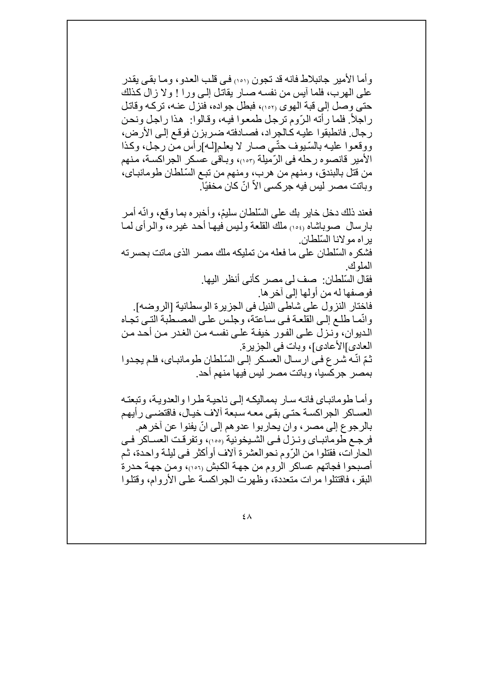 ٤٨
‫وأما‬‫تجون‬ ‫قد‬ ‫فانه‬ ‫جانبالط‬ ‫األمير‬)١٥١(‫ى‬‫ف‬‫دو‬‫الع‬ ‫ب‬‫قل‬،‫بق‬ ‫ا‬‫وم‬‫ى‬‫در‬‫يق‬
‫عل‬‫ى‬‫الھرب‬،‫ل‬‫يقات‬ ‫ار‬‫ص‬ ‫ه‬‫نفس‬ ‫من‬ ‫آيس‬ ‫فلما‬‫ى‬‫إل‬‫ورا‬!‫و‬‫ذلك‬‫ك‬ ‫زال‬ ‫ال‬
‫حت‬‫ى‬‫وص‬‫ل‬‫إلى‬‫الھو‬ ‫قبة‬‫ى‬)١٥٢(‫جواده‬ ‫فبطل‬ ،،‫ه‬‫عن‬ ‫فنزل‬،‫ه‬‫ترك‬‫و‬‫ل‬‫قات‬
ً‫ال‬‫راج‬.ّ‫ر‬‫ال‬ ‫رأته‬ ‫فلما‬‫ه‬‫في‬ ‫وا‬‫طمع‬ ‫ل‬‫ترج‬ ‫وم‬،‫الوا‬‫وق‬:‫ر‬ ‫ذا‬‫ھ‬‫ا‬‫ن‬‫ونح‬ ‫ل‬‫ج‬
‫رجال‬.‫فانطب‬‫الجراد‬‫ك‬ ‫ه‬‫علي‬ ‫قوا‬،‫ربز‬‫ض‬ ‫ادفته‬‫فص‬‫ع‬‫فوق‬ ‫ن‬‫ى‬‫إل‬‫األرض‬،
ّ‫س‬‫بال‬ ‫ه‬ ‫علي‬ ‫وا‬ ‫ووقع‬ّ‫ت‬‫ح‬ ‫يوف‬‫ي‬‫م‬ ‫يعل‬ ‫ال‬ ‫ار‬ ‫ص‬]‫ه‬ ‫ل‬[‫ل‬ ‫رج‬ ‫ن‬ ‫م‬ ‫رأس‬،‫ذ‬‫وك‬‫ا‬
‫ر‬ ‫قانصوه‬ ‫األمير‬‫ح‬‫له‬‫فى‬ّ‫ر‬‫ال‬‫م‬‫يل‬‫ة‬)١٥٣(،‫و‬‫ب‬‫ا‬‫ق‬‫ى‬‫ة‬‫الجراكس‬ ‫كر‬‫عس‬،‫نھم‬‫م‬
‫بالبندق‬ ‫قتل‬ ‫من‬،‫ھرب‬ ‫من‬ ‫ومنھم‬،ّ‫س‬‫ال‬ ‫ع‬‫تب‬ ‫من‬ ‫ومنھم‬‫لطان‬،‫اى‬‫طومانب‬
‫جركس‬ ‫فيه‬ ‫ليس‬ ‫مصر‬ ‫وباتت‬‫ى‬ّ‫ال‬‫ا‬ّ‫ان‬ً‫ي‬‫مخف‬ ‫كان‬‫ا‬.
‫عل‬ ‫بك‬ ‫خاير‬ ‫دخل‬ ‫ذلك‬ ‫فعند‬‫ى‬ّ‫س‬‫ال‬ْ‫م‬‫سلي‬ ‫لطان‬،‫وقع‬ ‫بما‬ ‫وأخبره‬،‫و‬ّ‫ن‬‫ا‬‫ر‬‫أم‬ ‫ه‬
‫صوباش‬ ‫بارسال‬‫ا‬‫ه‬)١٥٤(‫ي‬‫ول‬ ‫القلعة‬ ‫ملك‬‫ره‬‫غي‬ ‫د‬‫أح‬ ‫ا‬‫فيھ‬ ‫س‬،‫رأ‬‫وال‬‫ى‬‫ا‬‫لم‬
ّ‫س‬‫ال‬ ‫موالنا‬ ‫يراه‬‫لطان‬.
ّ‫س‬‫ال‬ ‫فشكره‬‫عل‬ ‫لطان‬‫ى‬‫بحسرته‬ ‫ماتت‬ ‫الذى‬ ‫مصر‬ ‫ملك‬ ‫تمليكه‬ ‫من‬ ‫فعله‬ ‫ما‬
‫الملوك‬.
ّ‫س‬‫ال‬ ‫فقال‬‫لطان‬:‫ل‬ ‫صف‬‫ى‬‫كأن‬ ‫مصر‬‫ى‬‫اليھا‬ ‫أنظر‬.
‫أولھا‬ ‫من‬ ‫له‬ ‫فوصفھا‬‫إلى‬‫آخرھا‬.
‫عل‬ ‫النزول‬ ‫فاختار‬‫ى‬‫شاط‬‫ى‬‫النيل‬‫فى‬‫الوسطانية‬ ‫الجزيرة‬]‫الروضه‬.[
ّ‫ن‬‫وا‬‫ع‬ ‫طل‬ ‫ا‬ ‫م‬‫ى‬ ‫إل‬‫ة‬ ‫القلع‬‫ى‬ ‫ف‬‫اع‬ ‫س‬‫ت‬‫ة‬،‫عل‬ ‫س‬ ‫وجل‬‫ى‬‫الت‬ ‫طبة‬ ‫المص‬‫ى‬‫اه‬ ‫تج‬
‫ديوان‬ ‫ال‬،‫و‬‫عل‬ ‫زل‬ ‫ن‬‫ى‬‫ا‬‫عل‬ ‫ة‬ ‫خيف‬ ‫ور‬ ‫لف‬‫ى‬‫ن‬ ‫م‬ ‫د‬ ‫أح‬ ‫ن‬ ‫م‬ ‫در‬ ‫الغ‬ ‫ن‬ ‫م‬ ‫ه‬ ‫نفس‬
‫العاد‬‫ى‬[‫األعاد‬‫ى‬[،‫وبات‬‫فى‬‫الجزيرة‬.
ّ‫م‬‫ث‬ّ‫ن‬‫ا‬‫رع‬ ‫ش‬ ‫ه‬‫ى‬‫ف‬‫كر‬ ‫العس‬ ‫ال‬ ‫ارس‬‫ى‬ ‫إل‬‫لطان‬ ّ‫س‬‫ال‬،‫اى‬ ‫طومانب‬‫دوا‬‫يج‬ ‫م‬ ‫فل‬
‫جركسيا‬ ‫بمصر‬،‫أحد‬ ‫منھم‬ ‫فيھا‬ ‫ليس‬ ‫مصر‬ ‫وباتت‬.
‫ا‬‫وأم‬‫اى‬‫طومانب‬‫ه‬‫بمماليك‬ ‫ار‬‫س‬ ‫ه‬‫فان‬‫ى‬‫إل‬‫ة‬‫ناحي‬‫ة‬‫والعدوي‬ ‫را‬‫ط‬،‫ه‬‫وتبعت‬
‫حت‬ ‫ة‬‫الجراكس‬ ‫اكر‬‫العس‬‫ى‬‫بق‬‫ى‬‫ال‬‫خي‬ ‫آالف‬ ‫بعة‬‫س‬ ‫ه‬‫مع‬،‫فاقتض‬‫ى‬‫م‬‫رأيھ‬
‫بالرجوع‬‫إلى‬‫مصر‬،‫عدوھم‬ ‫يحاربوا‬ ‫وان‬‫إلى‬ّ‫ان‬‫آخرھم‬ ‫عن‬ ‫يفنوا‬.
‫ع‬ ‫فرج‬‫اى‬ ‫طومانب‬‫زل‬ ‫ون‬‫ى‬ ‫ف‬‫يخ‬ ‫الش‬‫ونية‬)١٥٥(،‫اكر‬ ‫العس‬ ‫ت‬ ‫وتفرق‬‫ى‬ ‫ف‬
‫الحارات‬،ّ‫ر‬‫ال‬ ‫من‬ ‫فقتلوا‬‫نح‬ ‫وم‬‫و‬‫أ‬ ‫آالف‬ ‫العشرة‬‫و‬‫أكث‬‫ر‬‫ى‬‫ف‬‫دة‬‫واح‬ ‫ة‬‫ليل‬،‫م‬‫ث‬
‫أصبحوا‬‫فجا‬‫جھ‬ ‫من‬ ‫الروم‬ ‫عساكر‬ ‫تھم‬‫بش‬‫الك‬ ‫ة‬)١٥٦(،‫درة‬‫ح‬ ‫ة‬‫جھ‬ ‫ن‬‫وم‬
‫ال‬‫بقر‬،‫مرات‬ ‫فاقتتلوا‬‫متعد‬‫دة‬،‫عل‬ ‫ة‬‫الجراكس‬ ‫وظھرت‬‫ى‬‫األروام‬،‫وا‬‫وقتل‬
 