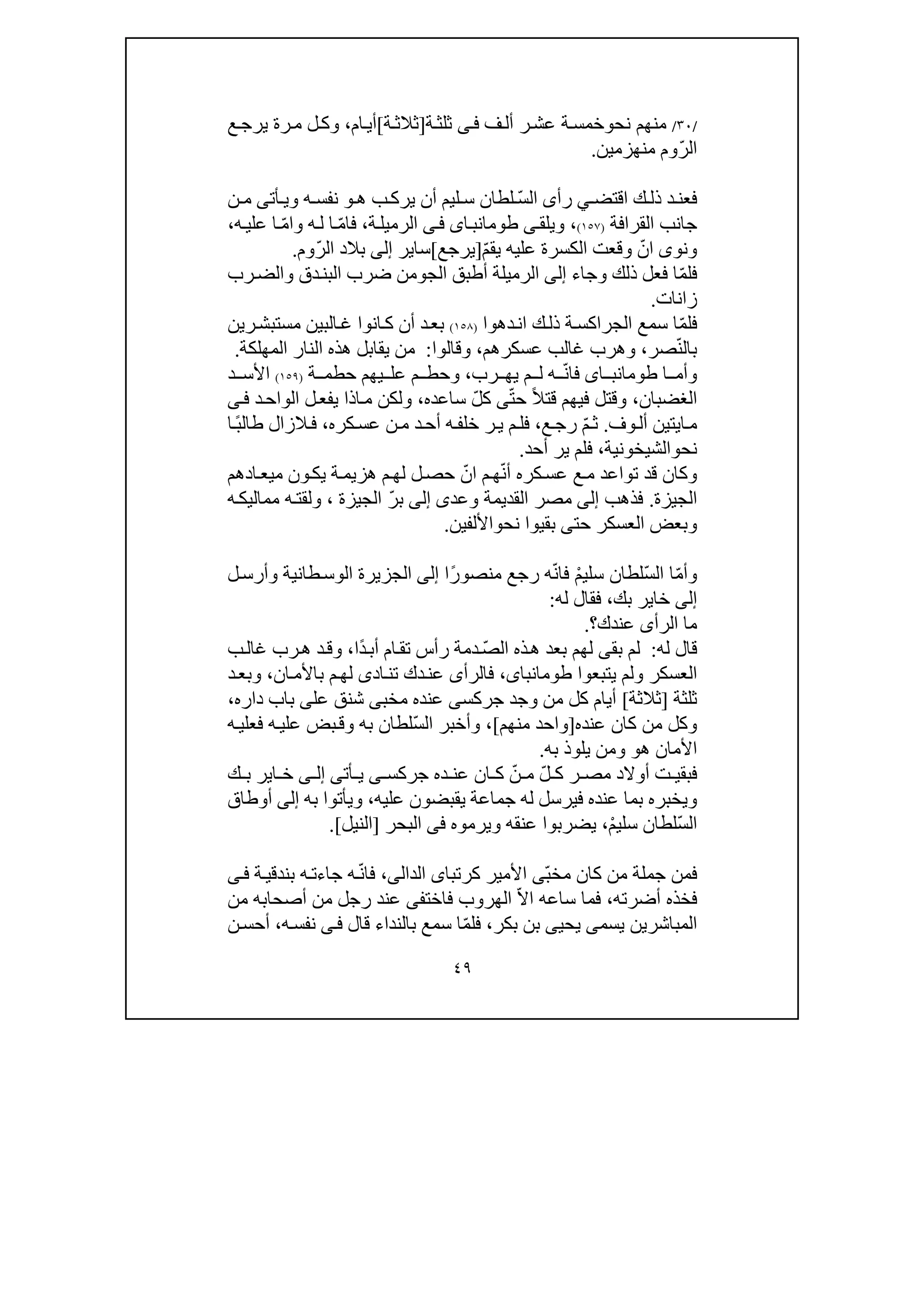 ٤٩
/٣٠/‫نح‬ ‫منھم‬‫و‬‫ف‬‫أل‬ ‫ر‬‫عش‬ ‫ة‬‫خمس‬‫ى‬‫ف‬‫ة‬‫ثلث‬]‫ة‬‫ثالث‬[‫ام‬‫أي‬،‫و‬‫ع‬‫يرج‬ ‫رة‬‫م‬ ‫ل‬‫ك‬
ّ‫ر‬‫ال‬‫منھزمين‬ ‫وم‬.
‫اقتض‬ ‫ك‬ ‫ذل‬ ‫د‬‫فعن‬‫ي‬ّ‫س‬‫ال‬ ‫رأى‬‫ھ‬ ‫ب‬‫يرك‬ ‫أن‬ ‫ليم‬ ‫س‬ ‫لطان‬‫و‬‫أت‬ ‫وي‬ ‫ه‬ ‫نفس‬‫ى‬‫ن‬ ‫م‬
‫القرافة‬ ‫جانب‬)١٥٧(،‫ويلق‬‫ى‬‫اى‬‫طومانب‬‫ى‬‫ف‬‫الرم‬‫يل‬‫ة‬،ّ‫م‬‫فا‬ّ‫م‬‫وا‬ ‫ه‬‫ل‬ ‫ا‬‫ه‬‫علي‬ ‫ا‬،
‫ونو‬‫ى‬ّ‫ان‬‫عليه‬ ‫الكسرة‬ ‫وقعت‬ّ‫م‬‫يق‬]‫يرجع‬[‫سا‬‫ير‬‫إلى‬ّ‫ر‬‫ال‬ ‫بالد‬‫وم‬.
ّ‫م‬‫فل‬‫وجا‬ ‫ذلك‬ ‫فعل‬ ‫ا‬‫ء‬‫إلى‬‫الرم‬‫يل‬‫الج‬ ‫أطبق‬ ‫ة‬‫و‬‫رب‬‫والض‬ ‫دق‬‫البن‬ ‫ضرب‬ ‫من‬
‫زانات‬.
ّ‫م‬‫فل‬‫ة‬‫الجراكس‬ ‫سمع‬ ‫ا‬‫ك‬‫ذل‬‫ان‬‫د‬‫ھ‬‫وا‬)١٥٨(‫رين‬‫مستبش‬ ‫البين‬‫غ‬ ‫انوا‬‫ك‬ ‫أن‬ ‫د‬‫بع‬
ّ‫ن‬‫بال‬‫صر‬،‫عسكرھم‬ ‫غالب‬ ‫وھرب‬،‫وقالوا‬:‫المھلكة‬ ‫النار‬ ‫ھذه‬ ‫يقابل‬ ‫من‬.
‫ا‬ ‫وأم‬‫اى‬ ‫طومانب‬‫فا‬ّ‫ن‬‫رب‬ ‫يھ‬ ‫م‬ ‫ل‬ ‫ه‬،‫ة‬ ‫حطم‬ ‫يھم‬ ‫عل‬ ‫م‬ ‫وحط‬)١٥٩(‫د‬ ‫األس‬
‫الغضبان‬،ً‫ال‬‫قت‬ ‫فيھم‬ ‫وقتل‬ّ‫ت‬‫ح‬‫ى‬ّ‫ل‬‫ك‬‫ساعده‬،‫ى‬‫ف‬ ‫د‬‫الواح‬ ‫ل‬‫يفع‬ ‫اذا‬‫م‬ ‫ولكن‬
‫ا‬‫م‬‫ي‬‫تين‬‫أل‬‫و‬‫ف‬.ّ‫م‬‫ث‬‫ع‬‫رج‬،‫كره‬‫عس‬ ‫ن‬‫م‬ ‫د‬‫أح‬ ‫ه‬‫خلف‬ ‫ر‬‫ي‬ ‫م‬‫فل‬،‫ف‬‫ال‬ً‫ب‬‫طال‬ ‫زال‬‫ا‬
‫نح‬‫و‬‫الشيخونية‬،‫أحد‬ ‫ير‬ ‫فلم‬.
ّ‫ن‬‫أ‬ ‫كره‬‫عس‬ ‫ع‬‫م‬ ‫تواعد‬ ‫قد‬ ‫وكان‬ّ‫ان‬ ‫م‬‫ھ‬‫م‬ ‫ون‬‫يك‬ ‫ة‬‫ھزيم‬ ‫م‬‫لھ‬ ‫ل‬‫حص‬‫ي‬‫ع‬‫ا‬‫دھم‬
‫الجيزة‬.‫فذھب‬‫إلى‬‫القديمة‬ ‫مصر‬‫و‬‫عد‬‫ى‬‫إلى‬ّ‫ر‬‫ب‬‫الجيزة‬،‫و‬‫ه‬‫مماليك‬ ‫ه‬‫لقت‬
‫و‬‫حت‬ ‫العسكر‬ ‫بعض‬‫ى‬‫بقيوا‬‫نح‬‫و‬‫األلفين‬.
ّ‫م‬‫وأ‬ّ‫س‬‫ال‬ ‫ا‬ْ‫م‬‫سلي‬ ‫لطان‬ّ‫ن‬‫فا‬‫رجع‬ ‫ه‬ً‫ر‬‫منصو‬‫ا‬‫إلى‬‫ل‬‫وأرس‬ ‫طانية‬‫الوس‬ ‫الجزيرة‬
‫إلى‬‫بك‬ ‫خاير‬،‫له‬ ‫فقال‬:
‫عندك‬ ‫الرأى‬ ‫ما‬‫؟‬.
‫له‬ ‫قال‬:‫لم‬‫بق‬‫ى‬ّ‫ص‬‫ال‬ ‫ذه‬‫ھ‬ ‫بعد‬ ‫لھم‬ً‫د‬‫أب‬ ‫ام‬‫تق‬ ‫رأس‬ ‫دمة‬‫ا‬،‫و‬‫ب‬‫غال‬ ‫رب‬‫ھ‬ ‫د‬‫ق‬
‫يتبعوا‬ ‫ولم‬ ‫العسكر‬،‫طومانباى‬‫فالرأ‬‫ى‬‫ع‬‫اد‬‫تن‬ ‫دك‬‫ن‬‫ى‬‫ان‬‫باألم‬ ‫م‬‫لھ‬،‫د‬‫وبع‬
‫ثل‬‫ثة‬]‫ثالثة‬[‫جركس‬ ‫وجد‬ ‫من‬ ‫كل‬ ‫أيام‬‫ى‬‫عنده‬‫مخب‬‫ى‬‫عل‬ ‫شنق‬‫ى‬‫داره‬ ‫باب‬،
‫عنده‬ ‫كان‬ ‫من‬ ‫وكل‬]‫منھم‬ ‫واحد‬[،ّ‫س‬‫ال‬ ‫وأخبر‬‫ه‬‫فعلي‬ ‫ه‬‫علي‬ ‫بض‬‫وق‬ ‫به‬ ‫لطان‬
‫ھ‬ ‫األمان‬‫و‬‫به‬ ‫يلوذ‬ ‫ومن‬.
ّ‫ل‬ ‫ك‬ ‫ر‬ ‫مص‬ ‫أوالد‬ ‫ت‬ ‫فبقي‬ّ‫ن‬ ‫م‬‫جركس‬ ‫ده‬ ‫عن‬ ‫ان‬ ‫ك‬‫ى‬‫أت‬ ‫ي‬‫ى‬‫ى‬ ‫إل‬‫ك‬ ‫ب‬ ‫اير‬ ‫خ‬
‫عليه‬ ‫يقبضون‬ ‫جماعة‬ ‫له‬ ‫فيرسل‬ ‫عنده‬ ‫بما‬ ‫ويخبره‬،‫ويأت‬‫وا‬‫به‬‫إلى‬‫أوطاق‬
ّ‫س‬‫ال‬ْ‫م‬‫سلي‬ ‫لطان‬،‫يضربوا‬‫ويرموه‬ ‫عنقه‬‫فى‬‫ا‬‫لبحر‬]‫النيل‬.[
‫مخ‬ ‫كان‬ ‫من‬ ‫جملة‬ ‫فمن‬ّ‫ب‬‫ى‬‫كرتبا‬ ‫األمير‬‫ى‬‫ال‬‫د‬‫ال‬‫ى‬،ّ‫ن‬‫فا‬‫ة‬‫بندقي‬ ‫ه‬‫جاءت‬ ‫ه‬‫ى‬‫ف‬
‫أضرته‬ ‫فخذه‬،ّ‫ال‬‫ا‬ ‫ساعه‬ ‫فما‬‫ال‬‫ھر‬‫و‬‫فاخت‬ ‫ب‬‫فى‬‫عند‬‫من‬ ‫أصحابه‬ ‫من‬ ‫رجل‬
‫يسم‬ ‫المباشرين‬‫ى‬‫يحي‬‫ى‬‫بكر‬ ‫بن‬،ّ‫م‬‫فل‬‫قال‬ ‫بالنداء‬ ‫سمع‬ ‫ا‬‫ى‬‫ف‬‫ه‬‫نفس‬،‫ن‬‫أحس‬
 