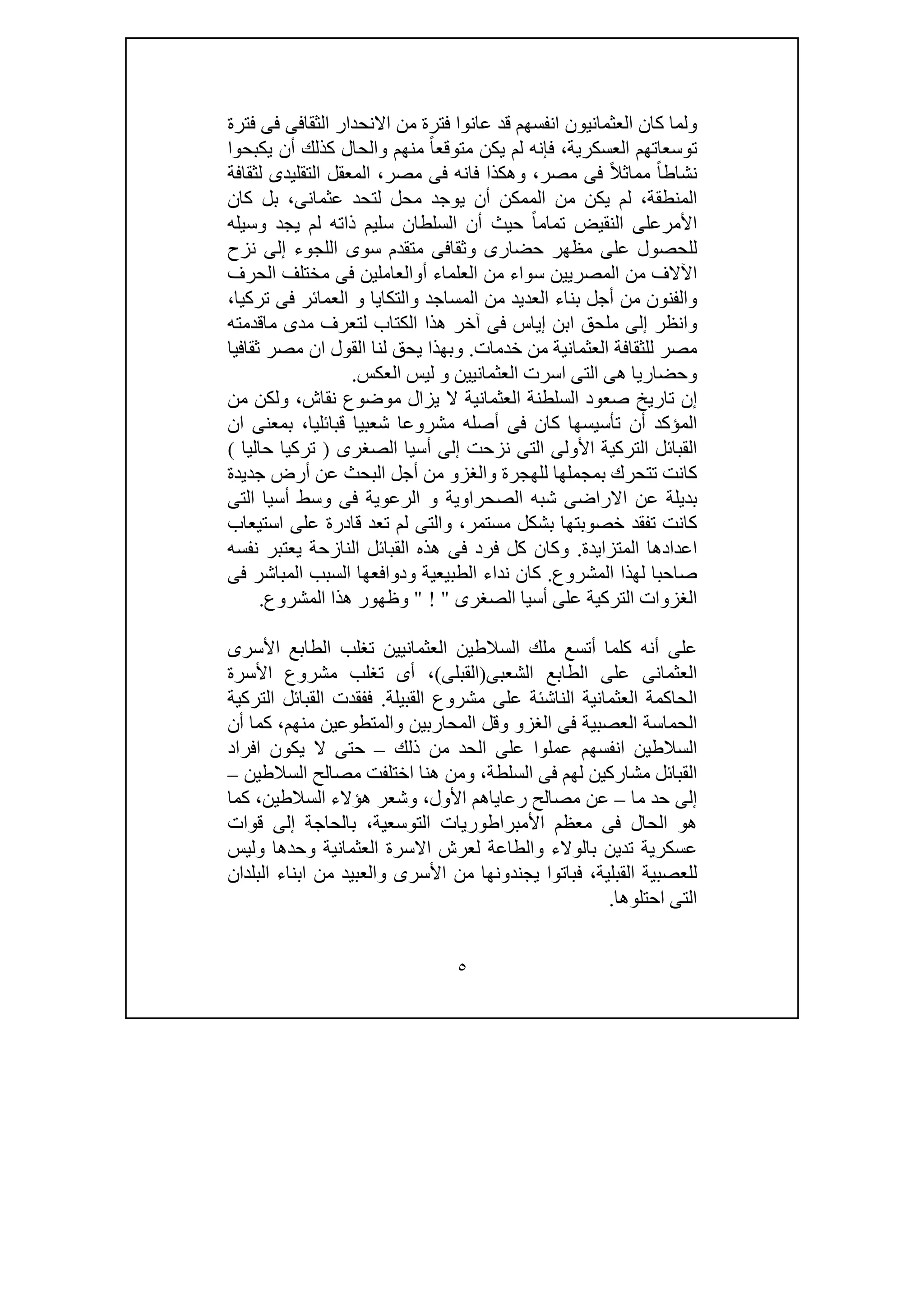 ٥
‫فترة‬ ‫فى‬ ‫الثقافى‬ ‫االنحدار‬ ‫من‬ ‫فترة‬ ‫عانوا‬ ‫قد‬ ‫انفسھم‬ ‫العثمانيون‬ ‫كان‬ ‫ولما‬
‫متوق‬ ‫يكن‬ ‫لم‬ ‫فإنه‬ ،‫العسكرية‬ ‫توسعاتھم‬‫يكبحوا‬ ‫أن‬ ‫كذلك‬ ‫والحال‬ ‫منھم‬ ً‫ا‬‫ع‬
‫لثقافة‬ ‫التقليدى‬ ‫المعقل‬ ،‫مصر‬ ‫فى‬ ‫فانه‬ ‫وھكذا‬ ،‫مصر‬ ‫فى‬ ً‫ال‬‫مماث‬ ً‫ا‬‫نشاط‬
‫كان‬ ‫بل‬ ،‫عثمانى‬ ‫لتحد‬ ‫محل‬ ‫يوجد‬ ‫أن‬ ‫الممكن‬ ‫من‬ ‫يكن‬ ‫لم‬ ،‫المنطقة‬
‫وسيله‬ ‫يجد‬ ‫لم‬ ‫ذاته‬ ‫سليم‬ ‫السلطان‬ ‫أن‬ ‫حيث‬ ً‫ا‬‫تمام‬ ‫النقيض‬ ‫األمرعلى‬
‫ال‬ ‫سوى‬ ‫متقدم‬ ‫وثقافى‬ ‫حضارى‬ ‫مظھر‬ ‫على‬ ‫للحصول‬‫نزح‬ ‫إلى‬ ‫لجوء‬
‫الحرف‬ ‫مختلف‬ ‫فى‬ ‫أوالعاملين‬ ‫العلماء‬ ‫من‬ ‫سواء‬ ‫المصريين‬ ‫من‬ ‫اآلالف‬
،‫تركيا‬ ‫فى‬ ‫العمائر‬ ‫و‬ ‫والتكايا‬ ‫المساجد‬ ‫من‬ ‫العديد‬ ‫بناء‬ ‫أجل‬ ‫من‬ ‫والفنون‬
‫ماقدمته‬ ‫مدى‬ ‫لتعرف‬ ‫الكتاب‬ ‫ھذا‬ ‫آخر‬ ‫فى‬ ‫إياس‬ ‫ابن‬ ‫ملحق‬ ‫إلى‬ ‫وانظر‬
‫خدمات‬ ‫من‬ ‫العثمانية‬ ‫للثقافة‬ ‫مصر‬.‫ان‬ ‫القول‬ ‫لنا‬ ‫يحق‬ ‫وبھذا‬‫ثقافيا‬ ‫مصر‬
‫العكس‬ ‫ليس‬ ‫و‬ ‫العثمانيين‬ ‫اسرت‬ ‫التى‬ ‫ھى‬ ‫وحضاريا‬.
‫من‬ ‫ولكن‬ ،‫نقاش‬ ‫موضوع‬ ‫يزال‬ ‫ال‬ ‫العثمانية‬ ‫السلطنة‬ ‫صعود‬ ‫تاريخ‬ ‫إن‬
‫ان‬ ‫بمعنى‬ ،‫قبائليا‬ ‫شعبيا‬ ‫مشروعا‬ ‫أصله‬ ‫فى‬ ‫كان‬ ‫تأسيسھا‬ ‫أن‬ ‫المؤكد‬
‫الصغرى‬ ‫أسيا‬ ‫إلى‬ ‫نزحت‬ ‫التى‬ ‫األولى‬ ‫التركية‬ ‫القبائل‬)‫حاليا‬ ‫تركيا‬(
‫بمج‬ ‫تتحرك‬ ‫كانت‬‫جديدة‬ ‫أرض‬ ‫عن‬ ‫البحث‬ ‫أجل‬ ‫من‬ ‫والغزو‬ ‫للھجرة‬ ‫ملھا‬
‫التى‬ ‫أسيا‬ ‫وسط‬ ‫فى‬ ‫الرعوية‬ ‫و‬ ‫الصحراوية‬ ‫شبه‬ ‫االراضى‬ ‫عن‬ ‫بديلة‬
‫استيعاب‬ ‫على‬ ‫قادرة‬ ‫تعد‬ ‫لم‬ ‫والتى‬ ،‫مستمر‬ ‫بشكل‬ ‫خصوبتھا‬ ‫تفقد‬ ‫كانت‬
‫المتزايدة‬ ‫اعدادھا‬.‫نفسه‬ ‫يعتبر‬ ‫النازحة‬ ‫القبائل‬ ‫ھذه‬ ‫فى‬ ‫فرد‬ ‫كل‬ ‫وكان‬
‫المشروع‬ ‫لھذا‬ ‫صاحبا‬.‫ندا‬ ‫كان‬‫فى‬ ‫المباشر‬ ‫السبب‬ ‫ودوافعھا‬ ‫الطبيعية‬ ‫ء‬
‫الصغرى‬ ‫أسيا‬ ‫على‬ ‫التركية‬ ‫الغزوات‬" ! "‫المشروع‬ ‫ھذا‬ ‫وظھور‬.
‫األ‬ ‫الطابع‬ ‫تغلب‬ ‫العثمانيين‬ ‫السالطين‬ ‫ملك‬ ‫أتسع‬ ‫كلما‬ ‫أنه‬ ‫على‬‫سرى‬
‫الشعبى‬ ‫الطابع‬ ‫على‬ ‫العثمانى‬)‫القبل‬‫ى‬(‫األسرة‬ ‫مشروع‬ ‫تغلب‬ ‫أى‬ ،
‫القبيلة‬ ‫مشروع‬ ‫على‬ ‫الناشئة‬ ‫العثمانية‬ ‫الحاكمة‬.‫التركية‬ ‫القبائل‬ ‫ففقدت‬
‫أن‬ ‫كما‬ ،‫منھم‬ ‫والمتطوعين‬ ‫المحاربين‬ ‫وقل‬ ‫الغزو‬ ‫فى‬ ‫العصبية‬ ‫الحماسة‬
‫ذلك‬ ‫من‬ ‫الحد‬ ‫على‬ ‫عملوا‬ ‫انفسھم‬ ‫السالطين‬–‫افراد‬ ‫يكون‬ ‫ال‬ ‫حتى‬
‫السلطة‬ ‫فى‬ ‫لھم‬ ‫مشاركين‬ ‫القبائل‬،‫السالطين‬ ‫مصالح‬ ‫اختلفت‬ ‫ھنا‬ ‫ومن‬–
‫إلى‬‫ما‬ ‫حد‬–‫األول‬ ‫رعاياھم‬ ‫مصالح‬ ‫عن‬،‫ا‬ ‫ھؤالء‬ ‫وشعر‬‫لسالطين‬‫كما‬ ،
،‫التوسعية‬ ‫األمبراطوريات‬ ‫معظم‬ ‫فى‬ ‫الحال‬ ‫ھو‬‫قوات‬ ‫إلى‬ ‫بالحاجة‬
‫وليس‬ ‫وحدھا‬ ‫العثمانية‬ ‫االسرة‬ ‫لعرش‬ ‫والطاعة‬ ‫بالوالء‬ ‫تدين‬ ‫عسكرية‬
‫البلدان‬ ‫ابناء‬ ‫من‬ ‫والعبيد‬ ‫األسرى‬ ‫من‬ ‫يجندونھا‬ ‫فباتوا‬ ،‫القبلية‬ ‫للعصبية‬
‫احتلوھا‬ ‫التى‬.
 