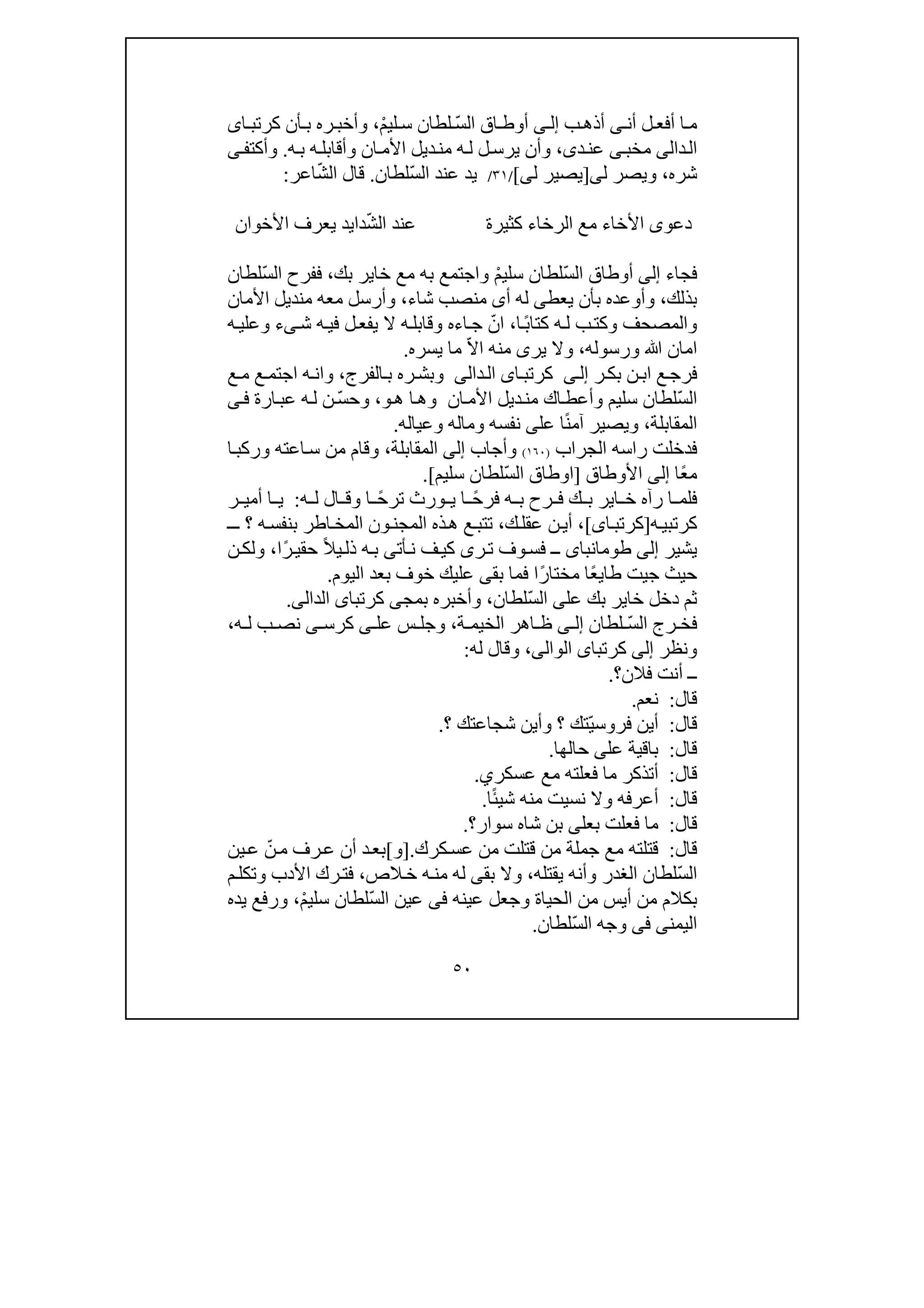 ٥٠
‫أن‬ ‫ل‬ ‫أفع‬ ‫ا‬ ‫م‬‫ى‬‫ب‬‫أذھ‬‫ى‬ ‫إل‬ّ‫س‬‫ال‬ ‫اق‬ ‫أوط‬ْ‫م‬‫لي‬ ‫س‬ ‫لطان‬،‫ره‬ ‫وأخب‬‫ا‬ ‫كرتب‬ ‫أن‬ ‫ب‬‫ى‬
‫ال‬‫دا‬‫لى‬‫مخب‬‫ى‬‫د‬‫عن‬‫ى‬،‫ه‬‫ب‬ ‫ه‬‫وأقابل‬ ‫ان‬‫األم‬ ‫ديل‬‫من‬ ‫ه‬‫ل‬ ‫ل‬‫يرس‬ ‫وأن‬.‫ى‬‫وأكتف‬
‫شره‬،‫و‬‫ل‬ ‫يصر‬‫ى‬]‫ي‬‫ل‬ ‫صير‬‫ى‬[/٣١/ّ‫س‬‫ال‬ ‫عند‬ ‫يد‬‫لطان‬.ّ‫ش‬‫ال‬ ‫قال‬‫اعر‬:
‫دعو‬‫ى‬ّ‫ش‬‫ال‬ ‫عند‬ ‫كثيرة‬ ‫الرخاء‬ ‫مع‬ ‫األخاء‬‫األخوان‬ ‫يعرف‬ ‫دايد‬
‫فجاء‬‫إلى‬ّ‫س‬‫ال‬ ‫أوطاق‬ْ‫م‬‫سلي‬ ‫لطان‬‫خاي‬ ‫مع‬ ‫به‬ ‫واجتمع‬‫بك‬ ‫ر‬،ّ‫س‬‫ال‬ ‫ففرح‬‫لطان‬
‫بذلك‬،‫يعط‬ ‫بأن‬ ‫وأوعده‬‫ى‬‫أ‬ ‫له‬‫ى‬‫شاء‬ ‫منصب‬،‫األمان‬ ‫منديل‬ ‫معه‬ ‫وأرسل‬
ً‫ب‬‫كتا‬ ‫ه‬‫ل‬ ‫ب‬‫وكت‬ ‫والمصحف‬‫ا‬،ّ‫ان‬‫ش‬ ‫ه‬‫في‬ ‫ل‬‫يفع‬ ‫ال‬ ‫ه‬‫وقابل‬ ‫اءه‬‫ج‬‫ى‬‫ء‬‫ه‬‫وعلي‬
‫امان‬‫ﷲ‬‫و‬‫رسوله‬،ّ‫ال‬‫ا‬ ‫منه‬ ‫يرى‬ ‫وال‬‫يسره‬ ‫ما‬.
‫ر‬‫بك‬ ‫ن‬‫اب‬ ‫ع‬‫فرج‬‫ى‬‫إل‬‫ال‬ ‫اى‬‫كرتب‬‫دا‬‫لى‬‫الفرج‬‫ب‬ ‫ره‬‫وبش‬،‫ع‬‫م‬ ‫ع‬‫اجتم‬ ‫ه‬‫وان‬
ّ‫س‬‫ال‬‫لطان‬‫سلي‬‫ا‬‫وأعط‬ ‫م‬‫ك‬‫و‬‫ھ‬ ‫ا‬‫وھ‬ ‫ان‬‫األم‬ ‫ديل‬‫من‬،ّ‫س‬‫وح‬‫ارة‬‫عب‬ ‫ه‬‫ل‬ ‫ن‬‫ى‬‫ف‬
‫المقابلة‬،‫و‬ً‫ن‬‫آم‬ ‫يصير‬‫عل‬ ‫ا‬‫ى‬‫وعياله‬ ‫وماله‬ ‫نفسه‬.
‫ر‬ ‫فدخلت‬‫ا‬‫الجراب‬ ‫سه‬)١٦٠(‫وأجاب‬‫إلى‬‫المقابلة‬،‫وركب‬ ‫اعته‬‫س‬ ‫من‬ ‫وقام‬‫ا‬
ً‫ع‬‫م‬‫ا‬‫إلى‬‫األ‬‫وطاق‬]‫اوطاق‬ّ‫س‬‫ال‬‫لطان‬‫سليم‬.[
ً‫ح‬‫فر‬ ‫ه‬ ‫ب‬ ‫رح‬ ‫ف‬ ‫ك‬ ‫ب‬ ‫اير‬ ‫خ‬ ‫رآه‬ ‫ا‬ ‫فلم‬ً‫ح‬‫تر‬ ‫ورث‬ ‫ي‬ ‫ا‬‫ه‬ ‫ل‬ ‫ال‬ ‫وق‬ ‫ا‬:‫ا‬ ‫ي‬‫ر‬ ‫أمي‬
‫كرتب‬‫ه‬‫ي‬]‫ا‬‫كرتب‬‫ى‬[،‫ك‬‫عقل‬ ‫ن‬‫أي‬،‫؟‬ ‫ه‬‫بنفس‬ ‫اطر‬‫المخ‬ ‫ون‬‫المجن‬ ‫ذه‬‫ھ‬ ‫ع‬‫تتب‬‫ـ‬‫ـ‬
‫يشير‬‫إلى‬‫طومانباى‬‫أت‬‫ن‬ ‫ف‬‫كي‬ ‫رى‬‫ت‬ ‫وف‬‫فس‬ ‫ــ‬‫ى‬ً‫ال‬‫ي‬‫ذل‬ ‫ه‬‫ب‬ً‫ر‬‫حقي‬‫ا‬،‫ن‬‫ولك‬
‫ج‬ ‫حيث‬‫ي‬‫طا‬ ‫ت‬‫ي‬ً‫ع‬ً‫ر‬‫مختا‬ ‫ا‬‫بق‬ ‫فما‬ ‫ا‬‫ى‬‫اليوم‬ ‫بعد‬ ‫خوف‬ ‫عليك‬.
‫عل‬ ‫بك‬ ‫خاير‬ ‫دخل‬ ‫ثم‬‫ى‬ّ‫س‬‫ال‬‫لطان‬،‫بمج‬ ‫وأخبره‬‫ى‬‫كرتبا‬‫ى‬‫ال‬‫د‬‫ال‬‫ى‬.
ّ‫س‬‫ال‬ ‫رج‬ ‫فخ‬‫لطان‬‫ى‬ ‫إل‬‫ا‬ ‫ظ‬‫ة‬ ‫الخيم‬ ‫ھر‬،‫عل‬ ‫س‬ ‫وجل‬‫ى‬‫كرس‬‫ى‬‫ه‬ ‫ل‬ ‫ب‬ ‫نص‬،
‫ونظر‬‫إلى‬‫كرتبا‬‫ى‬‫الوال‬‫ى‬،‫له‬ ‫وقال‬:
‫أنت‬ ‫ــ‬‫فالن‬‫؟‬.
‫قال‬:‫نعم‬.
‫قال‬:ّ‫ي‬‫فروس‬ ‫أين‬‫؟‬ ‫شجاعتك‬ ‫وأين‬ ‫؟‬ ‫تك‬.
‫قال‬:‫حالھا‬ ‫على‬ ‫باقية‬.
‫قال‬:‫عسكر‬ ‫مع‬ ‫فعلته‬ ‫ما‬ ‫أتذكر‬‫ي‬.
‫قال‬:‫شي‬ ‫منه‬ ‫نسيت‬ ‫وال‬ ‫أعرفه‬ً‫ئ‬‫ا‬.
‫قال‬:‫بعل‬ ‫فعلت‬ ‫ما‬‫ى‬‫ش‬ ‫بن‬‫ا‬‫ه‬‫س‬‫وار‬‫؟‬.
‫قال‬:‫قتل‬‫كرك‬‫عس‬ ‫من‬ ‫قتلت‬ ‫من‬ ‫جملة‬ ‫مع‬ ‫ته‬.]‫و‬[ّ‫ن‬‫م‬ ‫رف‬‫ع‬ ‫أن‬ ‫د‬‫بع‬‫ين‬‫ع‬
ّ‫س‬‫ال‬‫يقتله‬ ‫وأنه‬ ‫الغدر‬ ‫لطان‬،‫بق‬ ‫وال‬‫ى‬‫الص‬‫خ‬ ‫ه‬‫من‬ ‫له‬،‫م‬‫وتكل‬ ‫األدب‬ ‫رك‬‫فت‬
‫ب‬‫عينه‬ ‫وجعل‬ ‫الحياة‬ ‫من‬ ‫أيس‬ ‫من‬ ‫كالم‬‫فى‬ّ‫س‬‫ال‬ ‫عين‬‫لطان‬ْ‫م‬‫سلي‬،‫يده‬ ‫ورفع‬
‫اليمن‬‫ى‬‫فى‬ّ‫س‬‫ال‬ ‫وجه‬‫لطان‬.
 