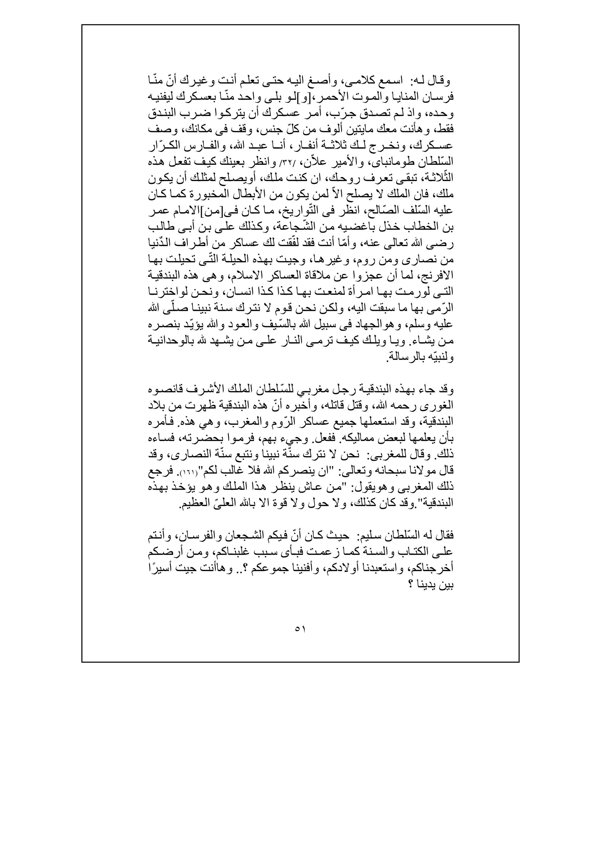 ٥١
‫ه‬‫ل‬ ‫ال‬‫وق‬:‫كالم‬ ‫مع‬‫اس‬‫ى‬،‫رك‬‫وغي‬ ‫ت‬‫أن‬ ‫م‬‫تعل‬ ‫ى‬‫حت‬ ‫ه‬‫الي‬ ‫غ‬‫وأص‬ّ‫أن‬ّ‫ن‬‫م‬‫ا‬
‫ر‬‫األحم‬ ‫وت‬ ‫والم‬ ‫ا‬‫المناي‬ ‫ان‬‫فرس‬،]‫و‬[‫ل‬‫و‬‫ب‬‫ل‬‫ى‬ّ‫ن‬‫م‬ ‫د‬‫واح‬‫كرك‬‫بعس‬ ‫ا‬‫لي‬‫ف‬‫ني‬‫ه‬
‫ده‬‫وح‬،ّ‫ر‬‫ج‬ ‫دق‬‫تص‬ ‫م‬‫ل‬ ‫واذ‬‫ب‬،‫دق‬‫البن‬ ‫رب‬‫ض‬ ‫وا‬ ‫يترك‬ ‫أن‬ ‫كرك‬‫عس‬ ‫ر‬ ‫أم‬
‫فقط‬،‫ما‬ ‫معك‬ ‫وھأنت‬‫ي‬‫ت‬‫ين‬‫أل‬‫و‬‫من‬ ‫ف‬ّ‫ل‬‫ك‬‫جن‬‫س‬،‫وقف‬‫فى‬‫مكانك‬،‫وصف‬
‫كرك‬ ‫عس‬،‫و‬‫ن‬‫ار‬ ‫أنف‬ ‫ة‬ ‫ثالث‬ ‫ك‬ ‫ل‬ ‫رج‬ ‫خ‬،‫ﷲ‬ ‫د‬ ‫عب‬ ‫ا‬ ‫أن‬،ّ‫ر‬ ‫الك‬ ‫ارس‬ ‫والف‬‫ار‬
ّ‫س‬‫ال‬‫لطان‬‫طومان‬،‫باى‬ّ‫ال‬‫ع‬ ‫واألمير‬‫ن‬،/٣٢/‫ذه‬‫ھ‬ ‫ل‬‫تفع‬ ‫ف‬‫كي‬ ‫بعينك‬ ‫وانظر‬
ّ‫الث‬‫ة‬‫الث‬،‫ك‬‫روح‬ ‫رف‬‫تع‬ ‫ى‬‫تبق‬،‫ك‬‫مل‬ ‫ت‬‫كن‬ ‫ان‬،‫أ‬‫و‬‫ل‬ ‫لح‬‫يص‬‫مثل‬‫أن‬ ‫ك‬‫ون‬‫يك‬
‫ملك‬،ّ‫ال‬‫ا‬ ‫يصلح‬ ‫ال‬ ‫الملك‬ ‫فان‬‫الم‬ ‫األبطال‬ ‫من‬ ‫يكون‬ ‫لمن‬‫خب‬‫و‬‫ان‬‫ك‬ ‫ا‬‫كم‬ ‫رة‬
ّ‫س‬‫ال‬ ‫عليه‬ّ‫ص‬‫ال‬ ‫لف‬‫الح‬،‫انظر‬‫فى‬‫ال‬ّ‫ت‬‫واريخ‬،‫ان‬‫ك‬ ‫ا‬‫م‬‫ى‬‫ف‬]‫ن‬‫م‬[‫ر‬‫عم‬ ‫ام‬‫االم‬
‫الخطاب‬ ‫بن‬‫ذل‬‫خ‬‫ب‬‫اغض‬‫ن‬‫م‬ ‫يه‬ّ‫ش‬‫ال‬‫جاعة‬،‫عل‬ ‫ذلك‬‫وك‬‫ى‬‫أب‬ ‫ن‬‫ب‬‫ى‬‫ب‬‫طال‬
‫رض‬‫ى‬‫تع‬ ‫ﷲ‬‫ا‬‫لى‬‫عنه‬،ّ‫م‬‫وأ‬‫أنت‬ ‫ا‬‫فقد‬ّ‫ف‬‫ل‬ٌ‫د‬‫ال‬ ‫راف‬‫أط‬ ‫من‬ ‫عساكر‬ ‫لك‬ ‫قت‬‫نيا‬
‫نصار‬ ‫من‬‫ى‬‫روم‬ ‫ومن‬،‫و‬‫ا‬‫غيرھ‬،‫وج‬‫ي‬ّ‫ت‬‫ال‬ ‫ة‬‫الحيل‬ ‫ذه‬‫بھ‬ ‫ت‬‫ى‬‫ا‬‫بھ‬ ‫ت‬‫تحيل‬
‫االفرنج‬،‫االسالم‬ ‫العساكر‬ ‫مالقاة‬ ‫عن‬ ‫عجزوا‬ ‫أن‬ ‫لما‬،‫وھ‬‫ى‬‫ھذه‬‫البندق‬‫ة‬‫ي‬
‫الت‬‫ى‬‫ل‬‫و‬‫ت‬ ‫لمنع‬ ‫رأة‬ ‫ام‬ ‫ا‬ ‫بھ‬ ‫ت‬ ‫رم‬‫ذا‬ ‫ك‬ ‫ا‬ ‫بھ‬‫ان‬ ‫انس‬ ‫ذا‬ ‫ك‬،‫ل‬ ‫ن‬ ‫ونح‬‫و‬‫ا‬ ‫اخترن‬
ّ‫ر‬‫ال‬‫م‬‫ى‬‫اليه‬ ‫سبقت‬ ‫ما‬ ‫بھا‬،‫نة‬‫س‬ ‫رك‬‫نت‬ ‫ال‬ ‫وم‬‫ق‬ ‫ن‬‫نح‬ ‫ن‬‫ولك‬‫ن‬‫ا‬‫بين‬ّ‫ل‬‫ص‬‫ى‬‫ﷲ‬
‫عليه‬‫و‬‫سلم‬،‫و‬‫ھ‬‫و‬‫الجھاد‬‫فى‬‫ﷲ‬ ‫سبيل‬‫يف‬ ّ‫س‬‫بال‬‫و‬‫ود‬‫الع‬‫و‬‫ره‬‫بنص‬ ‫د‬ّ‫ي‬‫يؤ‬ ‫ﷲ‬
‫اء‬ ‫يش‬ ‫ن‬ ‫م‬.‫ار‬ ‫الن‬ ‫ى‬ ‫ترم‬ ‫ف‬ ‫كي‬ ‫ك‬ ‫ويل‬ ‫ا‬ ‫وي‬‫عل‬‫ى‬‫ة‬ ‫بالوحداني‬ ‫ھد‬ ‫يش‬ ‫ن‬ ‫م‬
‫ول‬ّ‫ي‬‫نب‬‫ه‬‫بالرسالة‬.
‫بھ‬ ‫جاء‬ ‫وقد‬‫مغرب‬ ‫ل‬‫رج‬ ‫ة‬‫البندقي‬ ‫ذه‬‫ي‬ّ‫س‬‫لل‬‫وه‬‫قانص‬ ‫رف‬‫األش‬ ‫ك‬‫المل‬ ‫لطان‬
‫الغورى‬‫ﷲ‬ ‫رحمه‬،‫قاتله‬ ‫وقتل‬،ّ‫أن‬ ‫وأخبره‬‫بالد‬ ‫من‬ ‫ظھرت‬ ‫البندقية‬ ‫ھذه‬
‫البندق‬‫ية‬،ّ‫ر‬‫ال‬ ‫عساكر‬ ‫جميع‬ ‫استعملھا‬ ‫وقد‬‫وال‬ ‫وم‬‫مغ‬‫رب‬،‫وھ‬‫ي‬‫ھذه‬.‫أمره‬‫ف‬
‫ب‬‫مماليكه‬ ‫لبعض‬ ‫يعلمھا‬ ‫أن‬.‫ففعل‬.‫وج‬‫ي‬‫بھم‬ ‫ء‬،‫رته‬‫بحض‬ ‫وا‬‫فرم‬،‫اءه‬‫فس‬
‫ذلك‬.‫لل‬ ‫وقال‬‫مغرب‬‫ى‬:ّ‫ن‬‫س‬ ‫نترك‬ ‫ال‬ ‫نحن‬ّ‫ن‬‫س‬ ‫ونتبع‬ ‫نبينا‬ ‫ة‬‫النصار‬ ‫ة‬‫ى‬،‫وقد‬
‫وتعال‬ ‫سبحانه‬ ‫موالنا‬ ‫قال‬‫ى‬:"‫ان‬‫لكم‬ ‫غالب‬ ‫فال‬ ‫ﷲ‬ ‫ينصركم‬")١٦١(.‫فرجع‬
‫المغرب‬ ‫ذلك‬‫ى‬‫وھ‬‫و‬‫يقول‬:"‫وھ‬ ‫ك‬‫المل‬ ‫ذا‬‫ھ‬ ‫ر‬‫ينظ‬ ‫اش‬‫ع‬ ‫ن‬‫م‬‫و‬‫ذه‬‫بھ‬ ‫ذ‬‫يؤخ‬
‫البندقية‬".‫كذلك‬ ‫كان‬ ‫وقد‬،‫العل‬ ‫با‬ ‫اال‬ ‫قوة‬ ‫وال‬ ‫حول‬ ‫وال‬ّ‫ى‬‫العظيم‬.
‫ال‬ ‫له‬ ‫فقال‬ّ‫س‬‫ليم‬‫س‬ ‫لطان‬:‫ان‬‫ك‬ ‫ث‬‫حي‬ّ‫أن‬‫ان‬‫والفرس‬ ‫جعان‬‫الش‬ ‫يكم‬‫ف‬،‫تم‬‫وأن‬
‫عل‬‫ى‬‫اكم‬ ‫غلبن‬ ‫بب‬ ‫س‬ ‫أى‬ ‫فب‬ ‫ت‬ ‫زعم‬ ‫ا‬ ‫كم‬ ‫نة‬ ‫والس‬ ‫اب‬ ‫الكت‬،‫كم‬ ‫أرض‬ ‫ن‬ ‫وم‬
‫أخرجناكم‬،‫أوالدكم‬ ‫واستعبدنا‬،‫؟‬ ‫جموعكم‬ ‫وأفنينا‬..‫وھ‬‫ا‬‫أنت‬‫جي‬ً‫ر‬‫أسي‬ ‫ت‬‫ا‬
‫؟‬ ‫يدينا‬ ‫بين‬
 