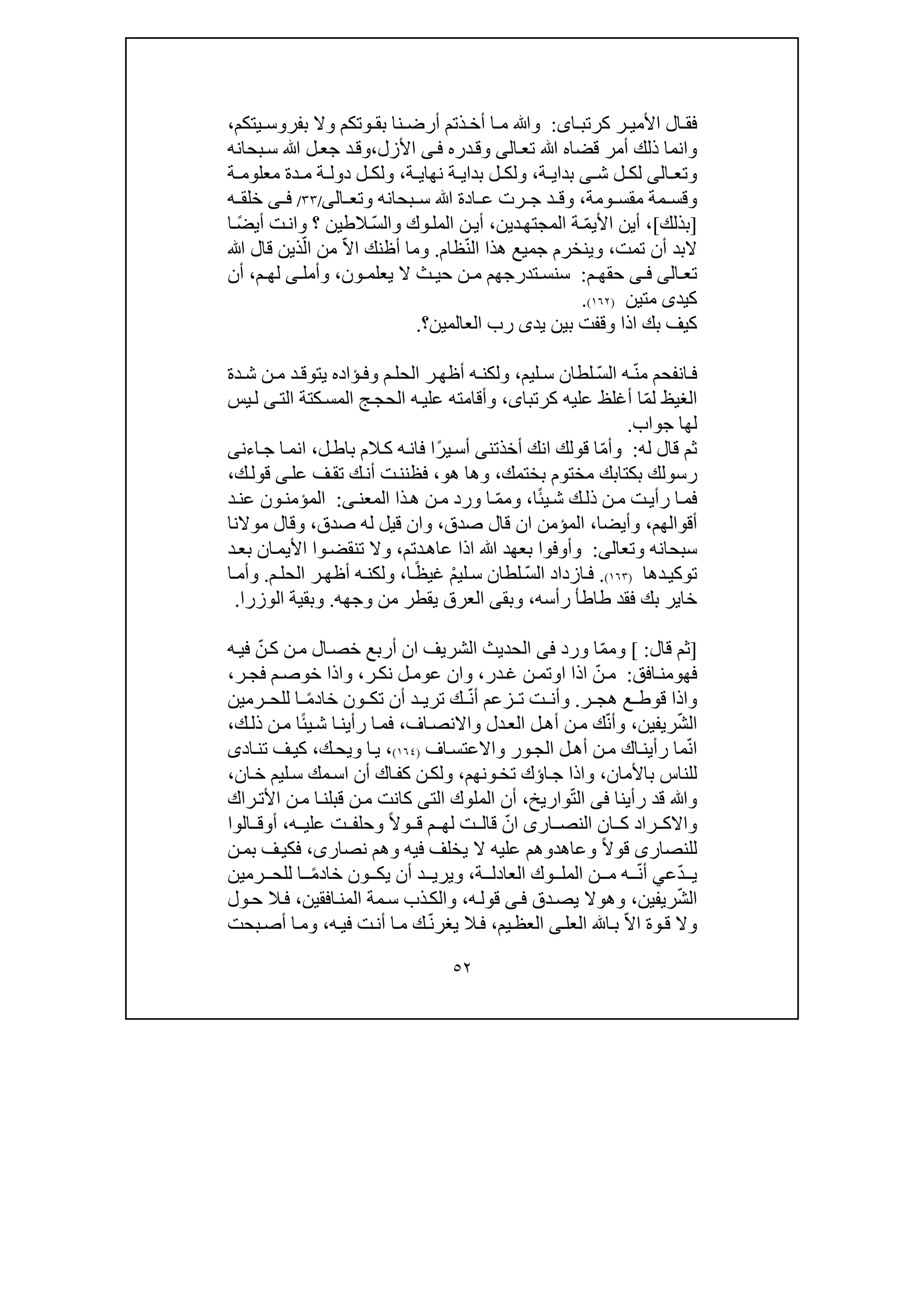 ٥٢
‫ا‬ ‫كرتب‬ ‫ر‬ ‫األمي‬ ‫ال‬ ‫فق‬‫ى‬:‫يتكم‬ ‫بفروس‬ ‫وال‬ ‫وتكم‬ ‫بق‬ ‫نا‬ ‫أرض‬ ‫ذتم‬ ‫أخ‬ ‫ا‬ ‫م‬ ‫وﷲ‬،
‫وانم‬‫تع‬ ‫ﷲ‬ ‫قضاه‬ ‫أمر‬ ‫ذلك‬ ‫ا‬‫ا‬‫لى‬‫األزل‬ ‫ى‬‫ف‬ ‫دره‬‫وق‬،‫ﷲ‬ ‫ل‬‫جع‬ ‫د‬‫وق‬‫بحانه‬‫س‬
‫و‬‫تع‬‫ا‬‫لى‬‫ش‬ ‫ل‬ ‫لك‬‫ى‬‫ة‬ ‫بداي‬،‫ة‬ ‫نھاي‬ ‫ة‬ ‫بداي‬ ‫ل‬ ‫ولك‬،‫ة‬ ‫معلوم‬ ‫دة‬ ‫م‬ ‫ة‬ ‫دول‬ ‫ل‬ ‫ولك‬
‫ومة‬ ‫مقس‬ ‫مة‬ ‫وقس‬،‫بحانه‬ ‫س‬ ‫ﷲ‬ ‫ادة‬ ‫ع‬ ‫رت‬ ‫ج‬ ‫د‬ ‫وق‬‫و‬‫تع‬‫ا‬‫لى‬/٣٣/‫ى‬ ‫ف‬‫ه‬ ‫خلق‬
]‫بذلك‬[،‫األ‬ ‫أين‬‫ي‬ّ‫م‬‫د‬‫المجتھ‬ ‫ة‬‫ي‬‫ن‬،‫وك‬‫المل‬ ‫ن‬‫أي‬ّ‫س‬‫وال‬ً‫ض‬‫أي‬ ‫ت‬‫وان‬ ‫؟‬ ‫الطين‬‫ا‬
‫تم‬ ‫أن‬ ‫البد‬‫ت‬،‫وي‬‫نخ‬‫رم‬‫جميع‬ّ‫ن‬‫ال‬ ‫ھذا‬‫ظام‬.ّ‫ال‬‫ا‬ ‫أظنك‬ ‫وما‬ّ‫ال‬ ‫من‬‫ﷲ‬ ‫قال‬ ‫ذين‬
‫تع‬‫ا‬‫لى‬‫ى‬ ‫ف‬‫م‬ ‫حقھ‬:‫ون‬ ‫يعلم‬ ‫ال‬ ‫ث‬ ‫حي‬ ‫ن‬ ‫م‬ ‫تدرجھم‬ ‫سنس‬،‫وأمل‬‫ى‬‫م‬ ‫لھ‬،‫أن‬
‫كيد‬‫ى‬‫متين‬)١٦٢(.
‫يد‬ ‫بين‬ ‫وقفت‬ ‫اذا‬ ‫بك‬ ‫كيف‬‫العالمين‬ ‫رب‬ ‫ى‬‫؟‬.
ّ‫ن‬‫م‬ ‫انفحم‬‫ف‬ّ‫س‬‫ال‬ ‫ه‬‫لطان‬‫ليم‬ ‫س‬،‫دة‬‫ش‬ ‫ن‬ ‫م‬ ‫د‬‫يتوق‬ ‫ؤاده‬ ‫وف‬ ‫م‬ ‫الحل‬ ‫ر‬‫أظھ‬ ‫ه‬ ‫ولكن‬
ّ‫م‬‫ل‬ ‫الغيظ‬‫أغلظ‬ ‫ا‬‫كرتبا‬ ‫عليه‬‫ى‬،‫وأقام‬‫ته‬‫الت‬ ‫كتة‬‫المس‬ ‫ج‬‫الحج‬ ‫ه‬‫علي‬‫ى‬‫يس‬‫ل‬
‫لھ‬‫ا‬‫جواب‬.
‫له‬ ‫قال‬ ‫ثم‬:ّ‫م‬‫وأ‬‫أخذتن‬ ‫انك‬ ‫قولك‬ ‫ا‬‫ى‬ً‫ر‬‫ي‬‫أس‬‫ل‬‫باط‬ ‫الم‬‫ك‬ ‫ه‬‫فان‬ ‫ا‬،‫اءن‬‫ج‬ ‫ا‬‫انم‬‫ى‬
‫مختوم‬ ‫بكتابك‬ ‫رسولك‬‫بختمك‬،‫ھو‬ ‫وھا‬،‫عل‬ ‫ف‬‫تق‬ ‫ك‬‫أن‬ ‫ت‬‫فظنن‬‫ى‬‫ك‬‫قول‬،
ً‫ئ‬‫ي‬‫ش‬ ‫ك‬‫ذل‬ ‫ن‬‫م‬ ‫ت‬‫رأي‬ ‫ا‬‫فم‬‫ا‬،‫وم‬ّ‫م‬‫ى‬‫المعن‬ ‫ذا‬‫ھ‬ ‫ن‬‫م‬ ‫ورد‬ ‫ا‬:‫د‬‫عن‬ ‫ون‬‫المؤمن‬
‫أقوالھم‬،‫وأيضا‬،‫صدق‬ ‫قال‬ ‫ان‬ ‫المؤمن‬،‫قيل‬ ‫وان‬‫له‬‫صدق‬،‫موالنا‬ ‫وقال‬
‫سبحانه‬‫و‬‫تعال‬‫ى‬:‫دتم‬‫عاھ‬ ‫اذا‬ ‫ﷲ‬ ‫بعھد‬ ‫وأوفوا‬،‫وال‬‫د‬‫بع‬ ‫ان‬‫األيم‬ ‫وا‬‫تنقض‬
‫دھا‬‫توكي‬)١٦٣(.ّ‫س‬‫ال‬ ‫ازداد‬‫ف‬ْ‫م‬‫لي‬‫س‬ ‫لطان‬ً‫ظ‬‫غي‬‫ا‬،‫م‬‫الحل‬ ‫ر‬‫أظھ‬ ‫ه‬‫ولكن‬.‫ا‬‫وأم‬
‫طاط‬ ‫فقد‬ ‫بك‬ ‫خاير‬‫أ‬‫رأسه‬،‫و‬‫بق‬‫ى‬‫وجھه‬ ‫من‬ ‫يقطر‬ ‫العرق‬.‫الوزرا‬ ‫وبقية‬.
]‫قال‬ ‫ثم‬:[ّ‫م‬‫وم‬‫ورد‬ ‫ا‬‫فى‬ّ‫ن‬‫ك‬ ‫ن‬‫م‬ ‫ال‬‫خص‬ ‫أربع‬ ‫ان‬ ‫الشريف‬ ‫الحديث‬‫ه‬‫في‬
‫فھ‬‫و‬‫افق‬‫من‬:ّ‫ن‬‫م‬‫ا‬ ‫اذا‬‫و‬‫در‬‫غ‬ ‫ن‬‫تم‬،‫ر‬‫نك‬ ‫ل‬‫عوم‬ ‫وان‬،‫و‬‫ر‬‫فج‬ ‫م‬‫خوص‬ ‫اذا‬،
‫ر‬ ‫ھج‬ ‫ع‬ ‫قوط‬ ‫واذا‬.ّ‫ن‬‫أ‬ ‫زعم‬ ‫ت‬ ‫ت‬ ‫وأن‬‫ك‬ً‫م‬‫خاد‬ ‫ون‬ ‫تك‬ ‫أن‬ ‫د‬ ‫تري‬‫رمين‬ ‫للح‬ ‫ا‬
ّ‫ش‬‫ال‬‫ريفين‬،ّ‫ن‬‫وأ‬‫اف‬‫واالنص‬ ‫دل‬‫الع‬ ‫ل‬‫أھ‬ ‫ن‬‫م‬ ‫ك‬،ً‫ئ‬‫ي‬‫ش‬ ‫ا‬‫رأين‬ ‫ا‬‫فم‬‫ك‬‫ذل‬ ‫ن‬‫م‬ ‫ا‬،
ّ‫ن‬‫ا‬‫م‬ ‫اك‬‫رأين‬ ‫ما‬‫اف‬‫واالعتس‬ ‫ور‬‫الج‬ ‫ل‬‫أھ‬ ‫ن‬)١٦٤(،‫ك‬‫ويح‬ ‫ا‬‫ي‬،‫اد‬‫تن‬ ‫ف‬‫كي‬‫ى‬
‫باألمان‬ ‫للناس‬،‫ا‬‫ج‬ ‫واذا‬‫ؤ‬‫و‬‫تخ‬ ‫ك‬‫ن‬‫ھم‬،‫ان‬‫خ‬ ‫ليم‬‫س‬ ‫مك‬‫اس‬ ‫أن‬ ‫اك‬‫كف‬ ‫ن‬‫ولك‬،
‫ف‬ ‫رأينا‬ ‫قد‬ ‫وﷲ‬‫ا‬ ‫ى‬ّ‫ت‬‫ل‬‫واريخ‬،‫الت‬ ‫الملوك‬ ‫أن‬‫ى‬‫كانت‬‫ن‬‫م‬‫راك‬‫األت‬ ‫ن‬‫م‬ ‫ا‬‫قبلن‬
‫ار‬ ‫النص‬ ‫ان‬ ‫ك‬ ‫راد‬ ‫واالك‬‫ى‬‫ا‬ّ‫ن‬‫قال‬ً‫ال‬‫و‬ ‫ق‬ ‫م‬ ‫لھ‬ ‫ت‬‫و‬‫حلف‬‫ت‬‫ه‬ ‫علي‬،‫أ‬‫و‬‫الوا‬ ‫ق‬
‫للنصار‬‫ى‬ً‫ال‬‫قو‬‫وعاھ‬‫نصار‬ ‫وھم‬ ‫فيه‬ ‫يخلف‬ ‫ال‬ ‫عليه‬ ‫دوھم‬‫ى‬،‫ن‬‫بم‬ ‫ف‬‫فكي‬
ّ‫د‬ ‫ي‬‫ع‬‫ي‬ّ‫ن‬‫أ‬‫ة‬ ‫العادل‬ ‫وك‬ ‫المل‬ ‫ن‬ ‫م‬ ‫ه‬،ً‫م‬‫خاد‬ ‫ون‬ ‫يك‬ ‫أن‬ ‫د‬ ‫ويري‬‫رمين‬ ‫للح‬ ‫ا‬
ّ‫ش‬‫ال‬‫ريفين‬،‫وھ‬‫و‬‫دق‬‫يص‬ ‫ال‬‫ى‬‫ف‬‫ه‬‫قول‬،‫ذب‬‫والك‬‫س‬‫افقين‬‫المن‬ ‫مة‬،‫ول‬‫ح‬ ‫ال‬‫ف‬
ّ‫ال‬‫ا‬ ‫وة‬‫ق‬ ‫وال‬‫العل‬ ‫ا‬‫ب‬‫ى‬‫يم‬‫العظ‬،ّ‫ن‬‫يغر‬ ‫ال‬‫ف‬‫ه‬‫في‬ ‫ت‬‫أن‬ ‫ا‬‫م‬ ‫ك‬،‫بحت‬‫أص‬ ‫ا‬‫وم‬
 