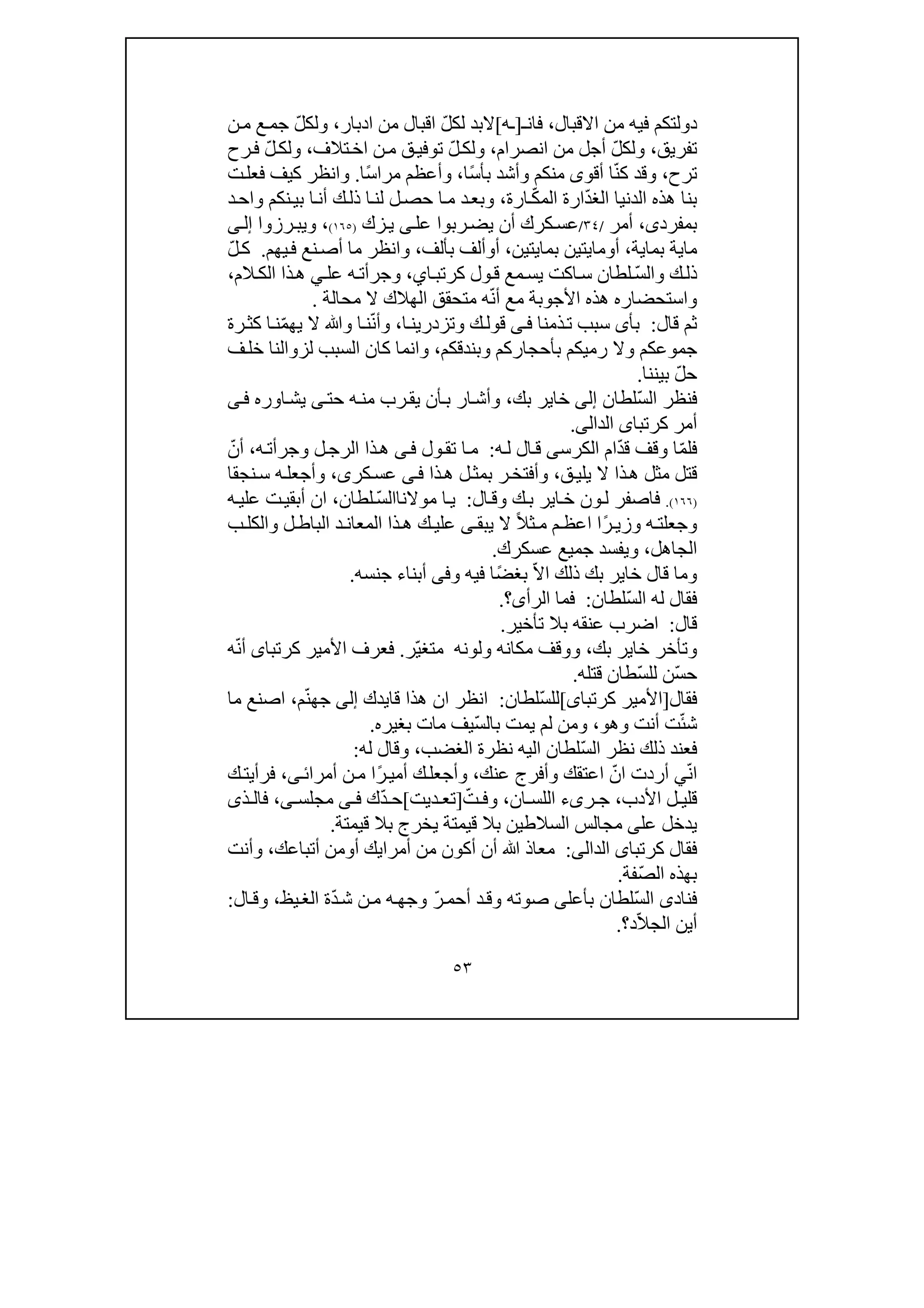 ٥٣
‫دولتك‬‫م‬‫االقبال‬ ‫من‬ ‫فيه‬،‫فان‬‫ـ‬]‫ـ‬‫ه‬[ّ‫ل‬‫لك‬ ‫البد‬‫ادبار‬ ‫من‬ ‫اقبال‬،ّ‫ل‬‫ولك‬‫ن‬‫م‬ ‫ع‬‫جم‬
‫تفريق‬،ّ‫ل‬‫ولك‬‫انصرام‬ ‫من‬ ‫أجل‬،ّ‫ل‬‫ولك‬‫تالف‬‫اخ‬ ‫ن‬‫م‬ ‫ق‬‫توفي‬،ّ‫ل‬‫ولك‬‫رح‬‫ف‬
‫ترح‬،ّ‫ن‬‫ك‬ ‫وقد‬ً‫س‬‫بأ‬ ‫وأشد‬ ‫منكم‬ ‫أقوى‬ ‫ا‬‫ا‬،ً‫س‬‫مرا‬ ‫وأعظم‬‫ا‬.‫ت‬‫فعل‬ ‫كيف‬ ‫وانظر‬
ّ‫د‬‫الغ‬ ‫الدنيا‬ ‫ھذه‬ ‫بنا‬ّ‫ك‬‫الم‬ ‫ارة‬‫ارة‬،‫د‬‫واح‬ ‫نكم‬‫بي‬ ‫ا‬‫أن‬ ‫ك‬‫ذل‬ ‫ا‬‫لن‬ ‫ل‬‫حص‬ ‫ا‬‫م‬ ‫د‬‫وبع‬
‫بمفرد‬‫ى‬،‫أ‬‫مر‬/٣٤/‫عس‬‫عل‬ ‫ربوا‬‫يض‬ ‫أن‬ ‫كرك‬‫ى‬‫زك‬‫ي‬)١٦٥(،‫وي‬‫ب‬‫ر‬‫ز‬‫وا‬‫ى‬‫إل‬
‫ما‬‫ي‬‫بما‬ ‫ة‬‫ي‬‫ة‬،‫أ‬‫و‬‫ما‬‫ي‬‫بما‬ ‫تين‬‫ي‬‫تين‬،‫أ‬‫و‬‫بألف‬ ‫ألف‬،‫يھم‬‫ف‬ ‫نع‬‫أص‬ ‫ما‬ ‫وانظر‬.ّ‫ل‬‫ك‬
ّ‫س‬‫وال‬ ‫ك‬‫ذل‬‫ا‬‫كرتب‬ ‫ول‬‫ق‬ ‫مع‬‫يس‬ ‫اكت‬‫س‬ ‫لطان‬‫ي‬،‫وجر‬‫أ‬‫ه‬‫ت‬‫عل‬‫ي‬‫الم‬‫الك‬ ‫ذا‬‫ھ‬،
ّ‫ن‬‫أ‬ ‫مع‬ ‫األجوبة‬ ‫ھذه‬ ‫واستحضاره‬‫محالة‬ ‫ال‬ ‫الھالك‬ ‫متحقق‬ ‫ه‬.
‫قال‬ ‫ثم‬:‫ذمنا‬‫ت‬ ‫سبب‬ ‫بأى‬‫ى‬‫ف‬‫وتز‬ ‫ك‬‫قول‬‫ا‬‫درين‬،‫و‬ّ‫ن‬‫أ‬‫و‬ ‫ا‬‫ن‬ّ‫م‬‫يھ‬ ‫ال‬ ‫ﷲ‬‫رة‬‫كث‬ ‫ا‬‫ن‬
‫رميكم‬ ‫وال‬ ‫جموعكم‬‫ب‬‫أحجاركم‬‫و‬‫بندقكم‬،‫ف‬‫خل‬ ‫لزوالنا‬ ‫السبب‬ ‫كان‬ ‫وانما‬
ّ‫ل‬‫ح‬‫بين‬‫ن‬‫ا‬.
ّ‫س‬‫ال‬ ‫فنظر‬‫لطان‬‫إلى‬‫بك‬ ‫خاير‬،‫حت‬ ‫ه‬‫من‬ ‫رب‬‫يق‬ ‫أن‬‫ب‬ ‫ار‬‫وأش‬‫ى‬‫اوره‬‫يش‬‫ى‬‫ف‬
‫كرتبا‬ ‫أمر‬‫ى‬‫ال‬‫د‬‫ال‬‫ى‬.
ّ‫م‬‫فل‬ّ‫د‬‫ق‬ ‫وقف‬ ‫ا‬‫الكرس‬ ‫ام‬‫ى‬‫ه‬‫ل‬ ‫ال‬‫ق‬:‫ول‬‫تق‬ ‫ا‬‫م‬‫ى‬‫ف‬‫ه‬‫وجرأت‬ ‫ل‬‫الرج‬ ‫ذا‬‫ھ‬،ّ‫أن‬
‫قتل‬‫ق‬‫يلي‬ ‫ال‬ ‫ذا‬‫ھ‬ ‫مثل‬،‫ل‬‫بمث‬ ‫ر‬‫وأفتخ‬‫ذا‬‫ھ‬‫ى‬‫ف‬‫كر‬‫عس‬‫ى‬،‫نجقا‬‫س‬ ‫ه‬‫وأجعل‬
)١٦٦(.‫ال‬‫وق‬ ‫ك‬‫ب‬ ‫اير‬‫خ‬ ‫ون‬‫ل‬ ‫فاصفر‬:‫موال‬ ‫ا‬‫ي‬‫لطان‬ ّ‫س‬‫ناال‬،‫ه‬‫علي‬ ‫ت‬‫أبقي‬ ‫ان‬
ً‫ر‬ ‫وزي‬ ‫ه‬‫وجعلت‬‫ا‬ً‫ال‬‫ث‬ ‫م‬ ‫م‬‫اعظ‬‫يبق‬ ‫ال‬‫ى‬‫ب‬‫والكل‬ ‫ل‬‫الباط‬ ‫د‬‫المعان‬ ‫ذا‬‫ھ‬ ‫ك‬ ‫علي‬
‫الجاھل‬،‫عسكرك‬ ‫جميع‬ ‫ويفسد‬.
‫بك‬ ‫خاير‬ ‫قال‬ ‫وما‬‫ذلك‬ّ‫ال‬‫ا‬ً‫ض‬‫بغ‬‫و‬ ‫فيه‬ ‫ا‬‫فى‬‫أبناء‬‫جنسه‬.
ّ‫س‬‫ال‬ ‫له‬ ‫فقال‬‫لطان‬:‫الرأ‬ ‫فما‬‫ى‬‫؟‬.
‫قال‬:‫تأخير‬ ‫بال‬ ‫عنقه‬ ‫اضرب‬.
‫بك‬ ‫خاير‬ ‫وتأخر‬،‫ولونه‬ ‫مكانه‬ ‫ووقف‬ّ‫ي‬‫متغ‬‫ر‬.‫كرتبا‬ ‫األمير‬ ‫فعرف‬‫ى‬ّ‫ن‬‫أ‬‫ه‬
ّ‫س‬‫ح‬‫ل‬ ‫ن‬‫ّطان‬‫س‬‫ل‬‫قتله‬.
‫فقال‬]‫كرتبا‬ ‫األمير‬‫ى‬[ّ‫س‬‫لل‬‫لطان‬:‫انظر‬‫قا‬ ‫ھذا‬ ‫ان‬‫يدك‬‫إلى‬ّ‫ن‬‫جھ‬‫م‬،‫ما‬ ‫اصنع‬
‫ش‬ّ‫ئ‬‫ت‬‫أنت‬‫و‬‫ھ‬،‫و‬‫و‬ّ‫س‬‫بال‬ ‫يمت‬ ‫لم‬ ‫من‬‫بغي‬ ‫مات‬ ‫يف‬‫ره‬.
ّ‫س‬‫ال‬ ‫نظر‬ ‫ذلك‬ ‫فعند‬‫الغضب‬ ‫نظرة‬ ‫اليه‬ ‫لطان‬،‫له‬ ‫وقال‬:
ّ‫ن‬‫ا‬‫ي‬ّ‫ان‬ ‫أردت‬‫عنك‬ ‫وأفرج‬ ‫اعتقك‬،‫و‬ً‫ر‬‫أمي‬ ‫ك‬‫أجعل‬‫أمرائ‬ ‫ن‬‫م‬ ‫ا‬‫ى‬،‫ك‬‫فرأيت‬
‫األدب‬ ‫ل‬ ‫قلي‬،‫ر‬ ‫ج‬‫ى‬‫ء‬‫ال‬‫ان‬ ‫لس‬،‫و‬ّ‫ت‬ ‫ف‬]‫ديت‬ ‫تع‬[ّ‫د‬ ‫ح‬‫ك‬‫ى‬ ‫ف‬‫مجلس‬‫ى‬،‫ف‬‫ذ‬ ‫ال‬‫ى‬
‫عل‬ ‫يدخل‬‫ى‬‫قيم‬ ‫بال‬ ‫السالطين‬ ‫مجالس‬‫ت‬‫قيم‬ ‫بال‬ ‫يخرج‬ ‫ة‬‫ت‬‫ة‬.
‫كرتبا‬ ‫فقال‬‫ى‬‫ال‬‫د‬‫ال‬‫ى‬:‫أن‬ ‫ﷲ‬ ‫معاذ‬‫أمرا‬ ‫من‬ ‫أكون‬‫ي‬‫ك‬‫أ‬‫أتباعك‬ ‫ومن‬،‫وأنت‬
‫ال‬ ‫بھذه‬ّ‫ص‬‫فة‬.
ّ‫س‬‫ال‬ ‫فنادى‬‫بأعل‬ ‫لطان‬‫ى‬ّ‫ر‬‫أحم‬ ‫د‬‫وق‬ ‫صوته‬ّ‫د‬‫ش‬ ‫ن‬‫م‬ ‫ه‬‫وجھ‬‫يظ‬‫الغ‬ ‫ة‬،‫ال‬‫وق‬:
ّ‫ال‬‫الج‬ ‫أين‬‫د‬‫؟‬.
 