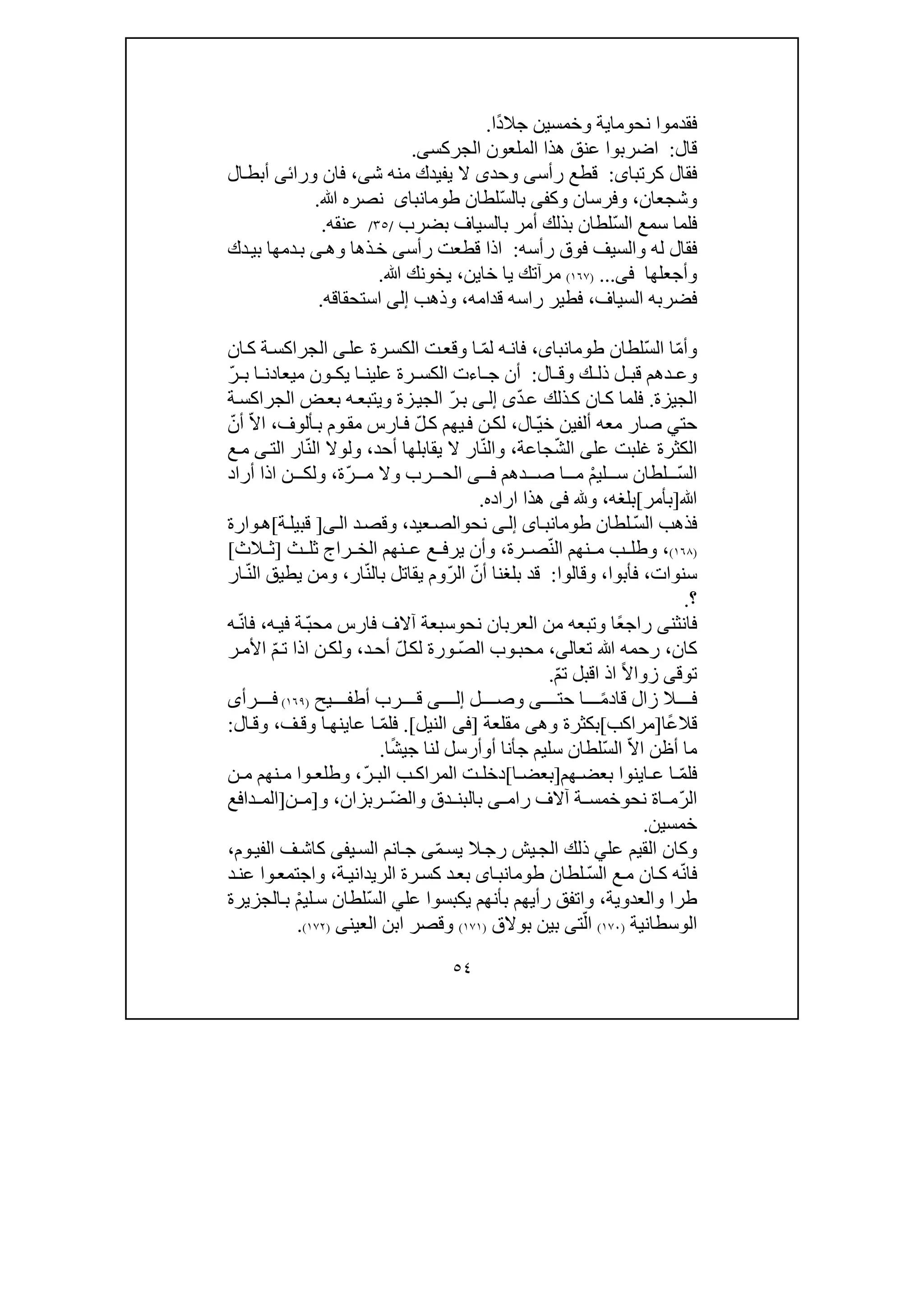 ٥٤
‫ف‬‫قدم‬‫وا‬‫نح‬‫و‬‫ما‬‫ي‬‫وخمس‬ ‫ة‬‫ي‬ً‫د‬‫جال‬ ‫ن‬‫ا‬.
‫قال‬:‫الجركس‬ ‫الملعون‬ ‫ھذا‬ ‫عنق‬ ‫اضربوا‬‫ى‬.
‫كرتبا‬ ‫فقال‬‫ى‬:‫رأس‬ ‫قطع‬‫ى‬‫وحد‬‫ى‬‫ش‬ ‫منه‬ ‫يفيدك‬ ‫ال‬‫ى‬،‫ورائ‬ ‫فان‬‫ى‬‫ال‬‫أبط‬
‫وش‬‫ج‬‫عان‬،‫و‬‫فرسان‬‫وك‬‫فى‬ّ‫س‬‫بال‬‫لطان‬‫طومانباى‬‫ﷲ‬ ‫نصره‬.
ّ‫س‬‫ال‬ ‫سمع‬ ‫فلما‬‫بالسياف‬ ‫أمر‬ ‫بذلك‬ ‫لطان‬‫ب‬‫ضرب‬/٣٥/‫عنقه‬.
‫رأسه‬ ‫فوق‬ ‫والسيف‬ ‫له‬ ‫فقال‬:‫رأس‬ ‫قطعت‬ ‫اذا‬‫ى‬‫وھ‬ ‫ذھا‬‫خ‬‫ى‬‫دك‬‫بي‬ ‫دمھا‬‫ب‬
‫وأجعلھا‬‫فى‬...)١٦٧(‫مرآتك‬‫خا‬ ‫يا‬‫ي‬‫ن‬،‫ﷲ‬ ‫يخونك‬.
‫فضرب‬‫ه‬‫السياف‬،‫ر‬ ‫فطير‬‫ا‬‫قدامه‬ ‫سه‬،‫وذھب‬‫إلى‬‫استحقاقه‬.
ّ‫م‬‫وأ‬ّ‫س‬‫ال‬ ‫ا‬‫لطان‬،‫طومانباى‬ّ‫م‬‫ل‬ ‫ه‬‫فان‬‫عل‬ ‫رة‬‫الكس‬ ‫ت‬‫وقع‬ ‫ا‬‫ى‬‫ان‬‫ك‬ ‫ة‬‫الجراكس‬
‫ال‬ ‫وق‬ ‫ك‬ ‫ذل‬ ‫ل‬ ‫قب‬ ‫دھم‬ ‫وع‬:ّ‫ر‬ ‫ب‬ ‫ا‬ ‫ميعادن‬ ‫ون‬ ‫يك‬ ‫ا‬ ‫علين‬ ‫رة‬ ‫الكس‬ ‫اءت‬ ‫ج‬ ‫أن‬
‫الجيزة‬.ّ‫د‬‫ع‬ ‫ذلك‬‫ك‬ ‫ان‬‫ك‬ ‫فلما‬‫ى‬‫ى‬‫إل‬ّ‫ر‬‫ب‬‫و‬ ‫زة‬‫الجي‬‫ي‬‫ة‬‫الجراكس‬ ‫ض‬‫بع‬ ‫ه‬‫تبع‬
‫حت‬‫ي‬‫ألف‬ ‫معه‬ ‫صار‬‫ين‬ّ‫ي‬‫خ‬‫ال‬،‫ن‬‫لك‬ّ‫ل‬‫ك‬ ‫يھم‬‫ف‬‫ارس‬‫ف‬‫م‬‫أل‬‫ب‬ ‫وم‬‫ق‬‫و‬‫ف‬،ّ‫ال‬‫ا‬ّ‫أن‬
‫الكث‬‫غلبت‬ ‫رة‬‫عل‬‫ى‬ّ‫ش‬‫ال‬‫جاعة‬،ّ‫ن‬‫وال‬‫أحد‬ ‫يقابلھا‬ ‫ال‬ ‫ار‬،ّ‫ن‬‫ال‬ ‫ولوال‬‫الت‬ ‫ار‬‫ى‬‫ع‬‫م‬
ّ‫س‬‫ال‬ْ‫م‬‫لي‬ ‫س‬ ‫لطان‬‫ا‬ ‫م‬‫د‬ ‫ص‬‫ھم‬‫ى‬ ‫ف‬ّ‫ر‬ ‫م‬ ‫وال‬ ‫رب‬ ‫الح‬‫ة‬،‫أراد‬ ‫اذا‬ ‫ن‬ ‫ولك‬
‫ﷲ‬]‫بأمر‬[‫بلغه‬،‫و‬‫فى‬‫ھذ‬‫ا‬‫اراد‬‫ه‬.
ّ‫س‬‫ال‬ ‫فذھب‬‫لطان‬‫اى‬‫طومانب‬‫ى‬‫إل‬‫نح‬‫و‬‫عيد‬‫الص‬،‫وقص‬‫د‬‫ال‬‫ى‬]‫ة‬‫قبيل‬[‫وارة‬‫ھ‬
)١٦٨(،ّ‫ن‬‫ال‬ ‫نھم‬ ‫م‬ ‫ب‬ ‫وطل‬‫رة‬ ‫ص‬،‫نھ‬ ‫ع‬ ‫ع‬ ‫يرف‬ ‫وأن‬‫راج‬ ‫الخ‬ ‫م‬‫ث‬ ‫ثل‬]‫الث‬ ‫ث‬[
‫سنوات‬،‫فأبوا‬،‫وقالوا‬:ّ‫أن‬ ‫بلغنا‬ ‫قد‬ّ‫ر‬‫ال‬‫وم‬‫ي‬ّ‫ن‬‫بال‬ ‫قاتل‬‫ار‬،ّ‫ن‬‫ال‬ ‫يطيق‬ ‫ومن‬‫ار‬
‫؟‬.
‫فانثن‬‫ى‬ً‫ع‬‫راج‬‫نح‬ ‫العربان‬ ‫من‬ ‫وتبعه‬ ‫ا‬‫و‬ّ‫ب‬‫مح‬ ‫فارس‬ ‫آالف‬ ‫سبعة‬‫ه‬‫في‬ ‫ة‬،ّ‫ن‬‫فا‬‫ه‬
‫كان‬،‫رحم‬‫ه‬‫ﷲ‬‫تعال‬‫ى‬،ّ‫ص‬‫ال‬ ‫وب‬‫محب‬ّ‫ل‬‫لك‬ ‫ورة‬‫د‬‫أح‬،ّ‫م‬‫ت‬ ‫اذا‬ ‫ن‬‫ولك‬‫ر‬‫األم‬
‫ت‬‫و‬‫ق‬‫ى‬ً‫ال‬‫زوا‬‫اذ‬‫ا‬‫ق‬‫ب‬ّ‫م‬‫ت‬ ‫ل‬.
‫ال‬ ‫ف‬‫ز‬‫ا‬‫ل‬ً‫م‬‫قاد‬‫حت‬ ‫ا‬‫ى‬‫ل‬ ‫وص‬‫ى‬ ‫إل‬‫يح‬ ‫أطف‬ ‫رب‬ ‫ق‬)١٦٩(‫رأ‬ ‫ف‬‫ى‬
‫قال‬ً‫ع‬‫ا‬]‫مراكب‬[‫وھ‬ ‫بكثرة‬‫ى‬‫مقلعة‬]‫النيل‬ ‫فى‬.[ّ‫م‬‫فل‬‫عاين‬ ‫ا‬‫ھ‬‫ف‬‫وق‬ ‫ا‬،‫وق‬‫ال‬:
ّ‫ال‬‫ا‬ ‫أظن‬ ‫ما‬ّ‫س‬‫ال‬‫سليم‬ ‫لطان‬‫ج‬‫أ‬‫أ‬ ‫نا‬‫و‬ً‫ش‬‫جي‬ ‫لنا‬ ‫أرسل‬‫ا‬.
ّ‫م‬‫فل‬‫ھم‬ ‫بعض‬ ‫اينوا‬ ‫ع‬ ‫ا‬]‫ا‬ ‫بعض‬[ّ‫ر‬ ‫الب‬ ‫ب‬ ‫المراك‬ ‫ت‬ ‫دخل‬،‫وطلع‬‫وا‬‫ن‬ ‫م‬ ‫نھم‬ ‫م‬
ّ‫ر‬‫ال‬‫نح‬ ‫اة‬ ‫م‬‫و‬‫آالف‬ ‫ة‬ ‫خمس‬‫رام‬‫ى‬‫وال‬ ‫دق‬ ‫بالبن‬ّ‫ض‬‫ربزان‬،‫و‬]‫ن‬ ‫م‬]‫دافع‬ ‫الم‬
‫خمس‬‫ي‬‫ن‬.
‫عل‬ ‫القيم‬ ‫وكان‬‫ي‬‫ذلك‬‫يش‬‫الج‬ّ‫م‬‫يس‬ ‫ال‬‫رج‬‫ى‬‫ج‬‫ان‬‫ي‬‫الس‬ ‫م‬‫فى‬‫وم‬‫الفي‬ ‫ف‬‫كاش‬،
ّ‫ن‬‫فا‬‫ه‬‫ان‬‫ك‬ّ‫س‬‫ال‬ ‫ع‬‫م‬‫لطان‬‫اى‬‫طومانب‬‫ة‬‫الريداني‬ ‫رة‬‫كس‬ ‫د‬‫بع‬،‫د‬‫عن‬ ‫وا‬‫واجتمع‬
‫والعدوية‬ ‫طرا‬،‫بأن‬ ‫رأيھم‬ ‫واتفق‬‫ھم‬‫عل‬ ‫يكبسوا‬‫ي‬ّ‫س‬‫ال‬ْ‫م‬‫لي‬‫س‬ ‫لطان‬‫الجزيرة‬‫ب‬
‫الوسطانية‬)١٧٠(ّ‫ال‬‫ت‬‫ى‬‫بوالق‬ ‫بين‬)١٧١(‫العين‬ ‫ابن‬ ‫وقصر‬‫ى‬)١٧٢(.
 