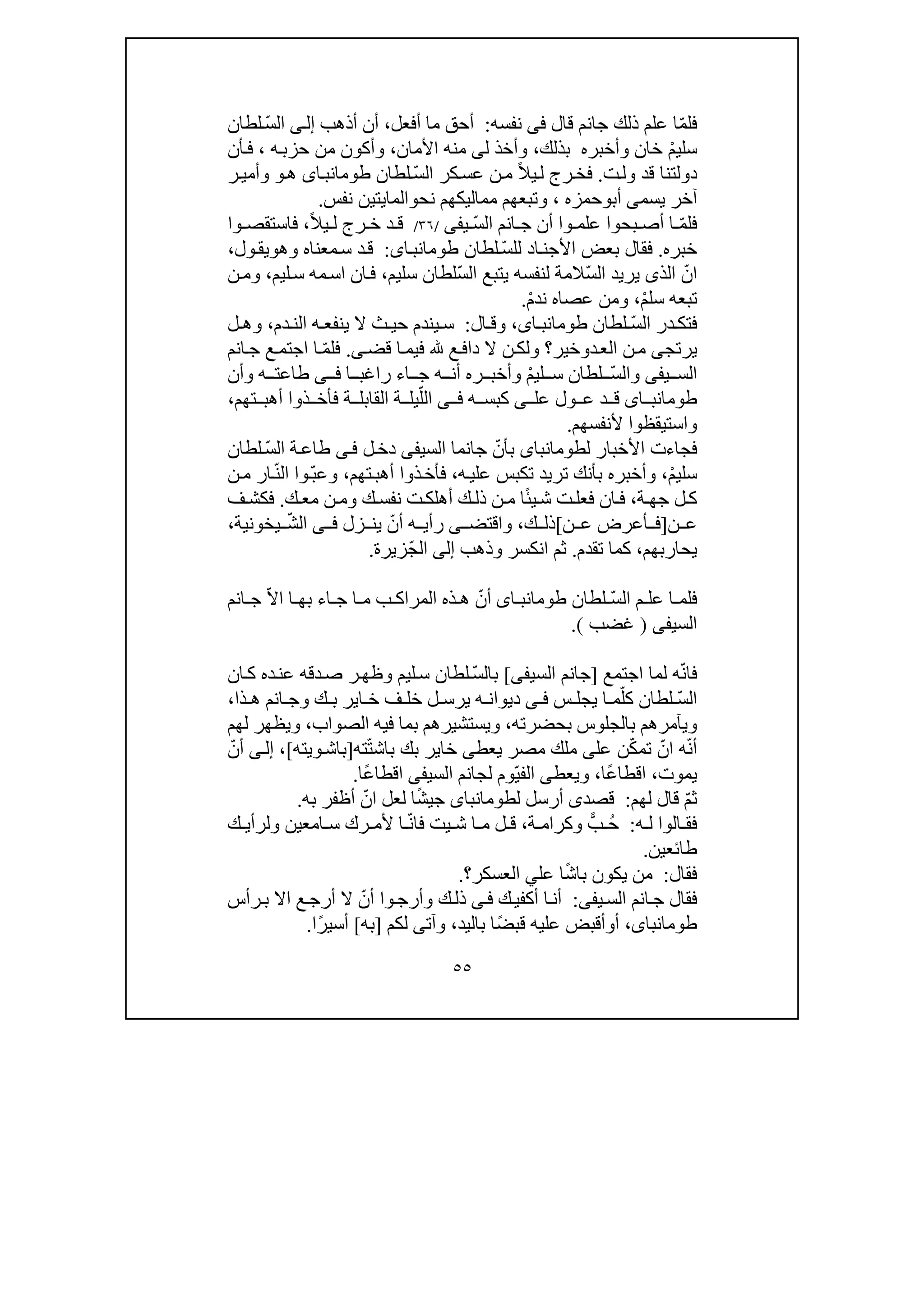 ٥٥
ّ‫م‬‫فل‬‫علم‬ ‫ا‬‫ذلك‬‫قال‬ ‫جانم‬‫فى‬‫نفسه‬:‫أحق‬‫ما‬‫أفعل‬،‫أذھب‬ ‫أن‬‫ى‬‫إل‬ّ‫س‬‫ال‬‫لطان‬
ْ‫م‬‫سلي‬‫بذلك‬ ‫وأخبره‬ ‫خان‬،‫ل‬ ‫وأخذ‬‫ى‬‫األمان‬ ‫منه‬،‫ه‬‫حزب‬ ‫من‬ ‫وأكون‬،‫أن‬‫ف‬
‫ت‬‫ول‬ ‫قد‬ ‫دولتنا‬.ً‫ال‬‫ي‬‫ل‬ ‫رج‬‫فخ‬ّ‫س‬‫ال‬ ‫كر‬‫عس‬ ‫ن‬‫م‬‫لطان‬‫اى‬‫طومانب‬‫ھ‬‫و‬‫ر‬‫وأمي‬
‫يسم‬ ‫آخر‬‫ى‬‫أب‬‫و‬‫حمزه‬،‫و‬‫تبعھم‬‫نح‬ ‫مماليكھم‬‫و‬‫الما‬‫ي‬‫تين‬‫نفس‬.
ّ‫م‬‫فل‬ّ‫س‬‫ال‬ ‫انم‬ ‫ج‬ ‫أن‬ ‫وا‬ ‫علم‬ ‫بحوا‬ ‫أص‬ ‫ا‬‫ي‬‫فى‬/٣٦/ً‫ال‬‫ي‬ ‫ل‬ ‫رج‬ ‫خ‬ ‫د‬ ‫ق‬،‫وا‬ ‫فاستقص‬
‫خبره‬.ّ‫س‬‫لل‬ ‫اد‬‫األجن‬ ‫بعض‬ ‫فقال‬‫لطان‬‫اى‬‫طومانب‬:‫وھ‬ ‫معناه‬‫س‬ ‫د‬‫ق‬‫و‬‫ول‬‫يق‬،
ّ‫ان‬‫الذ‬‫ى‬ّ‫س‬‫ال‬ ‫يريد‬‫لنفسه‬ ‫المة‬ّ‫س‬‫ال‬ ‫يتبع‬‫سليم‬ ‫لطان‬،‫ليم‬‫س‬ ‫مه‬‫اس‬ ‫ان‬‫ف‬،‫ن‬‫وم‬
ْ‫م‬‫سل‬ ‫تبعه‬،ْ‫م‬‫ند‬ ‫عصاه‬ ‫ومن‬.
ّ‫س‬‫ال‬ ‫در‬ ‫فتك‬‫لطان‬‫ا‬ ‫طومانب‬،‫ى‬‫ال‬ ‫وق‬:‫دم‬ ‫الن‬ ‫ه‬ ‫ينفع‬ ‫ال‬ ‫ث‬ ‫حي‬ ‫يندم‬ ‫س‬،‫ل‬ ‫وھ‬
‫يرتج‬‫ى‬‫د‬‫الع‬ ‫ن‬‫م‬‫و‬‫خير‬‫قض‬ ‫ا‬‫فيم‬ ‫ع‬‫داف‬ ‫ال‬ ‫ن‬‫ولك‬ ‫؟‬‫ى‬.ّ‫م‬‫فل‬‫انم‬‫ج‬ ‫ع‬‫اجتم‬ ‫ا‬
‫ي‬ ‫الس‬‫فى‬ّ‫س‬‫وال‬ْ‫م‬‫لي‬ ‫س‬ ‫لطان‬‫ا‬ ‫راغب‬ ‫اء‬ ‫ج‬ ‫ه‬ ‫أن‬ ‫ره‬ ‫وأخب‬‫ى‬ ‫ف‬‫وأن‬ ‫ه‬ ‫طاعت‬
‫اى‬ ‫طومانب‬‫عل‬ ‫ول‬ ‫ع‬ ‫د‬ ‫ق‬‫ى‬‫ه‬ ‫كبس‬‫ى‬ ‫ف‬ّ‫الل‬‫ة‬ ‫القابل‬ ‫ة‬ ‫يل‬‫ف‬‫تھم‬ ‫أھب‬ ‫ذوا‬ ‫أخ‬،
‫واستيقظوا‬‫ألنفسھم‬.
‫ل‬ ‫األخبار‬ ‫فجاءت‬‫طوم‬‫انباى‬ّ‫بأن‬‫السي‬ ‫جانما‬‫فى‬‫ل‬‫دخ‬‫ى‬‫ف‬ّ‫س‬‫ال‬ ‫ة‬‫طاع‬‫لطان‬
ْ‫م‬‫سلي‬،‫وأخبره‬‫ب‬‫ه‬‫علي‬ ‫تكبس‬ ‫تريد‬ ‫أنك‬،‫تھم‬‫أھب‬ ‫ذوا‬‫فأخ‬،ّ‫ب‬‫وع‬ّ‫ن‬‫ال‬ ‫وا‬‫ن‬‫م‬ ‫ار‬
‫ة‬ ‫جھ‬ ‫ل‬‫ك‬،ً‫ئ‬‫ي‬‫ش‬ ‫ت‬‫فعل‬ ‫ان‬‫ف‬‫ك‬ ‫نفس‬ ‫ت‬‫أھلك‬ ‫ك‬ ‫ذل‬ ‫ن‬ ‫م‬ ‫ا‬‫و‬‫ك‬ ‫مع‬ ‫ن‬‫م‬.‫ف‬ ‫فكش‬
‫ن‬ ‫ع‬]‫ن‬ ‫ع‬ ‫أعرض‬ ‫ف‬[‫ك‬ ‫ذل‬،‫واقتض‬‫ى‬ّ‫أن‬ ‫ه‬ ‫رأي‬‫زل‬ ‫ين‬‫ى‬ ‫ف‬ّ‫ش‬‫ال‬‫يخونية‬،
‫يحاربھم‬،‫تقدم‬ ‫كما‬.‫وذھب‬ ‫انكسر‬ ‫ثم‬‫إلى‬ّ‫ج‬‫ال‬‫زيرة‬.
ّ‫س‬‫ال‬ ‫م‬ ‫عل‬ ‫ا‬ ‫فلم‬‫لطان‬‫اى‬ ‫طومانب‬ّ‫أن‬‫ا‬ ‫بھ‬ ‫اء‬ ‫ج‬ ‫ا‬ ‫م‬ ‫ب‬ ‫المراك‬ ‫ذه‬ ‫ھ‬‫ا‬ّ‫ال‬‫انم‬ ‫ج‬
‫السي‬‫فى‬)‫غضب‬(.
ّ‫ن‬‫فا‬‫اجتمع‬ ‫لما‬ ‫ه‬]‫السيف‬ ‫جانم‬‫ى‬[ّ‫س‬‫بال‬‫و‬ ‫ليم‬‫س‬ ‫لطان‬‫ر‬‫ظھ‬‫دقه‬‫ص‬‫ده‬‫عن‬‫ان‬‫ك‬
ّ‫س‬‫ال‬ّ‫كل‬ ‫لطان‬‫س‬ ‫يجل‬ ‫ا‬ ‫م‬‫ى‬ ‫ف‬‫ذا‬ ‫ھ‬ ‫انم‬ ‫وج‬ ‫ك‬ ‫ب‬ ‫اير‬ ‫خ‬ ‫ف‬ ‫خل‬ ‫ل‬ ‫يرس‬ ‫ه‬ ‫ديوان‬،
‫بحضرته‬ ‫بالجلوس‬ ‫ويآمرھم‬،‫فيه‬ ‫بما‬ ‫ويستشيرھم‬‫الصواب‬،‫لھم‬ ‫ويظھر‬
ّ‫ن‬‫أ‬ّ‫ان‬ ‫ه‬ّ‫ك‬‫تم‬‫عل‬ ‫ن‬‫ى‬‫بك‬ ‫خاير‬ ‫يعطى‬ ‫مصر‬ ‫ملك‬‫با‬‫ش‬‫ته‬ّ‫ت‬]‫ويته‬‫باش‬[،‫ى‬‫إل‬ّ‫أن‬
‫يموت‬،ً‫ع‬‫اقطا‬‫ا‬،‫ويعطى‬ّ‫ي‬‫الف‬‫وم‬‫لجانم‬‫السي‬‫فى‬ً‫ع‬‫اقطا‬‫ا‬.
ّ‫م‬‫ث‬‫لھم‬ ‫قال‬:‫قصد‬‫ى‬‫ل‬ ‫أرسل‬‫طومانباى‬ً‫ش‬‫جي‬‫لعل‬ ‫ا‬ّ‫ان‬‫به‬ ‫أظفر‬.
‫ه‬ ‫ل‬ ‫الوا‬ ‫فق‬:ًّ‫ب‬ ُ‫ح‬‫ة‬ ‫وكرام‬،‫ش‬ ‫ا‬ ‫م‬ ‫ل‬ ‫ق‬‫ي‬ّ‫ن‬‫فا‬ ‫ت‬‫ر‬ ‫ألم‬ ‫ا‬‫امع‬ ‫س‬ ‫ك‬‫ي‬‫ن‬‫و‬‫ك‬ ‫لرأي‬
‫ط‬‫ائع‬‫ي‬‫ن‬.
‫فقال‬:ً‫ش‬‫با‬ ‫يكون‬ ‫من‬‫عل‬ ‫ا‬‫ي‬‫العسكر‬‫؟‬.
‫يفى‬‫الس‬ ‫انم‬‫ج‬ ‫فقال‬:‫ك‬‫أكفي‬ ‫ا‬‫أن‬‫ى‬‫ف‬‫أ‬ ‫وا‬‫وأرج‬ ‫ك‬‫ذل‬ّ‫ن‬‫ع‬‫أرج‬ ‫ال‬‫اال‬‫رأس‬‫ب‬
،‫طومانباى‬‫أ‬‫و‬ً‫ض‬‫قب‬ ‫عليه‬ ‫أقبض‬‫باليد‬ ‫ا‬،‫وآت‬‫ى‬‫لكم‬]‫به‬[ً‫ر‬‫أسي‬‫ا‬.
 