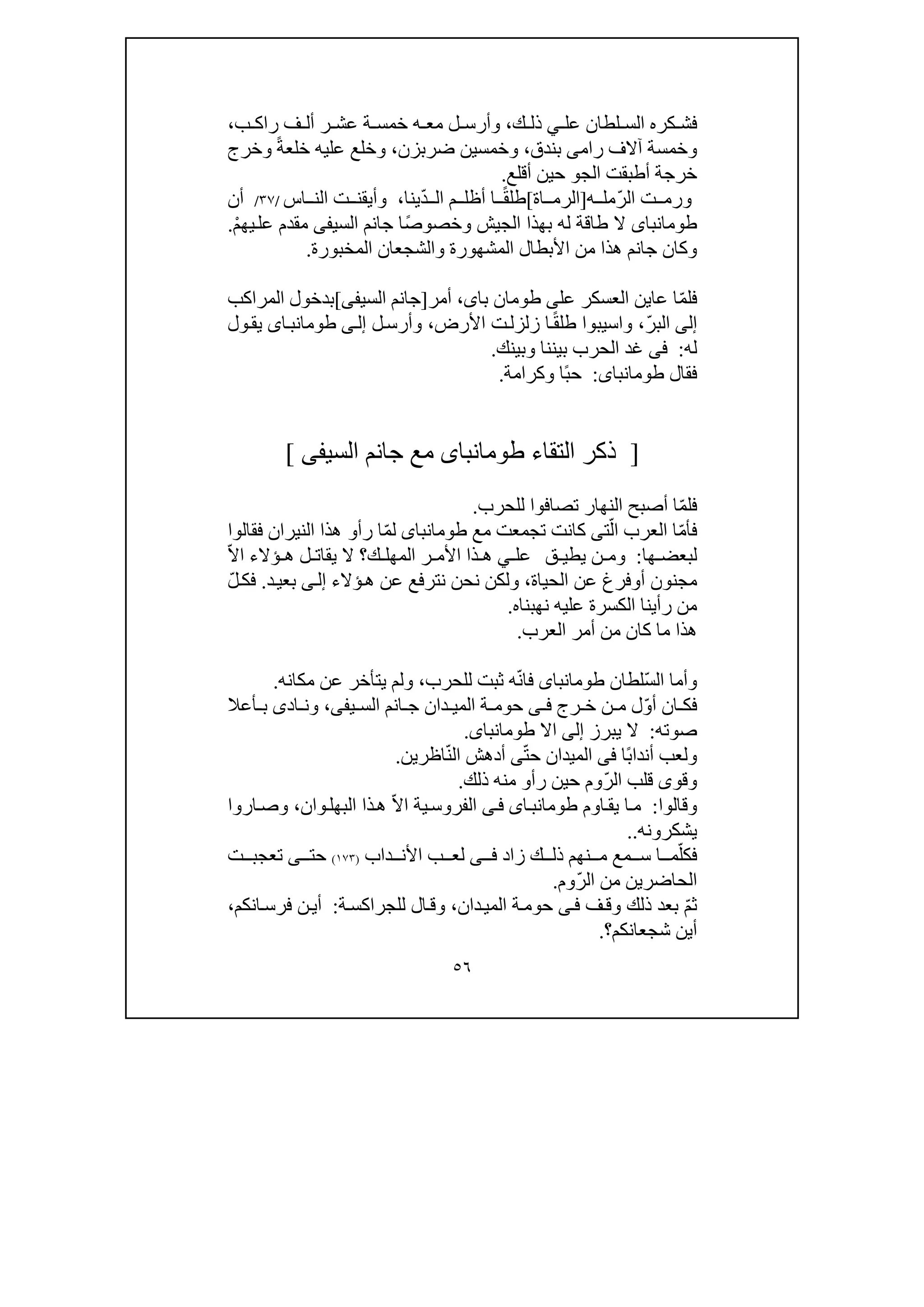 ٥٦
‫عل‬ ‫لطان‬ ‫الس‬ ‫كره‬ ‫فش‬‫ي‬‫ك‬ ‫ذل‬،‫و‬‫ب‬ ‫راك‬ ‫ف‬ ‫أل‬ ‫ر‬ ‫عش‬ ‫ة‬ ‫خمس‬ ‫ه‬ ‫مع‬ ‫ل‬ ‫أرس‬،
‫رام‬ ‫آالف‬ ‫وخمسة‬‫ى‬‫بندق‬،‫ضرب‬ ‫وخمسين‬‫زن‬،‫ع‬ ‫وخلع‬ً‫ة‬‫خلع‬ ‫ليه‬‫وخرج‬
‫الج‬ ‫أطبقت‬ ‫خرجة‬‫و‬‫أقلع‬ ‫حين‬.
‫ت‬ ‫ورم‬‫ه‬ ‫ّمل‬‫ر‬‫ال‬]‫اة‬ ‫الرم‬[ً‫ق‬‫طل‬‫ا‬ّ‫د‬ ‫ال‬ ‫م‬ ‫أظل‬‫ينا‬،‫اس‬ ‫الن‬ ‫ت‬ ‫وأيقن‬/٣٧/‫أن‬
‫طومانباى‬‫الجيش‬ ‫بھذا‬ ‫له‬ ‫طاقة‬ ‫ال‬ً‫ص‬‫وخصو‬‫السي‬ ‫جانم‬ ‫ا‬‫فى‬ْ‫م‬‫يھ‬‫عل‬ ‫مقدم‬.
‫الم‬ ‫والشجعان‬ ‫المشھورة‬ ‫األبطال‬ ‫من‬ ‫ھذا‬ ‫جانم‬ ‫وكان‬‫خب‬‫ورة‬.
ّ‫م‬‫فل‬‫عاين‬ ‫ا‬‫ال‬‫عسكر‬‫عل‬‫ى‬‫باى‬ ‫طومان‬،‫أ‬‫مر‬]‫السيف‬ ‫جانم‬‫ى‬[‫المراكب‬ ‫بدخول‬
‫إلى‬ّ‫ر‬‫الب‬،‫و‬‫ا‬ً‫ق‬‫طل‬ ‫سيبوا‬‫األرض‬ ‫ت‬‫زلزل‬ ‫ا‬،‫ل‬‫وأرس‬‫ى‬‫إل‬‫اى‬‫طومانب‬‫ول‬‫يق‬
‫له‬:‫فى‬‫وبينك‬ ‫بيننا‬ ‫الحرب‬ ‫غد‬.
‫فقال‬‫طومانباى‬:ً‫ب‬‫ح‬‫وكرامة‬ ‫ا‬.
]‫التقاء‬ ‫ذكر‬‫طومانباى‬‫السي‬ ‫جانم‬ ‫مع‬‫فى‬[
ّ‫م‬‫فل‬‫للحرب‬ ‫تصافوا‬ ‫النھار‬ ‫أصبح‬ ‫ا‬.
ّ‫م‬‫فأ‬ّ‫ال‬ ‫العرب‬ ‫ا‬‫ت‬‫ى‬‫تجمعت‬ ‫كانت‬‫مع‬‫طومانباى‬ّ‫م‬‫ل‬‫رأ‬ ‫ا‬‫و‬‫فقالوا‬ ‫النيران‬ ‫ھذا‬
‫ھا‬ ‫لبعض‬:‫ق‬ ‫يطي‬ ‫ن‬ ‫وم‬‫ي‬ ‫عل‬‫ك‬ ‫المھل‬ ‫ر‬ ‫األم‬ ‫ذا‬ ‫ھ‬‫ؤالء‬ ‫ھ‬ ‫ل‬ ‫يقات‬ ‫ال‬ ‫؟‬ّ‫ال‬‫ا‬
‫أ‬ ‫مجنون‬‫و‬‫ف‬‫رغ‬‫ع‬‫الحياة‬ ‫ن‬،‫ن‬ ‫نحن‬ ‫ولكن‬‫تر‬‫ؤالء‬‫ھ‬ ‫عن‬ ‫فع‬‫ى‬‫إل‬‫بع‬‫ي‬‫د‬.ّ‫ل‬‫فك‬
‫نھبناه‬ ‫عليه‬ ‫الكسرة‬ ‫رأينا‬ ‫من‬.
‫العرب‬ ‫أمر‬ ‫من‬ ‫كان‬ ‫ما‬ ‫ھذا‬.
ّ‫س‬‫ال‬ ‫وأما‬‫لطان‬‫طومانباى‬ّ‫ن‬‫فا‬‫للحرب‬ ‫ثبت‬ ‫ه‬،‫يتأخر‬ ‫ولم‬‫ع‬‫مكانه‬ ‫ن‬.
ّ‫و‬‫أ‬ ‫ان‬ ‫فك‬‫رج‬ ‫خ‬ ‫ن‬ ‫م‬ ‫ل‬‫ى‬ ‫ف‬‫يف‬ ‫الس‬ ‫انم‬ ‫ج‬ ‫دان‬ ‫المي‬ ‫ة‬ ‫حوم‬‫ى‬،‫اد‬ ‫ون‬‫ى‬‫أع‬ ‫ب‬‫ال‬
‫صوته‬:‫يبرز‬ ‫ال‬‫إلى‬‫اال‬‫طومانباى‬.
ً‫ب‬‫أندا‬ ‫ولعب‬‫ا‬‫فى‬ّ‫ت‬‫ح‬ ‫الميدان‬‫ى‬ّ‫ن‬‫ال‬ ‫أدھش‬‫اظرين‬.
ّ‫ر‬‫ال‬ ‫قلب‬ ‫وقوى‬‫رأو‬ ‫حين‬ ‫وم‬‫ذلك‬ ‫منه‬.
‫وقالوا‬:‫اوم‬‫يق‬ ‫ا‬‫م‬‫اى‬‫طومانب‬‫ى‬‫ف‬ّ‫ال‬‫ا‬ ‫ية‬‫الفروس‬‫وان‬‫البھل‬ ‫ذا‬‫ھ‬،‫اروا‬‫وص‬
‫ي‬‫شكرونه‬..
‫ف‬‫ك‬ّ‫ل‬‫زاد‬ ‫ك‬ ‫ذل‬ ‫نھم‬ ‫م‬ ‫مع‬ ‫س‬ ‫ا‬ ‫م‬‫ى‬ ‫ف‬‫داب‬ ‫األن‬ ‫ب‬ ‫لع‬)١٧٣(‫حت‬‫ى‬‫تعجب‬‫ت‬
‫الحاضر‬‫ي‬ّ‫ر‬‫ال‬ ‫من‬ ‫ن‬‫وم‬.
ّ‫م‬‫ث‬‫ف‬‫وق‬ ‫ذلك‬ ‫بعد‬‫ى‬‫ف‬‫دان‬‫المي‬ ‫ة‬‫حوم‬،‫ة‬‫للجراكس‬ ‫ال‬‫وق‬:‫انكم‬‫فرس‬ ‫ن‬‫أي‬،
‫شجعانكم‬ ‫أين‬‫؟‬.
 