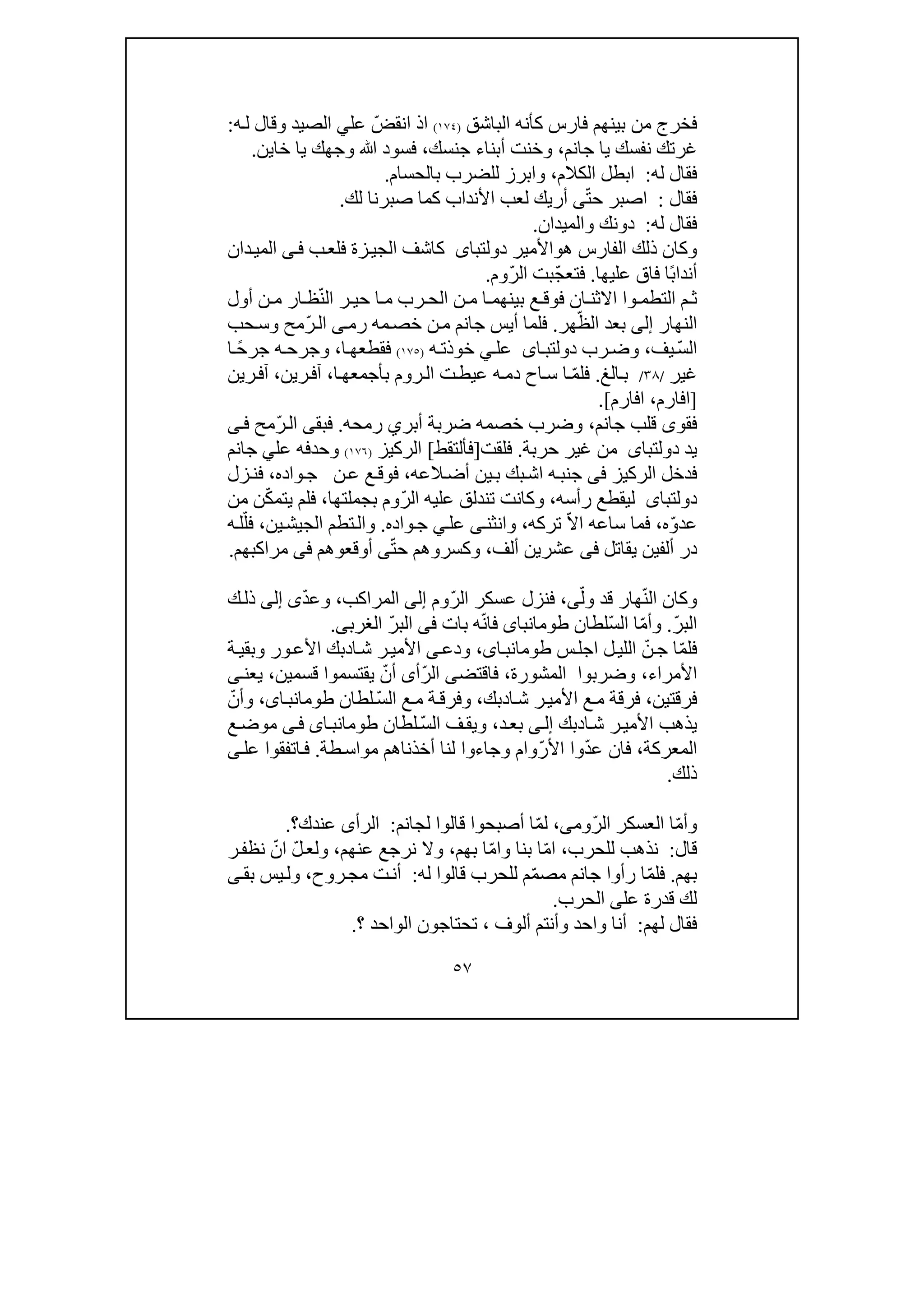 ٥٧
‫كأنه‬ ‫فارس‬ ‫بينھم‬ ‫من‬ ‫فخرج‬‫الباشق‬)١٧٤(ّ‫انقض‬ ‫اذ‬‫عل‬‫ي‬‫ه‬‫ل‬ ‫وقال‬ ‫الصيد‬:
‫جانم‬ ‫يا‬ ‫نفسك‬ ‫غرتك‬،‫أبناء‬ ‫وخنت‬‫جنسك‬،‫وجھك‬ ‫ﷲ‬ ‫فسود‬‫خاين‬ ‫يا‬.
‫له‬ ‫فقال‬:‫ا‬‫الكالم‬ ‫بطل‬،‫بالحسام‬ ‫للضرب‬ ‫وابرز‬.
‫فقال‬:ّ‫ت‬‫ح‬ ‫اصبر‬‫ى‬‫األنداب‬ ‫لعب‬ ‫أريك‬‫لك‬ ‫صبرنا‬ ‫كما‬.
‫له‬ ‫فقال‬:‫دونك‬‫و‬‫الميدان‬.
‫ھ‬ ‫الفارس‬ ‫ذلك‬ ‫وكان‬‫و‬‫األمير‬‫دولتباى‬‫ب‬‫فلع‬ ‫زة‬‫الجي‬ ‫كاشف‬‫ى‬‫ف‬‫دان‬‫المي‬
ً‫ب‬‫أندا‬‫عليھ‬ ‫فاق‬ ‫ا‬‫ا‬.ّ‫ج‬‫فتع‬‫ب‬‫ت‬ّ‫ر‬‫ال‬‫وم‬.
‫الت‬ ‫م‬ ‫ث‬‫وا‬ ‫طم‬‫ا‬ ‫ر‬ ‫حي‬ ‫ا‬ ‫م‬ ‫رب‬ ‫الح‬ ‫ن‬ ‫م‬ ‫ا‬ ‫بينھم‬ ‫ع‬ ‫فوق‬ ‫ان‬ ‫االثن‬ّ‫ن‬‫ل‬‫أول‬ ‫ن‬ ‫م‬ ‫ار‬ ‫ظ‬
‫النھار‬‫إلى‬‫بعد‬ّ‫الظ‬‫ھر‬.‫رم‬ ‫مه‬‫خص‬ ‫ن‬‫م‬ ‫جانم‬ ‫أيس‬ ‫فلما‬‫ى‬ّ‫ر‬‫ال‬‫حب‬‫وس‬ ‫مح‬
‫ال‬ّ‫س‬‫يف‬،‫رب‬‫وض‬‫اى‬‫دولتب‬‫عل‬‫ي‬‫ه‬‫خوذت‬)١٧٥(‫ا‬‫فقطعھ‬،ً‫ح‬‫جر‬ ‫ه‬‫وجرح‬‫ا‬
‫غير‬/٣٨/‫الغ‬‫ب‬.ّ‫م‬‫فل‬‫ه‬‫دم‬ ‫اح‬‫س‬ ‫ا‬‫ا‬‫بأجمعھ‬ ‫روم‬‫ال‬ ‫ت‬‫عيط‬،‫ر‬‫آف‬‫ين‬،‫ر‬‫آف‬‫ين‬
]‫افارم‬،‫افارم‬.[
‫قل‬ ‫فقوى‬‫جانم‬ ‫ب‬،‫أ‬ ‫ضربة‬ ‫خصمه‬ ‫وضرب‬‫بر‬‫ي‬‫رمحه‬.‫ال‬ ‫فبقى‬ّ‫ر‬‫ى‬‫ف‬ ‫مح‬
‫يد‬‫دولتباى‬‫حربة‬ ‫غير‬ ‫من‬.‫فلقت‬]‫فأل‬‫ت‬‫ق‬‫ط‬[‫الركيز‬)١٧٦(‫و‬‫ح‬‫د‬‫ع‬ ‫فه‬‫لي‬‫جانم‬
‫الركيز‬ ‫فدخل‬‫فى‬‫ه‬‫جنب‬‫ا‬‫العه‬‫أض‬ ‫ين‬‫ب‬ ‫بك‬‫ش‬،‫واده‬‫ج‬ ‫ن‬‫ع‬ ‫ع‬‫فوق‬،‫زل‬‫فن‬
‫دولتباى‬‫رأسه‬ ‫ليقطع‬،‫و‬‫تندلق‬ ‫كانت‬ّ‫ر‬‫ال‬ ‫عليه‬‫بجملتھا‬ ‫وم‬،ّ‫ك‬‫يتم‬ ‫فلم‬‫من‬ ‫ن‬
ّ‫و‬‫عد‬‫ه‬،‫ساع‬ ‫فما‬ّ‫ال‬‫ا‬ ‫ه‬‫تركه‬،‫وانثن‬‫ى‬‫عل‬‫ي‬‫واده‬‫ج‬.‫الجيش‬ ‫تطم‬‫وال‬‫ي‬‫ن‬،ّ‫فل‬‫ه‬‫ل‬
‫ألفين‬ ‫در‬‫ي‬‫قاتل‬‫فى‬‫ألف‬ ‫عشرين‬،‫وكسر‬‫و‬ّ‫ت‬‫ح‬ ‫ھم‬‫ى‬‫أوق‬‫ع‬‫وھم‬‫فى‬‫مراكبھم‬.
ّ‫ن‬‫ال‬ ‫وكان‬ّ‫ول‬ ‫قد‬ ‫ھار‬‫ى‬،ّ‫ر‬‫ال‬ ‫عسكر‬ ‫فنزل‬‫وم‬‫إلى‬‫المراكب‬،ّ‫د‬‫وع‬‫ى‬‫إلى‬‫ك‬‫ذل‬
ّ‫ر‬‫الب‬.ّ‫م‬‫وأ‬ّ‫س‬‫ال‬ ‫ا‬‫لطان‬‫طومانباى‬ّ‫ن‬‫فا‬‫بات‬ ‫ه‬‫فى‬ّ‫ر‬‫الب‬‫الغرب‬‫ى‬.
ّ‫م‬‫فل‬ّ‫ن‬‫ج‬ ‫ا‬‫ل‬‫اللي‬‫ا‬‫س‬‫جل‬،‫اى‬‫طومانب‬‫ودع‬‫ى‬‫ا‬‫ش‬ ‫ر‬‫األمي‬‫د‬‫ة‬‫وبقي‬ ‫ور‬‫األع‬ ‫بك‬
‫األمراء‬،‫المشورة‬ ‫وضربوا‬،‫فاقتض‬‫ى‬ّ‫ر‬‫ال‬‫أ‬‫ى‬‫أ‬ّ‫ن‬‫يقتسموا‬‫قسمين‬،‫يعن‬‫ى‬
‫فرقتين‬،‫ا‬‫ش‬ ‫ر‬‫األمي‬ ‫ع‬‫م‬ ‫فرقة‬‫د‬‫بك‬،‫ع‬‫م‬ ‫ة‬‫وفرق‬ّ‫س‬‫ال‬‫لطان‬،‫اى‬‫طومانب‬ّ‫وأن‬
‫ا‬‫ش‬ ‫ر‬‫األمي‬ ‫يذھب‬‫د‬‫بك‬‫ى‬‫إل‬‫د‬‫بع‬،ّ‫س‬‫ال‬ ‫ف‬‫ويق‬‫لطان‬‫اى‬‫طومانب‬‫ى‬‫ف‬‫ع‬‫موض‬
‫المعركة‬،ّ‫د‬‫ع‬ ‫فان‬‫وا‬ّ‫ر‬‫األ‬‫و‬‫طة‬‫مواس‬ ‫أخذناھم‬ ‫لنا‬ ‫وجاءوا‬ ‫ام‬.‫عل‬ ‫اتفقوا‬‫ف‬‫ى‬
‫ذلك‬.
ّ‫م‬‫وأ‬ّ‫ر‬‫ال‬ ‫العسكر‬ ‫ا‬‫وم‬‫ى‬،ّ‫م‬‫ل‬‫لجانم‬ ‫قالوا‬ ‫أصبحوا‬ ‫ا‬:‫الرأ‬‫عندك‬ ‫ى‬‫؟‬.
‫قال‬:‫للحرب‬ ‫نذھب‬،ّ‫م‬‫ا‬ّ‫م‬‫وا‬ ‫بنا‬ ‫ا‬‫بھم‬ ‫ا‬،‫عنھم‬ ‫نرجع‬ ‫وال‬،ّ‫ل‬‫ولع‬ّ‫ان‬‫ر‬‫نظف‬
‫بھم‬.ّ‫م‬‫فل‬ّ‫م‬‫مص‬ ‫جانم‬ ‫رأوا‬ ‫ا‬‫م‬‫ل‬‫له‬ ‫قالوا‬ ‫لحرب‬:‫روح‬‫مج‬ ‫ت‬‫أن‬،‫يس‬‫ول‬‫بق‬‫ى‬
‫الح‬ ‫على‬ ‫قدرة‬ ‫لك‬‫رب‬.
‫لھم‬ ‫فقال‬:‫ألوف‬ ‫وأنتم‬ ‫واحد‬ ‫أنا‬،‫تحتاجون‬‫ال‬‫واحد‬‫؟‬.
 