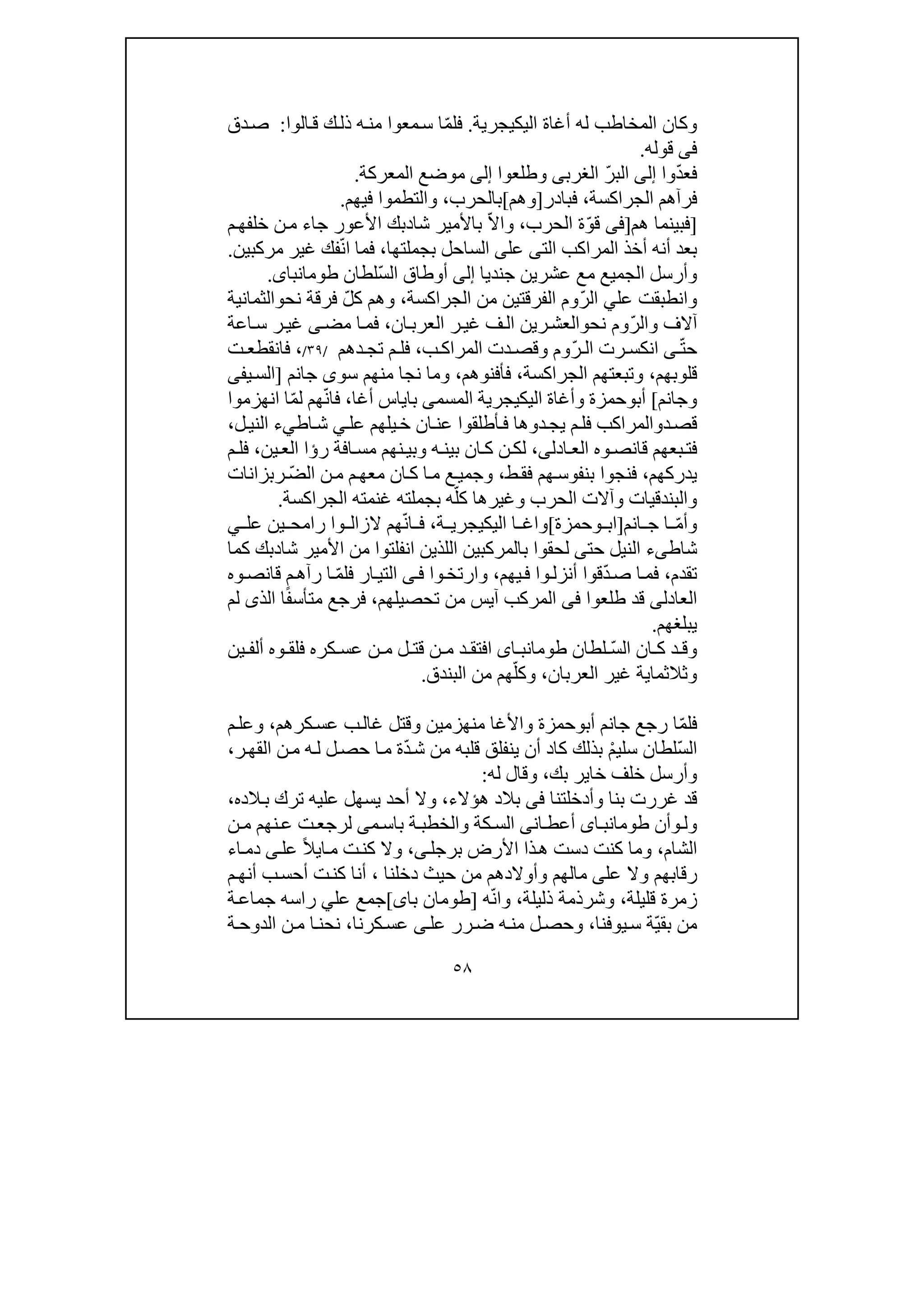 ٥٨
‫اليك‬ ‫أغاة‬ ‫له‬ ‫المخاطب‬ ‫وكان‬‫ي‬‫جرية‬.ّ‫م‬‫فل‬‫الوا‬‫ق‬ ‫ك‬‫ذل‬ ‫ه‬‫من‬ ‫معوا‬‫س‬ ‫ا‬:‫دق‬‫ص‬
‫فى‬‫قوله‬.
ّ‫د‬‫فع‬‫وا‬‫إلى‬ّ‫ر‬‫الب‬‫الغرب‬‫ى‬‫وطلعوا‬‫إلى‬‫المعركة‬ ‫موضع‬.
‫الجراكسة‬ ‫فرآھم‬،‫فبادر‬]‫وھم‬[‫ب‬‫الحرب‬،‫والتطموا‬‫في‬‫ھم‬.
]‫ھم‬ ‫فبينما‬]‫فى‬ّ‫و‬‫ق‬‫الحرب‬ ‫ة‬،‫و‬ّ‫ال‬‫ا‬‫شا‬ ‫باألمير‬‫د‬‫األعور‬ ‫بك‬‫جاء‬‫م‬‫خلفھ‬ ‫ن‬‫م‬
‫أن‬ ‫بعد‬‫ه‬‫الت‬ ‫المراكب‬ ‫أخذ‬‫ى‬‫بجملت‬ ‫الساحل‬ ‫على‬‫ھا‬،ّ‫ن‬‫ا‬ ‫فما‬‫ف‬‫ك‬‫مركبين‬ ‫غير‬.
‫جنديا‬ ‫عشرين‬ ‫مع‬ ‫الجميع‬ ‫وأرسل‬‫إلى‬ّ‫س‬‫ال‬ ‫أوطاق‬‫لطان‬‫طومانباى‬.
‫عل‬ ‫وانطبقت‬‫ي‬ّ‫ر‬‫ال‬‫الفرقت‬ ‫وم‬‫ي‬‫الجراكسة‬ ‫من‬ ‫ن‬،ّ‫ل‬‫ك‬ ‫وھم‬‫نح‬ ‫فرقة‬‫و‬‫الثمانية‬
ّ‫ر‬‫وال‬ ‫آالف‬‫نح‬ ‫وم‬‫و‬‫ف‬‫ال‬ ‫رين‬‫العش‬‫ان‬‫العرب‬ ‫ر‬‫غي‬،‫اعة‬‫س‬ ‫ر‬‫غي‬ ‫ى‬‫مض‬ ‫ا‬‫فم‬
ّ‫ت‬‫ح‬‫ى‬ّ‫ر‬ ‫ال‬ ‫رت‬ ‫انكس‬‫ب‬ ‫المراك‬ ‫دت‬ ‫وقص‬ ‫وم‬،‫دھ‬ ‫تج‬ ‫م‬ ‫فل‬‫م‬/٣٩/،‫ت‬ ‫فانقطع‬
‫قلوبھم‬،‫الجراكسة‬ ‫وتبعتھم‬،‫فأفنوھم‬،‫جانم‬ ‫سوى‬ ‫منھم‬ ‫نجا‬ ‫وما‬]‫ي‬‫الس‬‫فى‬
‫و‬‫جانم‬[‫أب‬‫و‬‫حم‬‫زة‬‫اليك‬ ‫وأغاة‬‫ي‬‫أغا‬ ‫باياس‬ ‫المسمى‬ ‫جرية‬،ّ‫ن‬‫فا‬ّ‫م‬‫ل‬ ‫ھم‬‫انھزموا‬ ‫ا‬
‫د‬‫قص‬‫و‬‫م‬‫فل‬ ‫المراكب‬‫دوھا‬‫يج‬‫عن‬ ‫أطلقوا‬‫ف‬‫عل‬ ‫يلھم‬‫خ‬ ‫ان‬‫ي‬‫اط‬‫ش‬‫ي‬‫ل‬‫الني‬ ‫ء‬،
‫وه‬‫قانص‬ ‫بعھم‬‫فت‬‫ادل‬‫الع‬‫ى‬،‫ر‬ ‫افة‬‫مس‬ ‫نھم‬‫وبي‬ ‫ه‬‫بين‬ ‫ان‬‫ك‬ ‫ن‬‫لك‬‫ؤا‬‫ين‬‫الع‬،‫م‬‫فل‬
‫يدركھم‬،‫ب‬ ‫فنجوا‬‫نف‬‫و‬‫ط‬‫فق‬ ‫ھم‬‫س‬،ّ‫ض‬‫ال‬ ‫ن‬‫م‬ ‫م‬‫معھ‬ ‫ان‬‫ك‬ ‫ا‬‫م‬ ‫ع‬‫وجمي‬‫ربزانات‬
ّ‫كل‬ ‫وغيرھا‬ ‫الحرب‬ ‫وآالت‬ ‫والبندقيات‬‫الجراكسة‬ ‫غنمته‬ ‫بجملته‬ ‫ه‬.
ّ‫م‬‫وأ‬‫انم‬ ‫ج‬ ‫ا‬]‫وحمزة‬ ‫اب‬[‫و‬‫اليك‬ ‫ا‬ ‫اغ‬‫ي‬‫ة‬ ‫جري‬،ّ‫ن‬‫ا‬ ‫ف‬‫ھم‬‫ال‬‫و‬ ‫زال‬‫عل‬ ‫ين‬ ‫رامح‬ ‫ا‬‫ي‬
‫شاط‬‫ى‬‫حت‬ ‫النيل‬ ‫ء‬‫ى‬‫بالمرك‬ ‫لحقوا‬‫انفلت‬ ‫اللذين‬ ‫بين‬‫و‬‫شا‬ ‫األمير‬ ‫من‬ ‫ا‬‫د‬‫بك‬‫كما‬
‫تقدم‬،ّ‫د‬‫ص‬ ‫ا‬‫فم‬‫أ‬ ‫قوا‬‫يھم‬‫ف‬ ‫وا‬‫نزل‬،‫وا‬‫وارتخ‬‫ى‬‫ف‬‫ار‬‫التي‬ّ‫م‬‫فل‬‫وه‬‫قانص‬ ‫م‬‫رآھ‬ ‫ا‬
‫العادل‬‫ى‬‫طلعوا‬ ‫قد‬‫فى‬‫من‬ ‫آيس‬ ‫المركب‬‫تحصيلھم‬،ً‫ف‬‫متأس‬ ‫فرجع‬‫الذ‬ ‫ا‬‫ى‬‫لم‬
‫يبلغھم‬.
‫و‬‫د‬ ‫ق‬ّ‫س‬‫ال‬ ‫ان‬ ‫ك‬‫لطان‬‫اى‬ ‫طومانب‬‫ل‬ ‫قت‬ ‫ن‬ ‫م‬ ‫د‬ ‫افتق‬‫ف‬ ‫كره‬ ‫عس‬ ‫ن‬ ‫م‬‫وه‬ ‫لق‬‫ين‬ ‫ألف‬
‫وثالثما‬‫ي‬‫العربان‬ ‫غير‬ ‫ة‬،ّ‫وكل‬‫البندق‬ ‫من‬ ‫ھم‬.
ّ‫م‬‫فل‬‫أب‬ ‫جانم‬ ‫رجع‬ ‫ا‬‫و‬‫منھزمين‬ ‫واألغا‬ ‫حمزة‬‫كرھم‬‫عس‬ ‫ب‬‫غال‬ ‫وقتل‬،‫م‬‫وعل‬
ّ‫س‬‫ال‬ْ‫م‬‫سلي‬ ‫لطان‬ّ‫د‬‫ش‬ ‫من‬ ‫قلبه‬ ‫ينفلق‬ ‫أن‬ ‫كاد‬ ‫بذلك‬‫ر‬‫القھ‬ ‫ن‬‫م‬ ‫ه‬‫ل‬ ‫ل‬‫حص‬ ‫ا‬‫م‬ ‫ة‬،
‫بك‬ ‫خاير‬ ‫خلف‬ ‫وأرسل‬،‫له‬ ‫وقال‬:
‫وأدخلتنا‬ ‫بنا‬ ‫غررت‬ ‫قد‬‫فى‬‫ھؤالء‬ ‫بالد‬،‫أحد‬ ‫وال‬‫الده‬‫ب‬ ‫ترك‬ ‫عليه‬ ‫يسھل‬،
‫ول‬‫و‬‫أن‬‫اى‬‫طومانب‬‫ان‬‫أعط‬‫ى‬‫كة‬‫الس‬‫و‬‫ة‬‫الخطب‬‫م‬‫باس‬‫ى‬‫ت‬‫لرجع‬‫ع‬‫نھم‬‫ن‬‫م‬
‫الشام‬،‫ذ‬‫ھ‬ ‫دست‬ ‫كنت‬ ‫وما‬‫ا‬‫برجل‬ ‫األرض‬‫ى‬،‫ا‬‫م‬ ‫ت‬‫كن‬ ‫وال‬‫ي‬ً‫ال‬‫عل‬‫ى‬‫اء‬‫دم‬
‫عل‬ ‫وال‬ ‫رقابھم‬‫ى‬‫حي‬ ‫من‬ ‫وأوالدھم‬ ‫مالھم‬‫ث‬‫دخلنا‬،‫أن‬‫ا‬‫م‬‫أنھ‬ ‫ب‬‫أحس‬ ‫ت‬‫كن‬
‫قليلة‬ ‫زمرة‬،‫ذليلة‬ ‫وشرذمة‬،ّ‫ن‬‫وا‬‫ه‬]‫با‬ ‫طومان‬‫ى‬[‫ع‬ ‫جمع‬‫ل‬‫ي‬‫ر‬‫ا‬‫ة‬‫جماع‬ ‫سه‬
ّ‫ي‬‫بق‬ ‫من‬‫يوفنا‬‫س‬ ‫ة‬،‫عل‬ ‫رر‬‫ض‬ ‫ه‬‫من‬ ‫ل‬‫وحص‬‫ى‬‫كرنا‬‫عس‬،‫نحن‬‫ا‬‫ة‬‫الدوح‬ ‫ن‬‫م‬
 