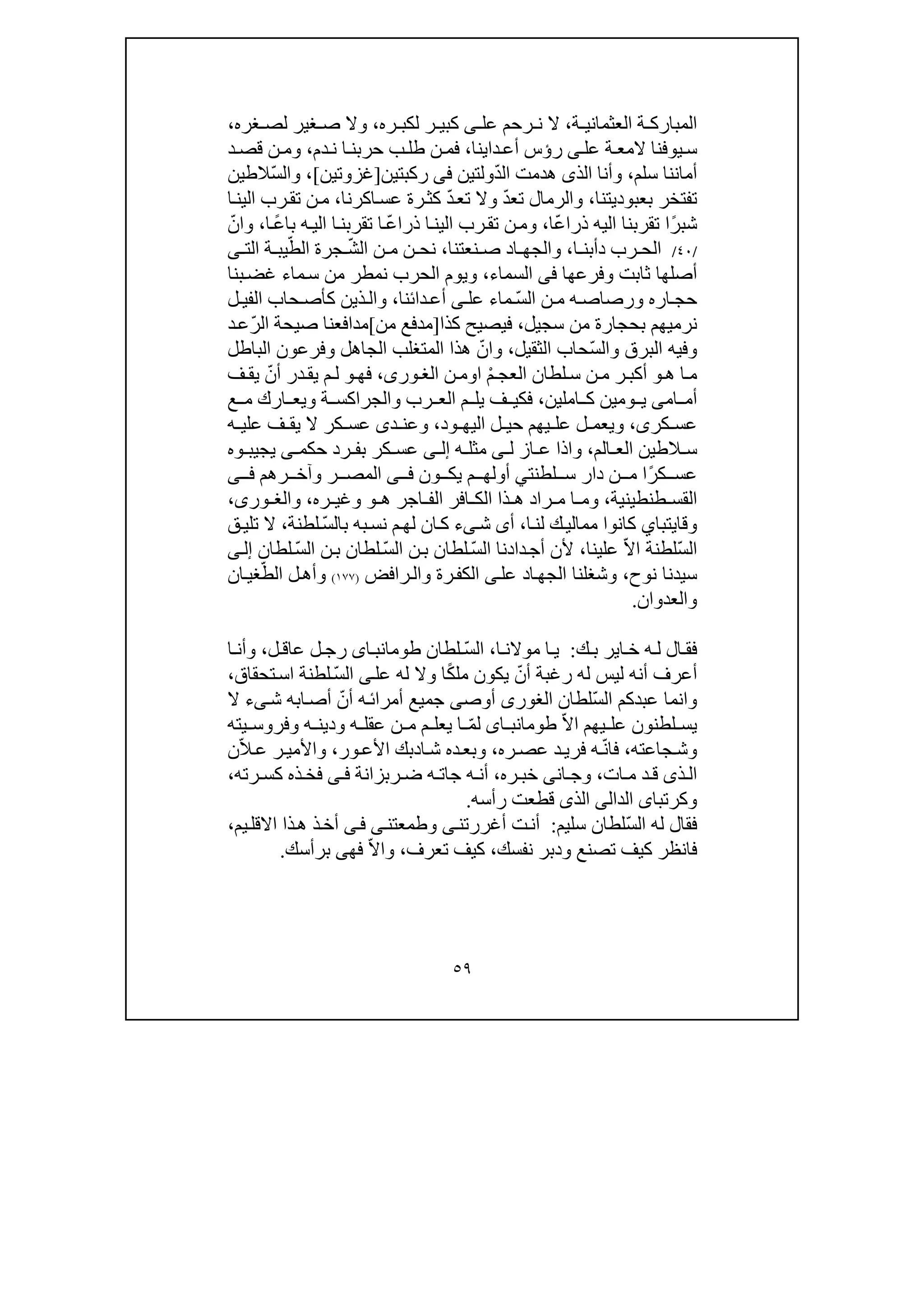 ٥٩
‫ة‬ ‫العثماني‬ ‫ة‬ ‫المبارك‬،‫رحم‬ ‫ن‬ ‫ال‬‫عل‬‫ى‬‫ر‬ ‫كبي‬‫ره‬ ‫لكب‬،‫غره‬ ‫لص‬ ‫غير‬ ‫ص‬ ‫وال‬،
‫عل‬ ‫ة‬ ‫المع‬ ‫يوفنا‬‫س‬‫ى‬‫ر‬‫ؤ‬‫دا‬‫أع‬ ‫س‬‫ي‬‫نا‬،‫دم‬‫ن‬ ‫ا‬ ‫حربن‬ ‫ب‬‫طل‬ ‫ن‬ ‫فم‬،‫د‬‫قص‬ ‫ن‬ ‫وم‬
‫سلم‬ ‫أماننا‬،ّ‫د‬‫ال‬ ‫ھدمت‬ ‫الذى‬ ‫وأنا‬‫ولتين‬‫فى‬‫ركبتين‬]‫غزوتين‬[،ّ‫س‬‫وال‬‫الطين‬
‫ت‬‫بعبوديتنا‬ ‫فتخر‬،ّ‫د‬‫تع‬ ‫والرمال‬ّ‫د‬‫تع‬ ‫وال‬‫اكرنا‬‫عس‬ ‫رة‬‫كث‬،‫ا‬‫الين‬ ‫رب‬‫تق‬ ‫ن‬‫م‬
ً‫ر‬‫شب‬ّ‫ع‬‫ذرا‬ ‫اليه‬ ‫تقربنا‬ ‫ا‬‫ا‬،ّ‫ع‬‫ذرا‬ ‫ا‬‫الين‬ ‫رب‬‫تق‬ ‫ن‬‫وم‬ً‫ع‬‫با‬ ‫ه‬‫الي‬ ‫ا‬‫تقربن‬ ‫ا‬‫ا‬،ّ‫وان‬
/٤٠/‫ا‬ ‫دأبن‬ ‫رب‬ ‫الح‬،‫نعتنا‬ ‫ص‬ ‫اد‬ ‫والجھ‬،ّ‫ش‬‫ال‬ ‫ن‬ ‫م‬ ‫ن‬ ‫نح‬ّ‫الط‬ ‫جرة‬‫الت‬ ‫ة‬ ‫يب‬‫ى‬
‫وفرعھا‬ ‫ثابت‬ ‫أصلھا‬‫فى‬‫السماء‬،‫الحرب‬ ‫ويوم‬‫ن‬‫غض‬ ‫ماء‬‫س‬ ‫من‬ ‫مطر‬‫بنا‬
‫ار‬ ‫حج‬‫ه‬‫ورصاص‬‫ه‬ّ‫س‬‫ال‬ ‫ن‬ ‫م‬‫عل‬ ‫ماء‬‫ى‬‫دائنا‬‫أع‬،‫ل‬ ‫الفي‬ ‫حاب‬ ‫كأص‬ ‫ذين‬‫وال‬
‫سجيل‬ ‫من‬ ‫بحجارة‬ ‫نرميھم‬،‫ك‬ ‫فيصيح‬‫ذ‬‫ا‬]‫من‬ ‫مدفع‬[ّ‫ر‬‫ال‬ ‫صيحة‬ ‫مدافعنا‬‫د‬‫ع‬
ّ‫س‬‫وال‬ ‫البرق‬ ‫وفيه‬‫الثقيل‬ ‫حاب‬،ّ‫وان‬‫الباطل‬ ‫وفرعون‬ ‫الجاھل‬ ‫المتغلب‬ ‫ھذا‬
‫ھ‬ ‫ا‬‫م‬‫و‬ْ‫م‬ ‫العج‬ ‫لطان‬‫س‬ ‫ن‬‫م‬ ‫ر‬ ‫أكب‬‫ا‬‫و‬‫ن‬‫م‬،‫ورى‬‫الغ‬‫ف‬‫ھ‬‫و‬ّ‫أن‬ ‫در‬‫يق‬ ‫م‬‫ل‬‫ف‬ ‫يق‬
‫ام‬ ‫أم‬‫ى‬‫و‬ ‫ي‬‫املين‬ ‫ك‬ ‫مين‬،‫ارك‬ ‫ويع‬ ‫ة‬ ‫والجراكس‬ ‫رب‬ ‫الع‬ ‫م‬ ‫يل‬ ‫ف‬ ‫فكي‬‫ع‬ ‫م‬
‫كر‬ ‫عس‬‫ى‬،‫ود‬ ‫اليھ‬ ‫ل‬ ‫حي‬ ‫يھم‬ ‫عل‬ ‫ل‬ ‫ويعم‬،‫د‬ ‫وعن‬‫ى‬‫ه‬ ‫علي‬ ‫ف‬ ‫يق‬ ‫ال‬ ‫كر‬ ‫عس‬
‫الم‬ ‫الع‬ ‫الطين‬ ‫س‬،‫ل‬ ‫از‬ ‫ع‬ ‫واذا‬‫ى‬‫ه‬ ‫مثل‬‫ى‬ ‫إل‬‫حكم‬ ‫رد‬ ‫بف‬ ‫كر‬ ‫عس‬‫ى‬‫و‬ ‫يجيب‬‫ه‬
ً‫ر‬‫ك‬ ‫عس‬‫ا‬‫لطنت‬ ‫س‬ ‫دار‬ ‫ن‬ ‫م‬‫ي‬‫ون‬ ‫يك‬ ‫م‬ ‫أولھ‬‫ى‬ ‫ف‬‫ال‬‫رھم‬ ‫وآخ‬ ‫ر‬ ‫مص‬‫ى‬ ‫ف‬
‫طنطينية‬ ‫القس‬،‫ھ‬ ‫اجر‬ ‫الف‬ ‫افر‬ ‫الك‬ ‫ذا‬ ‫ھ‬ ‫راد‬ ‫م‬ ‫ا‬ ‫وم‬‫و‬‫وغي‬‫ره‬،‫و‬،‫ورى‬ ‫الغ‬
‫وقايتبا‬‫ي‬‫ا‬‫لن‬ ‫ك‬‫ممالي‬ ‫كانوا‬،‫أ‬‫ى‬ّ‫س‬‫بال‬ ‫به‬‫نس‬ ‫م‬‫لھ‬ ‫ان‬‫ك‬ ‫ىء‬‫ش‬‫لطنة‬،‫ق‬‫تلي‬ ‫ال‬
ّ‫س‬‫ال‬ّ‫ال‬‫ا‬ ‫لطنة‬‫ع‬‫ل‬‫ي‬‫نا‬،‫دادنا‬‫أج‬ ‫ألن‬‫ال‬ّ‫س‬‫ن‬‫ب‬ ‫لطان‬‫ال‬ّ‫س‬‫ن‬‫ب‬ ‫لطان‬‫ال‬ّ‫س‬‫لطان‬‫ى‬‫إل‬
‫نوح‬ ‫سيدنا‬،‫ال‬ ‫وشغلنا‬‫اد‬‫جھ‬‫عل‬‫ى‬‫رة‬‫الكف‬‫رافض‬‫وال‬)١٧٧(ّ‫الط‬ ‫ل‬‫وأھ‬‫ان‬‫غي‬
‫والعدوان‬.
‫ك‬ ‫ب‬ ‫اير‬ ‫خ‬ ‫ه‬ ‫ل‬ ‫ال‬ ‫فق‬:‫ا‬ ‫موالن‬ ‫ا‬ ‫ي‬،ّ‫س‬‫ال‬‫لطان‬‫اى‬ ‫طومانب‬‫ل‬ ‫عاق‬ ‫ل‬ ‫رج‬،‫ا‬ ‫وأن‬
ّ‫أن‬ ‫رغبة‬ ‫له‬ ‫ليس‬ ‫أنه‬ ‫أعرف‬ً‫ك‬‫مل‬ ‫يكون‬‫عل‬ ‫له‬ ‫وال‬ ‫ا‬‫ى‬ّ‫س‬‫ال‬‫تحقاق‬‫اس‬ ‫لطنة‬،
‫عبدكم‬ ‫وانما‬‫ّلطان‬‫س‬‫ال‬‫الغورى‬‫أوص‬‫ى‬ّ‫أن‬ ‫ه‬‫أمرائ‬ ‫جميع‬‫ش‬ ‫ابه‬‫أص‬‫ى‬‫ال‬ ‫ء‬
ّ‫ال‬‫ا‬ ‫يھم‬ ‫عل‬ ‫لطنون‬ ‫يس‬‫اى‬ ‫طومانب‬ّ‫م‬‫ل‬‫يته‬ ‫وفروس‬ ‫ه‬ ‫ودين‬ ‫ه‬ ‫عقل‬ ‫ن‬ ‫م‬ ‫م‬ ‫يعل‬ ‫ا‬
‫جاعته‬‫وش‬،‫فا‬ّ‫ن‬‫ره‬‫عص‬ ‫د‬‫فري‬ ‫ه‬،‫ا‬‫ش‬ ‫ده‬‫وبع‬‫د‬‫بك‬‫ور‬‫األع‬،ّ‫ال‬‫ع‬ ‫ر‬‫واألمي‬‫ن‬
‫ات‬ ‫م‬ ‫د‬ ‫ق‬ ‫ذى‬ ‫ال‬،‫ره‬ ‫خب‬ ‫انى‬ ‫وج‬،‫جا‬ ‫ه‬ ‫أن‬‫ربزانة‬ ‫ض‬ ‫ه‬ ‫ت‬‫ى‬ ‫ف‬‫رته‬ ‫كس‬ ‫ذه‬ ‫فخ‬،
‫وكرتبا‬‫ى‬‫ال‬‫دا‬‫لى‬‫رأسه‬ ‫قطعت‬ ‫الذى‬.
ّ‫س‬‫ال‬ ‫له‬ ‫فقال‬‫سليم‬ ‫لطان‬:‫وطمعتن‬ ‫ى‬‫أغررتن‬ ‫ت‬‫أن‬‫ى‬‫ى‬‫ف‬‫يم‬‫االقل‬ ‫ذا‬‫ھ‬ ‫ذ‬‫أخ‬،
‫نفسك‬ ‫ودبر‬ ‫تصنع‬ ‫كيف‬ ‫فانظر‬،‫تعرف‬ ‫كيف‬،ّ‫ال‬‫وا‬‫فھ‬‫ى‬‫برأسك‬.
 