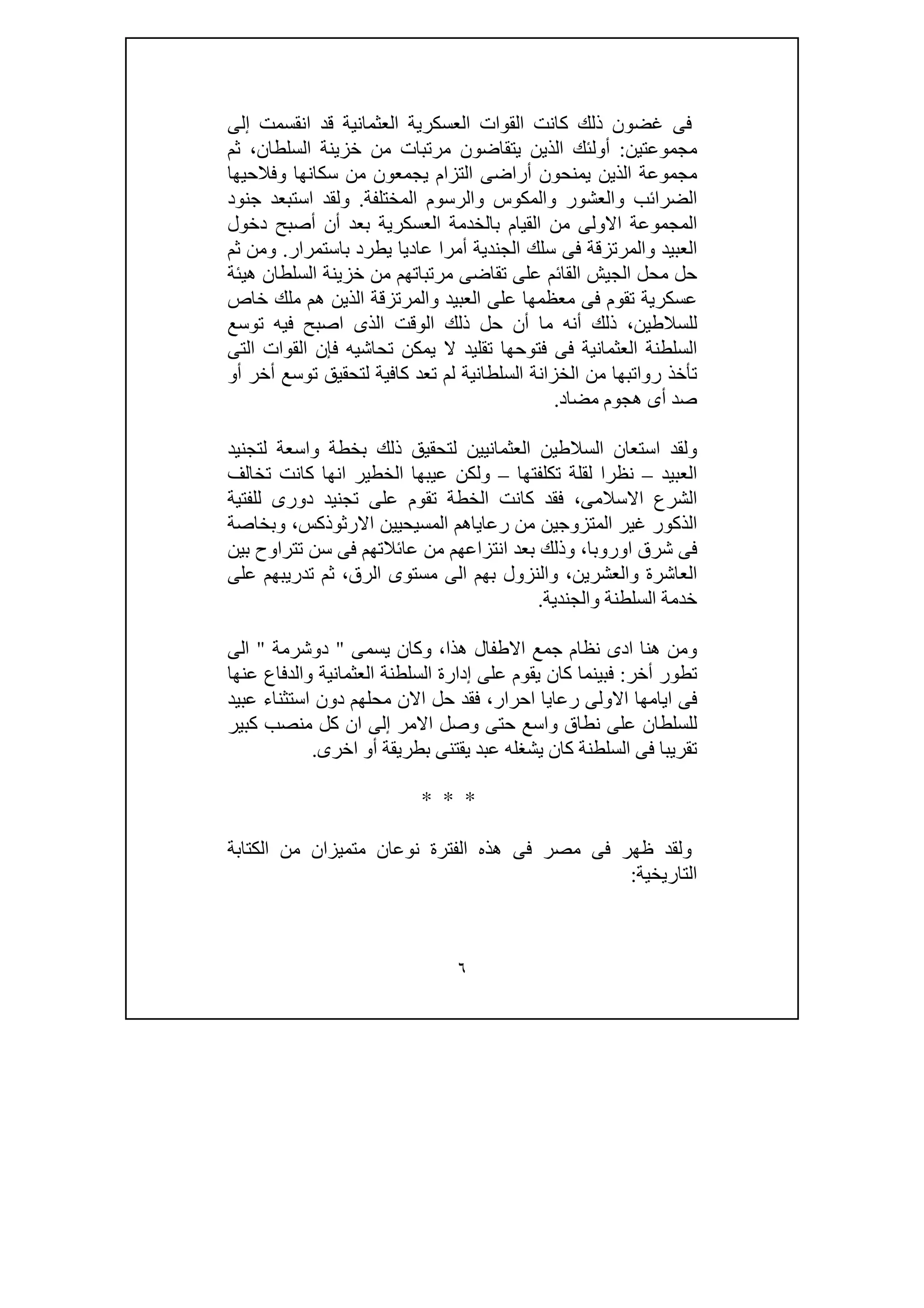٦
‫العثما‬ ‫العسكرية‬ ‫القوات‬ ‫كانت‬ ‫ذلك‬ ‫غضون‬ ‫فى‬‫إلى‬ ‫انقسمت‬ ‫قد‬ ‫نية‬
‫مجموعتين‬:‫ثم‬ ،‫السلطان‬ ‫خزينة‬ ‫من‬ ‫مرتبات‬ ‫يتقاضون‬ ‫الذين‬ ‫أولئك‬
‫وفالحيھا‬ ‫سكانھا‬ ‫من‬ ‫يجمعون‬ ‫التزام‬ ‫أراضى‬ ‫يمنحون‬ ‫الذين‬ ‫مجموعة‬
‫المختلفة‬ ‫والرسوم‬ ‫والمكوس‬ ‫والعشور‬ ‫الضرائب‬.‫جنود‬ ‫استبعد‬ ‫ولقد‬
‫دخول‬ ‫أصبح‬ ‫أن‬ ‫بعد‬ ‫العسكرية‬ ‫بالخدمة‬ ‫القيام‬ ‫من‬ ‫االولى‬ ‫المجموعة‬
‫ال‬‫عبيد‬‫والمرتزقة‬‫باستمرار‬ ‫يطرد‬ ‫عاديا‬ ‫أمرا‬ ‫الجندية‬ ‫سلك‬ ‫فى‬.‫ثم‬ ‫ومن‬
‫ھيئة‬ ‫السلطان‬ ‫خزينة‬ ‫من‬ ‫مرتباتھم‬ ‫تقاضى‬ ‫على‬ ‫القائم‬ ‫الجيش‬ ‫محل‬ ‫حل‬
‫العبيد‬ ‫على‬ ‫معظمھا‬ ‫فى‬ ‫تقوم‬ ‫عسكرية‬‫والمرتزقة‬‫خاص‬ ‫ملك‬ ‫ھم‬ ‫الذين‬
‫توسع‬ ‫فيه‬ ‫اصبح‬ ‫الذى‬ ‫الوقت‬ ‫ذلك‬ ‫حل‬ ‫أن‬ ‫ما‬ ‫أنه‬ ‫ذلك‬ ،‫للسالطين‬
‫العثمان‬ ‫السلطنة‬‫التى‬ ‫القوات‬ ‫فإن‬ ‫تحاشيه‬ ‫يمكن‬ ‫ال‬ ‫تقليد‬ ‫فتوحھا‬ ‫فى‬ ‫ية‬
‫أو‬ ‫أخر‬ ‫توسع‬ ‫لتحقيق‬ ‫كافية‬ ‫تعد‬ ‫لم‬ ‫السلطانية‬ ‫الخزانة‬ ‫من‬ ‫رواتبھا‬ ‫تأخذ‬
‫مضاد‬ ‫ھجوم‬ ‫أى‬ ‫صد‬.
‫لتجنيد‬ ‫واسعة‬ ‫بخطة‬ ‫ذلك‬ ‫لتحقيق‬ ‫العثمانيين‬ ‫السالطين‬ ‫استعان‬ ‫ولقد‬
‫العبيد‬–‫تكلفتھا‬ ‫لقلة‬ ‫نظرا‬–‫تخال‬ ‫كانت‬ ‫انھا‬ ‫الخطير‬ ‫عيبھا‬ ‫ولكن‬‫ف‬
‫للفتية‬ ‫دورى‬ ‫تجنيد‬ ‫على‬ ‫تقوم‬ ‫الخطة‬ ‫كانت‬ ‫فقد‬ ،‫االسالمى‬ ‫الشرع‬
‫وبخاصة‬ ،‫االرثوذكس‬ ‫المسيحيين‬ ‫رعاياھم‬ ‫من‬ ‫المتزوجين‬ ‫غير‬ ‫الذكور‬
‫بين‬ ‫تتراوح‬ ‫سن‬ ‫فى‬ ‫عائالتھم‬ ‫من‬ ‫انتزاعھم‬ ‫بعد‬ ‫وذلك‬ ،‫اوروبا‬ ‫شرق‬ ‫فى‬
‫على‬ ‫تدريبھم‬ ‫ثم‬ ،‫الرق‬ ‫مستوى‬ ‫الى‬ ‫بھم‬ ‫والنزول‬ ،‫والعشرين‬ ‫العاشرة‬
‫السلطنة‬ ‫خدمة‬‫والجندية‬.
‫يسمى‬ ‫وكان‬ ،‫ھذا‬ ‫االطفال‬ ‫جمع‬ ‫نظام‬ ‫ادى‬ ‫ھنا‬ ‫ومن‬"‫دوشرمة‬"‫الى‬
‫أخر‬ ‫تطور‬:‫عنھا‬ ‫والدفاع‬ ‫العثمانية‬ ‫السلطنة‬ ‫إدارة‬ ‫على‬ ‫يقوم‬ ‫كان‬ ‫فبينما‬
‫عبيد‬ ‫استثناء‬ ‫دون‬ ‫محلھم‬ ‫االن‬ ‫حل‬ ‫فقد‬ ،‫احرار‬ ‫رعايا‬ ‫االولى‬ ‫ايامھا‬ ‫فى‬
‫كبي‬ ‫منصب‬ ‫كل‬ ‫ان‬ ‫إلى‬ ‫االمر‬ ‫وصل‬ ‫حتى‬ ‫واسع‬ ‫نطاق‬ ‫على‬ ‫للسلطان‬‫ر‬
‫اخرى‬ ‫أو‬ ‫بطريقة‬ ‫يقتنى‬ ‫عبد‬ ‫يشغله‬ ‫كان‬ ‫السلطنة‬ ‫فى‬ ‫تقريبا‬.
* * *
‫الكتابة‬ ‫من‬ ‫متميزان‬ ‫نوعان‬ ‫الفترة‬ ‫ھذه‬ ‫فى‬ ‫مصر‬ ‫فى‬ ‫ظھر‬ ‫ولقد‬
‫التاريخية‬:
 