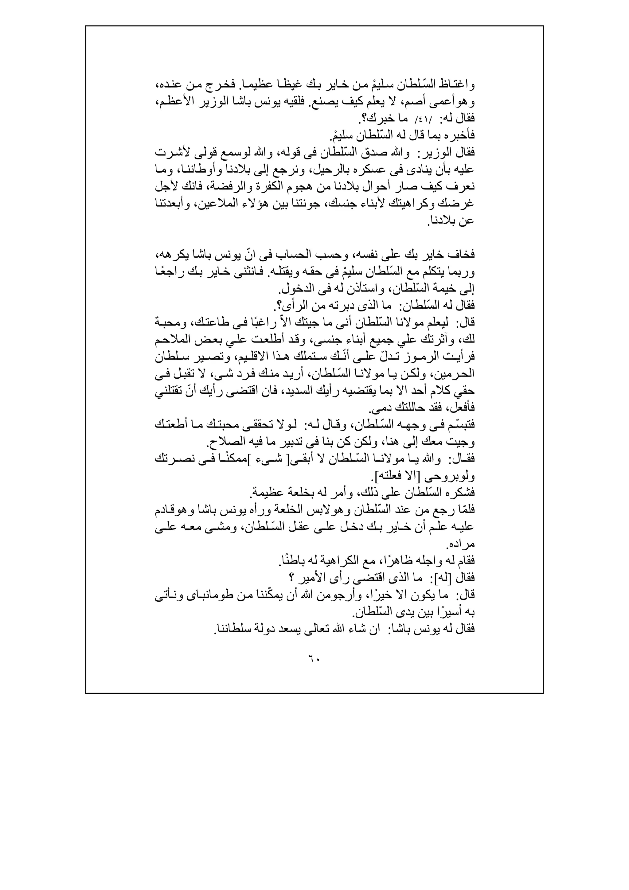 ٦٠
ّ‫س‬‫ال‬ ‫اظ‬‫واغت‬ْ‫م‬‫لي‬‫س‬ ‫لطان‬‫اي‬‫خ‬ ‫ن‬‫م‬‫ا‬‫عظيم‬ ‫ا‬‫غيظ‬ ‫ك‬‫ب‬ ‫ر‬.‫ده‬‫عن‬ ‫ن‬‫م‬ ‫رج‬‫فخ‬،
‫وھ‬‫و‬‫أعم‬‫ى‬‫أصم‬،‫يصنع‬ ‫كيف‬ ‫يعلم‬ ‫ال‬.‫م‬‫األعظ‬ ‫الوزير‬ ‫باشا‬ ‫يونس‬ ‫فلقيه‬،
‫له‬ ‫فقال‬:/٤١/‫خبرك‬ ‫ما‬‫؟‬.
ّ‫س‬‫ال‬ ‫له‬ ‫قال‬ ‫بما‬ ‫فأخبره‬ْ‫م‬‫سلي‬ ‫لطان‬.
‫الوزير‬ ‫فقال‬:ّ‫س‬‫ال‬ ‫صدق‬ ‫وﷲ‬‫لطان‬‫فى‬‫قوله‬،‫ل‬ ‫وﷲ‬‫و‬‫قول‬ ‫سمع‬‫ى‬‫رت‬‫ألش‬
‫يناد‬ ‫بأن‬ ‫عليه‬‫ى‬‫فى‬‫بالرحيل‬ ‫عسكره‬،‫ون‬‫رجع‬‫إلى‬‫وأوطا‬ ‫بالدنا‬‫ا‬‫نن‬،‫ا‬‫وم‬
‫صار‬ ‫كيف‬ ‫نعرف‬‫والرفضة‬ ‫الكفرة‬ ‫ھجوم‬ ‫من‬ ‫بالدنا‬ ‫أحوال‬،‫فا‬‫ن‬‫ألجل‬ ‫ك‬
‫جنسك‬ ‫ألبناء‬ ‫وكراھيتك‬ ‫غرضك‬،‫المالعين‬ ‫ھؤالء‬ ‫بين‬ ‫جونتنا‬،‫وأبعدتنا‬
‫بالدنا‬ ‫عن‬.
‫عل‬ ‫بك‬ ‫خاير‬ ‫فخاف‬‫ى‬‫نفسه‬،‫وحسب‬‫ال‬‫حساب‬‫فى‬ّ‫ان‬‫باشا‬ ‫يونس‬‫يكرھه‬،
ّ‫س‬‫ال‬ ‫مع‬ ‫يتكلم‬ ‫وربما‬ْ‫م‬‫سلي‬ ‫لطان‬‫فى‬‫حق‬‫ه‬‫ه‬‫ويقتل‬.‫انثن‬‫ف‬‫ى‬ً‫ع‬‫راج‬ ‫ك‬‫ب‬ ‫اير‬‫خ‬‫ا‬
‫إلى‬ّ‫س‬‫ال‬ ‫خيمة‬‫لطان‬،‫له‬ ‫واستأذن‬‫فى‬‫الدخول‬.
ّ‫س‬‫ال‬ ‫له‬ ‫فقال‬‫لطان‬:‫الرأ‬ ‫من‬ ‫دبرته‬ ‫الذى‬ ‫ما‬‫ى‬‫؟‬.
‫قال‬:ّ‫س‬‫ال‬ ‫موالنا‬ ‫ليعلم‬‫أن‬ ‫لطان‬‫ى‬‫ج‬ ‫ما‬‫ي‬ّ‫ال‬‫ا‬ ‫تك‬ً‫ب‬‫راغ‬‫ا‬‫ى‬‫ف‬‫ك‬‫طاعت‬،‫ة‬‫ومحب‬
‫لك‬،‫عل‬ ‫وآثرتك‬‫ي‬‫جنس‬ ‫أبناء‬ ‫جميع‬‫ى‬،‫عل‬ ‫ت‬‫أطلع‬ ‫د‬‫وق‬‫ي‬‫م‬‫المالح‬ ‫ض‬‫بع‬
‫و‬ ‫الرم‬ ‫ت‬ ‫فرأي‬ّ‫ل‬‫د‬ ‫ت‬ ‫ز‬‫عل‬‫ى‬ّ‫ن‬‫أ‬‫يم‬ ‫االقل‬ ‫ذا‬ ‫ھ‬ ‫تملك‬ ‫س‬ ‫ك‬،‫لطان‬ ‫س‬ ‫ير‬ ‫وتص‬
‫رمين‬‫الح‬،ّ‫س‬‫ال‬ ‫ا‬‫موالن‬ ‫ا‬‫ي‬ ‫ن‬‫ولك‬‫لطان‬،‫ش‬ ‫رد‬‫ف‬ ‫ك‬‫من‬ ‫د‬‫أري‬‫ى‬،‫ل‬‫تقب‬ ‫ال‬‫ى‬‫ف‬
‫حق‬‫ي‬‫السديد‬ ‫رأيك‬ ‫يقتضيه‬ ‫بما‬ ‫اال‬ ‫أحد‬ ‫كالم‬،‫اقتض‬ ‫فان‬‫ى‬ّ‫أن‬ ‫رأيك‬‫تقتلن‬‫ي‬
‫فأفعل‬،‫ح‬ ‫فقد‬‫ا‬‫للتك‬‫دم‬‫ى‬.
ّ‫س‬‫فتب‬‫م‬‫ى‬ ‫ف‬ّ‫س‬‫ال‬ ‫ه‬ ‫وجھ‬‫لطان‬،‫ه‬ ‫ل‬ ‫ال‬ ‫وق‬:‫تحقق‬ ‫وال‬ ‫ل‬‫ى‬‫أط‬ ‫ا‬ ‫م‬ ‫ك‬ ‫محبت‬‫ك‬ ‫عت‬
‫وج‬‫ي‬‫معك‬ ‫ت‬‫إلى‬‫ھنا‬،‫بنا‬ ‫كن‬ ‫ولكن‬‫فى‬‫الصالح‬ ‫فيه‬ ‫ما‬ ‫تدبير‬.
‫ال‬ ‫فق‬:ّ‫س‬‫ال‬ ‫ا‬ ‫موالن‬ ‫ا‬ ‫ي‬ ‫وﷲ‬‫أبق‬ ‫ال‬ ‫لطان‬‫ى‬]‫ش‬‫ى‬‫ء‬[‫ا‬ ً‫ن‬‫ممك‬‫ى‬ ‫ف‬‫رتك‬ ‫نص‬
‫ول‬‫و‬‫بروح‬‫ى‬]‫فعلته‬ ‫اال‬.[
ّ‫س‬‫ال‬ ‫فشكره‬‫عل‬ ‫لطان‬‫ى‬‫ذلك‬،‫عظيمة‬ ‫بخلعة‬ ‫له‬ ‫وأمر‬.
ّ‫م‬‫فل‬ّ‫س‬‫ال‬ ‫عند‬ ‫من‬ ‫رجع‬ ‫ا‬‫وھ‬ ‫لطان‬‫و‬‫ور‬ ‫الخلعة‬ ‫البس‬‫أ‬‫ه‬‫وھ‬ ‫باشا‬ ‫يونس‬‫و‬‫ادم‬‫ق‬
‫ه‬ ‫علي‬‫عل‬ ‫ل‬ ‫دخ‬ ‫ك‬ ‫ب‬ ‫اير‬ ‫خ‬ ‫أن‬ ‫م‬ ‫عل‬‫ى‬ّ‫س‬‫ال‬ ‫ل‬ ‫عق‬‫لطان‬،‫ومش‬‫ى‬‫عل‬ ‫ه‬ ‫مع‬‫ى‬
‫مراده‬.
‫و‬ ‫له‬ ‫فقام‬‫ا‬ً‫ر‬‫ظاھ‬ ‫جله‬‫ا‬،ً‫ن‬‫باط‬ ‫له‬ ‫الكراھية‬ ‫مع‬‫ا‬.
‫فقال‬]‫له‬[:‫رأ‬ ‫اقتضى‬ ‫الذى‬ ‫ما‬‫ى‬‫؟‬ ‫األمير‬
‫قال‬:ً‫ر‬‫خي‬ ‫اال‬ ‫يكون‬ ‫ما‬‫ا‬،‫وأرج‬‫و‬ّ‫ك‬‫يم‬ ‫أن‬ ‫ﷲ‬ ‫من‬‫ن‬‫م‬ ‫ننا‬‫اى‬‫طومانب‬‫أت‬‫ون‬‫ى‬
ً‫ر‬‫أسي‬ ‫به‬‫يد‬ ‫بين‬ ‫ا‬‫ى‬ّ‫س‬‫ال‬‫لطان‬.
‫باشا‬ ‫يونس‬ ‫له‬ ‫فقال‬:‫تع‬ ‫ﷲ‬ ‫شاء‬ ‫ان‬‫ا‬‫لى‬‫سلطاننا‬ ‫دولة‬ ‫يسعد‬.
 