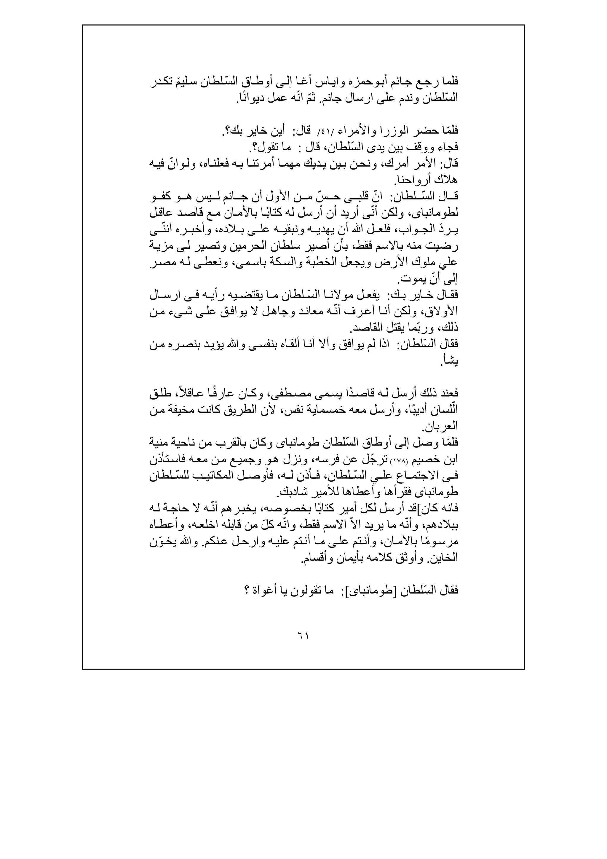 ٦١
‫ع‬‫رج‬ ‫فلما‬‫أب‬ ‫انم‬‫ج‬‫و‬‫حمز‬‫ه‬‫ا‬‫أغ‬ ‫اس‬‫واي‬‫ى‬‫إل‬ّ‫س‬‫ال‬ ‫اق‬‫أوط‬ْ‫م‬‫لي‬‫س‬ ‫لطان‬‫در‬‫تك‬
ّ‫س‬‫ال‬‫عل‬ ‫وندم‬ ‫لطان‬‫ى‬‫جانم‬ ‫ارسال‬.ّ‫م‬‫ث‬ّ‫ن‬‫ا‬ً‫ن‬‫ديوا‬ ‫عمل‬ ‫ه‬‫ا‬.
ّ‫م‬‫فل‬‫حضر‬ ‫ا‬‫واألمرا‬ ‫الوزرا‬‫ء‬/٤١/‫قال‬:‫بك‬ ‫خاير‬ ‫أين‬‫؟‬.
ّ‫س‬‫ال‬ ‫يدى‬ ‫بين‬ ‫ووقف‬ ‫فجاء‬‫لطان‬،‫قال‬:‫تقول‬ ‫ما‬‫؟‬.
‫قال‬:‫ا‬‫أمرك‬ ‫ألمر‬،‫ديك‬‫ي‬ ‫ين‬‫ب‬ ‫ن‬‫ونح‬‫اه‬‫فعلن‬ ‫ه‬‫ب‬ ‫ا‬‫أمرتن‬ ‫ا‬‫مھم‬،‫ول‬‫و‬‫ا‬ّ‫ن‬‫ه‬‫في‬
‫أرواحنا‬ ‫ھالك‬.
‫ال‬ ‫ق‬ّ‫س‬‫ال‬‫لطان‬:ّ‫ان‬‫قلب‬‫ى‬ّ‫س‬ ‫ح‬‫انم‬ ‫ج‬ ‫أن‬ ‫األول‬ ‫ن‬ ‫م‬‫ھ‬ ‫يس‬ ‫ل‬‫و‬‫كف‬‫و‬
‫لطومانباى‬،ّ‫ن‬‫أ‬ ‫ولكن‬‫ى‬ً‫ب‬‫كتا‬ ‫له‬ ‫أرسل‬ ‫أن‬ ‫أريد‬‫ل‬‫عاق‬ ‫د‬‫قاص‬ ‫ع‬‫م‬ ‫ان‬‫باألم‬ ‫ا‬
ّ‫د‬‫ر‬ ‫ي‬‫واب‬ ‫الج‬،‫الده‬ ‫ب‬ ‫ى‬ ‫عل‬ ‫ه‬ ‫ونبقي‬ ‫ه‬ ‫يھدي‬ ‫أن‬ ‫ﷲ‬ ‫ل‬ ‫فلع‬،‫أن‬ ‫ره‬ ‫وأخب‬ّ‫ن‬‫ى‬
‫فقط‬ ‫باالسم‬ ‫منه‬ ‫رضيت‬،‫ل‬ ‫وتصير‬ ‫الحرمين‬ ‫سلطان‬ ‫أصير‬ ‫بأن‬‫ى‬‫ة‬‫مزي‬
‫عل‬‫ي‬‫م‬‫باس‬ ‫كة‬‫والس‬ ‫الخطبة‬ ‫ويجعل‬ ‫األرض‬ ‫ملوك‬‫ى‬،‫و‬‫ن‬‫ر‬‫مص‬ ‫ه‬‫ل‬ ‫ى‬‫عط‬
‫إلى‬ّ‫أن‬‫يموت‬.
‫ك‬ ‫ب‬ ‫اير‬ ‫خ‬ ‫ال‬ ‫فق‬:ّ‫س‬‫ال‬ ‫ا‬ ‫موالن‬ ‫ل‬ ‫يفع‬‫ال‬ ‫ارس‬ ‫ى‬ ‫ف‬ ‫ه‬ ‫رأي‬ ‫يه‬ ‫يقتض‬ ‫ا‬ ‫م‬ ‫لطان‬
‫األوالق‬،ّ‫ن‬‫أ‬ ‫رف‬‫أع‬ ‫ا‬‫أن‬ ‫ولكن‬‫عل‬ ‫ق‬‫يواف‬ ‫ال‬ ‫ل‬‫وجاھ‬ ‫د‬‫معان‬ ‫ه‬‫ى‬‫ى‬‫ش‬‫ء‬‫ن‬‫م‬
‫ذلك‬،ّ‫ب‬‫ور‬‫القاصد‬ ‫يقتل‬ ‫ما‬.
ّ‫س‬‫ال‬ ‫فقال‬‫لطان‬:‫و‬ ‫يوافق‬ ‫لم‬ ‫اذا‬‫أ‬‫ا‬‫ألق‬ ‫ا‬‫أن‬ ‫ال‬‫بنفس‬ ‫ه‬‫ى‬‫ن‬‫م‬ ‫ره‬‫بنص‬ ‫د‬‫يؤي‬ ‫وﷲ‬
‫يش‬‫أ‬.
‫أرسل‬ ‫ذلك‬ ‫فعند‬‫ه‬‫ل‬ً‫د‬‫قاص‬‫م‬‫يس‬ ‫ا‬‫ى‬‫طف‬‫مص‬‫ى‬،ً‫ف‬‫عار‬ ‫ان‬‫وك‬ً‫ال‬‫اق‬‫ع‬ ‫ا‬،‫ق‬‫طل‬
ّ‫ال‬ً‫ب‬‫أدي‬ ‫لسان‬‫ا‬،‫خمسما‬ ‫معه‬ ‫وأرسل‬‫ي‬‫نفس‬ ‫ة‬،‫ن‬‫م‬ ‫مخيفة‬ ‫كانت‬ ‫الطريق‬ ‫ألن‬
‫العربان‬.
ّ‫م‬‫فل‬‫وصل‬ ‫ا‬‫إلى‬ّ‫س‬‫ال‬ ‫أوطاق‬‫لطان‬‫ط‬‫ومانباى‬‫ب‬ ‫وكان‬‫منية‬ ‫ناحية‬ ‫من‬ ‫القرب‬
‫خصيم‬ ‫ابن‬)١٧٨(ّ‫ج‬‫تر‬‫فرسه‬ ‫عن‬ ‫ل‬،‫ھ‬ ‫ونزل‬‫و‬‫تأذن‬‫فاس‬ ‫ه‬‫مع‬ ‫ن‬‫م‬ ‫ع‬‫وجمي‬
‫ى‬ ‫ف‬‫عل‬ ‫اع‬ ‫االجتم‬‫ي‬ّ‫س‬‫ال‬‫لطان‬،‫ه‬ ‫ل‬ ‫أذن‬ ‫ف‬،ّ‫س‬‫لل‬ ‫ب‬ ‫المكاتي‬ ‫ل‬ ‫فأوص‬‫لطان‬
‫طومانباى‬‫شا‬ ‫لألمير‬ ‫وأعطاھا‬ ‫فقرأھا‬‫د‬‫بك‬.
‫فانه‬‫كان‬[ً‫ب‬‫كتا‬ ‫أمير‬ ‫لكل‬ ‫أرسل‬ ‫قد‬‫بخصوصه‬ ‫ا‬،ّ‫ن‬‫أ‬ ‫رھم‬‫يخب‬‫ه‬‫ل‬ ‫ة‬‫حاج‬ ‫ال‬ ‫ه‬
‫بب‬‫الدھم‬،ّ‫ن‬‫وأ‬ّ‫ال‬‫ا‬ ‫يريد‬ ‫ما‬ ‫ه‬‫فقط‬ ‫االسم‬،ّ‫ن‬‫وا‬‫ه‬ّ‫ل‬‫ك‬‫قابله‬ ‫من‬‫اخل‬‫ع‬‫ه‬،‫اه‬‫وأعط‬
ً‫م‬‫و‬‫مرس‬‫ان‬‫باألم‬ ‫ا‬،‫ه‬‫علي‬ ‫تم‬‫أن‬ ‫ا‬‫م‬ ‫ى‬‫عل‬ ‫تم‬‫وأن‬‫و‬‫نكم‬‫ع‬ ‫ل‬‫ارح‬.ّ‫و‬‫يخ‬ ‫وﷲ‬‫ن‬
‫الخا‬‫ي‬‫ن‬.‫وأقسام‬ ‫بأيمان‬ ‫كالمه‬ ‫وأوثق‬.
ّ‫س‬‫ال‬ ‫فقال‬‫لطان‬]‫طومانباى‬[:‫أ‬ ‫يا‬ ‫تقولون‬ ‫ما‬‫غوا‬‫ة‬‫؟‬
 