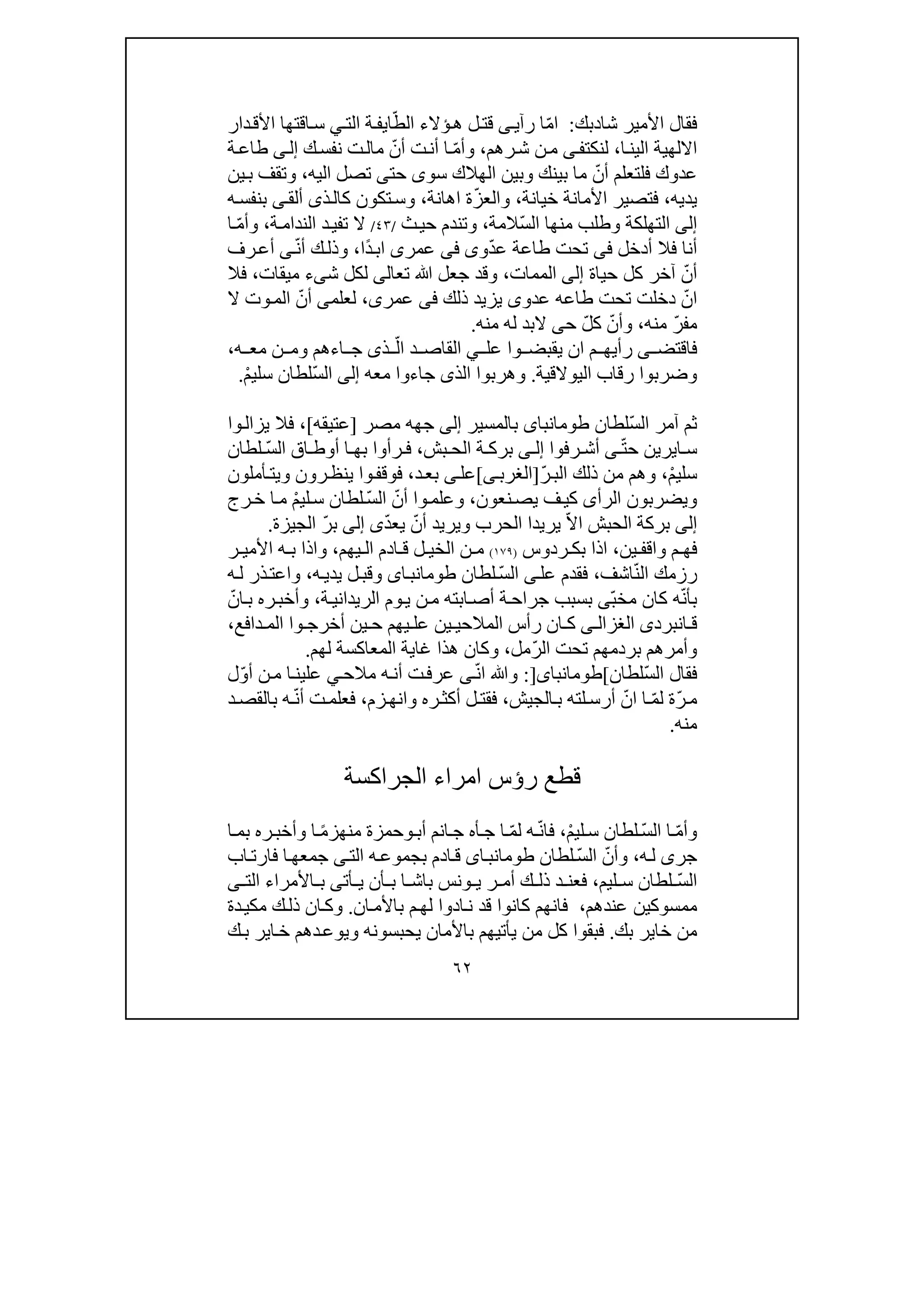 ٦٢
‫شا‬ ‫األمير‬ ‫فقال‬‫د‬‫بك‬:ّ‫م‬‫ا‬‫ى‬‫رآي‬ ‫ا‬‫ؤال‬‫ھ‬ ‫ل‬‫قت‬ّ‫الط‬ ‫ء‬‫ا‬‫ي‬‫الت‬ ‫ة‬‫ف‬‫ي‬‫دار‬‫األق‬ ‫اقتھا‬‫س‬
‫ا‬‫الين‬ ‫االلھية‬،‫لنكت‬‫ى‬‫ف‬‫رھم‬‫ش‬ ‫ن‬‫م‬،ّ‫م‬‫وأ‬ّ‫أن‬ ‫ت‬‫أن‬ ‫ا‬‫ك‬‫نفس‬ ‫ت‬‫مال‬‫ى‬‫إل‬‫ة‬‫طاع‬
‫ف‬ ‫عدوك‬‫لت‬ّ‫أن‬ ‫علم‬‫الھالك‬ ‫وبين‬ ‫بينك‬ ‫ما‬‫سو‬‫ى‬‫حت‬‫ى‬‫اليه‬ ‫تصل‬،‫ين‬‫ب‬ ‫وتقف‬
‫يديه‬،‫خيانة‬ ‫األمانة‬ ‫فتصير‬،ّ‫ز‬‫والع‬‫اھانة‬ ‫ة‬،‫و‬‫س‬‫ذ‬‫كال‬ ‫تكون‬‫ى‬‫ألق‬‫ى‬‫ه‬‫بنفس‬
‫إلى‬ّ‫س‬‫ال‬ ‫منھا‬ ‫وطلب‬ ‫التھلكة‬‫المة‬،‫و‬‫تن‬‫ث‬‫حي‬ ‫دم‬/٤٣/‫ة‬‫الندام‬ ‫د‬‫تفي‬ ‫ال‬،ّ‫م‬‫وأ‬‫ا‬
‫أدخل‬ ‫فال‬ ‫أنا‬‫فى‬‫تحت‬‫و‬ّ‫د‬‫ع‬ ‫طاعة‬‫ى‬‫فى‬‫عمر‬‫ى‬‫ًا‬‫د‬‫اب‬،‫ك‬‫وذل‬ّ‫ن‬‫أ‬‫ى‬‫رف‬‫أع‬
ّ‫أن‬‫حياة‬ ‫كل‬ ‫آخر‬‫إلى‬‫الممات‬،‫و‬‫تع‬ ‫ﷲ‬ ‫جعل‬ ‫قد‬‫ا‬‫لى‬‫ش‬ ‫لكل‬‫ى‬‫ميقات‬ ‫ء‬،‫ف‬‫ال‬
ّ‫ان‬‫طاعه‬ ‫تحت‬ ‫دخلت‬‫عدو‬‫ى‬‫يزيد‬‫ذلك‬‫فى‬‫عمر‬‫ى‬،‫لعلم‬‫ى‬ّ‫أن‬‫ال‬ ‫وت‬‫الم‬
ّ‫ر‬‫مف‬‫منه‬،ّ‫وأن‬ّ‫ل‬‫ك‬‫ح‬‫ى‬‫م‬ ‫له‬ ‫البد‬‫ن‬‫ه‬.
‫فاقتض‬‫ى‬‫عل‬ ‫وا‬ ‫يقبض‬ ‫ان‬ ‫م‬ ‫رأيھ‬‫ي‬ّ‫ال‬ ‫د‬ ‫القاص‬‫ذ‬‫ى‬‫ه‬ ‫مع‬ ‫ن‬ ‫وم‬ ‫اءھم‬ ‫ج‬،
‫و‬‫الي‬ ‫رقاب‬ ‫ضربوا‬‫والقية‬.‫و‬‫ھرب‬‫الذ‬ ‫وا‬‫ى‬‫معه‬ ‫جاءوا‬‫إلى‬ّ‫س‬‫ال‬ْ‫م‬‫سلي‬ ‫لطان‬.
ّ‫س‬‫ال‬ ‫آمر‬ ‫ثم‬‫لطان‬‫طومانباى‬‫بالمسير‬‫إلى‬‫جھه‬‫مصر‬]‫عتيقه‬[،‫ف‬‫ال‬‫وا‬‫يزال‬
‫ا‬ ‫س‬‫ي‬ّ‫ت‬‫ح‬ ‫رين‬‫ى‬‫رفوا‬ ‫أش‬‫ى‬ ‫إل‬‫بش‬ ‫الح‬ ‫ة‬ ‫برك‬،ّ‫س‬‫ال‬ ‫اق‬ ‫أوط‬ ‫ا‬ ‫بھ‬ ‫رأوا‬ ‫ف‬‫لطان‬
ْ‫م‬‫سلي‬،ّ‫ر‬‫الب‬ ‫ذلك‬ ‫من‬ ‫وھم‬]‫الغرب‬‫ى‬[‫عل‬‫ى‬‫د‬‫بع‬،‫أملون‬‫ويت‬ ‫رون‬‫ينظ‬ ‫وا‬‫فوقف‬
‫الرأ‬ ‫ويضربون‬‫ى‬‫نعون‬‫يص‬ ‫ف‬‫كي‬،ّ‫أن‬ ‫وا‬‫وعلم‬ّ‫س‬‫ال‬‫ل‬ْ‫م‬‫لي‬‫س‬ ‫طان‬‫رج‬‫خ‬ ‫ا‬‫م‬
‫إلى‬‫الحبش‬ ‫بركة‬ّ‫ال‬‫ا‬‫ي‬‫ريدا‬‫ا‬ّ‫أن‬ ‫ويريد‬ ‫لحرب‬ّ‫د‬‫يع‬‫ى‬‫إلى‬ّ‫ر‬‫ب‬‫الجيزة‬.
‫ف‬‫واقف‬ ‫م‬ ‫ھ‬‫ي‬‫ن‬،‫ردوس‬ ‫بك‬ ‫اذا‬)١٧٩(‫يھم‬ ‫ال‬ ‫ادم‬ ‫ق‬ ‫ل‬ ‫الخي‬ ‫ن‬ ‫م‬،‫ر‬ ‫األمي‬ ‫ه‬ ‫ب‬ ‫واذا‬
ّ‫ن‬‫ال‬ ‫رزمك‬‫اش‬‫ف‬،‫عل‬ ‫فقدم‬‫ى‬ّ‫س‬‫ال‬‫لطان‬‫اى‬‫طومانب‬‫ه‬‫يدي‬ ‫ل‬‫وقب‬،‫ه‬‫ل‬ ‫ذر‬‫واعت‬
ّ‫ن‬‫بأ‬‫كان‬ ‫ه‬ّ‫ب‬‫مخ‬‫ى‬‫ابته‬‫أص‬ ‫ة‬‫جراح‬ ‫بسبب‬‫ن‬‫م‬‫ة‬‫الريداني‬ ‫وم‬‫ي‬،‫ره‬‫وأخب‬ّ‫ان‬‫ب‬
‫انبرد‬ ‫ق‬‫ى‬‫ى‬ ‫الغزال‬‫المالح‬ ‫رأس‬ ‫ان‬ ‫ك‬‫ي‬‫دافع‬ ‫الم‬ ‫وا‬ ‫أخرج‬ ‫ين‬ ‫ح‬ ‫يھم‬ ‫عل‬ ‫ين‬،
ّ‫ر‬‫ال‬ ‫تحت‬ ‫بردمھم‬ ‫وأمرھم‬‫مل‬،‫لھم‬ ‫المعاكسة‬ ‫غاية‬ ‫ھذا‬ ‫وكان‬.
ّ‫س‬‫ال‬ ‫فقال‬‫لطان‬[‫طومانباى‬]:‫وﷲ‬ّ‫ن‬‫ا‬‫ى‬‫مالح‬ ‫ه‬‫أن‬ ‫ت‬‫عرف‬‫ي‬ّ‫و‬‫أ‬ ‫ن‬‫م‬ ‫ا‬‫علين‬‫ل‬
ّ‫ر‬‫م‬ّ‫م‬‫ل‬ ‫ة‬‫ا‬ّ‫ان‬‫الجيش‬‫ب‬ ‫لته‬‫أرس‬،‫زم‬‫وانھ‬ ‫ره‬‫أكث‬ ‫ل‬‫فقت‬،ّ‫ن‬‫أ‬ ‫ت‬‫فعلم‬‫د‬‫بالقص‬ ‫ه‬
‫منه‬.
‫الجراكسة‬ ‫امراء‬ ‫رؤس‬ ‫قطع‬
ّ‫م‬‫وأ‬ّ‫س‬‫ال‬ ‫ا‬ْ‫م‬‫لي‬‫س‬ ‫لطان‬،ّ‫ن‬‫فا‬ّ‫م‬‫ل‬ ‫ه‬‫ج‬ ‫ا‬‫أ‬‫أب‬ ‫انم‬‫ج‬ ‫ه‬‫و‬‫حمزة‬ً‫م‬‫منھز‬‫ر‬‫وأخب‬ ‫ا‬‫ا‬‫بم‬ ‫ه‬
‫جر‬‫ى‬‫ه‬‫ل‬،ّ‫وأن‬ّ‫س‬‫ال‬‫لطان‬‫اى‬‫طومانب‬‫الت‬ ‫ه‬‫بجموع‬ ‫ادم‬‫ق‬‫ى‬‫ا‬‫جمعھ‬‫فارت‬‫اب‬
ّ‫س‬‫ال‬‫ليم‬ ‫س‬ ‫لطان‬،‫أت‬ ‫ي‬ ‫أن‬ ‫ب‬ ‫ا‬ ‫باش‬ ‫ونس‬ ‫ي‬ ‫ر‬ ‫أم‬ ‫ك‬ ‫ذل‬ ‫د‬ ‫فعن‬‫ى‬‫األمراء‬ ‫ب‬‫الت‬‫ى‬
‫عندھم‬ ‫ممسوكين‬،‫ان‬‫باألم‬ ‫م‬‫لھ‬ ‫ادوا‬‫ن‬ ‫قد‬ ‫كانوا‬ ‫فانھم‬.‫دة‬‫مكي‬ ‫ك‬‫ذل‬ ‫ان‬‫وك‬
‫بك‬ ‫خاير‬ ‫من‬.‫ك‬‫ب‬ ‫اير‬‫خ‬ ‫دھم‬‫ويوع‬ ‫يحبسونه‬ ‫باألمان‬ ‫يأتيھم‬ ‫من‬ ‫كل‬ ‫فبقوا‬
 