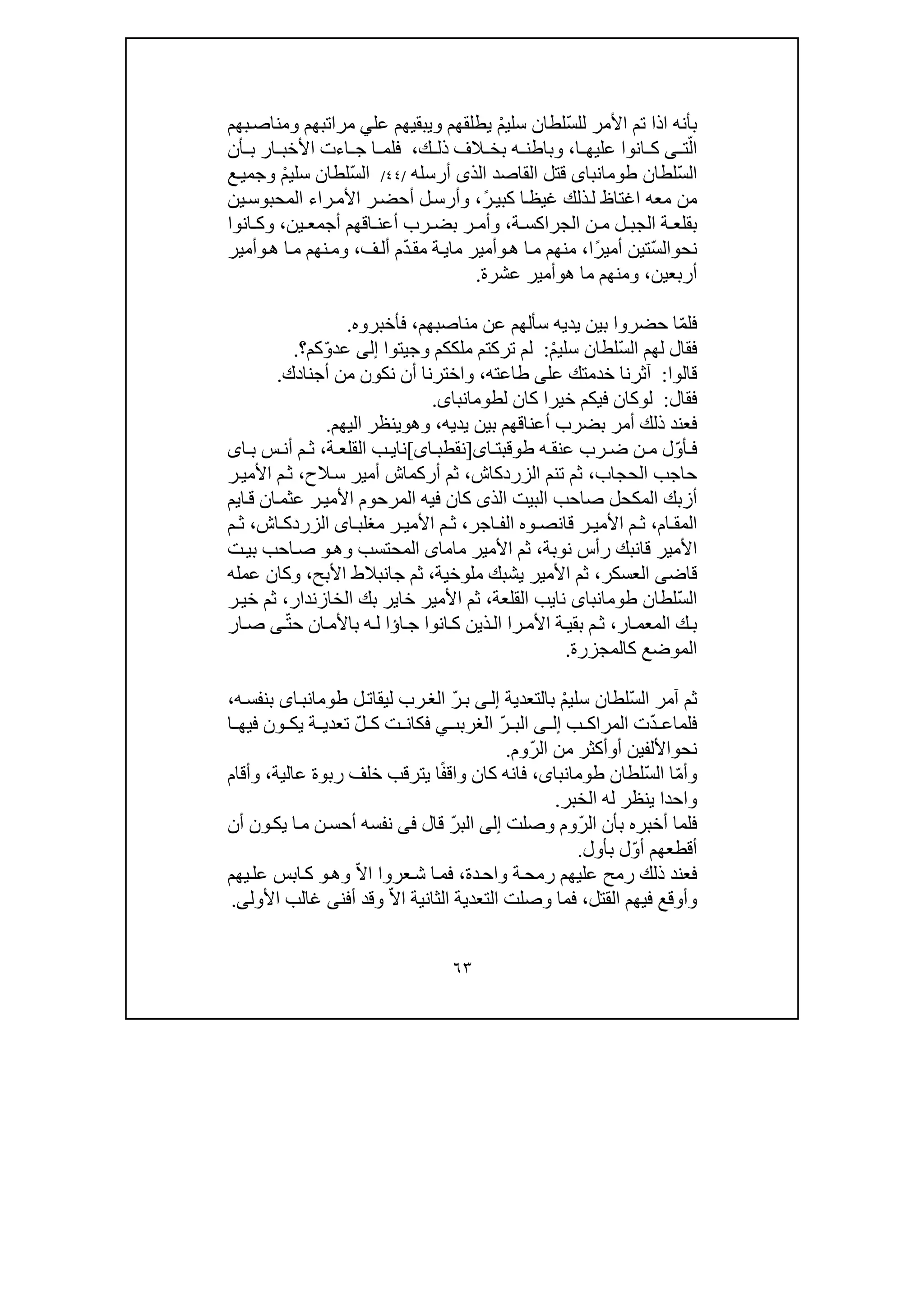 ٦٣
ّ‫س‬‫لل‬ ‫األمر‬ ‫تم‬ ‫اذا‬ ‫بأنه‬ْ‫م‬‫سلي‬ ‫لطان‬‫عل‬ ‫ويبقيھم‬ ‫يطلقھم‬‫ي‬‫مراتبھم‬‫بھم‬‫ومناص‬
ّ‫ال‬‫ت‬‫ى‬‫ا‬ ‫عليھ‬ ‫انوا‬ ‫ك‬،‫ك‬ ‫ذل‬ ‫الف‬ ‫بخ‬ ‫ه‬ ‫وباطن‬،‫أن‬ ‫ب‬ ‫ار‬ ‫األخب‬ ‫اءت‬ ‫ج‬ ‫ا‬ ‫فلم‬
ّ‫س‬‫ال‬‫لطان‬‫طومانباى‬‫ق‬‫ت‬‫الذ‬ ‫القاصد‬ ‫ل‬‫ى‬‫أرسله‬/٤٤/ّ‫س‬‫ال‬ْ‫م‬‫سلي‬ ‫لطان‬‫ع‬‫وجمي‬
ً‫ر‬‫كبي‬ ‫ا‬‫غيظ‬ ‫ذلك‬‫ل‬ ‫اغتاظ‬ ‫معه‬ ‫من‬،‫ين‬‫المحبوس‬ ‫راء‬‫األم‬ ‫ر‬‫أحض‬ ‫ل‬‫وأرس‬
‫ة‬ ‫الجراكس‬ ‫ن‬ ‫م‬ ‫ل‬ ‫الجب‬ ‫ة‬ ‫بقلع‬،‫ين‬ ‫أجمع‬ ‫اقھم‬ ‫أعن‬ ‫رب‬ ‫بض‬ ‫ر‬ ‫وأم‬،‫انوا‬ ‫وك‬
‫نح‬‫و‬ّ‫س‬‫ال‬ً‫ر‬‫أمي‬ ‫تين‬‫ا‬،‫ھ‬ ‫ا‬‫م‬ ‫منھم‬‫و‬‫ما‬ ‫أمير‬‫ي‬ّ‫د‬‫مق‬ ‫ة‬‫ف‬‫أل‬ ‫م‬،‫م‬ ‫نھم‬‫وم‬‫ا‬‫ھ‬‫و‬‫أمير‬
‫أربعين‬،‫م‬ ‫ومنھم‬‫ا‬‫ھ‬‫و‬‫عشرة‬ ‫أمير‬.
ّ‫م‬‫فل‬‫عن‬ ‫سألھم‬ ‫يديه‬ ‫بين‬ ‫حضروا‬ ‫ا‬‫من‬‫ا‬‫ص‬‫بھم‬،‫فأخبروه‬.
ّ‫س‬‫ال‬ ‫لھم‬ ‫فقال‬ْ‫م‬‫سلي‬ ‫لطان‬:‫وج‬ ‫ملككم‬ ‫تركتم‬ ‫لم‬‫ي‬‫ت‬‫وا‬‫إلى‬ّ‫و‬‫عد‬‫كم‬‫؟‬.
‫قالوا‬:‫عل‬ ‫خدمتك‬ ‫آثرنا‬‫ى‬‫طاعته‬،‫أ‬ ‫من‬ ‫نكون‬ ‫أن‬ ‫واخترنا‬‫جنادك‬.
‫فقال‬:‫ل‬‫و‬‫خير‬ ‫فيكم‬ ‫كان‬‫ا‬‫لطومانباى‬ ‫كان‬.
‫يديه‬ ‫بين‬ ‫أعناقھم‬ ‫بضرب‬ ‫أمر‬ ‫ذلك‬ ‫فعند‬،‫وھ‬‫و‬‫اليھم‬ ‫ينظر‬.
ّ‫و‬‫أ‬ ‫ف‬‫ه‬ ‫عنق‬ ‫رب‬ ‫ض‬ ‫ن‬ ‫م‬ ‫ل‬‫ا‬ ‫طوقبت‬‫ى‬]‫ن‬‫اى‬ ‫قطب‬[‫نا‬‫ي‬‫ة‬ ‫القلع‬ ‫ب‬،‫ا‬ ‫ب‬ ‫س‬ ‫أن‬ ‫م‬ ‫ث‬‫ى‬
‫حاجب‬‫الحجاب‬،‫تنم‬ ‫ثم‬‫الزردكاش‬،‫أركما‬ ‫ثم‬‫ش‬‫الح‬‫س‬ ‫أمير‬،‫ر‬‫األمي‬ ‫م‬‫ث‬
‫المرحو‬ ‫فيه‬ ‫كان‬ ‫الذى‬ ‫البيت‬ ‫صاحب‬ ‫المكحل‬ ‫أزبك‬‫ا‬‫ق‬ ‫ان‬‫عثم‬ ‫ر‬‫األمي‬ ‫م‬‫ي‬‫م‬
‫ال‬‫ام‬ ‫مق‬،‫ال‬ ‫وه‬ ‫قانص‬ ‫ر‬ ‫األمي‬ ‫م‬ ‫ث‬‫ف‬‫اجر‬،‫اش‬ ‫الزردك‬ ‫اى‬ ‫مغلب‬ ‫ر‬ ‫األمي‬ ‫م‬ ‫ث‬،‫م‬ ‫ث‬
‫قان‬ ‫األمير‬‫ب‬‫نوبة‬ ‫رأس‬ ‫ك‬،‫وھ‬ ‫المحتسب‬ ‫ماماى‬ ‫األمير‬ ‫ثم‬‫و‬‫ت‬‫بي‬ ‫احب‬‫ص‬
‫العسكر‬ ‫قاضى‬،‫ملوخية‬ ‫يشبك‬ ‫األمير‬ ‫ثم‬،‫األب‬ ‫جانبالط‬ ‫ثم‬‫ح‬‫عمله‬ ‫وكان‬ ،
ّ‫س‬‫ال‬‫نا‬ ‫طومانباى‬ ‫لطان‬‫ي‬‫القلعة‬ ‫ب‬،‫خا‬ ‫األمير‬ ‫ثم‬‫بك‬ ‫ير‬‫الخازندار‬،‫خ‬ ‫ثم‬‫ر‬‫ي‬
‫ار‬‫المعم‬ ‫ك‬‫ب‬،‫را‬‫األم‬ ‫ة‬‫بقي‬ ‫م‬‫ث‬‫ا‬‫ج‬ ‫انوا‬‫ك‬ ‫ذين‬‫ال‬‫ؤ‬ّ‫ت‬‫ح‬ ‫ان‬‫باألم‬ ‫ه‬‫ل‬ ‫ا‬‫ى‬‫ار‬‫ص‬
‫كالمجزرة‬ ‫الموضع‬.
ّ‫س‬‫ال‬ ‫آمر‬ ‫ثم‬ْ‫م‬‫سلي‬ ‫لطان‬‫بالتعدية‬‫ى‬‫إل‬ّ‫ر‬‫ب‬‫رب‬‫الغ‬‫ل‬‫ليقات‬‫اى‬‫طومانب‬‫ه‬‫بنفس‬،
‫ت‬ّ‫د‬ ‫فلماع‬‫ب‬ ‫المراك‬‫ى‬ ‫إل‬‫الغرب‬ ّ‫ر‬ ‫الب‬‫ٮ‬‫ي‬ّ‫ل‬ ‫ك‬ ‫ت‬ ‫فكان‬‫ا‬ ‫فيھ‬ ‫ون‬ ‫يك‬ ‫ة‬ ‫تعدي‬
‫نح‬‫و‬‫أ‬ ‫األلفين‬‫و‬ّ‫ر‬‫ال‬ ‫من‬ ‫أكثر‬‫وم‬.
ّ‫م‬‫وأ‬ّ‫س‬‫ال‬ ‫ا‬‫لطان‬،‫طومانباى‬ً‫ف‬‫واق‬ ‫كان‬ ‫فانه‬‫يترقب‬ ‫ا‬‫خلف‬‫عالية‬ ‫ربوة‬،‫وأقام‬
‫الخبر‬ ‫له‬ ‫ينظر‬ ‫واحدا‬.
ّ‫ر‬‫ال‬ ‫بأن‬ ‫أخبره‬ ‫فلما‬‫وصلت‬ ‫وم‬‫إلى‬ّ‫ر‬‫الب‬‫قال‬‫ف‬‫ى‬‫أن‬ ‫ون‬‫يك‬ ‫ا‬‫م‬ ‫ن‬‫أحس‬ ‫نفسه‬
‫ل‬ّ‫و‬‫أ‬ ‫أقطعھم‬‫بأول‬.
‫دة‬‫واح‬ ‫ة‬‫رمح‬ ‫عليھم‬ ‫رمح‬ ‫ذلك‬ ‫فعند‬،ّ‫ال‬‫ا‬ ‫عروا‬‫ش‬ ‫ا‬‫فم‬‫وھ‬‫و‬‫يھم‬‫عل‬ ‫ابس‬‫ك‬
‫وأوقع‬‫فيھم‬‫القتل‬،‫فم‬ّ‫ال‬‫ا‬ ‫الثانية‬ ‫التعدية‬ ‫وصلت‬ ‫ا‬‫األول‬ ‫غالب‬ ‫أفنى‬ ‫وقد‬‫ى‬.
 