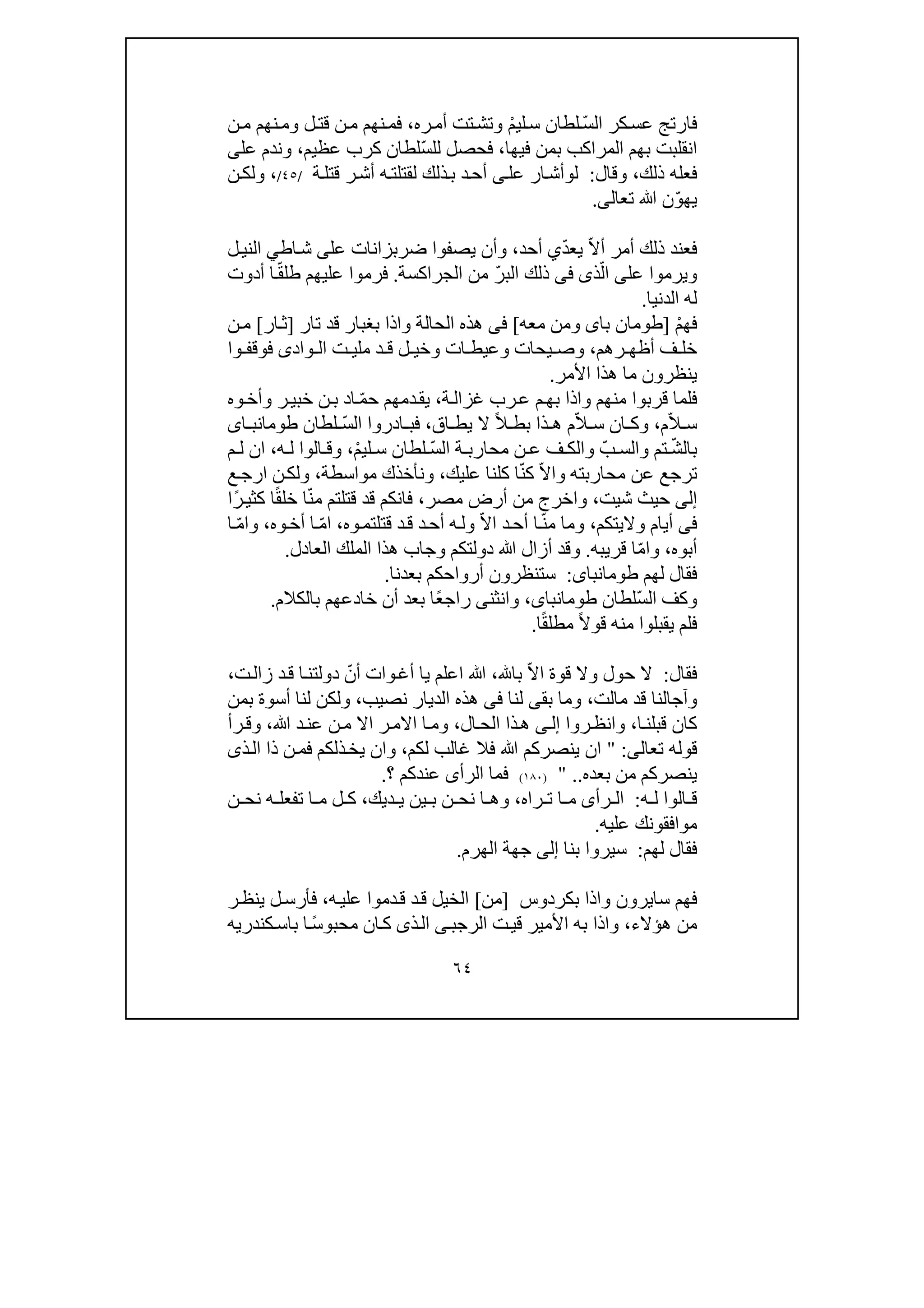 ٦٤
ّ‫س‬‫ال‬ ‫كر‬‫عس‬ ‫فارتج‬ْ‫م‬‫لي‬‫س‬ ‫لطان‬‫ره‬‫أم‬ ‫تت‬‫وتش‬،‫ن‬‫م‬ ‫نھم‬‫وم‬ ‫ل‬‫قت‬ ‫ن‬‫م‬ ‫نھم‬‫فم‬
‫بم‬ ‫المراكب‬ ‫بھم‬ ‫انقلبت‬‫ن‬‫فيھا‬،ّ‫س‬‫لل‬ ‫فحصل‬‫عظيم‬ ‫كرب‬ ‫لطان‬،‫عل‬ ‫وندم‬‫ى‬
‫ذلك‬ ‫فعله‬،‫وقال‬:‫ل‬‫و‬‫عل‬ ‫ار‬‫أش‬‫ى‬‫أش‬ ‫ه‬‫لقتلت‬ ‫ذلك‬‫ب‬ ‫د‬‫أح‬‫ر‬‫ة‬‫قتل‬/٤٥/،‫ن‬‫ولك‬
ّ‫و‬‫يھ‬‫تعال‬ ‫ﷲ‬ ‫ن‬‫ى‬.
ّ‫ال‬‫أ‬ ‫أمر‬ ‫ذلك‬ ‫فعند‬ّ‫د‬‫يع‬‫ي‬‫أحد‬،‫ي‬ ‫وأن‬‫عل‬ ‫ضربزانات‬ ‫صفوا‬‫ى‬‫اط‬‫ش‬‫ي‬‫ل‬‫الني‬
‫عل‬ ‫ويرموا‬‫ى‬ّ‫ال‬‫ذ‬‫ى‬‫فى‬‫الب‬ ‫ذلك‬ّ‫ر‬‫الجراكسة‬ ‫من‬.ّ‫ق‬‫طل‬ ‫عليھم‬ ‫فرموا‬‫أد‬ ‫ا‬‫و‬‫ت‬
‫ل‬‫الدنيا‬ ‫ه‬.
‫ف‬ْ‫م‬‫ھ‬]‫با‬ ‫طومان‬‫ى‬‫و‬‫معه‬ ‫من‬[‫فى‬‫ھذه‬‫قد‬ ‫بغبار‬ ‫واذا‬ ‫الحالة‬‫ت‬‫ار‬]‫ار‬‫ث‬[‫ن‬‫م‬
‫رھم‬ ‫أظھ‬ ‫ف‬ ‫خل‬،‫مل‬ ‫د‬ ‫ق‬ ‫ل‬ ‫وخي‬ ‫ات‬ ‫وعيط‬ ‫يحات‬ ‫وص‬‫ي‬‫واد‬ ‫ال‬ ‫ت‬‫ى‬‫فوقف‬‫وا‬
‫األمر‬ ‫ھذا‬ ‫ما‬ ‫ينظرون‬.
‫ق‬ ‫فلما‬‫ة‬‫غزال‬ ‫رب‬‫ع‬ ‫م‬‫بھ‬ ‫واذا‬ ‫منھم‬ ‫ربوا‬،‫ي‬ّ‫م‬‫ح‬ ‫دمھم‬‫ق‬‫وه‬‫وأخ‬ ‫ر‬‫خبي‬ ‫ن‬‫ب‬ ‫اد‬
ّ‫ال‬ ‫س‬‫م‬،ّ‫ال‬ ‫س‬ ‫ان‬ ‫وك‬ً‫ال‬ ‫بط‬ ‫ذا‬ ‫ھ‬ ‫م‬‫اق‬ ‫يط‬ ‫ال‬،ّ‫س‬‫ال‬ ‫ادروا‬ ‫فب‬‫لطان‬‫اى‬ ‫طومانب‬
‫ب‬ّ‫ش‬‫ال‬‫تم‬‫و‬ّ‫ب‬ ‫الس‬ّ‫س‬‫ال‬ ‫ة‬ ‫محارب‬ ‫ن‬ ‫ع‬ ‫ف‬ ‫والك‬ْ‫م‬‫لي‬ ‫س‬ ‫لطان‬،‫ه‬ ‫ل‬ ‫الوا‬ ‫وق‬،‫م‬ ‫ل‬ ‫ان‬
‫محارب‬ ‫عن‬ ‫ترجع‬‫ته‬ّ‫ال‬‫وا‬‫ك‬ّ‫ن‬‫عليك‬ ‫كلنا‬ ‫ا‬،‫ونأخ‬‫مواسطة‬ ‫ذك‬،‫ع‬‫ارج‬ ‫ن‬‫ولك‬
‫إلى‬‫ش‬ ‫حيث‬‫ي‬‫ت‬،‫مصر‬ ‫أرض‬ ‫من‬ ‫واخرج‬،ّ‫ن‬‫م‬ ‫قتلتم‬ ‫قد‬ ‫فانكم‬ً‫ق‬‫خل‬ ‫ا‬ً‫ر‬‫كثي‬ ‫ا‬‫ا‬
‫فى‬‫واليتكم‬ ‫أيام‬،ّ‫ن‬‫م‬ ‫وما‬ّ‫ال‬‫ا‬ ‫د‬‫أح‬ ‫ا‬‫وه‬‫قتلتم‬ ‫د‬‫ق‬ ‫د‬‫أح‬ ‫ه‬‫ول‬،ّ‫م‬‫ا‬‫وه‬‫أخ‬ ‫ا‬،ّ‫م‬‫وا‬‫ا‬
‫أبوه‬،ّ‫م‬‫وا‬‫قريبه‬ ‫ا‬.‫وجا‬ ‫دولتكم‬ ‫ﷲ‬ ‫أزال‬ ‫وقد‬‫ب‬‫العادل‬ ‫الملك‬ ‫ھذا‬.
‫لھم‬ ‫فقال‬‫طومانباى‬:‫أرواحكم‬ ‫ستنظرون‬‫بعدنا‬.
ّ‫س‬‫ال‬ ‫وكف‬‫لطان‬،‫طومانباى‬‫وانثن‬‫ى‬ً‫ع‬‫راج‬‫بالكالم‬ ‫خادعھم‬ ‫أن‬ ‫بعد‬ ‫ا‬.
ً‫ال‬‫قو‬ ‫منه‬ ‫يقبلوا‬ ‫فلم‬ً‫ق‬‫مطل‬‫ا‬.
‫فقال‬:ّ‫ال‬‫ا‬ ‫قوة‬ ‫وال‬ ‫حول‬ ‫ال‬‫با‬،‫ﷲ‬ّ‫أن‬ ‫وات‬‫أغ‬ ‫يا‬ ‫اعلم‬‫ت‬‫زال‬ ‫د‬‫ق‬ ‫ا‬‫دولتن‬،
‫و‬‫مالت‬ ‫قد‬ ‫آجالنا‬،‫لنا‬ ‫بقى‬ ‫وما‬‫فى‬‫نصيب‬ ‫الديار‬ ‫ھذه‬،‫أسوة‬ ‫لنا‬ ‫ولكن‬‫بمن‬
‫ا‬‫قبلن‬ ‫كان‬،‫روا‬‫وانظ‬‫ى‬‫إل‬‫ال‬‫الح‬ ‫ذا‬‫ھ‬،‫ا‬ ‫ا‬‫وم‬‫الم‬‫ﷲ‬ ‫د‬‫عن‬ ‫ن‬‫م‬ ‫اال‬ ‫ر‬،‫رأ‬‫وق‬
‫تعال‬ ‫قوله‬‫ى‬:"‫لكم‬ ‫غالب‬ ‫فال‬ ‫ﷲ‬ ‫ينصركم‬ ‫ان‬،‫ن‬‫فم‬ ‫ذلكم‬‫يخ‬ ‫وان‬‫ذى‬‫ال‬ ‫ذا‬
‫بعده‬ ‫من‬ ‫ينصركم‬..")١٨٠(‫الرأ‬ ‫فما‬‫ى‬‫؟‬ ‫عندكم‬.
‫ه‬ ‫ل‬ ‫الوا‬ ‫ق‬:‫رأ‬ ‫ال‬‫ى‬‫راه‬ ‫ت‬ ‫ا‬ ‫م‬،‫ديك‬ ‫ي‬ ‫ين‬ ‫ب‬ ‫ن‬ ‫نح‬ ‫ا‬ ‫وھ‬،‫ن‬ ‫نح‬ ‫ه‬ ‫تفعل‬ ‫ا‬ ‫م‬ ‫ل‬ ‫ك‬
‫موافقون‬‫ك‬‫عليه‬.
‫لھم‬ ‫فقال‬:‫بنا‬ ‫سيروا‬‫إ‬‫لى‬‫الھرم‬ ‫جھة‬.
‫ف‬‫سا‬ ‫ھم‬‫ي‬‫بكردوس‬ ‫واذا‬ ‫رون‬]‫من‬[‫الخيل‬‫د‬‫ق‬‫ه‬‫علي‬ ‫دموا‬‫ق‬،‫ر‬‫ينظ‬ ‫ل‬‫فأرس‬
‫ھؤالء‬ ‫من‬،‫ت‬‫قي‬ ‫األمير‬ ‫به‬ ‫واذا‬‫ال‬‫ر‬‫ج‬‫ب‬‫ى‬ً‫س‬‫محبو‬ ‫ان‬‫ك‬ ‫ذى‬‫ال‬‫كندري‬‫باس‬ ‫ا‬‫ه‬
 