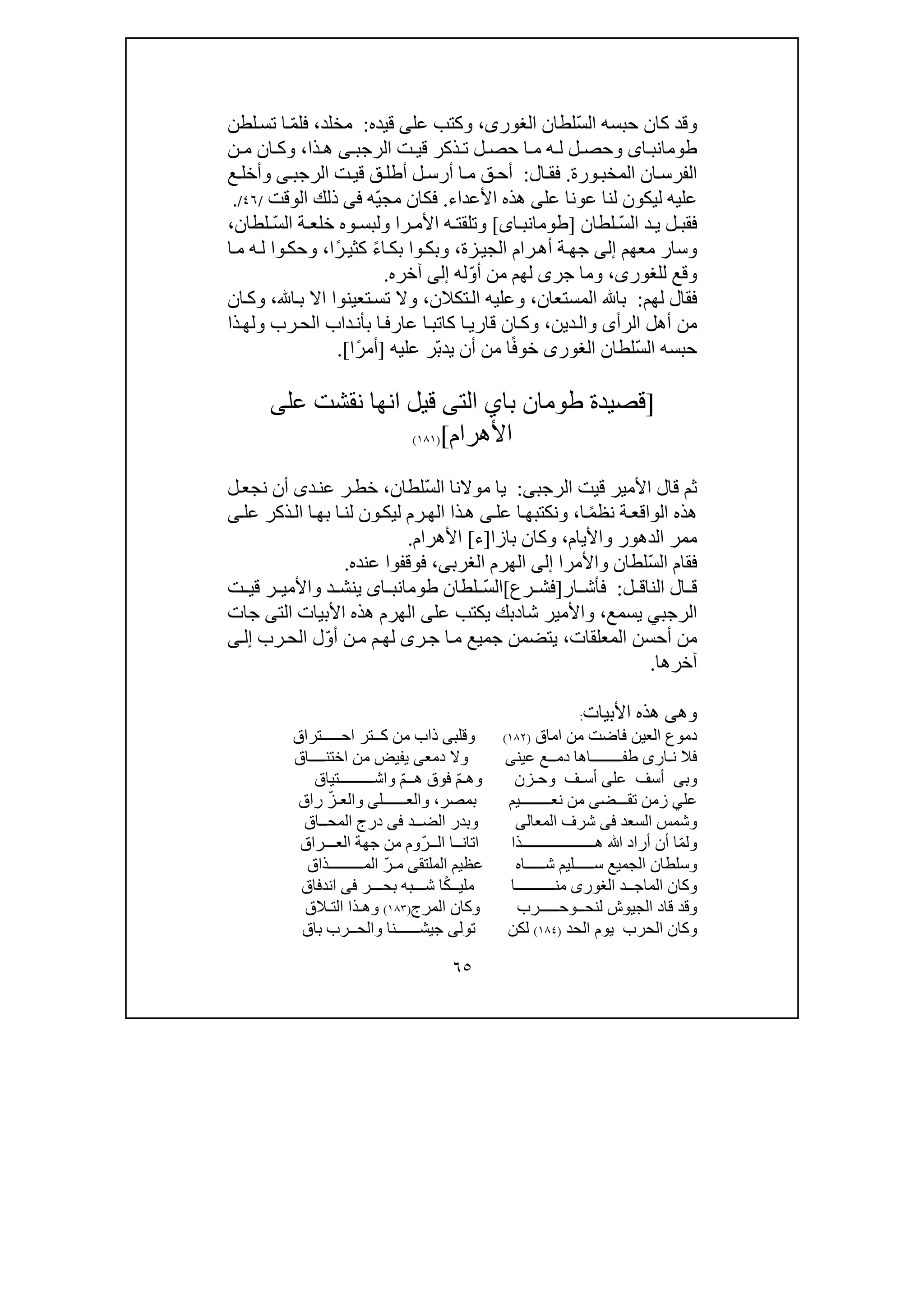 ٦٥
ّ‫س‬‫ال‬ ‫حبسه‬ ‫كان‬ ‫وقد‬‫لطان‬،‫الغورى‬‫عل‬ ‫وكتب‬‫ى‬‫قيده‬:‫مخلد‬،ّ‫م‬‫فل‬‫لطن‬‫تس‬ ‫ا‬
‫اى‬ ‫طومانب‬‫ت‬ ‫قي‬ ‫ذكر‬ ‫ت‬ ‫ل‬ ‫حص‬ ‫ا‬ ‫م‬ ‫ه‬ ‫ل‬ ‫ل‬ ‫وحص‬‫ال‬‫ر‬‫ج‬‫ب‬‫ى‬‫ذا‬ ‫ھ‬،‫ن‬ ‫م‬ ‫ان‬ ‫وك‬
‫الم‬ ‫ان‬‫الفرس‬‫خب‬‫ورة‬.‫ال‬‫فق‬:‫ا‬‫م‬ ‫ق‬‫أح‬‫ل‬‫أرس‬‫ت‬‫قي‬ ‫ق‬‫أطل‬‫ال‬‫ر‬‫ج‬‫ب‬‫ى‬‫ع‬ ‫وأخل‬
‫عل‬ ‫عونا‬ ‫لنا‬ ‫ليكون‬ ‫عليه‬‫ى‬‫ھ‬‫ذه‬‫األعداء‬.ّ‫ي‬‫مج‬ ‫فكان‬‫ه‬‫فى‬‫الوقت‬ ‫ذلك‬/٤٦/.
ّ‫س‬‫ال‬ ‫د‬ ‫ي‬ ‫ل‬ ‫فقب‬‫لطان‬]‫اى‬ ‫طومانب‬[‫را‬ ‫األم‬ ‫ه‬ ‫وتلقت‬‫و‬ ‫ولبس‬‫ه‬ّ‫س‬‫ال‬ ‫ة‬ ‫خلع‬‫لطان‬،
‫معھم‬ ‫وسار‬‫إلى‬‫زة‬‫الجي‬ ‫رام‬‫أھ‬ ‫ة‬‫جھ‬،‫وب‬ً‫ء‬‫ا‬‫بك‬ ‫وا‬‫ك‬ً‫ر‬‫كثي‬‫ا‬،‫ا‬‫م‬ ‫ه‬‫ل‬ ‫وا‬‫وحك‬
‫و‬‫للغور‬ ‫قع‬‫ى‬،‫جر‬ ‫وما‬‫ى‬ّ‫و‬‫أ‬ ‫من‬ ‫لھم‬‫له‬‫إلى‬‫آخره‬.
‫لھم‬ ‫فقال‬:‫المستعان‬ ‫با‬،‫تكالن‬‫ال‬ ‫وعليه‬،‫ا‬‫ب‬ ‫اال‬ ‫تعينوا‬‫تس‬ ‫وال‬،‫ان‬‫وك‬
‫الرأ‬ ‫أھل‬ ‫من‬‫ى‬‫دين‬‫وال‬،‫قار‬ ‫ان‬‫وك‬‫ي‬‫ذا‬‫ولھ‬ ‫رب‬‫الح‬ ‫داب‬‫بأن‬ ‫ا‬‫عارف‬ ‫ا‬‫كاتب‬ ‫ا‬
ّ‫س‬‫ال‬ ‫حبسه‬‫لطان‬‫الغورى‬ً‫ف‬‫خو‬ّ‫ب‬‫يد‬ ‫أن‬ ‫من‬ ‫ا‬‫عليه‬ ‫ر‬]ً‫ر‬‫أم‬‫ا‬.[
]‫با‬ ‫طومان‬ ‫قصيدة‬‫ي‬‫الت‬‫ى‬‫قيل‬‫عل‬ ‫نقشت‬ ‫انھا‬‫ى‬
‫األھرام‬[)١٨١(
‫األمير‬ ‫قال‬ ‫ثم‬‫قيت‬‫ال‬‫ر‬‫ج‬‫ب‬‫ى‬:ّ‫س‬‫ال‬ ‫موالنا‬ ‫يا‬‫لطان‬،‫خ‬‫ط‬‫د‬‫عن‬ ‫ر‬‫ى‬‫ل‬‫نجع‬ ‫أن‬
ً‫م‬‫نظ‬ ‫ة‬‫الواقع‬ ‫ھذه‬‫ا‬،‫عل‬ ‫ا‬‫ونكتبھ‬‫ى‬‫عل‬ ‫ذكر‬‫ال‬ ‫ا‬‫بھ‬ ‫ا‬‫لن‬ ‫ون‬‫ليك‬ ‫رم‬‫الھ‬ ‫ذا‬‫ھ‬‫ى‬
‫واأليام‬ ‫الدھور‬ ‫ممر‬،‫بازا‬ ‫وكان‬]‫ء‬[‫األھرام‬.
ّ‫س‬‫ال‬ ‫فقام‬‫واألمرا‬ ‫لطان‬‫إلى‬‫الغرب‬ ‫الھرم‬‫ى‬،‫عنده‬ ‫فوقفوا‬.
‫ال‬ ‫ق‬‫ل‬ ‫الناق‬:‫ف‬‫أ‬‫ش‬‫ا‬‫ر‬]‫رع‬ ‫فش‬[ّ‫س‬‫ال‬‫لطان‬‫اى‬ ‫طومانب‬‫واأل‬ ‫د‬ ‫ينش‬‫ت‬ ‫قي‬ ‫ر‬ ‫مي‬
‫ال‬‫ر‬‫ج‬‫ب‬‫ي‬‫يسمع‬،‫شا‬ ‫واألمير‬‫د‬‫يكت‬ ‫بك‬‫عل‬ ‫ب‬‫ى‬‫الت‬ ‫األبيات‬ ‫ھذه‬ ‫الھرم‬‫ى‬‫جا‬‫ت‬
‫المعلقات‬ ‫أحسن‬ ‫من‬،‫ي‬ّ‫و‬‫أ‬ ‫ن‬‫م‬ ‫م‬‫لھ‬ ‫رى‬‫ج‬ ‫ا‬‫م‬ ‫جميع‬ ‫تضمن‬‫رب‬‫الح‬ ‫ل‬‫ى‬‫إل‬
‫آخرھ‬‫ا‬.
‫وھ‬‫ى‬‫األبيات‬ ‫ھذه‬:
‫من‬ ‫فاضت‬ ‫العين‬ ‫دموع‬‫اماق‬)١٨٢(‫وقلب‬‫كــ‬ ‫من‬ ‫ذاب‬ ‫ى‬‫ت‬‫احـــــتراق‬ ‫ر‬
‫ن‬ ‫فال‬‫ـ‬‫ار‬‫ى‬‫عين‬ ‫دمــع‬ ‫طفــــــــاھا‬‫ى‬‫دمع‬ ‫وال‬‫ى‬‫من‬ ‫يفيض‬‫ا‬‫ختنــــاق‬
‫وب‬‫ى‬‫أسف‬‫على‬‫وھ‬ ‫وحـزن‬ ‫أسـف‬‫ـ‬ّ‫م‬ّ‫م‬‫ھــ‬ ‫فوق‬‫واشـــــــــتياق‬
‫عل‬‫ي‬‫تقـــض‬ ‫زمن‬‫ى‬‫من‬‫بمصر‬ ‫نعــــــــيم‬،‫والعــــــل‬‫ى‬ّ‫والعـز‬‫راق‬
‫السعد‬ ‫وشمس‬‫فى‬‫المع‬ ‫شرف‬‫ا‬‫لى‬‫وبدر‬‫الضــد‬‫فى‬‫المحــاق‬ ‫درج‬
ّ‫م‬‫ول‬‫ھـــــــــــــــــــذا‬ ‫ﷲ‬ ‫أراد‬ ‫أن‬ ‫ا‬‫اتان‬‫ــ‬‫ال‬ ‫ا‬‫ــ‬ّ‫ر‬‫الع‬ ‫جھة‬ ‫من‬ ‫وم‬‫ـــ‬‫راق‬
‫شــــ‬ ‫ســـــليم‬ ‫الجميع‬ ‫وسلطان‬‫ـاه‬‫الملتق‬ ‫عظيم‬‫ى‬ّ‫مـر‬‫المــــــ‬‫ـــذاق‬
‫الماجــد‬ ‫وكان‬‫الغورى‬ً‫ك‬‫مليــ‬ ‫منــــــــــا‬‫بحـ‬ ‫شـــبه‬ ‫ا‬‫ـ‬‫ـر‬‫فى‬‫اندفاق‬
‫وقد‬‫قا‬‫لنحــ‬ ‫الجيوش‬ ‫د‬‫و‬‫حـــــرب‬‫المرج‬ ‫وكان‬)١٨٣(‫و‬‫ھ‬‫ـ‬‫ذ‬‫ا‬‫ا‬‫لتـ‬‫الق‬
‫الح‬ ‫يوم‬ ‫الحرب‬ ‫وكان‬‫د‬)١٨٤(‫لكن‬‫تول‬‫ى‬‫باق‬ ‫والحــرب‬ ‫جيشــــــنا‬
 