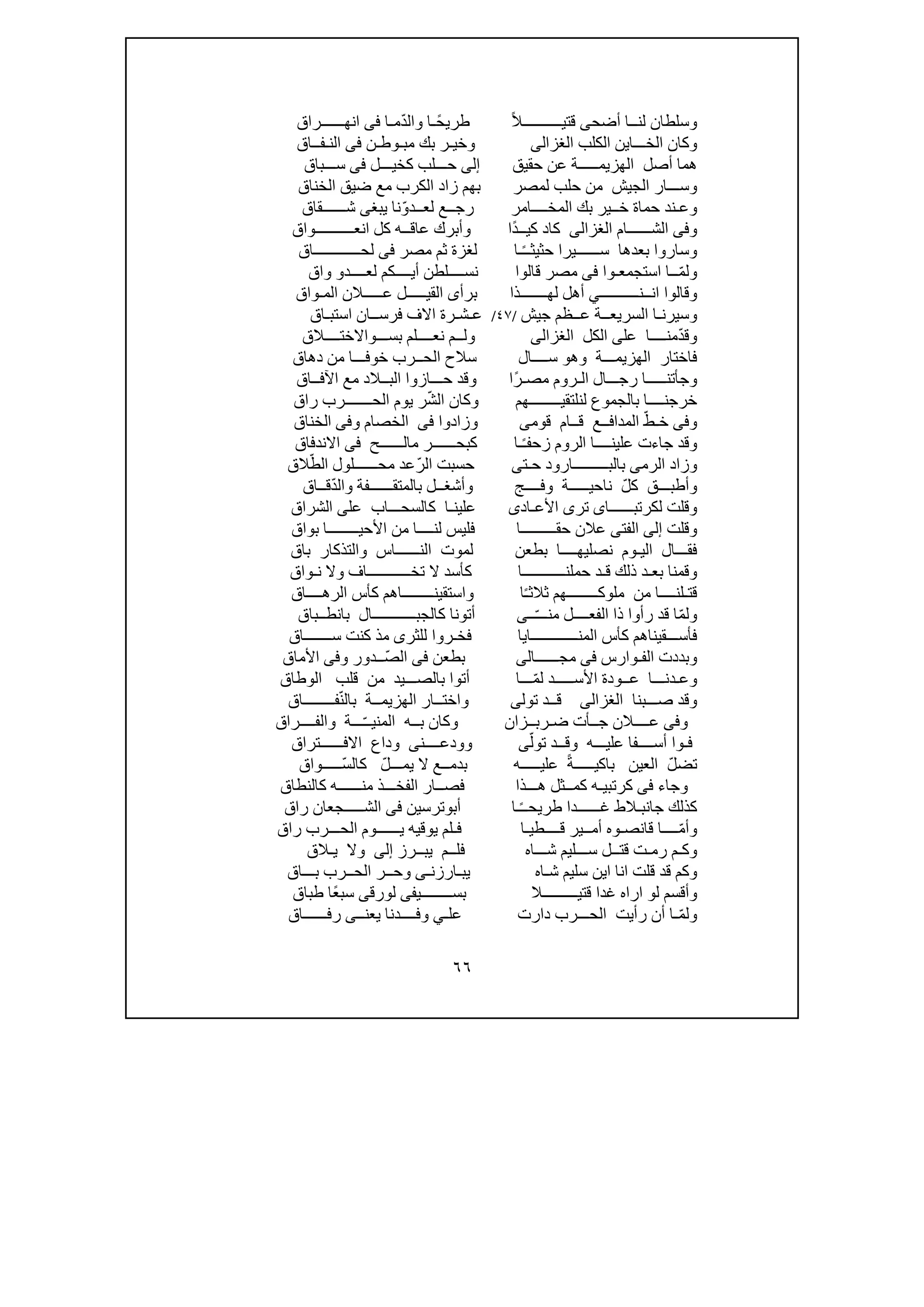 ٦٦
‫أضح‬ ‫لنــا‬ ‫وسلطان‬‫ى‬ً‫ال‬‫قتيــــــــــ‬ً‫طريح‬‫ـ‬ّ‫د‬‫وال‬ ‫ا‬‫م‬‫ـ‬‫ا‬‫فى‬‫انھــــــراق‬
‫الخ‬ ‫وكان‬‫ـــ‬‫ا‬‫ي‬‫الكلب‬ ‫ن‬‫الغزالى‬‫و‬‫خ‬‫ي‬‫ـ‬‫بك‬ ‫ر‬‫م‬‫بـ‬‫وط‬‫ـ‬‫ن‬‫فى‬‫ال‬‫نـ‬‫فــاق‬
‫حقيق‬ ‫عن‬ ‫الھزيمـــــة‬ ‫أصل‬ ‫ھما‬‫إلى‬‫ح‬‫ـــ‬‫لب‬‫كخيـــل‬‫فى‬‫ســـباق‬
‫لمصر‬ ‫حلب‬ ‫من‬ ‫الجيش‬ ‫وســـار‬‫بھم‬‫الخناق‬ ‫ضيق‬ ‫مع‬ ‫الكرب‬ ‫زاد‬
‫وع‬‫ـ‬ّ‫لعــدو‬ ‫رجــع‬ ‫المخــــامر‬ ‫بك‬ ‫خــير‬ ‫حماة‬ ‫ند‬‫يب‬ ‫نا‬‫غ‬‫ى‬‫شــــــقاق‬
‫و‬‫فى‬‫الشــــــام‬‫الغزالى‬ً‫د‬‫كيــ‬ ‫كاد‬‫ا‬ ‫كل‬ ‫عاقــه‬ ‫وأبرك‬ ‫ا‬‫ن‬‫عــــ‬‫ـ‬‫ـــــواق‬
ً‫ـ‬‫حثيثـ‬ ‫ســــــيرا‬ ‫بعدھا‬ ‫وساروا‬‫مصر‬ ‫ثم‬ ‫لغزة‬ ‫ـا‬‫فى‬‫لحــــــــــــاق‬
ّ‫م‬‫ول‬‫استجمعـوا‬ ‫ــا‬‫فى‬‫قالوا‬ ‫مصر‬‫ن‬‫لعــــد‬ ‫أيــــكم‬ ‫ســــلطن‬‫و‬‫واق‬
‫و‬‫قا‬‫لو‬‫ا‬ ‫ا‬‫نــ‬‫ن‬‫ـــــــــ‬‫ـ‬‫ي‬‫لھـــــــذا‬ ‫أھل‬‫برأ‬‫ى‬‫ال‬‫ق‬‫عـــــ‬ ‫يـــــل‬‫المـواق‬ ‫الن‬
‫وسيرن‬‫ا‬ ‫ـا‬‫لس‬‫ريعــ‬‫جيش‬ ‫عــظم‬ ‫ة‬/٤٧/‫ع‬‫ـ‬‫ش‬‫ـ‬‫فرســ‬ ‫االف‬ ‫رة‬‫استب‬ ‫ان‬‫ـ‬‫اق‬
ّ‫د‬‫وق‬‫منــــا‬‫على‬‫الكل‬‫الغزالى‬‫ول‬‫ــ‬‫م‬‫بســـ‬ ‫نعــــلم‬‫و‬‫االختــــالق‬
‫وھ‬ ‫الھزيمـــة‬ ‫فاختار‬‫و‬‫ســــال‬‫دھاق‬ ‫من‬ ‫خوفـــا‬ ‫الحــرب‬ ‫سالح‬
‫وج‬‫أ‬‫ال‬ ‫رجـــال‬ ‫تنـــــا‬‫ـ‬‫مص‬ ‫روم‬‫ـ‬ً‫ر‬‫ا‬‫البــ‬ ‫حـــازوا‬ ‫وقد‬‫اآلفــاق‬ ‫مع‬ ‫الد‬
ّ‫ش‬‫ال‬ ‫وكان‬ ‫لنلتقيــــــــھم‬ ‫بالجموع‬ ‫خرجنــــا‬‫راق‬ ‫الحـــــــرب‬ ‫يوم‬ ‫ر‬
‫و‬‫فى‬ّ‫خـط‬‫ق‬ ‫المدافــع‬‫قوم‬ ‫ــام‬‫ى‬‫وزادوا‬‫فى‬‫الخصام‬‫و‬‫فى‬‫الخن‬‫اق‬
‫وقد‬ً‫ـ‬‫زحف‬ ‫الروم‬ ‫علينــــا‬ ‫جاءت‬‫ـا‬‫مالــ‬ ‫كبحــــــر‬‫ـ‬‫ـــح‬‫فى‬‫االندفاق‬
‫و‬‫الرم‬ ‫زاد‬‫ى‬‫ح‬ ‫بالبـــــــــارود‬‫ـ‬‫ت‬‫ى‬ّ‫الر‬ ‫حسبت‬ّ‫الط‬ ‫محــــــلول‬ ‫عد‬‫الق‬
ّ‫كل‬ ‫وأطبـــق‬‫ناحيــ‬‫ـ‬‫وفــــج‬ ‫ــة‬‫و‬‫أش‬‫غــ‬‫بالم‬ ‫ل‬‫ت‬‫ق‬‫ــــــ‬‫ف‬ّ‫د‬‫وال‬ ‫ة‬‫قــاق‬
‫لكرتبــــــا‬ ‫وقلت‬‫ى‬‫تر‬‫ى‬‫األع‬‫ـ‬‫اد‬‫ى‬‫عل‬ ‫كالسحـــاب‬ ‫علينـا‬‫ى‬‫الشراق‬
‫وقلت‬‫إلى‬‫الفت‬‫ى‬‫عالن‬‫ح‬‫قـ‬‫ــــــــا‬‫بواق‬ ‫األحيــــــــا‬ ‫من‬ ‫لنــــا‬ ‫فليس‬
‫نصل‬ ‫اليـوم‬ ‫فقـــال‬‫ي‬‫بطعن‬ ‫ھــــا‬‫ل‬‫باق‬ ‫والتذكار‬ ‫النــــــاس‬ ‫موت‬
‫ق‬ ‫ذلك‬ ‫بعـد‬ ‫وقمنا‬‫ـ‬‫حملنـــــــــــ‬ ‫د‬‫ا‬‫ك‬‫وال‬ ‫تخـــــــــــاف‬ ‫ال‬ ‫أسد‬‫ن‬‫ـواق‬
‫قت‬‫ـ‬ً‫ـ‬‫ثالث‬ ‫ملوكــــــــھم‬ ‫من‬ ‫لنــــا‬‫ا‬‫واستقينــــــــا‬‫الرھــــاق‬ ‫كأس‬ ‫ھم‬
ّ‫م‬‫ول‬‫ذ‬ ‫رأوا‬ ‫قد‬ ‫ا‬ّ‫ـ‬‫منــ‬ ‫الفعــــل‬ ‫ا‬‫ــ‬‫ى‬‫كالجبـــــــــ‬ ‫أتونا‬‫ــال‬‫ب‬‫انط‬‫ــ‬‫باق‬
‫فأســـق‬‫ين‬‫اھم‬‫المنــــــــــــايا‬ ‫كأس‬‫ســـــــاق‬ ‫كنت‬ ‫مذ‬ ‫للثرى‬ ‫فخـروا‬
‫الف‬ ‫وبددت‬‫ـ‬‫وارس‬‫فى‬‫مجــــــ‬‫ا‬‫لى‬‫بطعن‬‫فى‬ّ‫الص‬‫و‬ ‫ــدور‬‫فى‬‫األماق‬
‫وع‬‫ـ‬‫دنـــا‬‫ع‬‫ـ‬‫ـ‬‫ودة‬‫ا‬ّ‫م‬‫ل‬ ‫ألســـــد‬‫ـــا‬‫الوطاق‬ ‫قلب‬ ‫من‬ ‫بالصـــيد‬ ‫أتوا‬
‫صـــبنا‬ ‫وقد‬‫الغزالى‬‫تول‬ ‫قــد‬‫ى‬ّ‫ن‬‫بال‬ ‫الھزيمــة‬ ‫واختــار‬‫فــــــــاق‬
‫و‬‫فى‬‫ج‬ ‫عــــالن‬‫ــأ‬‫ض‬ ‫ت‬‫ـ‬‫رب‬‫ــ‬‫زان‬ّ‫ـ‬‫المنيـ‬ ‫بــه‬ ‫وكان‬‫والفــــراق‬ ‫ـــة‬
‫ف‬‫ـ‬‫تو‬ ‫وقــد‬ ‫عليـــه‬ ‫أســــفا‬ ‫وا‬ّ‫ل‬‫ى‬‫وودعـ‬‫ـ‬‫ــ‬‫ن‬‫ى‬‫االفــــــتراق‬ ‫وداع‬
‫ت‬‫ض‬ّ‫ل‬ً‫ة‬‫باكيـــــ‬ ‫العين‬‫عليـــــه‬‫بدم‬‫ــ‬ّ‫يمـــل‬ ‫ال‬ ‫ع‬ّ‫س‬‫كال‬‫ـ‬‫ـ‬‫ـــوا‬‫ق‬
‫وجاء‬‫فى‬‫ك‬‫ر‬‫ت‬‫بيـ‬‫ه‬‫كم‬‫ــ‬‫ھــ‬ ‫ثل‬‫ـ‬‫ذا‬‫ف‬‫كالنطاق‬ ‫منــــــه‬ ‫الفخـــذ‬ ‫صــار‬
‫جانب‬ ‫كذلك‬‫ـ‬ً‫ـ‬‫طريحـ‬ ‫غــــــدا‬ ‫الط‬‫ـا‬‫أب‬‫و‬‫تر‬‫س‬‫ين‬‫ف‬‫ى‬‫الشـــــ‬‫جعان‬‫ر‬‫اق‬
ّ‫م‬‫وأ‬‫ــــ‬‫أم‬ ‫قانصـوه‬ ‫ا‬‫ــ‬‫ق‬ ‫ير‬‫ــــ‬‫طيـا‬‫ف‬‫ـ‬‫يوق‬ ‫لم‬‫ي‬‫الحـــرب‬ ‫يــــــوم‬ ‫ه‬‫ر‬‫اق‬
‫وك‬‫ـ‬‫رم‬ ‫م‬‫ـ‬‫ش‬ ‫ســـليم‬ ‫قتــل‬ ‫ت‬‫ـ‬‫ــ‬‫اه‬‫يبــ‬ ‫فلــم‬‫رز‬‫إلى‬‫و‬‫ال‬‫يـال‬‫ق‬
‫و‬‫قل‬ ‫قد‬ ‫كم‬‫شـاه‬ ‫سليم‬ ‫اين‬ ‫انا‬ ‫ت‬‫يبـارزنـ‬‫ى‬‫و‬‫بـــاق‬ ‫الحــرب‬ ‫حــر‬
‫ل‬ ‫وأقسم‬‫و‬‫ا‬‫قتيـــــــــال‬ ‫غدا‬ ‫راه‬‫بســــــــي‬‫فى‬‫ل‬‫و‬‫رق‬‫ى‬ً‫ع‬‫سب‬‫طباق‬ ‫ا‬
ّ‫م‬‫ول‬‫دارت‬ ‫الحـــرب‬ ‫رأيت‬ ‫أن‬ ‫ـا‬‫عل‬‫ـ‬‫ي‬‫و‬‫فــــد‬‫ن‬‫يعنــ‬ ‫ا‬‫ى‬‫رفــــــاق‬
 