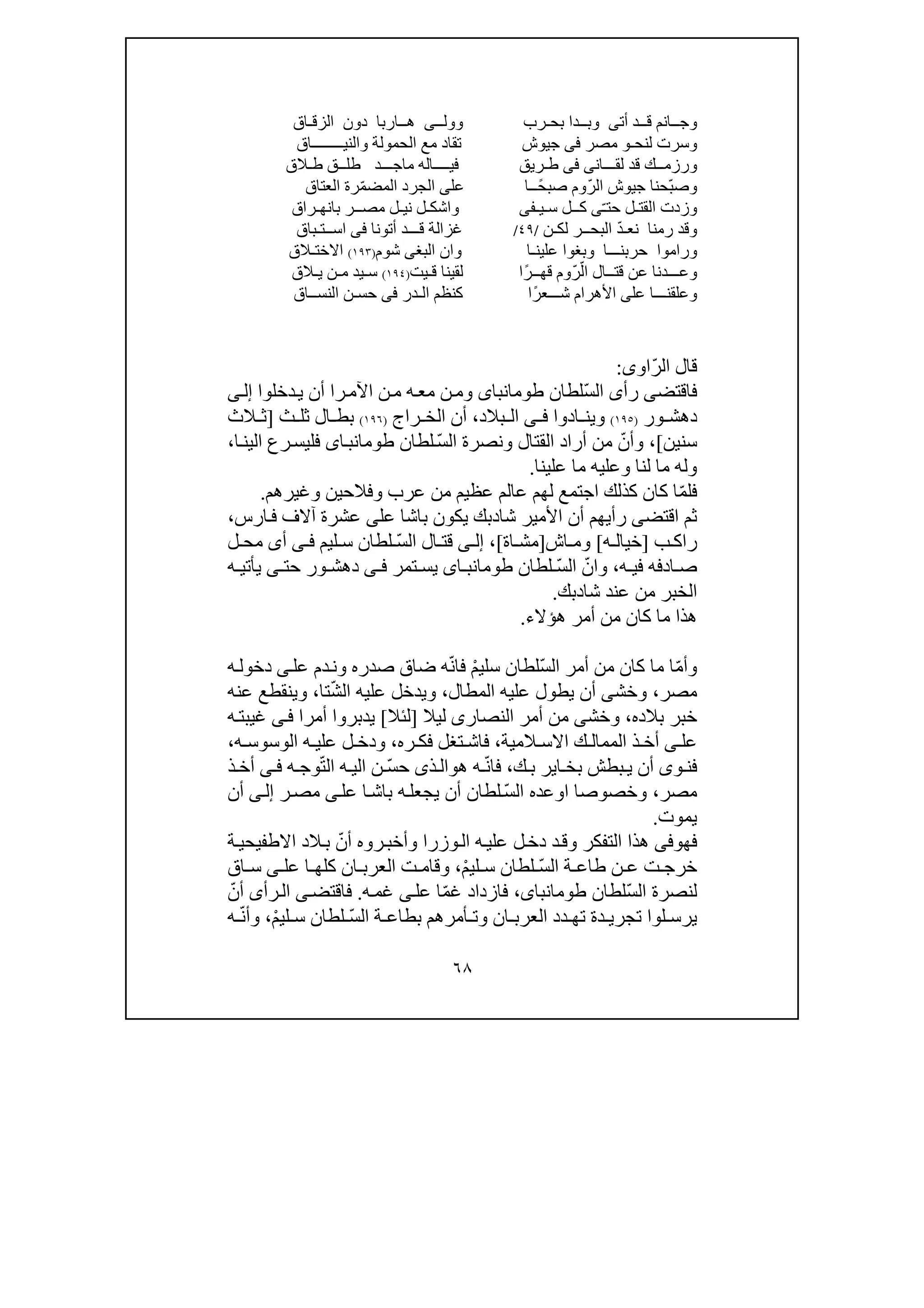 ٦٨
‫أت‬ ‫قــد‬ ‫وجــانم‬‫ى‬‫بحـرب‬ ‫وبــدا‬‫و‬‫ول‬‫ــ‬‫ى‬‫الزقـاق‬ ‫دون‬ ‫ھــاربا‬
‫لنحـ‬ ‫وسرت‬‫و‬‫مصر‬‫فى‬‫جيوش‬‫والنيــــــــاق‬ ‫الحمولة‬ ‫مع‬ ‫تقاد‬
‫لقـــان‬ ‫قد‬ ‫ورزمــك‬‫ى‬‫فى‬‫طـريق‬‫ماجــ‬ ‫فيــــاله‬‫طلــق‬ ‫ـد‬‫ط‬‫ـ‬‫الق‬
ّ‫ب‬‫وص‬ّ‫الر‬ ‫جيوش‬ ‫حنا‬ً‫صبح‬ ‫وم‬‫ــا‬‫عل‬‫ى‬‫الج‬‫ر‬ّ‫م‬‫المض‬ ‫د‬‫العتاق‬ ‫رة‬
‫وزدت‬ّ‫ـ‬‫حت‬ ‫القتـل‬‫ى‬‫سـيـفى‬ ‫كــل‬‫و‬‫مصــر‬ ‫نيـل‬ ‫اشكـل‬‫بانھ‬‫ـ‬‫راق‬
‫نعـ‬ ‫رمنا‬ ‫وقد‬ّ‫د‬‫لك‬ ‫البحــر‬‫ـ‬‫ن‬/٤٩/‫غز‬‫ال‬‫اســت‬ ‫فى‬ ‫أتونا‬ ‫قـــد‬ ‫ة‬‫ـ‬‫باق‬
‫علين‬ ‫وبغوا‬ ‫حربنـــا‬ ‫وراموا‬‫ـا‬‫البغ‬ ‫وان‬‫ى‬‫ش‬‫و‬‫م‬)١٩٣(‫االخت‬‫ـالق‬
‫و‬ّ‫ال‬ ‫قتــال‬ ‫عن‬ ‫عـــدنا‬ّ‫ر‬ً‫قھــر‬ ‫وم‬‫ا‬‫قـيت‬ ‫لقينا‬)١٩٤(‫س‬‫م‬ ‫ـيد‬‫ـ‬‫ي‬ ‫ن‬‫ـ‬‫الق‬
‫وعلقنـــا‬‫على‬ً‫شـــعر‬ ‫األھرام‬‫ا‬‫الـدر‬ ‫كنظم‬‫فى‬‫النســاق‬ ‫حسـن‬
ّ‫ر‬‫ال‬ ‫قال‬‫او‬‫ى‬:
‫فاقتض‬‫ى‬‫رأ‬‫ى‬ّ‫س‬‫ال‬‫لطان‬‫طومانباى‬‫را‬‫اآلم‬ ‫ن‬‫م‬ ‫ه‬‫مع‬ ‫ن‬‫وم‬‫أن‬‫دخلوا‬‫ي‬‫ى‬‫إل‬
‫ور‬ ‫دھش‬)١٩٥(‫اد‬ ‫وين‬‫وا‬‫ى‬ ‫ف‬‫بالد‬ ‫ال‬،‫أن‬‫راج‬ ‫الخ‬)١٩٦(‫ال‬ ‫بط‬‫ث‬ ‫ثل‬]‫الث‬ ‫ث‬
‫سنين‬[،ّ‫وأن‬ّ‫س‬‫ال‬ ‫ونصرة‬ ‫القتال‬ ‫أراد‬ ‫من‬‫لطان‬‫اى‬‫طومانب‬‫ا‬‫الين‬ ‫رع‬‫فليس‬،
‫علينا‬ ‫ما‬ ‫وعليه‬ ‫لنا‬ ‫ما‬ ‫وله‬.
ّ‫م‬‫فل‬‫وغيرھم‬ ‫وفالحين‬ ‫عرب‬ ‫من‬ ‫عظيم‬ ‫عالم‬ ‫لھم‬ ‫اجتمع‬ ‫كذلك‬ ‫كان‬ ‫ا‬.
‫اقتض‬ ‫ثم‬‫ى‬‫شا‬ ‫األمير‬ ‫أن‬ ‫رأيھم‬‫د‬‫ب‬‫عل‬ ‫باشا‬ ‫يكون‬ ‫ك‬‫ى‬‫ارس‬‫ف‬ ‫آالف‬ ‫عشرة‬،
‫ب‬ ‫راك‬]‫ه‬ ‫خيال‬[‫اش‬ ‫وم‬]‫اة‬ ‫مش‬[،‫ى‬ ‫إل‬ّ‫س‬‫ال‬ ‫ال‬ ‫قت‬‫ليم‬ ‫س‬ ‫لطان‬‫ى‬ ‫ف‬‫أ‬‫ى‬‫ل‬ ‫مح‬
‫ه‬ ‫في‬ ‫ادفه‬ ‫ص‬،ّ‫وان‬ّ‫س‬‫ال‬‫لطان‬‫اى‬ ‫طومانب‬‫تمر‬ ‫يس‬‫ى‬ ‫ف‬‫حت‬ ‫ور‬ ‫دھش‬‫ى‬‫ه‬ ‫يأتي‬
‫من‬ ‫الخبر‬‫عند‬‫شا‬‫د‬‫بك‬.
‫ھؤالء‬ ‫أمر‬ ‫من‬ ‫كان‬ ‫ما‬ ‫ھذا‬.
ّ‫م‬‫وأ‬ّ‫س‬‫ال‬ ‫أمر‬ ‫من‬ ‫كان‬ ‫ما‬ ‫ا‬ْ‫م‬‫سلي‬ ‫لطان‬ّ‫ن‬‫فا‬‫عل‬ ‫دم‬‫ون‬ ‫صدره‬ ‫ضاق‬ ‫ه‬‫ى‬‫د‬‫ه‬‫خول‬
‫مصر‬،‫وخش‬‫ى‬‫يطول‬ ‫أن‬‫المطال‬ ‫عليه‬،ّ‫ش‬‫ال‬ ‫عليه‬ ‫ويدخل‬‫تا‬،‫عنه‬ ‫وينقطع‬
‫خ‬‫ب‬‫بالده‬ ‫ر‬،‫وخش‬‫ى‬‫النصار‬ ‫أمر‬ ‫من‬‫ى‬‫ليال‬]‫لئال‬[‫ه‬‫غيبت‬ ‫ى‬‫ف‬ ‫أمرا‬ ‫يدبروا‬
‫المية‬ ‫االس‬ ‫ك‬ ‫الممال‬ ‫ذ‬ ‫أخ‬ ‫ى‬ ‫عل‬،‫ره‬ ‫فك‬ ‫تغل‬ ‫فاش‬،‫الوسوس‬ ‫ه‬ ‫علي‬ ‫ل‬ ‫ودخ‬‫ه‬،
‫و‬ ‫فن‬‫ى‬‫ك‬ ‫ب‬ ‫اير‬ ‫بخ‬ ‫بطش‬ ‫ي‬ ‫أن‬،ّ‫ن‬‫فا‬‫ھ‬ ‫ه‬‫و‬‫ذ‬‫ال‬‫ى‬ّ‫س‬‫ح‬ّ‫ت‬‫ال‬ ‫ه‬ ‫الي‬ ‫ن‬‫ه‬ ‫وج‬‫ى‬ ‫ف‬‫ذ‬ ‫أخ‬
‫مصر‬،‫و‬‫خصوصا‬‫ا‬ّ‫س‬‫ال‬ ‫وعده‬‫عل‬ ‫ا‬‫باش‬ ‫ه‬‫يجعل‬ ‫أن‬ ‫لطان‬‫ى‬‫ر‬‫مص‬‫ى‬‫إل‬‫أن‬
‫يموت‬.
‫ف‬‫ھ‬‫وفى‬‫وزرا‬‫ال‬ ‫ه‬‫علي‬ ‫ل‬‫دخ‬ ‫د‬‫وق‬ ‫التفكر‬ ‫ھذا‬ّ‫أن‬ ‫روه‬‫وأخب‬‫ة‬‫االطفيحي‬ ‫الد‬‫ب‬
ّ‫س‬‫ال‬ ‫ة‬ ‫طاع‬ ‫ن‬ ‫ع‬ ‫ت‬ ‫خرج‬ْ‫م‬‫لي‬ ‫س‬ ‫لطان‬،‫عل‬ ‫ا‬ ‫كلھ‬ ‫ان‬ ‫العرب‬ ‫ت‬ ‫وقام‬‫ى‬‫اق‬ ‫س‬
ّ‫س‬‫ال‬ ‫لنصرة‬‫لطان‬،‫طومانباى‬ّ‫م‬‫غ‬ ‫فازداد‬‫عل‬ ‫ا‬‫ى‬‫ه‬‫غم‬.‫فاقتض‬‫ى‬‫رأ‬‫ال‬‫ى‬ّ‫أن‬
‫د‬ ‫تھ‬ ‫دة‬ ‫تجري‬ ‫لوا‬ ‫يرس‬‫د‬‫أمر‬ ‫وت‬ ‫ان‬ ‫العرب‬ّ‫س‬‫ال‬ ‫ة‬ ‫بطاع‬ ‫ھم‬ْ‫م‬‫لي‬ ‫س‬ ‫لطان‬،ّ‫ن‬‫وأ‬‫ه‬
 