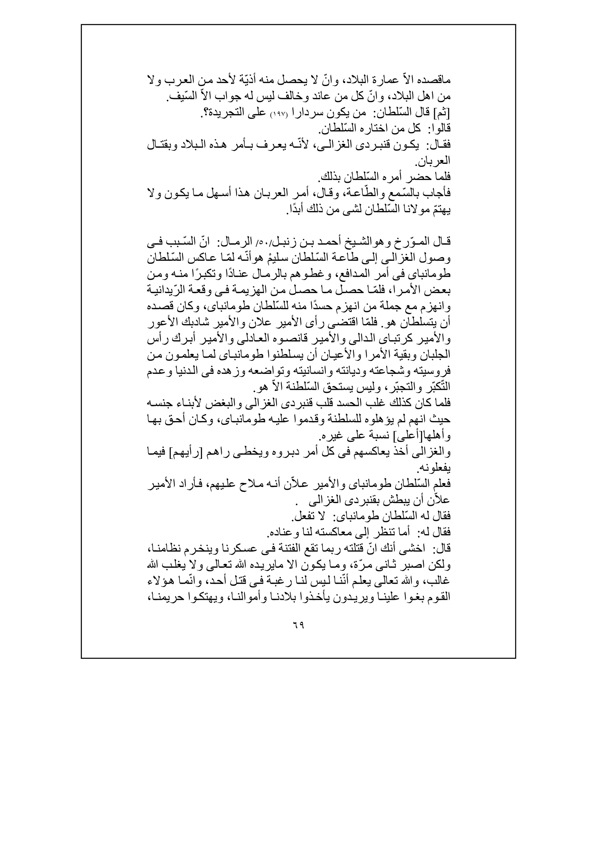 ٦٩
ّ‫ال‬‫ا‬ ‫ماقصده‬‫البالد‬ ‫عمارة‬،ّ‫وان‬ّ‫ي‬‫أذ‬ ‫منه‬ ‫يحصل‬ ‫ال‬‫وال‬ ‫رب‬‫الع‬ ‫ن‬‫م‬ ‫ألحد‬ ‫ة‬
‫من‬‫البالد‬ ‫اھل‬،ّ‫وان‬‫عاند‬ ‫من‬ ‫كل‬‫و‬ّ‫ال‬‫ا‬ ‫جواب‬ ‫له‬ ‫ليس‬ ‫خالف‬ّ‫س‬‫ال‬‫يف‬.
]‫ثم‬[ّ‫س‬‫ال‬ ‫قال‬‫لطان‬:‫سردارا‬ ‫يكون‬ ‫من‬)١٩٧(‫عل‬‫التجريدة‬ ‫ى‬‫؟‬.
‫قال‬‫وا‬:ّ‫س‬‫ال‬ ‫اختاره‬ ‫من‬ ‫كل‬‫لطان‬.
‫ال‬ ‫فق‬:‫ق‬ ‫ون‬ ‫يك‬‫رد‬ ‫نب‬‫ى‬‫ى‬ ‫الغزال‬،‫أل‬ّ‫ن‬‫ال‬ ‫وبقت‬ ‫بالد‬ ‫ال‬ ‫ذه‬ ‫ھ‬ ‫أمر‬ ‫ب‬ ‫رف‬ ‫يع‬ ‫ه‬
‫العربان‬.
ّ‫س‬‫ال‬ ‫أمره‬ ‫حضر‬ ‫فلما‬‫بذلك‬ ‫لطان‬.
‫بال‬ ‫فأجاب‬ّ‫س‬ّ‫والط‬ ‫مع‬‫ة‬‫اع‬،‫ال‬‫وق‬،‫ان‬‫العرب‬ ‫ر‬‫أم‬‫ا‬‫م‬ ‫ھل‬‫أس‬ ‫ذا‬‫ھ‬‫وال‬ ‫ون‬‫يك‬
ّ‫م‬‫يھت‬ّ‫س‬‫ال‬ ‫موالنا‬‫لش‬ ‫لطان‬‫ى‬ً‫د‬‫أب‬ ‫ذلك‬ ‫من‬‫ا‬.
‫ال‬ ‫ق‬ّ‫و‬ ‫الم‬‫وھ‬ ‫رخ‬‫و‬‫ل‬ ‫زنب‬ ‫ن‬ ‫ب‬ ‫د‬ ‫أحم‬ ‫يخ‬ ‫الش‬/٥٠/‫ال‬ ‫الرم‬:ّ‫ان‬ّ‫س‬‫ال‬‫بب‬‫ى‬ ‫ف‬
‫وصول‬‫ى‬‫الغزال‬‫ى‬‫إل‬ّ‫س‬‫ال‬ ‫ة‬‫طاع‬ْ‫م‬‫لي‬‫س‬ ‫لطان‬‫ھ‬‫و‬ّ‫ن‬‫أ‬ّ‫م‬‫ل‬ ‫ه‬ّ‫س‬‫ال‬ ‫اكس‬‫ع‬ ‫ا‬‫لطان‬
‫طومانباى‬‫فى‬‫دافع‬‫الم‬ ‫أمر‬،‫وھ‬‫وغط‬‫م‬‫ال‬‫بالرم‬ً‫د‬‫ا‬‫عن‬ً‫ر‬‫وتكب‬ ‫ا‬‫ن‬‫وم‬ ‫ه‬‫من‬ ‫ا‬
‫را‬‫األم‬ ‫ض‬‫بع‬،ّ‫م‬‫فل‬‫ة‬‫الھزيم‬ ‫ن‬‫م‬ ‫ل‬‫حص‬ ‫ا‬‫م‬ ‫ل‬‫حص‬ ‫ا‬‫ى‬‫ف‬ّ‫ر‬‫ال‬ ‫ة‬‫وقع‬‫ة‬‫يداني‬
‫م‬ ‫وانھزم‬‫ع‬ً‫د‬‫حس‬ ‫انھزم‬ ‫من‬ ‫جملة‬ّ‫س‬‫لل‬ ‫منه‬ ‫ا‬‫لطان‬،‫طومانباى‬‫وكا‬‫ده‬‫قص‬ ‫ن‬
‫ھو‬ ‫يتسلطان‬ ‫أن‬.ّ‫م‬‫فل‬‫اق‬ ‫ا‬‫تض‬‫ى‬‫شا‬ ‫واألمير‬ ‫عالن‬ ‫األمير‬ ‫رأى‬‫د‬‫األعور‬ ‫بك‬
‫ا‬‫كرتب‬ ‫ر‬‫واألمي‬‫ى‬‫ال‬‫دا‬‫لى‬‫ادل‬‫الع‬ ‫وه‬‫قانص‬ ‫ر‬‫واألمي‬‫ى‬‫واألمي‬‫رأس‬ ‫رك‬‫أب‬ ‫ر‬
‫األمرا‬ ‫وبقية‬ ‫الجلبان‬‫لطنوا‬‫يس‬ ‫أن‬ ‫ان‬‫واألعي‬‫اى‬‫طومانب‬‫ن‬‫م‬ ‫ون‬‫يعلم‬ ‫ا‬‫لم‬
‫وزھده‬ ‫وتواضعه‬ ‫وانسانيته‬ ‫وديانته‬ ‫وشجاعته‬ ‫فروسيته‬‫فى‬‫و‬ ‫دنيا‬‫ال‬‫دم‬‫ع‬
ّ‫ت‬‫ال‬ّ‫ب‬‫ك‬ّ‫ب‬‫والتج‬ ‫ر‬‫ر‬،ّ‫س‬‫ال‬ ‫يستحق‬ ‫وليس‬ّ‫ال‬‫ا‬ ‫لطنة‬‫ھو‬.
‫ق‬ ‫قلب‬ ‫الحسد‬ ‫غلب‬ ‫كذلك‬ ‫كان‬ ‫فلما‬‫نبرد‬‫ى‬‫الغزالى‬‫ه‬‫جنس‬ ‫اء‬‫ألبن‬ ‫والبغض‬
‫ع‬ ‫دموا‬‫وق‬ ‫للسلطنة‬ ‫يؤھلوه‬ ‫لم‬ ‫انھم‬ ‫حيث‬‫ه‬‫لي‬،‫اى‬‫طومانب‬‫ا‬‫بھ‬ ‫ق‬‫أح‬ ‫ان‬‫وك‬
‫وأ‬‫ھ‬‫ل‬‫ھا‬]‫أعل‬‫ى‬[‫نسبة‬‫عل‬‫ى‬‫غيره‬.
‫و‬‫الغزالى‬‫يعاكسھ‬ ‫أخذ‬‫م‬‫فى‬‫ويخط‬ ‫روه‬‫دب‬ ‫أمر‬ ‫كل‬‫ى‬‫را‬‫م‬‫ھ‬]‫رأي‬‫م‬‫ھ‬[‫ا‬‫فيم‬
‫يفعلونه‬.
ّ‫س‬‫ال‬ ‫فعلم‬‫لطان‬‫طومانباى‬ّ‫ال‬‫ع‬ ‫واألمير‬‫يھم‬‫عل‬ ‫الح‬‫م‬ ‫ه‬‫أن‬ ‫ن‬،‫ر‬‫األمي‬ ‫أراد‬‫ف‬
ّ‫ال‬‫ع‬‫بق‬ ‫يبطش‬ ‫أن‬ ‫ن‬‫نبرد‬‫ى‬‫الغزالى‬.
ّ‫س‬‫ال‬ ‫له‬ ‫فقال‬‫لطان‬‫طومانباى‬:‫تفعل‬ ‫ال‬.
‫له‬ ‫فقال‬:‫تنظر‬ ‫أما‬‫إلى‬‫وعناده‬ ‫لنا‬ ‫معاكسته‬.
‫قال‬:‫اخش‬‫ى‬ّ‫ان‬ ‫أنك‬‫الفتنة‬ ‫تقع‬ ‫ربما‬ ‫قتلته‬‫ى‬‫ف‬‫رم‬‫وينخ‬ ‫كرنا‬‫عس‬‫ا‬‫نظامن‬،
‫ان‬‫ث‬ ‫اصبر‬ ‫ولكن‬‫ى‬ّ‫ر‬‫م‬‫ة‬،‫تع‬ ‫ﷲ‬ ‫ده‬‫مايري‬ ‫اال‬ ‫ون‬‫يك‬ ‫ا‬‫وم‬‫ا‬‫لى‬‫ﷲ‬ ‫ب‬‫يغل‬ ‫وال‬
‫غالب‬،‫تع‬ ‫وﷲ‬‫ا‬‫لى‬ّ‫ن‬‫أ‬ ‫م‬‫يعل‬‫ة‬‫رغب‬ ‫ا‬‫لن‬ ‫يس‬‫ل‬ ‫ا‬‫ن‬‫ى‬‫ف‬‫د‬‫أح‬ ‫ل‬‫قت‬،ّ‫ن‬‫وا‬‫ؤالء‬‫ھ‬ ‫ا‬‫م‬
‫ا‬ ‫وأموالن‬ ‫ا‬ ‫بالدن‬ ‫ذوا‬ ‫يأخ‬ ‫دون‬ ‫ويري‬ ‫ا‬ ‫علين‬ ‫وا‬ ‫بغ‬ ‫وم‬ ‫الق‬،‫ا‬ ‫حريمن‬ ‫وا‬ ‫ويھتك‬،
 