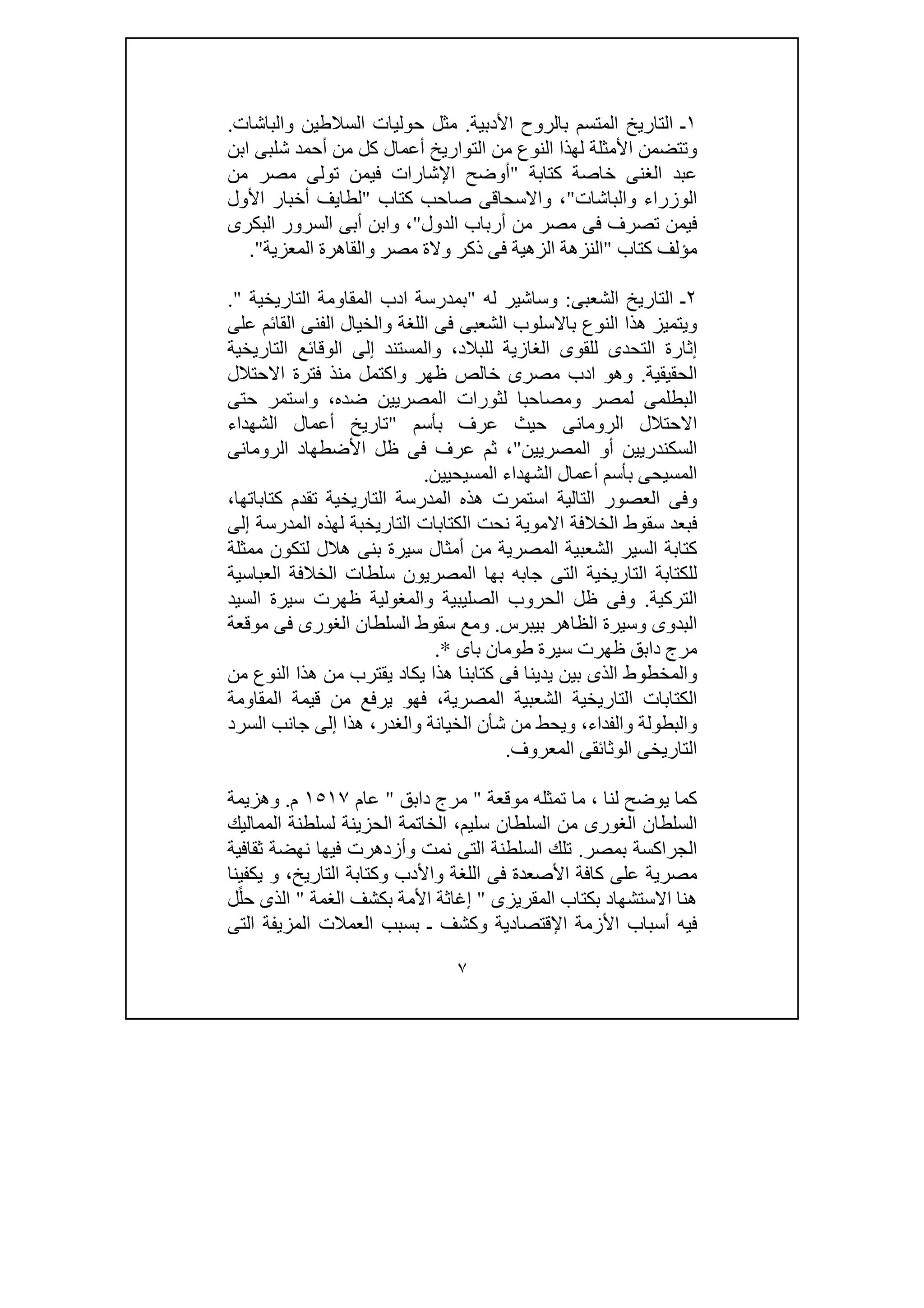 ٧
١‫األدبية‬ ‫بالروح‬ ‫المتسم‬ ‫التاريخ‬ ‫ـ‬.‫والباشات‬ ‫السالطين‬ ‫حوليات‬ ‫مثل‬.
‫أحمد‬ ‫من‬ ‫كل‬ ‫أعمال‬ ‫التواريخ‬ ‫من‬ ‫النوع‬ ‫لھذا‬ ‫األمثلة‬ ‫وتتضمن‬‫شلب‬‫ابن‬ ‫ى‬
‫كتابة‬ ‫خاصة‬ ‫الغنى‬ ‫عبد‬"‫في‬ ‫اإلشارات‬ ‫أوضح‬‫من‬ ‫مصر‬ ‫تولى‬ ‫من‬
‫والباشات‬ ‫الوزراء‬"‫كتاب‬ ‫صاحب‬ ‫واالسحاقى‬ ،"‫األول‬ ‫أخبار‬ ‫لطايف‬
‫الدول‬ ‫أرباب‬ ‫من‬ ‫مصر‬ ‫فى‬ ‫تصرف‬ ‫فيمن‬"‫البكرى‬ ‫السرور‬ ‫أبى‬ ‫وابن‬ ،
‫م‬‫كتاب‬ ‫ؤلف‬"‫ف‬ ‫الزھية‬ ‫النزھة‬‫المعزية‬ ‫والقاھرة‬ ‫مصر‬ ‫والة‬ ‫ذكر‬ ‫ى‬."
٢‫ال‬ ‫ـ‬‫الشعبى‬ ‫تاريخ‬:‫و‬‫س‬‫له‬ ‫اشير‬"‫التاريخية‬ ‫المقاومة‬ ‫ادب‬ ‫بمدرسة‬".
‫على‬ ‫القائم‬ ‫الفنى‬ ‫والخيال‬ ‫اللغة‬ ‫فى‬ ‫الشعبى‬ ‫باالسلوب‬ ‫النوع‬ ‫ھذا‬ ‫ويتميز‬
‫إثارة‬‫و‬ ،‫للبالد‬ ‫الغازية‬ ‫للقوى‬ ‫التحدى‬‫الوق‬ ‫إلى‬ ‫المستند‬‫ا‬‫التاريخية‬ ‫ئع‬
‫الحقيقية‬.‫م‬ ‫واكتمل‬ ‫ظھر‬ ‫خالص‬ ‫مصرى‬ ‫ادب‬ ‫وھو‬‫االحتالل‬ ‫فترة‬ ‫نذ‬
‫و‬ ‫لمصر‬ ‫البطلمى‬‫لثو‬ ‫مصاحبا‬‫حتى‬ ‫واستمر‬ ،‫ضده‬ ‫المصريين‬ ‫رات‬
‫ا‬‫بأسم‬ ‫عرف‬ ‫حيث‬ ‫الرومانى‬ ‫الحتالل‬"‫تار‬‫الشھداء‬ ‫أعمال‬ ‫يخ‬
‫المصريين‬ ‫أو‬ ‫السكندريين‬"‫الرومانى‬ ‫األضطھاد‬ ‫ظل‬ ‫فى‬ ‫عرف‬ ‫ثم‬ ،
‫المسيحيين‬ ‫الشھداء‬ ‫أعمال‬ ‫بأسم‬ ‫المسيحى‬.
،‫كتاباتھا‬ ‫تقدم‬ ‫التاريخية‬ ‫المدرسة‬ ‫ھذه‬ ‫استمرت‬ ‫التالية‬ ‫العصور‬ ‫وفى‬
‫الخالفة‬ ‫سقوط‬ ‫فبعد‬‫إلى‬ ‫المدرسة‬ ‫لھذه‬ ‫التاريخبة‬ ‫الكتابات‬ ‫نحت‬ ‫االموية‬
‫ممثلة‬ ‫لتكون‬ ‫ھالل‬ ‫بنى‬ ‫سيرة‬ ‫أمثال‬ ‫من‬ ‫المصرية‬ ‫الشعبية‬ ‫السير‬ ‫كتابة‬
‫بھا‬ ‫جابه‬ ‫التى‬ ‫التاريخية‬ ‫للكتابة‬‫المصريون‬‫العباسية‬ ‫الخالفة‬ ‫سلطات‬
‫التركية‬.‫السيد‬ ‫سيرة‬ ‫ظھرت‬ ‫والمغولية‬ ‫الصليبية‬ ‫الحروب‬ ‫ظل‬ ‫وفى‬
‫بيب‬ ‫الظاھر‬ ‫وسيرة‬ ‫البدوى‬‫رس‬.‫موقعة‬ ‫فى‬ ‫الغورى‬ ‫السلطان‬ ‫سقوط‬ ‫ومع‬
‫باى‬ ‫طومان‬ ‫سيرة‬ ‫ظھرت‬ ‫دابق‬ ‫مرج‬.*
‫من‬ ‫النوع‬ ‫ھذا‬ ‫من‬ ‫يقترب‬ ‫يكاد‬ ‫ھذا‬ ‫كتابنا‬ ‫فى‬ ‫يدينا‬ ‫بين‬ ‫الذى‬ ‫والمخطوط‬
‫المقاومة‬ ‫قيمة‬ ‫من‬ ‫يرفع‬ ‫فھو‬ ،‫المصرية‬ ‫الشعبية‬ ‫التاريخية‬ ‫الكتابات‬
‫ا‬ ‫جانب‬ ‫إلى‬ ‫ھذا‬ ،‫والغدر‬ ‫الخيانة‬ ‫شأن‬ ‫من‬ ‫ويحط‬ ،‫والفداء‬ ‫والبطولة‬‫لسرد‬
‫المعروف‬ ‫الوثائقى‬ ‫التاريخى‬.
‫لنا‬ ‫يوضح‬ ‫كما‬،‫موقعة‬ ‫تمثله‬ ‫ما‬"‫دابق‬ ‫مرج‬"‫عام‬١٥١٧‫م‬.‫وھزيمة‬
‫سليم‬ ‫السلطان‬ ‫من‬ ‫الغورى‬ ‫السلطان‬،‫المماليك‬ ‫لسلطنة‬ ‫الحزينة‬ ‫الخاتمة‬
‫بمصر‬ ‫الجراكسة‬.‫ثقافية‬ ‫نھضة‬ ‫فيھا‬ ‫وأزدھرت‬ ‫نمت‬ ‫التى‬ ‫السلطنة‬ ‫تلك‬
‫األصعدة‬ ‫كافة‬ ‫على‬ ‫مصرية‬‫واأل‬ ‫اللغة‬ ‫فى‬‫التاريخ‬ ‫وكتابة‬ ‫دب‬،‫يكفينا‬ ‫و‬
‫المقريزى‬ ‫بكتاب‬ ‫االستشھاد‬ ‫ھنا‬"‫الغمة‬ ‫بكشف‬ ‫األمة‬ ‫إغاثة‬"‫ل‬ً‫ل‬‫ح‬ ‫الذى‬
‫التى‬ ‫المزيفة‬ ‫العمالت‬ ‫بسبب‬ ‫ـ‬ ‫وكشف‬ ‫اإلقتصادية‬ ‫األزمة‬ ‫أسباب‬ ‫فيه‬
 