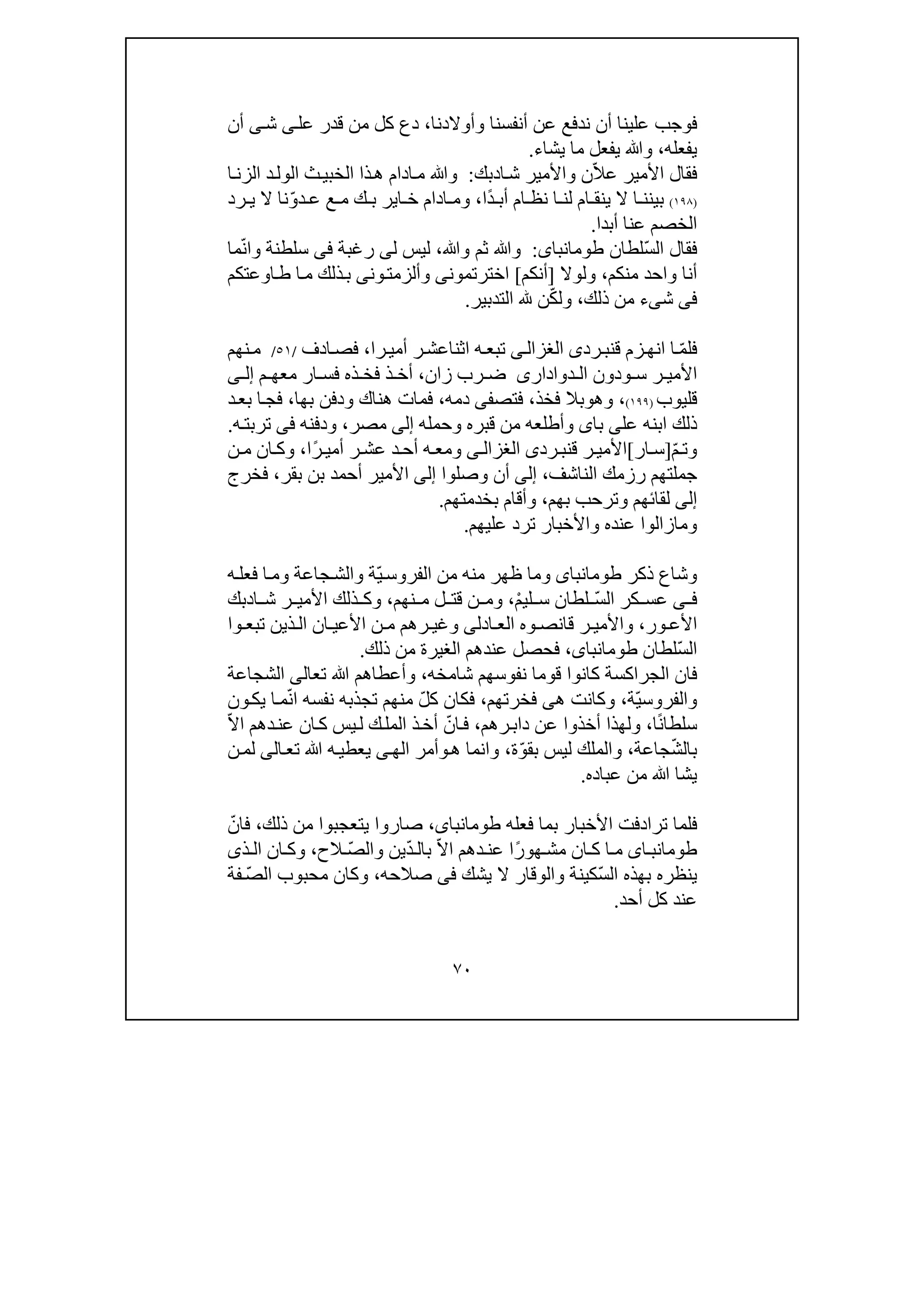 ٧٠
‫ف‬‫و‬‫أنفسنا‬ ‫عن‬ ‫ندفع‬ ‫أن‬ ‫علينا‬ ‫جب‬‫وأوالدنا‬،‫ق‬ ‫من‬ ‫كل‬ ‫دع‬‫عل‬ ‫در‬‫ى‬‫ش‬‫ى‬‫أن‬
‫يفعله‬،‫يشاء‬ ‫ما‬ ‫يفعل‬ ‫وﷲ‬.
ّ‫ال‬‫ع‬ ‫األمير‬ ‫فقال‬‫ا‬‫ش‬ ‫واألمير‬ ‫ن‬‫د‬‫بك‬:‫وﷲ‬‫ا‬‫الزن‬ ‫د‬‫الول‬ ‫ث‬‫الخبي‬ ‫ذا‬‫ھ‬ ‫ادام‬‫م‬
)١٩٨(‫ي‬ ‫ال‬ ‫ا‬ ‫بينن‬‫ن‬ً‫د‬ ‫أب‬ ‫ام‬ ‫نظ‬ ‫ا‬ ‫لن‬ ‫ام‬ ‫ق‬‫ا‬،ّ‫و‬‫د‬ ‫ع‬ ‫ع‬ ‫م‬ ‫ك‬ ‫ب‬ ‫اير‬ ‫خ‬ ‫ادام‬ ‫وم‬‫رد‬ ‫ي‬ ‫ال‬ ‫نا‬
‫أبدا‬ ‫عنا‬ ‫الخصم‬.
ّ‫س‬‫ال‬ ‫فقال‬‫لطان‬‫طومانباى‬:‫وﷲ‬ ‫ثم‬ ‫وﷲ‬،‫ل‬ ‫ليس‬‫ى‬‫رغبة‬‫فى‬‫سلطن‬‫ة‬ّ‫ن‬‫وا‬‫ما‬
‫منكم‬ ‫واحد‬ ‫أنا‬،‫ولوال‬]‫أنكم‬[‫اخترتمون‬‫ى‬‫وألزمت‬‫ون‬‫ى‬‫اوعتكم‬‫ط‬ ‫ا‬‫م‬ ‫ذلك‬‫ب‬
‫فى‬‫ش‬‫ى‬‫ء‬‫ذلك‬ ‫من‬،ّ‫ك‬‫ول‬‫التدبير‬ ‫ن‬.
ّ‫م‬‫فل‬‫رد‬‫قنب‬ ‫زم‬‫انھ‬ ‫ا‬‫ى‬‫ى‬‫الغزال‬‫را‬‫أمي‬ ‫ر‬‫اثناعش‬ ‫ه‬‫تبع‬،‫ادف‬‫فص‬/٥١/‫نھم‬‫م‬
‫ودون‬ ‫س‬ ‫ر‬ ‫األمي‬‫دوادارى‬ ‫ال‬‫زان‬ ‫رب‬ ‫ض‬،‫أ‬‫م‬ ‫معھ‬ ‫ار‬ ‫فس‬ ‫ذه‬ ‫فخ‬ ‫ذ‬ ‫خ‬‫ى‬ ‫إل‬
‫قليوب‬)١٩٩(،‫وھ‬‫و‬‫فخذ‬ ‫بال‬،‫فتص‬‫فى‬‫دمه‬،‫بھا‬ ‫ودفن‬ ‫ھناك‬ ‫فمات‬،‫ا‬‫فج‬‫د‬‫بع‬
‫ذلك‬‫ابنه‬‫عل‬‫ى‬‫با‬‫ى‬‫وأ‬‫طلع‬‫وحمله‬ ‫قبره‬ ‫من‬ ‫ه‬‫إلى‬‫مصر‬،‫ودفنه‬‫فى‬‫ه‬‫تربت‬.
‫و‬ّ‫م‬‫ت‬]‫ار‬‫س‬[‫ق‬ ‫ر‬ ‫األمي‬‫رد‬‫نب‬‫ى‬‫ى‬ ‫الغزال‬ً‫ر‬ ‫أمي‬ ‫ر‬‫عش‬ ‫د‬‫أح‬ ‫ه‬‫ومع‬‫ا‬،‫ن‬ ‫م‬ ‫ان‬‫وك‬
‫الناشف‬ ‫رزمك‬ ‫جملتھم‬،‫إلى‬‫أن‬‫وصلوا‬‫إلى‬‫بقر‬ ‫بن‬ ‫أحمد‬ ‫األمير‬،‫فخرج‬
‫إلى‬‫لقا‬‫ئ‬‫ھم‬‫و‬‫ت‬‫بھم‬ ‫رحب‬،‫بخدمتھم‬ ‫وأقام‬.
‫عليھم‬ ‫ترد‬ ‫واألخبار‬ ‫عنده‬ ‫ومازالوا‬.
‫ذكر‬ ‫وشاع‬‫طومانباى‬ّ‫ي‬‫الفروس‬ ‫من‬ ‫منه‬ ‫ظھر‬ ‫وما‬‫ة‬‫و‬‫جاعة‬‫الش‬‫ه‬‫فعل‬ ‫ا‬‫وم‬
‫ى‬ ‫ف‬ّ‫س‬‫ال‬ ‫كر‬ ‫عس‬ْ‫م‬‫لي‬ ‫س‬ ‫لطان‬،‫نھم‬ ‫م‬ ‫ل‬ ‫قت‬ ‫ن‬ ‫وم‬،‫ا‬ ‫ش‬ ‫ر‬ ‫األمي‬ ‫ذلك‬ ‫وك‬‫د‬‫بك‬
‫ور‬ ‫األع‬،‫ادل‬ ‫الع‬ ‫وه‬ ‫قانص‬ ‫ر‬ ‫واألمي‬‫ى‬‫رھم‬ ‫وغي‬‫وا‬ ‫تبع‬ ‫ذين‬ ‫ال‬ ‫ان‬ ‫األعي‬ ‫ن‬ ‫م‬
ّ‫س‬‫ال‬‫لطان‬،‫طومانباى‬‫ذل‬ ‫من‬ ‫الغيرة‬ ‫عندھم‬ ‫فحصل‬‫ك‬.
‫شامخ‬ ‫نفوسھم‬ ‫قوما‬ ‫كانوا‬ ‫الجراكسة‬ ‫فان‬‫ه‬،‫ﷲ‬ ‫وأعطاھم‬‫تع‬‫ا‬‫لى‬‫الشجاعة‬
ّ‫ي‬‫والفروس‬‫ة‬،‫ھ‬ ‫وكانت‬‫ى‬‫فخرتھم‬،ّ‫ل‬‫ك‬ ‫فكان‬‫ت‬ ‫منھم‬‫جذب‬ّ‫ن‬‫ا‬ ‫نفسه‬ ‫ه‬‫ون‬‫يك‬ ‫ا‬‫م‬
ً‫ن‬‫سلطا‬‫ا‬،‫و‬‫دا‬ ‫عن‬ ‫أخذوا‬ ‫لھذا‬‫ب‬‫رھم‬،ّ‫ان‬‫ف‬ّ‫ال‬‫ا‬ ‫دھم‬‫عن‬ ‫ان‬‫ك‬ ‫يس‬‫ل‬ ‫ك‬‫المل‬ ‫ذ‬‫أخ‬
ّ‫ش‬‫بال‬‫جاعة‬،ّ‫و‬‫بق‬ ‫ليس‬ ‫والملك‬‫ة‬،‫وانما‬‫ھ‬‫و‬‫الھ‬ ‫أمر‬‫ى‬‫ﷲ‬ ‫ه‬‫يعطي‬‫تع‬‫ا‬‫لى‬‫ن‬‫لم‬
‫يشا‬‫عباده‬ ‫من‬ ‫ﷲ‬.
‫ف‬‫األخبار‬ ‫ترادفت‬ ‫لما‬‫فعله‬ ‫بما‬،‫طومانباى‬‫يتعجبو‬ ‫صاروا‬‫ا‬‫ذلك‬ ‫من‬،ّ‫فان‬
‫اى‬ ‫طومانب‬ً‫ر‬‫ھو‬ ‫مش‬ ‫ان‬ ‫ك‬ ‫ا‬ ‫م‬ّ‫ال‬‫ا‬ ‫دھم‬ ‫عن‬ ‫ا‬ّ‫د‬ ‫بال‬ّ‫ص‬‫وال‬ ‫ين‬‫الح‬،‫ذى‬ ‫ال‬ ‫ان‬ ‫وك‬
ّ‫س‬‫ال‬ ‫بھذه‬ ‫ينظره‬‫يشك‬ ‫ال‬ ‫والوقار‬ ‫كينة‬‫فى‬‫صالحه‬،ّ‫ص‬‫ال‬ ‫محبوب‬ ‫وكان‬‫ف‬‫ة‬
‫أحد‬ ‫كل‬ ‫عند‬.
 