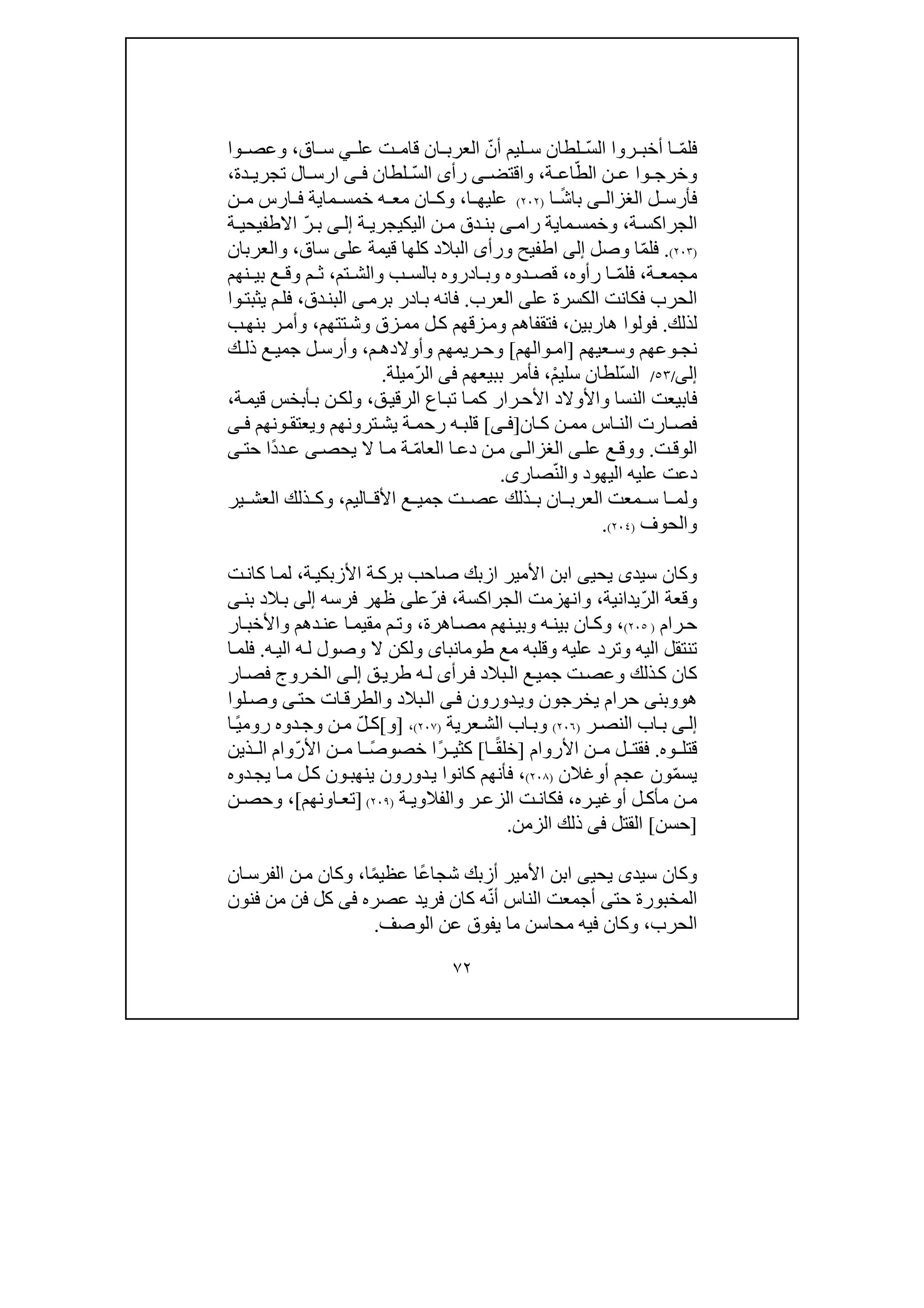 ٧٢
ّ‫م‬‫فل‬ّ‫س‬‫ال‬ ‫روا‬ ‫أخب‬ ‫ا‬‫ليم‬ ‫س‬ ‫لطان‬ّ‫أن‬‫عل‬ ‫ت‬ ‫قام‬ ‫ان‬ ‫العرب‬‫ي‬‫اق‬ ‫س‬،‫وا‬ ‫وعص‬
‫ن‬ ‫ع‬ ‫وا‬ ‫وخرج‬‫ال‬ّ‫ط‬‫ة‬ ‫اع‬،‫و‬‫اقتض‬‫ى‬‫رأ‬‫ى‬ّ‫س‬‫ال‬‫لطان‬‫ى‬ ‫ف‬‫دة‬ ‫تجري‬ ‫ال‬ ‫ارس‬،
‫ل‬ ‫فأرس‬‫ى‬ ‫الغزال‬ً‫ش‬‫با‬‫ا‬)٢٠٢(‫عل‬‫ا‬ ‫يھ‬،‫ماي‬ ‫خمس‬ ‫ه‬ ‫مع‬ ‫ان‬ ‫وك‬‫ن‬ ‫م‬ ‫ارس‬ ‫ف‬ ‫ة‬
‫ة‬ ‫الجراكس‬،‫ما‬ ‫وخمس‬‫ي‬‫رام‬ ‫ة‬‫ى‬‫اليك‬ ‫ن‬ ‫م‬ ‫دق‬ ‫بن‬‫ي‬‫ة‬ ‫جري‬‫ى‬ ‫إل‬ّ‫ر‬ ‫ب‬‫ة‬ ‫االطفيحي‬
)٢٠٣(.ّ‫م‬‫فل‬‫وصل‬ ‫ا‬‫إلى‬‫ورأ‬ ‫اطفيح‬‫ى‬‫ق‬ ‫كلھا‬ ‫البالد‬‫ي‬‫عل‬ ‫مة‬‫ى‬‫ساق‬،‫والعربان‬
‫ة‬ ‫مجمع‬،ّ‫م‬‫فل‬‫ا‬‫رأوه‬،‫تم‬ ‫والش‬ ‫ب‬ ‫بالس‬ ‫ادروه‬ ‫وب‬ ‫دوه‬ ‫قص‬،‫م‬ ‫ث‬‫نھم‬ ‫بي‬ ‫ع‬ ‫وق‬
‫عل‬ ‫الكسرة‬ ‫فكانت‬ ‫الحرب‬‫ى‬‫العرب‬.‫برم‬ ‫ادر‬‫ب‬ ‫فانه‬‫ى‬‫دق‬‫البن‬،‫وا‬‫يثبت‬ ‫م‬‫فل‬
‫لذلك‬.‫ھاربين‬ ‫فولوا‬،‫تتھم‬‫وش‬ ‫زق‬‫مم‬ ‫ل‬‫ك‬ ‫زقھم‬‫وم‬ ‫فتقفاھم‬،‫ب‬‫بنھ‬ ‫ر‬‫وأم‬
‫وعھم‬ ‫نج‬‫و‬‫عيھم‬ ‫س‬]‫والھم‬ ‫ام‬[‫م‬ ‫وأوالدھ‬ ‫ريمھم‬ ‫وح‬،‫ك‬ ‫ذل‬ ‫ع‬ ‫جمي‬ ‫ل‬ ‫وأرس‬
‫إلى‬/٥٣/ّ‫س‬‫ال‬ْ‫م‬‫سلي‬ ‫لطان‬،‫ببيعھم‬ ‫فأمر‬‫فى‬ّ‫ر‬‫ال‬‫ميلة‬.
‫ف‬‫النسا‬ ‫ابيعت‬‫ا‬‫كم‬ ‫رار‬‫األح‬ ‫واألوالد‬‫ت‬‫ق‬‫الرقي‬ ‫اع‬‫ب‬،‫ة‬‫قيم‬ ‫أبخس‬‫ب‬ ‫ن‬‫ولك‬،
‫اس‬ ‫الن‬ ‫ارت‬ ‫فص‬‫م‬‫ان‬ ‫ك‬ ‫ن‬ ‫م‬]‫ف‬‫ى‬[‫تر‬ ‫يش‬ ‫ة‬ ‫رحم‬ ‫ه‬ ‫قلب‬‫و‬‫ونھم‬ ‫ويعتق‬ ‫نھم‬‫ى‬ ‫ف‬
‫ت‬‫الوق‬.‫عل‬ ‫ع‬‫ووق‬‫ى‬‫ى‬‫الغزال‬‫ا‬‫دع‬ ‫ن‬‫م‬ّ‫م‬‫العا‬‫يحص‬ ‫ال‬ ‫ا‬‫م‬ ‫ة‬‫ى‬ً‫د‬‫د‬‫ع‬‫حت‬ ‫ا‬‫ى‬
ّ‫ن‬‫وال‬ ‫اليھود‬ ‫عليه‬ ‫دعت‬‫صار‬‫ى‬.
‫ع‬ ‫جمي‬ ‫ت‬ ‫عص‬ ‫ذلك‬ ‫ب‬ ‫ان‬ ‫العرب‬ ‫معت‬ ‫س‬ ‫ا‬ ‫ولم‬‫ا‬‫اليم‬ ‫ألق‬،‫الع‬ ‫ذلك‬ ‫وك‬‫ش‬‫ير‬
‫وال‬‫ح‬‫وف‬)٢٠٤(.
‫يحي‬ ‫سيدى‬ ‫وكان‬‫ى‬‫ة‬‫األزبكي‬ ‫ة‬‫برك‬ ‫صاحب‬ ‫ازبك‬ ‫األمير‬ ‫ابن‬،‫ت‬‫كان‬ ‫ا‬‫لم‬
‫وقعة‬ّ‫ر‬‫ال‬‫يدانية‬،‫الجراكسة‬ ‫وانھزمت‬،ّ‫ر‬‫ف‬‫عل‬‫ى‬‫فرسه‬ ‫ظھر‬‫إلى‬‫بن‬ ‫الد‬‫ب‬‫ى‬
‫رام‬‫ح‬)٢٠٥(،‫اھرة‬‫مص‬ ‫نھم‬‫وبي‬ ‫ه‬‫بين‬ ‫ان‬‫وك‬،‫ار‬‫واألخب‬ ‫دھم‬‫عن‬ ‫ا‬‫مقيم‬ ‫م‬‫وت‬
‫مع‬ ‫وقلبه‬ ‫عليه‬ ‫وترد‬ ‫اليه‬ ‫تنتقل‬‫طومانباى‬‫ه‬‫الي‬ ‫ه‬‫ل‬ ‫وصول‬ ‫ال‬ ‫ولكن‬.‫ا‬‫فلم‬
‫بالد‬‫ال‬ ‫ع‬‫جمي‬ ‫ت‬‫وعص‬ ‫ذلك‬‫ك‬ ‫كان‬‫ف‬‫ق‬‫طري‬ ‫ه‬‫ل‬ ‫رأى‬‫ى‬‫إل‬‫ار‬‫فص‬ ‫روج‬‫الخ‬
‫ھ‬‫و‬‫وبن‬‫ى‬‫دورون‬‫وي‬ ‫يخرجون‬ ‫حرام‬‫ى‬‫ف‬‫والطر‬ ‫بالد‬‫ال‬‫حت‬ ‫ات‬‫ق‬‫ى‬‫لوا‬‫وص‬
‫ى‬‫إل‬‫ر‬‫النص‬ ‫اب‬‫ب‬)٢٠٦(‫عرية‬‫الش‬ ‫اب‬‫وب‬)٢٠٧(،]‫و‬[ّ‫ل‬‫ك‬ً‫ي‬‫روم‬ ‫دوه‬‫وج‬ ‫ن‬‫م‬‫ا‬
‫وه‬ ‫قتل‬.‫األروام‬ ‫ن‬ ‫م‬ ‫ل‬ ‫فقت‬]ً‫ق‬‫خل‬‫ا‬[ً‫ر‬ ‫كثي‬ً‫ص‬‫خصو‬ ‫ا‬ّ‫ر‬‫األ‬ ‫ن‬ ‫م‬ ‫ا‬‫ذين‬ ‫ال‬ ‫وام‬
ّ‫م‬‫يس‬‫أوغ‬ ‫عجم‬ ‫ون‬‫الن‬)٢٠٨(،‫فأنھم‬‫دو‬‫يج‬ ‫ا‬‫م‬ ‫ل‬‫ك‬ ‫ون‬‫ينھب‬ ‫دورون‬‫ي‬ ‫كانوا‬‫ه‬
‫أ‬ ‫ل‬ ‫مأك‬ ‫ن‬ ‫م‬‫و‬‫غ‬‫ره‬ ‫ي‬،‫ة‬ ‫والفالوي‬ ‫ر‬ ‫الزع‬ ‫ت‬‫فكان‬)٢٠٩(]‫اونھم‬ ‫تع‬[،‫و‬‫ن‬ ‫حص‬
]‫حسن‬[‫القتل‬‫فى‬‫الزمن‬ ‫ذلك‬.
‫سيد‬ ‫وكان‬‫ى‬‫يحي‬‫ى‬ً‫ع‬‫شجا‬ ‫أزبك‬ ‫األمير‬ ‫ابن‬‫ا‬ً‫م‬‫عظي‬‫ا‬،‫ان‬‫الفرس‬ ‫ن‬‫م‬ ‫وكان‬
‫المخبور‬‫حت‬ ‫ة‬‫ى‬ّ‫ن‬‫أ‬ ‫الناس‬ ‫أجمعت‬‫عصره‬ ‫فريد‬ ‫كان‬ ‫ه‬‫فى‬‫فن‬ ‫من‬ ‫فن‬ ‫كل‬‫ون‬
‫الحرب‬،‫محاسن‬ ‫فيه‬ ‫وكان‬‫ما‬‫ي‬‫الوصف‬ ‫عن‬ ‫فوق‬.
 