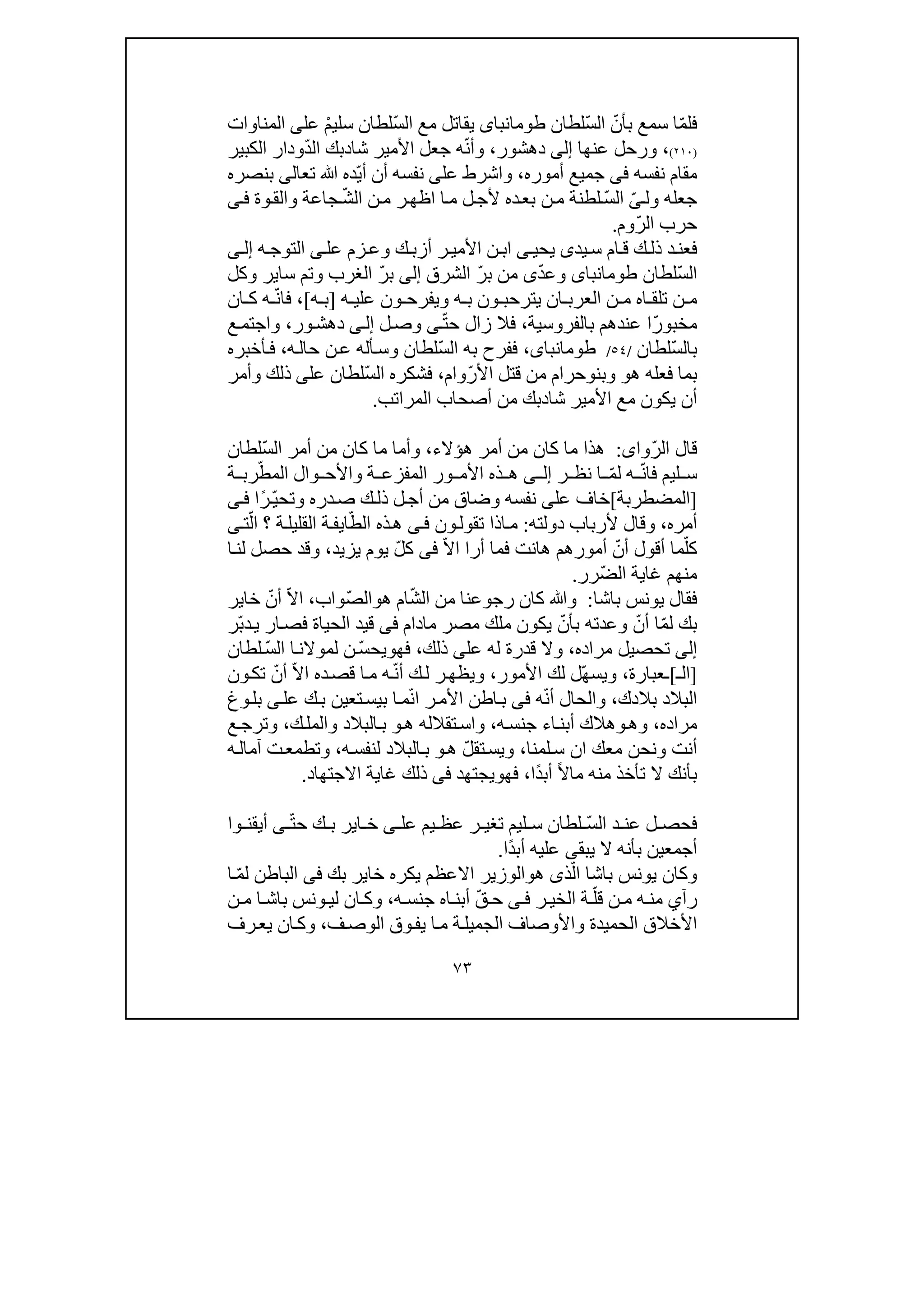 ٧٣
ّ‫م‬‫فل‬ّ‫بأن‬ ‫سمع‬ ‫ا‬ّ‫س‬‫ال‬‫لطان‬‫طومانباى‬‫يقات‬‫ل‬‫مع‬ّ‫س‬‫ال‬ْ‫م‬‫سلي‬ ‫لطان‬‫ع‬‫ل‬‫ى‬‫المناوا‬‫ت‬
)٢١٠(،‫عنھا‬ ‫ورحل‬‫إلى‬‫دھشور‬،ّ‫ن‬‫وأ‬‫شا‬ ‫األمير‬ ‫جعل‬ ‫ه‬‫د‬ّ‫د‬‫ال‬ ‫بك‬‫الكبي‬ ‫ودار‬‫ر‬
‫نفسه‬ ‫مقام‬‫فى‬‫أموره‬ ‫جميع‬،‫واش‬‫ر‬‫ط‬‫عل‬‫ى‬ّ‫ي‬‫أ‬ ‫أن‬ ‫نفسه‬‫تع‬ ‫ﷲ‬ ‫ده‬‫ا‬‫لى‬‫بنصره‬
‫ول‬ ‫جعله‬ّ‫ى‬ّ‫س‬‫ال‬‫ا‬‫م‬ ‫ل‬‫ألج‬ ‫ده‬‫بع‬ ‫ن‬‫م‬ ‫لطنة‬‫ا‬‫ظ‬‫ھ‬‫ن‬‫م‬ ‫ر‬‫ال‬ّ‫ش‬‫جاع‬‫ة‬‫و‬‫ال‬‫و‬‫ق‬‫ة‬‫ى‬‫ف‬
‫حرب‬ّ‫ر‬‫ال‬‫وم‬.
‫يد‬‫س‬ ‫ام‬‫ق‬ ‫ك‬‫ذل‬ ‫د‬‫فعن‬‫ى‬‫يحي‬‫ى‬‫عل‬ ‫زم‬‫وع‬ ‫ك‬‫أزب‬ ‫ر‬‫األمي‬ ‫ن‬‫اب‬‫ى‬‫ه‬‫التوج‬‫ى‬‫إل‬
ّ‫س‬‫ال‬‫لطان‬‫طومانباى‬ّ‫د‬‫وع‬‫ى‬ّ‫ر‬‫ب‬ ‫من‬‫الشرق‬‫إلى‬ّ‫ر‬‫ب‬‫سا‬ ‫وتم‬ ‫الغرب‬‫ير‬‫وكل‬
‫يترحب‬ ‫ان‬ ‫العرب‬ ‫ن‬ ‫م‬ ‫اه‬ ‫تلق‬ ‫ن‬ ‫م‬‫ون‬‫ويفرح‬ ‫ه‬ ‫ب‬‫ه‬ ‫علي‬ ‫ون‬]‫ه‬ ‫ب‬[،ّ‫ن‬‫فا‬‫ان‬ ‫ك‬ ‫ه‬
ّ‫ر‬‫مخبو‬‫ع‬ ‫ا‬‫بالفروسية‬ ‫ندھم‬،ّ‫ت‬‫ح‬ ‫زال‬ ‫فال‬‫ى‬‫ل‬‫وص‬‫ى‬‫إل‬‫ور‬‫دھش‬،‫ع‬‫واجتم‬
ّ‫س‬‫بال‬‫لطان‬/٥٤/،‫طومانباى‬ّ‫س‬‫ال‬ ‫به‬ ‫ففرح‬‫ه‬‫حال‬ ‫ن‬‫ع‬ ‫أله‬‫وس‬ ‫لطان‬،‫أخبره‬‫ف‬
‫ھ‬ ‫فعله‬ ‫بما‬‫و‬‫وبن‬‫و‬ّ‫ر‬‫األ‬ ‫قتل‬ ‫من‬ ‫حرام‬‫وام‬،ّ‫س‬‫ال‬ ‫فشكره‬‫عل‬ ‫لطان‬‫ى‬‫وأمر‬ ‫ذلك‬
‫م‬ ‫يكون‬ ‫أن‬‫ع‬‫شا‬ ‫األمير‬‫د‬‫المراتب‬ ‫أصحاب‬ ‫من‬ ‫بك‬.
ّ‫ر‬‫ال‬ ‫قال‬‫وا‬‫ى‬:‫أمر‬ ‫من‬ ‫كان‬ ‫ما‬ ‫ھذا‬‫ھؤالء‬،ّ‫س‬‫ال‬ ‫أمر‬ ‫من‬ ‫كان‬ ‫ما‬ ‫وأما‬‫لطان‬
ّ‫ن‬‫فا‬ ‫ليم‬ ‫س‬ّ‫م‬‫ل‬ ‫ه‬‫ر‬ ‫نظ‬ ‫ا‬‫ى‬ ‫إل‬‫وال‬ ‫واألح‬ ‫ة‬ ‫المفزع‬ ‫ور‬ ‫األم‬ ‫ذه‬ ‫ھ‬ّ‫المط‬‫ة‬ ‫رب‬
]‫المضطربة‬[‫عل‬ ‫خاف‬‫ى‬‫وضاق‬ ‫نفسه‬‫ك‬‫ذل‬ ‫ل‬‫أج‬ ‫من‬ّ‫ي‬‫وتح‬ ‫دره‬‫ص‬ً‫ر‬‫ا‬‫ى‬‫ف‬
‫أمره‬،‫و‬‫دولته‬ ‫ألرباب‬ ‫قال‬:‫ون‬‫تقول‬ ‫اذا‬‫م‬‫ى‬‫ف‬ّ‫الط‬ ‫ذه‬‫ھ‬‫ا‬‫ي‬‫؟‬ ‫ة‬‫القليل‬ ‫ة‬‫ف‬ّ‫ال‬‫ت‬‫ى‬
ّ‫كل‬ّ‫أن‬ ‫أقول‬ ‫ما‬‫أرا‬ ‫فما‬ ‫ھانت‬ ‫أمورھم‬ّ‫ال‬‫ا‬‫فى‬‫يوم‬ ّ‫ل‬‫ك‬‫ي‬‫زيد‬،‫ا‬‫لن‬ ‫حصل‬ ‫وقد‬
ّ‫ض‬‫ال‬ ‫غاية‬ ‫منھم‬‫رر‬.
‫باشا‬ ‫يونس‬ ‫فقال‬:ّ‫ش‬‫ال‬ ‫من‬ ‫رجوعنا‬ ‫كان‬ ‫وﷲ‬‫ھ‬ ‫ام‬‫و‬ّ‫ص‬‫ال‬‫واب‬،ّ‫ال‬‫ا‬ّ‫أن‬‫خاير‬
ّ‫م‬‫ل‬ ‫بك‬ّ‫أن‬ ‫ا‬ّ‫بأن‬ ‫وعدته‬‫مادام‬ ‫مصر‬ ‫ملك‬ ‫يكون‬‫فى‬‫قيد‬‫ال‬‫حيا‬‫ة‬‫ف‬ّ‫ب‬‫د‬‫ي‬ ‫ار‬‫ص‬‫ر‬
‫إلى‬‫مراده‬ ‫تحصيل‬،‫عل‬ ‫له‬ ‫قدرة‬ ‫وال‬‫ى‬‫ذلك‬،‫فھ‬‫و‬ّ‫س‬‫يح‬ّ‫س‬‫ال‬ ‫ا‬‫لموالن‬ ‫ن‬‫لطان‬
]‫ال‬‫ـ‬[‫ـ‬‫عبارة‬،ّ‫ھ‬‫ويس‬‫األمور‬ ‫لك‬ ‫ل‬،ّ‫ن‬‫أ‬ ‫ك‬‫ل‬ ‫ر‬‫ويظھ‬‫ه‬ّ‫ال‬‫ا‬ ‫ده‬‫قص‬ ‫ا‬‫م‬ّ‫أن‬‫ون‬‫تك‬
‫البالد‬‫بالدك‬،ّ‫ن‬‫أ‬ ‫والحال‬‫ه‬‫فى‬ّ‫ن‬‫ا‬ ‫ر‬‫األم‬ ‫اطن‬‫ب‬‫ا‬‫م‬‫ب‬‫عل‬ ‫ك‬‫ب‬ ‫تعين‬‫يس‬‫ى‬‫وغ‬‫بل‬
‫مراده‬،‫وھ‬‫و‬‫ه‬‫جنس‬ ‫اء‬‫أبن‬ ‫ھالك‬،‫ھ‬ ‫تقالله‬‫واس‬‫و‬‫ك‬‫والمل‬ ‫البالد‬‫ب‬،‫ع‬‫وترج‬
‫و‬ ‫أنت‬‫نح‬‫لمنا‬‫س‬ ‫ان‬ ‫معك‬ ‫ن‬،ّ‫ل‬‫تق‬‫ويس‬‫ھ‬‫و‬‫ه‬‫لنفس‬ ‫البالد‬‫ب‬،‫و‬‫ت‬‫ه‬‫آمال‬ ‫ت‬‫طمع‬
‫بأ‬ً‫ال‬‫ما‬ ‫منه‬ ‫تأخذ‬ ‫ال‬ ‫نك‬ً‫د‬‫أب‬‫ا‬،‫فھ‬‫و‬‫ي‬‫جتھد‬‫فى‬‫االجتھاد‬ ‫غاية‬ ‫ذلك‬.
ّ‫س‬‫ال‬ ‫د‬ ‫عن‬ ‫ل‬ ‫فحص‬‫عل‬ ‫يم‬ ‫عظ‬ ‫ر‬ ‫تغي‬ ‫ليم‬ ‫س‬ ‫لطان‬‫ى‬ّ‫ت‬‫ح‬ ‫ك‬ ‫ب‬ ‫اير‬ ‫خ‬‫ى‬‫وا‬ ‫أيقن‬
‫يبق‬ ‫ال‬ ‫بأنه‬ ‫أجمعين‬‫ى‬ً‫د‬‫أب‬ ‫عليه‬‫ا‬.
ّ‫ال‬ ‫باشا‬ ‫يونس‬ ‫وكان‬‫ذ‬‫ى‬‫ھ‬‫و‬‫اال‬ ‫الوزير‬‫بك‬ ‫خاير‬ ‫يكره‬ ‫عظم‬‫فى‬ّ‫م‬‫ل‬ ‫الباطن‬‫ا‬
‫رآ‬‫ي‬ّ‫قل‬ ‫ن‬ ‫م‬ ‫ه‬ ‫من‬‫ر‬ ‫الخي‬ ‫ة‬‫ى‬ ‫ف‬ّ‫ق‬ ‫ح‬‫ه‬ ‫جنس‬ ‫اه‬ ‫أبن‬،‫و‬‫ن‬ ‫م‬ ‫ا‬ ‫باش‬ ‫ونس‬ ‫لي‬ ‫ان‬ ‫ك‬
‫ف‬‫الوص‬ ‫وق‬‫يف‬ ‫ا‬‫م‬ ‫ة‬‫الجميل‬ ‫واألوصاف‬ ‫الحميدة‬ ‫األخالق‬،‫رف‬‫يع‬ ‫ان‬‫وك‬
 