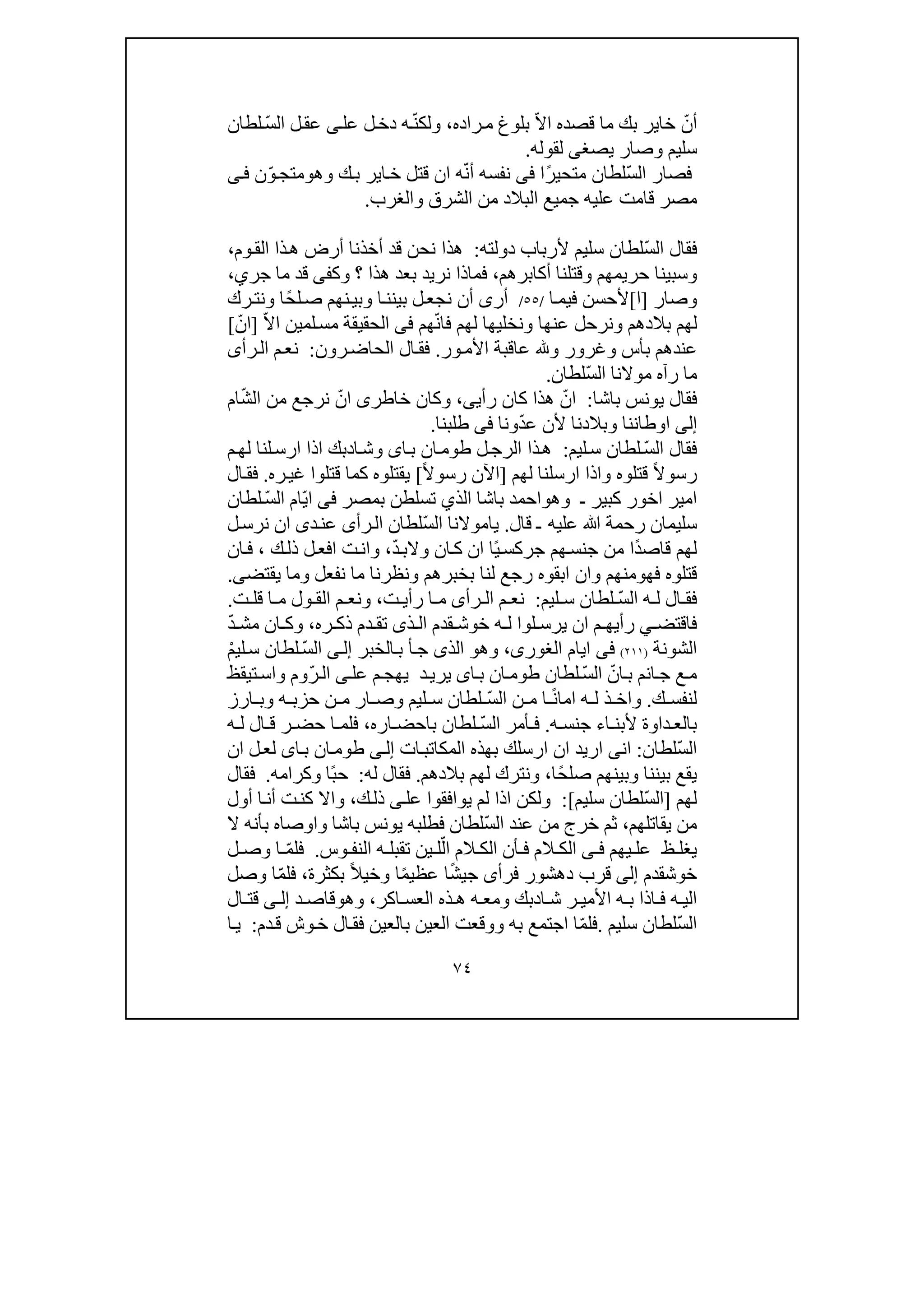 ٧٤
ّ‫أن‬ّ‫ال‬‫ا‬ ‫قصده‬ ‫ما‬ ‫بك‬ ‫خاير‬‫راده‬‫م‬ ‫بلوغ‬،ّ‫ن‬‫ولك‬‫ل‬‫دخ‬ ‫ه‬‫عل‬‫ى‬ّ‫س‬‫ال‬ ‫ل‬‫عق‬‫لطان‬
‫يصغ‬ ‫وصار‬ ‫سليم‬‫ى‬‫لقوله‬.
‫ف‬ّ‫س‬‫ال‬ ‫صار‬ً‫ر‬‫متحي‬ ‫لطان‬‫ا‬‫فى‬‫نفسه‬ّ‫ن‬‫أ‬‫ان‬ ‫ه‬‫وھ‬ ‫ك‬‫ب‬ ‫اير‬‫خ‬ ‫قتل‬‫و‬ّ‫و‬‫متج‬‫ن‬‫ى‬‫ف‬
‫من‬ ‫البالد‬ ‫جميع‬ ‫عليه‬ ‫قامت‬ ‫مصر‬‫والغرب‬ ‫الشرق‬.
ّ‫س‬‫ال‬ ‫فقال‬‫دولته‬ ‫ألرباب‬ ‫سليم‬ ‫لطان‬:‫ذا‬‫ھ‬ ‫أرض‬ ‫أخذنا‬ ‫قد‬ ‫نحن‬ ‫ھذا‬‫وم‬‫الق‬،
‫أكابرھم‬ ‫وقتلنا‬ ‫حريمھم‬ ‫وسبينا‬،‫وك‬ ‫؟‬ ‫ھذا‬ ‫بعد‬ ‫نريد‬ ‫فماذا‬‫فى‬‫قد‬‫جر‬ ‫ما‬‫ي‬،
‫وصار‬]‫ا‬[‫ا‬‫فيم‬ ‫ألحسن‬/٥٥/‫أر‬‫ى‬‫أ‬‫ن‬ً‫ح‬‫ل‬‫ص‬ ‫نھم‬‫وبي‬ ‫ا‬‫بينن‬ ‫ل‬‫نجع‬‫رك‬‫ونت‬ ‫ا‬
‫بالدھم‬ ‫لھم‬‫و‬‫عنھا‬ ‫نرحل‬‫و‬‫ھم‬ّ‫ن‬‫فا‬ ‫لھم‬ ‫نخليھا‬‫فى‬‫ال‬ّ‫ال‬‫ا‬ ‫لمين‬‫مس‬ ‫حقيقة‬]ّ‫ان‬[
‫بأس‬ ‫عندھم‬‫و‬‫غرور‬‫و‬‫ور‬‫األم‬ ‫عاقبة‬.‫رون‬‫الحاض‬ ‫ال‬‫فق‬:‫رأ‬‫ال‬ ‫م‬‫نع‬‫ى‬
‫رآه‬ ‫ما‬‫ّلطان‬‫س‬‫ال‬ ‫موالنا‬.
‫باشا‬ ‫يونس‬ ‫فقال‬:‫رأي‬ ‫كان‬ ‫ھذا‬ ّ‫ان‬‫ى‬،‫و‬‫خاطر‬ ‫كان‬‫ى‬ّ‫ش‬‫ال‬ ‫من‬ ‫نرجع‬ ّ‫ان‬‫ام‬
‫إلى‬‫اوطاننا‬‫و‬ّ‫د‬‫ع‬ ‫ألن‬ ‫بالدنا‬‫ونا‬‫فى‬‫طلبنا‬.
‫ليم‬‫س‬ ‫لطان‬ ّ‫س‬‫ال‬ ‫فقال‬:‫ا‬‫ب‬ ‫ان‬‫طوم‬ ‫ل‬‫الرج‬ ‫ذا‬‫ھ‬‫ى‬‫و‬‫م‬‫لھ‬ ‫لنا‬‫ارس‬ ‫اذا‬ ‫ادبك‬‫ش‬
ً‫ال‬‫رسو‬‫قتلوه‬‫و‬‫لھم‬ ‫ارسلنا‬ ‫اذا‬]ً‫ال‬‫رسو‬ ‫اآلن‬[‫ره‬‫غي‬ ‫قتلوا‬ ‫كما‬ ‫يقتلوه‬.‫ال‬‫فق‬
‫ـ‬ ‫كبير‬ ‫اخور‬ ‫امير‬‫و‬‫ھ‬‫و‬‫بمصر‬ ‫تسلطن‬ ‫الذي‬ ‫باشا‬ ‫احمد‬‫فى‬ّ‫ي‬‫ا‬‫لطان‬ ّ‫س‬‫ال‬ ‫ام‬
‫ﷲ‬ ‫رحمة‬ ‫سليمان‬‫قال‬ ‫ـ‬ ‫عليه‬.‫رأ‬‫ال‬ ‫ّلطان‬‫س‬‫ال‬ ‫ياموالنا‬‫ى‬‫د‬‫عن‬‫ى‬‫ل‬‫نرس‬ ‫ان‬
ً‫د‬‫قاص‬ ‫لھم‬ً‫ي‬‫جركس‬ ‫ھم‬‫جنس‬ ‫من‬ ‫ا‬‫ان‬ ‫ا‬‫ان‬‫ك‬ّ‫د‬‫والب‬،‫و‬‫ك‬‫ذل‬ ‫ل‬‫افع‬ ‫ت‬‫ان‬،‫ان‬‫ف‬
‫فھ‬ ‫قتلوه‬‫و‬‫منھم‬‫و‬‫بخبرھم‬ ‫لنا‬ ‫رجع‬ ‫ابقوه‬ ‫ان‬‫و‬‫نفعل‬ ‫ما‬ ‫نظرنا‬‫و‬‫يقتض‬ ‫ما‬‫ى‬.
‫ليم‬ ‫س‬ ‫لطان‬ ّ‫س‬‫ال‬ ‫ه‬ ‫ل‬ ‫ال‬ ‫فق‬:‫رأ‬ ‫ال‬ ‫م‬ ‫نع‬‫ى‬‫ت‬ ‫رأي‬ ‫ا‬ ‫م‬،‫و‬‫ت‬ ‫قل‬ ‫ا‬ ‫م‬ ‫ول‬ ‫الق‬ ‫م‬ ‫نع‬.
‫لوا‬ ‫يرس‬ ‫ان‬ ‫م‬ ‫رأيھ‬ ‫ي‬ ‫فاقتض‬‫ه‬ ‫ل‬‫ذ‬ ‫ال‬ ‫قدم‬ ‫خوش‬‫ى‬‫ره‬ ‫ذك‬ ‫دم‬ ‫تق‬،‫و‬ّ‫د‬ ‫مش‬ ‫ان‬ ‫ك‬
‫الشونة‬)٢١١(‫فى‬‫ايام‬،‫الغورى‬‫و‬‫ھ‬‫و‬‫الذى‬‫الخبر‬‫ب‬ ‫أ‬‫ج‬‫ى‬‫إل‬ْ‫م‬‫لي‬‫س‬ ‫لطان‬ ّ‫س‬‫ال‬
‫عل‬ ‫م‬‫يھج‬ ‫د‬‫يري‬ ‫اى‬‫ب‬ ‫ان‬‫طوم‬ ‫لطان‬ ّ‫س‬‫ال‬ ّ‫ان‬‫ب‬ ‫انم‬‫ج‬ ‫ع‬‫م‬‫ى‬‫تيقظ‬‫واس‬ ‫ّوم‬‫ر‬‫ال‬
‫ك‬ ‫لنفس‬.‫و‬ً‫ن‬‫اما‬ ‫ه‬ ‫ل‬ ‫ذ‬ ‫اخ‬‫ليم‬ ‫س‬ ‫لطان‬ ّ‫س‬‫ال‬ ‫ن‬ ‫م‬ ‫ا‬‫و‬‫ه‬ ‫حزب‬ ‫ن‬ ‫م‬ ‫ار‬ ‫ص‬‫و‬‫ارز‬ ‫ب‬
‫ه‬ ‫جنس‬ ‫اء‬ ‫ألبن‬ ‫داوة‬ ‫بالع‬.‫اره‬ ‫باحض‬ ‫لطان‬ ّ‫س‬‫ال‬ ‫أمر‬ ‫ف‬،‫ه‬ ‫ل‬ ‫ال‬ ‫ق‬ ‫ر‬ ‫حض‬ ‫ا‬ ‫فلم‬
ّ‫س‬‫ال‬‫لطان‬:‫ات‬‫المكاتب‬ ‫بھذه‬ ‫ارسلك‬ ‫ان‬ ‫اريد‬ ‫انى‬‫ى‬‫إل‬‫ا‬‫ب‬ ‫ان‬‫طوم‬‫ى‬‫ان‬ ‫ل‬‫لع‬
‫بيننا‬ ‫يقع‬‫و‬ً‫ح‬‫صل‬ ‫بينھم‬،‫ا‬‫و‬‫بالدھم‬ ‫لھم‬ ‫نترك‬.‫له‬ ‫فقال‬:ً‫ب‬‫ح‬‫ا‬‫و‬‫كرامه‬.‫فقال‬
‫لھم‬]‫سليم‬ ‫ّلطان‬‫س‬‫ال‬[:‫عل‬ ‫يوافقوا‬ ‫لم‬ ‫اذا‬ ‫ولكن‬‫ى‬‫ذ‬‫ك‬‫ل‬،‫أول‬ ‫ا‬‫أن‬ ‫ت‬‫كن‬ ‫واال‬
‫يق‬ ‫من‬‫اتلھم‬،‫ّلطان‬‫س‬‫ال‬ ‫عند‬ ‫من‬ ‫خرج‬ ‫ثم‬‫باشا‬ ‫يونس‬ ‫فطلبه‬‫و‬‫ال‬ ‫بأنه‬ ‫اوصاه‬
‫يھم‬ ‫عل‬ ‫ظ‬ ‫يغل‬‫ى‬ ‫ف‬‫الم‬ ‫الك‬ ‫أن‬ ‫ف‬ ‫الم‬ ‫الك‬‫وس‬ ‫النف‬ ‫ه‬ ‫تقبل‬ ‫ين‬ ‫ل‬ّ‫ال‬.‫فل‬ّ‫م‬‫ل‬ ‫وص‬ ‫ا‬
‫خوشقدم‬‫إلى‬‫فرأ‬ ‫دھشور‬ ‫قرب‬‫ى‬ً‫ش‬‫جي‬ً‫م‬‫عظي‬ ‫ا‬‫ا‬‫و‬ً‫ال‬‫خي‬‫بكثرة‬،ّ‫م‬‫فل‬‫وصل‬ ‫ا‬
‫ه‬ ‫ب‬ ‫اذا‬ ‫ف‬ ‫ه‬ ‫الي‬‫ا‬ ‫ش‬ ‫ر‬ ‫األمي‬‫د‬‫اكر‬ ‫العس‬ ‫ذه‬ ‫ھ‬ ‫ه‬ ‫ومع‬ ‫بك‬،‫وھ‬‫و‬‫د‬ ‫قاص‬‫ى‬ ‫إل‬‫ق‬‫ت‬‫ال‬
ّ‫س‬‫ال‬‫سليم‬ ‫لطان‬.ّ‫م‬‫فل‬‫العين‬ ‫ووقعت‬ ‫به‬ ‫اجتمع‬ ‫ا‬‫ب‬‫العين‬‫ف‬‫وش‬‫خ‬ ‫ال‬‫ق‬‫دم‬‫ق‬:‫ا‬‫ي‬
 