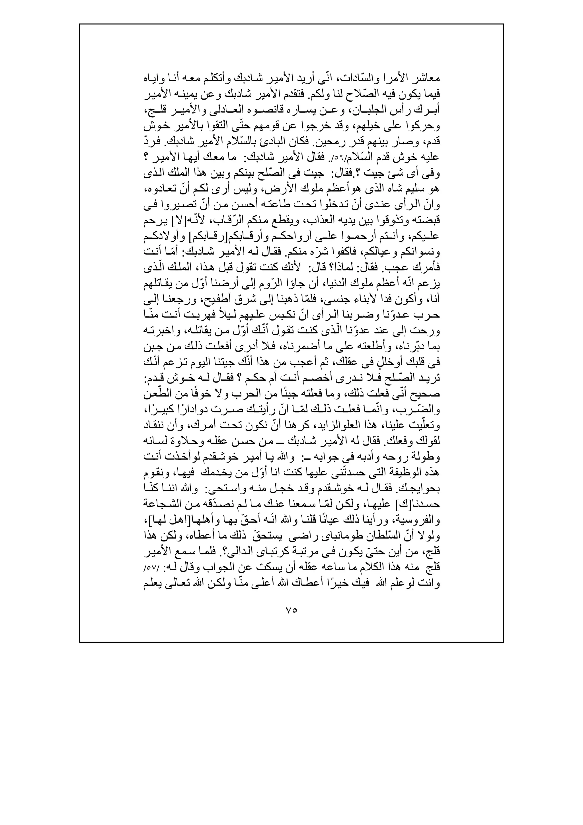 ٧٥
ّ‫س‬‫وال‬ ‫األمرا‬ ‫معاشر‬‫ادات‬،ّ‫ن‬‫ا‬‫ى‬‫أريد‬‫ا‬‫ش‬ ‫ر‬‫األمي‬‫د‬‫و‬ ‫ا‬‫أن‬ ‫ه‬‫مع‬ ‫م‬‫وأتكل‬ ‫بك‬‫اه‬‫اي‬
ّ‫ص‬‫ال‬ ‫فيه‬ ‫يكون‬ ‫فيما‬‫ولكم‬ ‫لنا‬ ‫الح‬.‫فتق‬‫ش‬ ‫األمير‬ ‫دم‬‫ا‬‫د‬‫ر‬‫األمي‬ ‫ه‬‫يمين‬ ‫وعن‬ ‫بك‬
‫ان‬ ‫الجلب‬ ‫رأس‬ ‫رك‬ ‫أب‬،‫ادل‬ ‫الع‬ ‫وه‬ ‫قانص‬ ‫اره‬ ‫يس‬ ‫ن‬ ‫وع‬‫ى‬‫ج‬ ‫قل‬ ‫ر‬ ‫واألمي‬،
‫وحركوا‬‫عل‬‫ى‬‫خي‬‫لھم‬،ّ‫ت‬‫ح‬ ‫قومھم‬ ‫عن‬ ‫خرجوا‬ ‫وقد‬‫ى‬‫وش‬‫خ‬ ‫باألمير‬ ‫التقوا‬
‫قدم‬،‫رمحين‬ ‫قدر‬ ‫بينھم‬ ‫وصار‬.‫فكان‬‫البا‬‫د‬‫ئ‬ّ‫س‬‫بال‬‫شا‬ ‫األمير‬ ‫الم‬‫د‬‫بك‬.ّ‫د‬‫ر‬‫ف‬
‫خوش‬ ‫عليه‬ّ‫س‬‫ال‬ ‫قدم‬‫الم‬/٥٦/.‫شا‬ ‫األمير‬ ‫فقال‬‫د‬‫بك‬:‫؟‬ ‫ر‬‫األمي‬ ‫ا‬‫أيھ‬ ‫ك‬‫مع‬ ‫ما‬
‫و‬‫فى‬‫أ‬‫ى‬‫ش‬‫ئ‬‫ج‬‫ي‬‫؟‬ ‫ت‬.‫فقال‬:‫ج‬‫ي‬‫ت‬‫فى‬ّ‫ص‬‫ال‬‫ذ‬‫ال‬ ‫الملك‬ ‫ھذا‬ ‫وبين‬ ‫بينكم‬ ‫لح‬‫ى‬
‫ھ‬‫و‬‫شاه‬ ‫سليم‬‫الذ‬‫ى‬‫ھ‬‫و‬‫األرض‬ ‫ملوك‬ ‫أعظم‬،‫ول‬‫ي‬‫أر‬ ‫س‬‫ى‬ّ‫أن‬ ‫م‬‫لك‬‫ادوه‬‫تع‬،
‫و‬ّ‫ان‬‫رأ‬‫ال‬‫ى‬‫د‬‫عن‬‫ى‬ّ‫أن‬‫طاع‬ ‫ت‬‫تح‬ ‫دخلوا‬‫ت‬ّ‫أن‬ ‫ن‬‫م‬ ‫ن‬‫أحس‬ ‫ه‬‫ت‬‫يروا‬‫تص‬‫ى‬‫ف‬
‫العذاب‬ ‫يديه‬ ‫بين‬ ‫وتذوقوا‬ ‫قبضته‬،ّ‫ر‬‫ال‬ ‫نكم‬‫م‬ ‫ويقطع‬‫اب‬‫ق‬،ّ‫ن‬‫أل‬‫ه‬]‫ال‬[‫ي‬‫رحم‬
‫يكم‬ ‫عل‬،‫أرحم‬ ‫تم‬ ‫وأن‬‫وا‬‫عل‬‫ى‬‫ابكم‬ ‫وأرق‬ ‫م‬ ‫أرواحك‬]‫ابكم‬ ‫رق‬[‫م‬ ‫وأوالدك‬
‫ونس‬‫و‬‫ا‬‫ن‬‫وعيالكم‬ ‫كم‬،‫ف‬‫ا‬ّ‫ر‬‫ش‬ ‫كفوا‬‫ه‬‫م‬‫نكم‬.‫ال‬‫فق‬‫ا‬‫ش‬ ‫ر‬‫األمي‬ ‫ه‬‫ل‬‫د‬‫بك‬:ّ‫م‬‫أ‬‫ت‬‫أن‬ ‫ا‬
‫عج‬ ‫فأمرك‬‫ب‬.‫فقال‬:‫ل‬‫ماذا‬‫؟‬‫قال‬:‫ت‬ ‫كنت‬ ‫ألنك‬‫ذا‬‫ھ‬ ‫قبل‬ ‫قول‬،ّ‫ال‬ ‫ك‬‫المل‬‫ذ‬‫ى‬
‫ي‬‫زعم‬ّ‫ن‬‫ا‬‫ال‬ ‫ملوك‬ ‫أعظم‬ ‫ه‬‫دنيا‬،‫جا‬ ‫أن‬‫ؤا‬ّ‫ر‬‫ال‬‫وم‬‫إلى‬‫أرضن‬ّ‫و‬‫أ‬ ‫ا‬‫اتلھ‬‫يق‬ ‫من‬ ‫ل‬‫م‬
‫أنا‬،‫فدا‬ ‫وأكون‬‫جنس‬ ‫ألبناء‬‫ى‬،ّ‫م‬‫فل‬‫ا‬‫ذھبنا‬‫إلى‬‫يح‬‫أطف‬ ‫شرق‬،‫ا‬‫ورجعن‬‫ى‬‫إل‬
‫رب‬ ‫ح‬‫د‬ ‫ع‬ّ‫و‬‫رأ‬ ‫ال‬ ‫ربنا‬ ‫وض‬ ‫نا‬‫ى‬ّ‫ان‬‫بس‬ ‫نك‬ً‫ال‬‫ي‬ ‫ل‬ ‫يھم‬ ‫عل‬ّ‫ن‬‫م‬ ‫ت‬ ‫أن‬ ‫ت‬ ‫فھرب‬‫ا‬
‫ور‬‫ح‬‫ت‬‫إلى‬‫عند‬ّ‫و‬‫عد‬ّ‫ال‬ ‫نا‬‫ذ‬‫ى‬‫ول‬‫تق‬ ‫ت‬‫كن‬‫أ‬ّ‫ن‬ّ‫و‬‫أ‬ ‫ك‬‫ه‬‫يقاتل‬ ‫ن‬‫م‬ ‫ل‬،‫و‬‫ه‬‫اخبرت‬
ّ‫ب‬‫د‬ ‫بما‬‫رنا‬‫ه‬،‫عل‬ ‫وأطلعته‬‫ى‬‫أضمرناه‬ ‫ما‬،‫أدر‬ ‫ال‬‫ف‬‫ى‬‫بن‬‫ج‬ ‫ن‬‫م‬ ‫ك‬‫ذل‬ ‫ت‬‫أفعل‬
‫فى‬‫أ‬ ‫قلبك‬‫و‬ٍ‫خلل‬‫فى‬‫عقلك‬،‫ثم‬ّ‫ن‬‫أ‬ ‫ھذا‬ ‫من‬ ‫أعجب‬‫ج‬ ‫ك‬‫ي‬‫ت‬‫نا‬‫اليوم‬ّ‫ن‬‫أ‬ ‫زعم‬‫ت‬‫ك‬
ّ‫ص‬‫ال‬ ‫د‬ ‫تري‬‫در‬ ‫ن‬ ‫ال‬ ‫ف‬ ‫لح‬‫ى‬‫؟‬ ‫م‬ ‫حك‬ ‫أم‬ ‫ت‬ ‫أن‬ ‫م‬ ‫أخص‬‫وش‬ ‫خ‬ ‫ه‬ ‫ل‬ ‫ال‬ ‫فق‬‫دم‬ ‫ق‬:
ّ‫ن‬‫أ‬ ‫صحيح‬‫ى‬‫ذلك‬ ‫فعلت‬،ً‫ن‬‫جب‬ ‫فعلته‬ ‫وما‬‫الح‬ ‫من‬ ‫ا‬ً‫ف‬‫خو‬ ‫وال‬ ‫رب‬ّ‫الط‬ ‫من‬ ‫ا‬‫ن‬‫ع‬
ّ‫ض‬‫وال‬‫رب‬،ّ‫ن‬‫وا‬ّ‫م‬‫ل‬ ‫ك‬ ‫ذل‬ ‫ت‬ ‫فعل‬ ‫ا‬ ‫م‬ّ‫ان‬ ‫ا‬ً‫ر‬‫دوادا‬ ‫رت‬ ‫ص‬ ‫ك‬ ‫رأيت‬ً‫ر‬ ‫كبي‬ ‫ا‬‫ا‬،
‫وتع‬ّ‫ل‬‫علينا‬ ‫يت‬،‫العل‬ ‫ھذا‬‫و‬‫الز‬‫اي‬‫د‬،ّ‫أن‬ ‫كرھنا‬‫رك‬‫أم‬ ‫ت‬‫تح‬ ‫نكون‬،‫اد‬‫ننق‬ ‫وأن‬
‫وفعلك‬ ‫لقولك‬.‫ا‬‫ش‬ ‫ر‬‫األمي‬ ‫له‬ ‫فقال‬‫د‬‫انه‬‫لس‬ ‫الوة‬‫وح‬ ‫ه‬‫عقل‬ ‫ن‬‫حس‬ ‫ن‬‫م‬ ‫ـ‬‫ـ‬ ‫بك‬
‫وطول‬‫ة‬‫وأدبه‬ ‫روحه‬‫فى‬‫جوابه‬‫ــ‬:‫أمي‬ ‫ا‬‫ي‬ ‫وﷲ‬‫ل‬ ‫قدم‬‫خوش‬ ‫ر‬‫و‬‫ت‬‫أن‬ ‫ذت‬‫أخ‬
‫الت‬ ‫الوظيفة‬ ‫ھذه‬‫ى‬ّ‫ت‬‫حسد‬‫ن‬‫ى‬‫عليھا‬‫كنت‬‫انا‬ّ‫و‬‫أ‬‫ا‬‫فيھ‬ ‫دمك‬‫يخ‬ ‫من‬ ‫ل‬،‫و‬‫ن‬‫وم‬‫ق‬
‫بحوا‬‫ي‬‫ك‬ ‫ج‬.‫خو‬ ‫ه‬ ‫ل‬ ‫ال‬ ‫فق‬‫قدم‬ ‫ش‬‫و‬‫د‬ ‫ق‬‫تح‬ ‫واس‬ ‫ه‬ ‫من‬ ‫ل‬ ‫خج‬‫ى‬:‫ان‬ ‫وﷲ‬‫ا‬ ‫ن‬ّ‫ن‬‫ك‬‫ا‬
‫دنا‬‫حس‬]‫ك‬[‫ا‬ ‫عليھ‬،ّ‫م‬‫ل‬ ‫ن‬ ‫ولك‬ّ‫د‬‫نص‬ ‫م‬‫ل‬ ‫ا‬ ‫م‬ ‫ك‬ ‫عن‬ ‫معنا‬ ‫س‬ ‫ا‬‫جاعة‬ ‫الش‬ ‫ن‬ ‫م‬ ‫قه‬
‫والفروسية‬،ً‫ن‬‫عيا‬ ‫ذلك‬ ‫ورأينا‬ّ‫ن‬‫ا‬ ‫وﷲ‬ ‫ا‬‫قلن‬ ‫ا‬ّ‫ق‬‫أح‬ ‫ه‬‫ا‬‫وأھلھ‬ ‫ا‬‫بھ‬]‫ا‬‫لھ‬ ‫ل‬‫اھ‬[،
ّ‫أن‬ ‫ولوال‬ّ‫س‬‫ال‬‫لطان‬‫طومانباى‬‫راض‬‫ى‬ّ‫ق‬‫يستح‬‫أعطاه‬ ‫ما‬ ‫ذلك‬،‫ھذا‬ ‫ولكن‬
‫قلج‬،‫حت‬ ‫أين‬ ‫من‬ّ‫ى‬‫ون‬‫يك‬‫ى‬‫ف‬‫ا‬‫كرتب‬ ‫ة‬‫مرتب‬‫ى‬‫ال‬‫دا‬‫لى‬‫؟‬.‫ر‬‫األمي‬ ‫مع‬‫س‬ ‫ا‬‫فلم‬
‫قلج‬‫الجواب‬ ‫عن‬ ‫يسكت‬ ‫أن‬ ‫عقله‬ ‫ساعه‬ ‫ما‬ ‫الكالم‬ ‫ھذا‬ ‫منه‬‫و‬‫ه‬‫ل‬ ‫قال‬:/٥٧/
‫و‬‫ل‬ ‫انت‬‫و‬‫علم‬‫ﷲ‬ً‫ر‬‫خي‬ ‫ك‬‫في‬‫اك‬‫أعط‬ ‫ا‬‫ﷲ‬‫أعل‬‫ى‬ّ‫ن‬‫م‬‫ولك‬ ‫ا‬‫ن‬‫تع‬ ‫ﷲ‬‫ا‬‫ل‬‫ي‬ ‫ى‬‫م‬‫عل‬
 