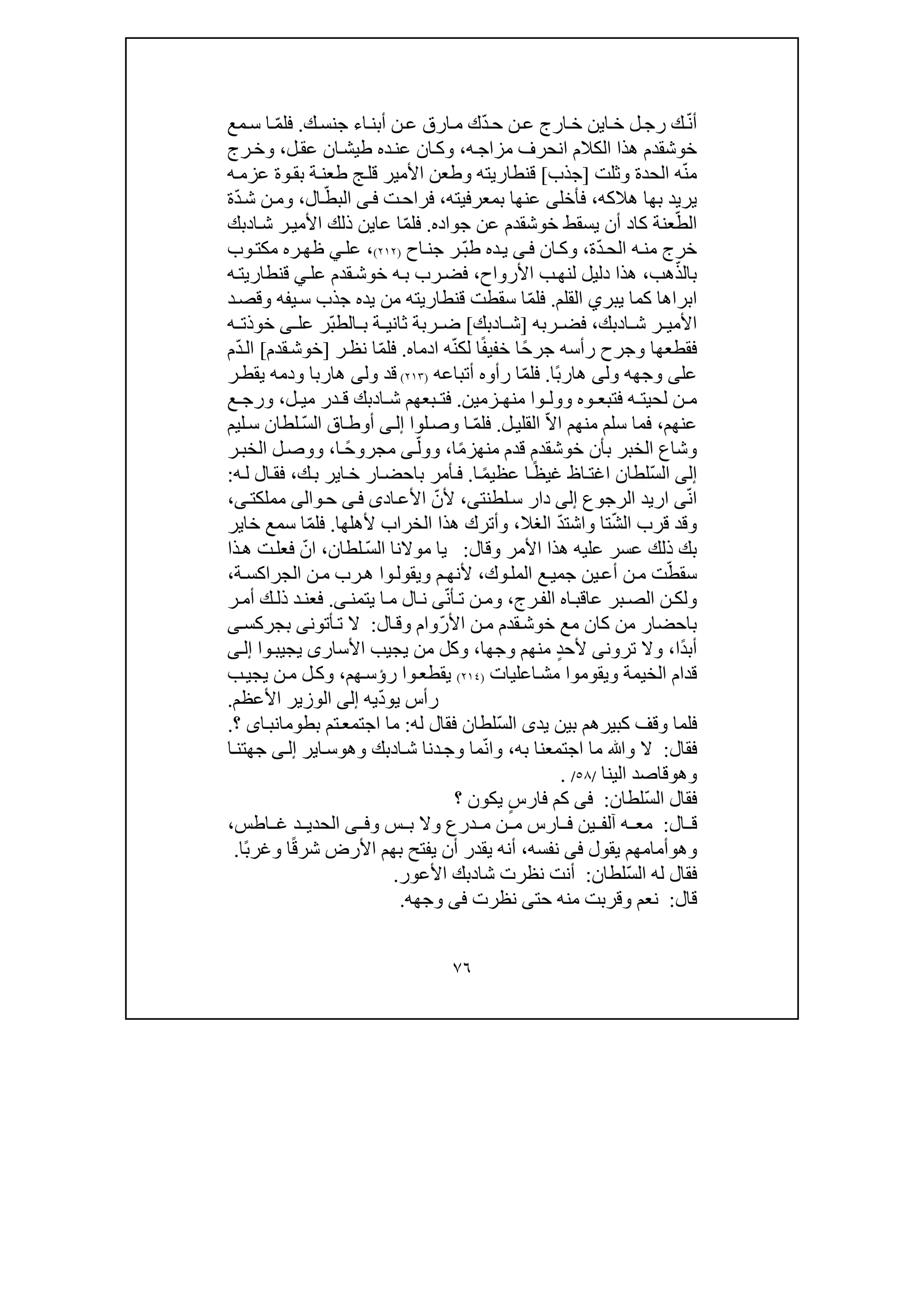 ٧٦
ّ‫ن‬‫أ‬‫ل‬‫رج‬ ‫ك‬‫ا‬‫خ‬‫ي‬ّ‫د‬‫ح‬ ‫ن‬‫ع‬ ‫ارج‬‫خ‬ ‫ن‬‫ك‬‫جنس‬ ‫اء‬‫أبن‬ ‫ن‬‫ع‬ ‫ارق‬‫م‬ ‫ك‬.ّ‫م‬‫فل‬‫مع‬‫س‬ ‫ا‬
‫خوشقدم‬‫ھذا‬‫ه‬‫مزاج‬ ‫انحرف‬ ‫الكالم‬،‫ل‬‫عق‬ ‫ان‬‫طيش‬ ‫ده‬‫عن‬ ‫ان‬‫وك‬،‫و‬‫رج‬‫خ‬
ّ‫ن‬‫م‬‫الحدة‬ ‫ه‬‫و‬‫ثل‬‫ت‬]‫جذب‬[‫ه‬‫عزم‬ ‫وة‬‫بق‬ ‫ة‬‫طعن‬ ‫ج‬‫قل‬ ‫األمير‬ ‫وطعن‬ ‫قنطاريته‬
‫ھالكه‬ ‫بھا‬ ‫يريد‬،‫فأخل‬‫ى‬‫بمعرف‬ ‫عنھا‬‫ي‬‫ته‬،‫ت‬‫فراح‬‫ى‬‫ف‬ّ‫البط‬‫ا‬‫ل‬،ّ‫د‬‫ش‬ ‫ن‬‫وم‬‫ة‬
ّ‫الط‬‫جواده‬ ‫عن‬ ‫خوشقدم‬ ‫يسقط‬ ‫أن‬ ‫كاد‬ ‫عنة‬.ّ‫م‬‫فل‬‫ا‬‫ش‬ ‫ر‬‫األمي‬ ‫ذلك‬ ‫عاين‬ ‫ا‬‫د‬‫بك‬
‫ه‬‫من‬ ‫خرج‬ّ‫د‬‫الح‬‫ة‬،‫ان‬‫وك‬‫ى‬‫ف‬ّ‫ب‬‫ط‬ ‫ده‬‫ي‬‫ر‬‫اح‬‫جن‬)٢١٢(،‫عل‬‫ي‬‫ره‬‫ظھ‬‫وب‬‫مكت‬
ّ‫بالذ‬‫ھب‬،‫األرواح‬ ‫ب‬‫لنھ‬ ‫دليل‬ ‫ھذا‬،‫عل‬ ‫قدم‬‫خوش‬ ‫ه‬‫ب‬ ‫رب‬‫فض‬‫ي‬‫ه‬‫قنطاريت‬
‫ا‬‫كما‬ ‫براھا‬‫ي‬‫بر‬‫ي‬‫القلم‬.ّ‫م‬‫فل‬‫قنطاريته‬ ‫سقطت‬ ‫ا‬‫يفه‬‫س‬ ‫جذب‬ ‫يده‬ ‫من‬‫د‬‫وقص‬
‫ا‬ ‫ش‬ ‫ر‬ ‫األمي‬‫د‬‫بك‬،‫ربه‬ ‫فض‬]‫ا‬ ‫ش‬‫د‬‫بك‬[ّ‫ب‬‫الط‬ ‫ب‬ ‫ة‬ ‫ثاني‬ ‫ربة‬ ‫ض‬‫ر‬‫عل‬‫ى‬‫ه‬ ‫خوذت‬
ً‫ح‬‫جر‬ ‫رأسه‬ ‫وجرح‬ ‫فقطعھا‬‫ا‬‫خف‬‫ي‬‫ا‬ً‫ف‬‫ادماه‬ ‫ه‬ّ‫ن‬‫لك‬.ّ‫م‬‫فل‬‫ا‬‫ر‬‫نظ‬]‫قدم‬‫خوش‬[ّ‫د‬‫ال‬‫م‬
‫عل‬‫ى‬‫ول‬ ‫وجھه‬‫ى‬ً‫ب‬‫ھار‬‫ا‬.ّ‫م‬‫فل‬‫أتباعه‬ ‫رأوه‬ ‫ا‬)٢١٣(‫قد‬‫ول‬‫ى‬‫ودم‬ ‫ھاربا‬‫ه‬‫ر‬‫يقط‬
‫ه‬ ‫لحيت‬ ‫ن‬ ‫م‬‫و‬ ‫وه‬ ‫فتبع‬‫وا‬ ‫ول‬‫زمين‬ ‫منھ‬.‫ا‬ ‫ش‬ ‫بعھم‬ ‫فت‬‫د‬‫ل‬ ‫مي‬ ‫در‬ ‫ق‬ ‫بك‬،‫ع‬ ‫ورج‬
‫عنھم‬،ّ‫ال‬‫ا‬ ‫منھم‬ ‫سلم‬ ‫فما‬‫ل‬‫القلي‬.ّ‫م‬‫فل‬‫لوا‬‫وص‬ ‫ا‬‫ى‬‫إل‬ّ‫س‬‫ال‬ ‫اق‬‫أوط‬‫ليم‬‫س‬ ‫لطان‬
‫خوشقدم‬ ‫بأن‬ ‫الخبر‬ ‫وشاع‬‫قدم‬ً‫م‬‫منھز‬‫ا‬،ّ‫وول‬‫ى‬ً‫ح‬‫مجرو‬‫ا‬،‫ر‬‫الخب‬ ‫ل‬‫ووص‬
‫إلى‬ّ‫س‬‫ال‬ً‫ظ‬‫غي‬ ‫اظ‬‫اغت‬ ‫لطان‬ً‫م‬‫عظي‬ ‫ا‬‫ا‬.‫ك‬‫ب‬ ‫اير‬‫خ‬ ‫ار‬‫باحض‬ ‫أمر‬‫ف‬،‫ه‬‫ل‬ ‫ال‬‫فق‬:
ّ‫ن‬‫ا‬‫ى‬‫الرجوع‬ ‫اريد‬‫إلى‬‫لطنت‬‫س‬ ‫دار‬‫ى‬،ّ‫ألن‬‫اد‬‫األع‬‫ى‬‫ى‬‫ف‬‫و‬‫ح‬‫ا‬‫لى‬‫مملكت‬‫ى‬،
ّ‫ش‬‫ال‬ ‫قرب‬ ‫وقد‬ّ‫د‬‫واشت‬ ‫تا‬‫الغال‬،‫ألھلھ‬ ‫الخراب‬ ‫ھذا‬ ‫وأترك‬‫ا‬.ّ‫م‬‫فل‬‫خاير‬ ‫سمع‬ ‫ا‬
‫بك‬‫وقال‬ ‫األمر‬ ‫ھذا‬ ‫عليه‬ ‫عسر‬ ‫ذلك‬:ّ‫س‬‫ال‬ ‫موالنا‬ ‫يا‬‫لطان‬،ّ‫ان‬‫ذا‬‫ھ‬ ‫ت‬‫فعل‬
ّ‫سقط‬‫ين‬‫أع‬ ‫ن‬‫م‬ ‫ت‬‫ع‬‫جمي‬‫وك‬‫المل‬،‫م‬‫ألنھ‬‫و‬‫ويقول‬‫ا‬‫ة‬‫الجراكس‬ ‫ن‬‫م‬ ‫رب‬‫ھ‬،
‫عاقب‬ ‫بر‬‫الص‬ ‫ن‬‫ولك‬‫ا‬‫رج‬‫الف‬ ‫ه‬،ّ‫ن‬‫أ‬‫ت‬ ‫ن‬‫وم‬‫ى‬‫ا‬‫م‬ ‫ال‬‫ن‬‫ي‬‫تمن‬‫ى‬.‫ر‬‫أم‬ ‫ك‬‫ذل‬ ‫د‬‫فعن‬
‫م‬ ‫كان‬ ‫من‬ ‫باحضار‬‫ع‬ّ‫ر‬‫األ‬ ‫ن‬‫م‬ ‫قدم‬‫خوش‬‫ال‬‫وق‬ ‫وام‬:‫أتون‬‫ت‬ ‫ال‬‫ى‬‫بجركس‬‫ى‬
ً‫د‬‫أب‬‫ا‬،‫ترون‬ ‫وال‬‫ى‬‫أل‬ٍ‫د‬‫ح‬‫منھم‬‫وجھ‬‫ا‬،‫يجيب‬ ‫من‬ ‫وكل‬‫األ‬‫سار‬‫ى‬‫يجيب‬‫وا‬‫ى‬‫إل‬
‫ويقوم‬ ‫الخيمة‬ ‫قدام‬‫وا‬‫اعلي‬‫مش‬‫ات‬)٢١٤(‫و‬‫يقطع‬‫رؤ‬ ‫ا‬‫ھم‬‫س‬،‫ب‬‫يجي‬ ‫ن‬‫م‬ ‫ل‬‫وك‬
‫رأس‬‫ي‬‫و‬ّ‫د‬‫يه‬‫إلى‬‫األعظم‬ ‫الوزير‬.
‫يد‬ ‫بين‬ ‫كبيرھم‬ ‫وقف‬ ‫فلما‬‫ى‬ّ‫س‬‫ال‬‫لطان‬‫ف‬‫له‬ ‫قال‬:‫ت‬‫اجتمع‬ ‫ما‬‫م‬‫ب‬‫اى‬‫طومانب‬‫؟‬.
‫فقال‬:‫وﷲ‬ ‫ال‬‫به‬ ‫اجتمعنا‬ ‫ما‬،ّ‫ن‬‫وا‬‫ا‬‫ش‬ ‫دنا‬‫وج‬ ‫ما‬‫د‬‫وھ‬ ‫بك‬‫و‬‫اي‬‫س‬‫ر‬‫ى‬‫إل‬‫ا‬‫جھتن‬
‫و‬‫ھو‬‫قاصد‬‫الينا‬/٥٨/.
ّ‫س‬‫ال‬ ‫فقال‬‫لطان‬:‫فى‬ٍ‫س‬‫فار‬ ‫كم‬‫؟‬ ‫يكون‬
‫ال‬ ‫ق‬:‫آلف‬ ‫ه‬ ‫مع‬‫ين‬‫و‬ ‫س‬ ‫ب‬ ‫وال‬ ‫درع‬ ‫م‬ ‫ن‬ ‫م‬ ‫ارس‬ ‫ف‬‫ى‬ ‫ف‬‫اطس‬ ‫غ‬ ‫د‬ ‫الحدي‬،
‫وھ‬‫و‬‫يقول‬ ‫أمامھم‬‫فى‬‫نفسه‬،‫شر‬ ‫األرض‬ ‫بھم‬ ‫يفتح‬ ‫أن‬ ‫يقدر‬ ‫أنه‬ً‫ق‬ً‫ب‬‫وغر‬ ‫ا‬‫ا‬.
ّ‫س‬‫ال‬ ‫له‬ ‫فقال‬‫لطان‬:‫شا‬ ‫نظرت‬ ‫أنت‬‫د‬‫األعور‬ ‫بك‬.
‫قال‬:‫حت‬ ‫منه‬ ‫وقربت‬ ‫نعم‬‫ى‬‫نظرت‬‫فى‬‫وجھه‬.
 