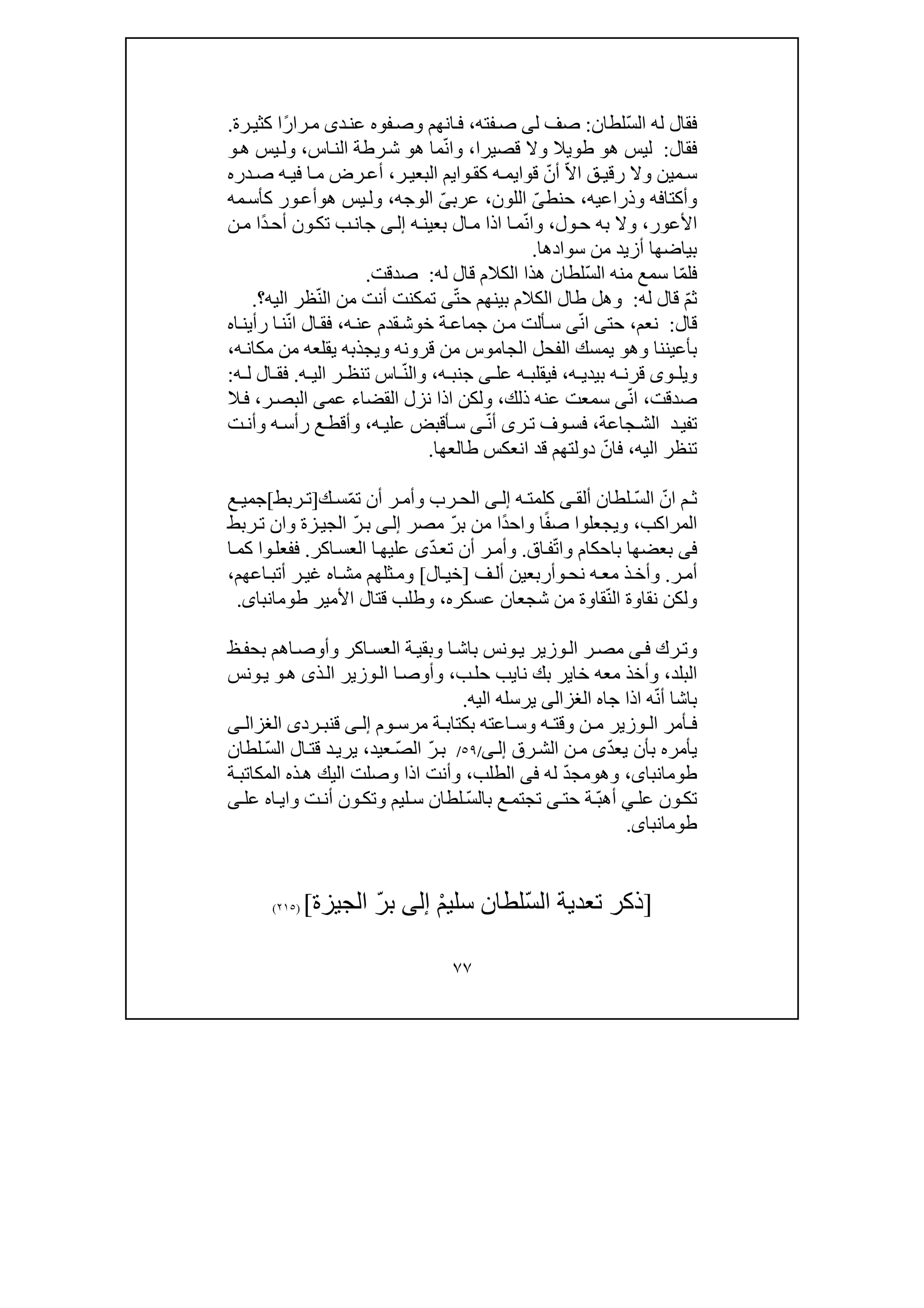 ٧٧
ّ‫س‬‫ال‬ ‫له‬ ‫فقال‬‫لطان‬:‫ل‬ ‫صف‬‫ى‬‫فته‬‫ص‬،‫د‬‫عن‬ ‫فوه‬‫وص‬ ‫انھم‬‫ف‬‫ى‬ً‫ر‬‫را‬‫م‬‫رة‬‫كثي‬ ‫ا‬.
‫فقال‬:‫ھ‬ ‫ليس‬‫و‬‫قصيرا‬ ‫وال‬ ‫طويال‬،ّ‫ن‬‫وا‬‫ھ‬ ‫ما‬‫و‬‫اس‬‫الن‬ ‫رطة‬‫ش‬،‫يس‬‫ول‬‫ھ‬‫و‬
‫ق‬ ‫رقي‬ ‫وال‬ ‫مين‬‫س‬ّ‫ال‬‫ا‬ّ‫أن‬‫قوا‬‫ي‬‫وا‬‫كق‬ ‫ه‬ ‫م‬‫ي‬‫البعي‬ ‫م‬‫ر‬،‫دره‬‫ص‬ ‫ه‬ ‫في‬ ‫ا‬‫م‬ ‫رض‬ ‫أع‬
‫وذراع‬ ‫وأكتافه‬‫ي‬‫ه‬،‫حنط‬ّ‫ى‬‫اللون‬،‫عرب‬ّ‫ى‬‫الوجه‬،‫ھ‬ ‫يس‬‫ول‬‫و‬‫ك‬ ‫ور‬‫أع‬‫مه‬‫أس‬
‫األعور‬،‫ول‬‫ح‬ ‫به‬ ‫وال‬،ّ‫ن‬‫وا‬‫ه‬‫بعين‬ ‫ال‬‫م‬ ‫اذا‬ ‫ا‬‫م‬‫ى‬‫إل‬‫جان‬‫ب‬‫ت‬ً‫د‬‫أح‬ ‫ون‬‫ك‬‫ن‬‫م‬ ‫ا‬
‫سوادھا‬ ‫من‬ ‫أزيد‬ ‫بياضھا‬.
ّ‫م‬‫فل‬ّ‫س‬‫ال‬ ‫منه‬ ‫سمع‬ ‫ا‬‫له‬ ‫قال‬ ‫الكالم‬ ‫ھذا‬ ‫لطان‬:‫صدقت‬.
ّ‫م‬‫ث‬‫له‬ ‫قال‬:‫بين‬ ‫الكالم‬ ‫طال‬ ‫وھل‬‫ھم‬ّ‫ت‬‫ح‬‫ى‬ّ‫ن‬‫ال‬ ‫من‬ ‫أنت‬ ‫تمكنت‬‫اليه‬ ‫ظر‬‫؟‬.
‫قال‬:‫نعم‬،ّ‫ن‬‫ا‬ ‫حتى‬‫ى‬‫ه‬‫عن‬ ‫قدم‬‫خوش‬ ‫ة‬‫جماع‬ ‫ن‬‫م‬ ‫ألت‬‫س‬،ّ‫ن‬‫ا‬ ‫ال‬‫فق‬‫اه‬‫رأين‬ ‫ا‬‫ن‬
‫وھ‬ ‫بأعيننا‬‫و‬‫قر‬ ‫من‬ ‫الجاموس‬ ‫الفحل‬ ‫يمسك‬‫و‬‫وي‬ ‫نه‬‫ه‬‫مكان‬ ‫من‬ ‫يقلعه‬ ‫جذبه‬،
‫قر‬ ‫وى‬ ‫ويل‬‫ه‬ ‫بيدي‬ ‫ه‬ ‫ن‬،‫ه‬ ‫جنب‬ ‫ى‬ ‫عل‬ ‫ه‬ ‫فيقلب‬،ّ‫ن‬‫وال‬‫اس‬‫ت‬‫ه‬ ‫الي‬ ‫ر‬ ‫نظ‬.‫ه‬ ‫ل‬ ‫ال‬ ‫فق‬:
‫صدقت‬،ّ‫ن‬‫ا‬‫سم‬ ‫ى‬‫ذلك‬ ‫عنه‬ ‫عت‬،‫نزل‬ ‫اذا‬ ‫ولكن‬‫القضا‬‫ء‬‫عم‬‫ى‬‫ر‬‫البص‬،‫ال‬‫ف‬
‫جاعة‬‫الش‬ ‫د‬‫تفي‬،ّ‫ن‬‫أ‬ ‫رى‬‫ت‬ ‫وف‬‫فس‬‫ى‬‫ه‬‫علي‬ ‫أقبض‬‫س‬،‫ت‬‫وأن‬ ‫ه‬‫رأس‬ ‫ع‬‫وأقط‬
‫اليه‬ ‫تنظر‬،ّ‫فان‬‫طالعھا‬ ‫انعكس‬ ‫قد‬ ‫دولتھم‬.
ّ‫ان‬ ‫م‬ ‫ث‬ّ‫س‬‫ال‬‫ألق‬ ‫لطان‬‫ى‬‫كل‬‫م‬‫ه‬ ‫ت‬‫ى‬ ‫إل‬ّ‫م‬‫ت‬ ‫أن‬ ‫ر‬ ‫وأم‬ ‫رب‬ ‫الح‬‫ك‬ ‫س‬]‫ربط‬ ‫ت‬[‫ع‬ ‫جمي‬
‫المراكب‬،‫و‬‫يجعلو‬ً‫ف‬‫ص‬ ‫ا‬ً‫د‬‫واح‬ ‫ا‬ّ‫ر‬‫ب‬ ‫من‬ ‫ا‬‫مصر‬‫ى‬‫إل‬ّ‫ر‬‫ب‬‫و‬ ‫زة‬‫الجي‬‫ا‬‫ربط‬‫ت‬ ‫ن‬
‫فى‬‫با‬ ‫بعضھا‬ّ‫ت‬‫وا‬ ‫حكام‬‫ف‬‫ا‬‫ق‬.‫وأم‬ّ‫د‬‫تع‬ ‫أن‬ ‫ر‬‫ى‬‫ا‬‫عليھ‬‫اكر‬‫العس‬.‫ا‬‫كم‬ ‫وا‬‫ففعل‬
‫ر‬‫أم‬.‫نح‬ ‫ه‬‫مع‬ ‫ذ‬‫وأخ‬‫و‬‫ف‬‫أل‬ ‫أربعين‬]‫ال‬‫خي‬[‫ا‬‫مش‬ ‫ثلھم‬‫وم‬‫ه‬‫اعھم‬‫أتب‬ ‫ر‬‫غي‬،
ّ‫ن‬‫ال‬ ‫نقاوة‬ ‫ولكن‬‫عسكره‬ ‫شجعان‬ ‫من‬ ‫قاوة‬،‫األمير‬ ‫قتال‬ ‫وطلب‬‫طومانباى‬.
‫رك‬‫وت‬‫ى‬‫ف‬‫ظ‬‫بحف‬ ‫اھم‬‫وأوص‬ ‫اكر‬‫العس‬ ‫ة‬‫وبقي‬ ‫ا‬‫باش‬ ‫ونس‬‫ي‬ ‫وزير‬‫ال‬ ‫ر‬‫مص‬
‫البلد‬،‫ب‬ ‫خاير‬ ‫معه‬ ‫وأخذ‬‫ن‬ ‫ك‬‫اي‬‫ب‬‫حل‬ ‫ب‬،‫وأوص‬‫ا‬‫وز‬‫ال‬‫ھ‬ ‫ذى‬‫ال‬ ‫ير‬‫و‬‫ونس‬‫ي‬
ّ‫ن‬‫أ‬ ‫باشا‬‫جا‬ ‫اذا‬ ‫ه‬‫ه‬‫الغزالى‬‫اليه‬ ‫يرسله‬.
‫وم‬ ‫مرس‬ ‫ة‬ ‫بكتاب‬ ‫اعته‬ ‫وس‬ ‫ه‬ ‫وقت‬ ‫ن‬ ‫م‬ ‫وزير‬ ‫ال‬ ‫أمر‬ ‫ف‬‫ى‬ ‫إل‬‫ق‬‫رد‬ ‫نب‬‫ى‬‫ى‬ ‫الغزال‬
ّ‫د‬‫يع‬ ‫بأن‬ ‫يأمره‬‫ى‬‫رق‬‫الش‬ ‫ن‬‫م‬‫ى‬‫إل‬/٥٩/ّ‫ر‬‫ب‬ّ‫ص‬‫ال‬‫عيد‬،ّ‫س‬‫ال‬ ‫ال‬‫قت‬ ‫د‬‫يري‬‫لطان‬
،‫طومانباى‬‫وھ‬‫و‬ّ‫د‬‫مج‬‫له‬‫فى‬‫الطلب‬،‫اليك‬ ‫وصلت‬ ‫اذا‬ ‫وأنت‬‫ذ‬‫ھ‬‫ه‬‫ة‬‫المكاتب‬
‫عل‬ ‫ون‬‫تك‬‫ي‬ّ‫ب‬‫أھ‬‫حت‬ ‫ة‬‫ى‬ّ‫س‬‫بال‬ ‫ع‬‫تجتم‬‫و‬ ‫ت‬‫أن‬ ‫ون‬‫وتك‬ ‫ليم‬‫س‬ ‫لطان‬‫اه‬‫اي‬‫عل‬‫ى‬
‫طومانباى‬.
]ّ‫س‬‫ال‬ ‫تعدية‬ ‫ذكر‬ْ‫م‬‫سلي‬ ‫لطان‬‫إلى‬ّ‫ر‬‫ب‬‫الجيزة‬[)٢١٥(
 