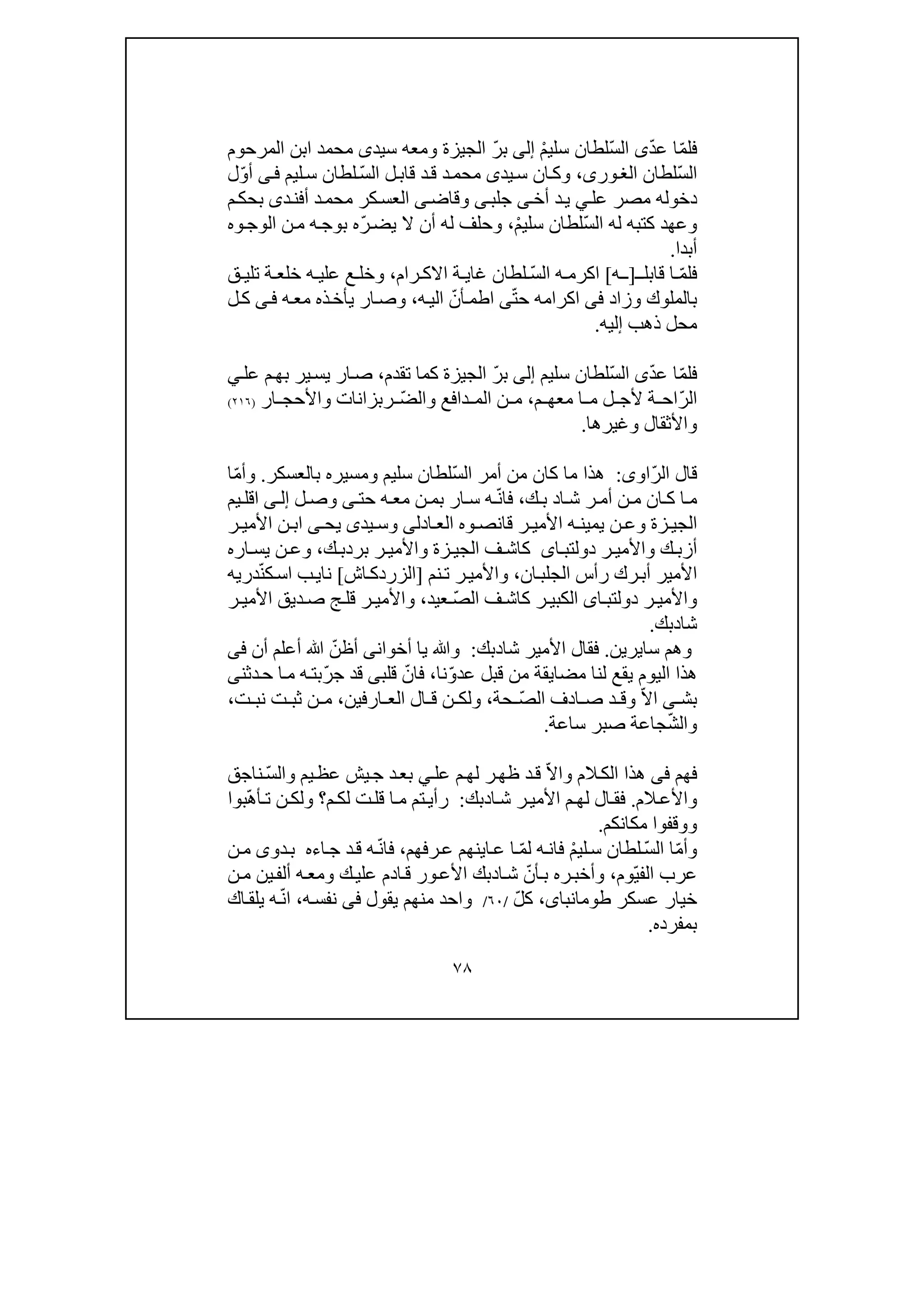 ٧٨
ّ‫م‬‫فل‬ّ‫د‬‫ع‬ ‫ا‬‫ى‬ّ‫س‬‫ال‬ْ‫م‬‫سلي‬ ‫لطان‬‫إلى‬ّ‫ر‬‫ب‬‫سيد‬ ‫ومعه‬ ‫الجيزة‬‫ى‬‫المرحوم‬ ‫ابن‬ ‫محمد‬
ّ‫س‬‫ال‬‫لطان‬،‫ورى‬‫الغ‬‫يد‬‫س‬ ‫ان‬‫وك‬‫ى‬ّ‫س‬‫ال‬ ‫ل‬‫قاب‬ ‫د‬‫ق‬ ‫د‬‫محم‬‫ليم‬‫س‬ ‫لطان‬‫ف‬‫ى‬ّ‫و‬‫أ‬‫ل‬
‫عل‬ ‫مصر‬ ‫دخوله‬‫ي‬‫أخ‬ ‫د‬‫ي‬‫ى‬‫جلب‬‫ى‬‫وقاض‬‫ى‬‫م‬‫بحك‬ ‫دى‬‫أفن‬ ‫د‬‫محم‬ ‫كر‬‫العس‬
ّ‫س‬‫ال‬ ‫له‬ ‫كتبه‬ ‫وعھد‬ْ‫م‬‫سلي‬ ‫لطان‬،‫له‬ ‫وحلف‬‫أن‬ّ‫ر‬‫يض‬ ‫ال‬‫وه‬‫الوج‬ ‫ن‬‫م‬ ‫ه‬‫بوج‬ ‫ه‬
‫أبدا‬.
ّ‫م‬‫فل‬‫قابل‬ ‫ا‬‫ـ‬]‫ه‬ ‫ـ‬[‫ا‬‫ه‬ ‫كرم‬ّ‫س‬‫ال‬‫لطان‬‫رام‬ ‫االك‬ ‫ة‬ ‫غاي‬،‫ة‬ ‫خلع‬ ‫ه‬ ‫علي‬ ‫ع‬ ‫وخل‬‫ت‬‫ق‬ ‫لي‬
‫وزاد‬ ‫بالملوك‬‫فى‬ّ‫ت‬‫ح‬ ‫اكرامه‬‫ى‬ّ‫أن‬‫اطم‬‫ه‬‫الي‬،‫ه‬‫مع‬ ‫ذه‬‫يأخ‬ ‫ار‬‫وص‬‫ى‬‫ف‬‫ل‬‫ك‬
‫محل‬‫إليه‬ ‫ذھب‬.
‫ف‬ّ‫م‬‫ل‬ّ‫د‬‫ع‬ ‫ا‬‫ى‬ّ‫س‬‫ال‬‫سليم‬ ‫لطان‬‫إلى‬ّ‫ر‬‫ب‬‫تقدم‬ ‫كما‬ ‫الجيزة‬،‫عل‬ ‫م‬‫بھ‬ ‫ير‬‫يس‬ ‫ار‬‫ص‬‫ي‬
ّ‫ر‬‫ال‬‫م‬ ‫معھ‬ ‫ا‬ ‫م‬ ‫ل‬ ‫ألج‬ ‫ة‬ ‫اح‬،ّ‫ض‬‫وال‬ ‫دافع‬ ‫الم‬ ‫ن‬ ‫م‬‫ار‬ ‫واألحج‬ ‫ربزانات‬)٢١٦(
‫واألثقال‬‫و‬‫غيرھا‬.
ّ‫ر‬‫ال‬ ‫قال‬‫اوى‬:ّ‫س‬‫ال‬ ‫أمر‬ ‫من‬ ‫كان‬ ‫ما‬ ‫ھذا‬‫و‬ ‫سليم‬ ‫لطان‬‫م‬‫بالعسكر‬ ‫سيره‬.ّ‫م‬‫وأ‬‫ا‬
‫ا‬ ‫ش‬ ‫ر‬ ‫أم‬ ‫ن‬ ‫م‬ ‫ان‬ ‫ك‬ ‫ا‬‫م‬‫د‬‫ك‬ ‫ب‬،‫فا‬ّ‫ن‬‫حت‬ ‫ه‬ ‫مع‬ ‫ن‬ ‫بم‬ ‫ار‬ ‫س‬ ‫ه‬‫ى‬‫ل‬ ‫وص‬‫ى‬ ‫إل‬‫يم‬ ‫اقل‬
‫يد‬ ‫وس‬ ‫ادلى‬ ‫الع‬ ‫وه‬ ‫قانص‬ ‫ر‬ ‫األمي‬ ‫ه‬ ‫يمين‬ ‫ن‬ ‫وع‬ ‫زة‬ ‫الجي‬‫ى‬‫يح‬‫ى‬‫ر‬ ‫األمي‬ ‫ن‬ ‫اب‬
‫ر‬ ‫واألمي‬ ‫ك‬ ‫أزب‬‫اى‬ ‫دولتب‬‫الجي‬ ‫ف‬ ‫كاش‬‫ب‬ ‫ر‬ ‫واألمي‬ ‫زة‬‫رد‬‫ب‬‫ك‬،‫اره‬ ‫يس‬ ‫ن‬ ‫وع‬
‫ان‬‫الجلب‬ ‫رأس‬ ‫رك‬‫أب‬ ‫األمير‬،‫نم‬‫ت‬ ‫ر‬‫واألمي‬]‫اش‬‫الزردك‬[‫نا‬‫ي‬‫ب‬ّ‫ن‬‫ك‬‫اس‬‫دري‬‫ه‬
ّ‫ص‬‫ال‬ ‫ف‬ ‫كاش‬ ‫ر‬ ‫الكبي‬ ‫اى‬ ‫دولتب‬ ‫ر‬ ‫واألمي‬‫عي‬‫د‬،‫واأل‬‫ر‬ ‫األمي‬ ‫ديق‬‫ص‬ ‫ج‬ ‫قل‬ ‫ر‬ ‫مي‬
‫شا‬‫د‬‫بك‬.
‫سا‬ ‫وھم‬‫ي‬‫ر‬‫ي‬‫ن‬.‫شا‬ ‫األمير‬ ‫فقال‬‫د‬‫بك‬:‫أخوان‬ ‫يا‬ ‫وﷲ‬‫ى‬ّ‫أظن‬‫أن‬ ‫أعلم‬ ‫ﷲ‬‫فى‬
‫اليوم‬ ‫ھذا‬‫ي‬ّ‫و‬‫عد‬ ‫قبل‬ ‫من‬ ‫مضايقة‬ ‫لنا‬ ‫قع‬‫نا‬،ّ‫فان‬ّ‫ر‬‫ج‬ ‫قد‬ ‫قلبى‬‫دثنى‬‫ح‬ ‫ا‬‫م‬ ‫ه‬‫بت‬
‫ى‬ ‫بش‬ّ‫ال‬‫ا‬ّ‫ص‬‫ال‬ ‫ادف‬ ‫ص‬ ‫د‬ ‫وق‬‫حة‬،‫ارف‬ ‫الع‬ ‫ال‬ ‫ق‬ ‫ن‬ ‫ولك‬‫ي‬‫ن‬،‫ت‬ ‫نب‬ ‫ت‬ ‫ثب‬ ‫ن‬ ‫م‬،
ّ‫ش‬‫وال‬‫ساعة‬ ‫صبر‬ ‫جاعة‬.
‫ف‬‫ھم‬‫فى‬‫ھذا‬‫الم‬‫الك‬‫و‬ّ‫ال‬‫ا‬‫ر‬‫ظھ‬ ‫د‬‫ق‬‫م‬‫لھ‬‫عل‬‫ي‬ّ‫س‬‫وال‬ ‫يم‬‫عظ‬ ‫يش‬‫ج‬ ‫د‬‫بع‬‫ناجق‬
‫الم‬‫واألع‬.‫ا‬‫ش‬ ‫ر‬‫األمي‬ ‫م‬‫لھ‬ ‫ال‬‫فق‬‫د‬‫بك‬:‫م‬‫لك‬ ‫ت‬‫قل‬ ‫ا‬‫م‬ ‫تم‬‫رأي‬ّ‫ھ‬‫أ‬‫ت‬ ‫ن‬‫ولك‬ ‫؟‬‫بوا‬
‫و‬‫و‬‫مكانكم‬ ‫قفوا‬.
ّ‫م‬‫وأ‬ّ‫س‬‫ال‬ ‫ا‬ْ‫م‬‫لي‬‫س‬ ‫لطان‬ّ‫م‬‫ل‬ ‫ه‬‫فان‬‫رفھم‬‫ع‬ ‫اينھم‬‫ع‬ ‫ا‬،ّ‫ن‬‫فا‬‫اء‬‫ج‬ ‫د‬‫ق‬ ‫ه‬‫ه‬‫دو‬‫ب‬‫ى‬‫ن‬‫م‬
ّ‫ي‬‫الف‬ ‫عرب‬‫وم‬،ّ‫أن‬‫ب‬ ‫ره‬‫وأخب‬‫ا‬‫ش‬‫د‬‫أل‬ ‫ه‬‫ومع‬ ‫ك‬‫علي‬ ‫ادم‬‫ق‬ ‫ور‬‫األع‬ ‫بك‬‫ي‬‫ف‬‫ن‬‫م‬ ‫ن‬
‫عسكر‬ ‫خيار‬،‫طومانباى‬ّ‫ل‬‫ك‬/٦٠/‫واحد‬‫يقول‬ ‫منھم‬‫فى‬‫ه‬‫نفس‬،ّ‫ن‬‫ا‬‫اك‬‫يلق‬ ‫ه‬
‫بمفرده‬.
 