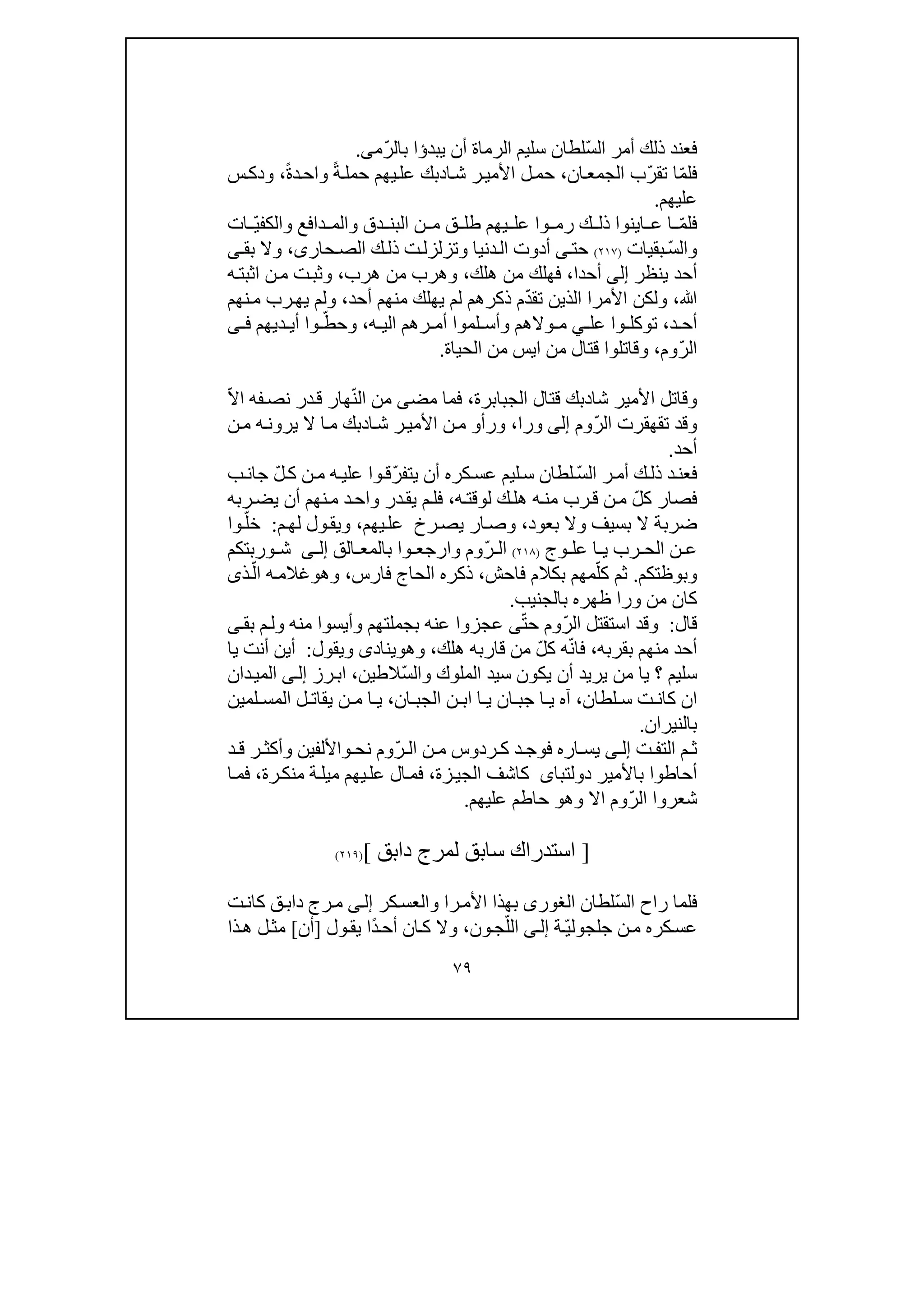 ٧٩
ّ‫س‬‫ال‬ ‫أمر‬ ‫ذلك‬ ‫فعند‬‫يبد‬ ‫أن‬ ‫الرماة‬ ‫سليم‬ ‫لطان‬‫ؤ‬ّ‫ر‬‫بال‬ ‫ا‬‫م‬‫ى‬.
‫ف‬ّ‫م‬‫ل‬‫ا‬‫تق‬ّ‫ر‬‫ان‬‫الجمع‬ ‫ب‬،‫ا‬‫ش‬ ‫ر‬‫األمي‬ ‫ل‬‫حم‬‫د‬ً‫ة‬‫حمل‬ ‫يھم‬‫عل‬ ‫بك‬ً‫ة‬‫د‬‫واح‬،‫و‬‫د‬‫س‬‫ك‬
‫عليھم‬.
ّ‫م‬‫فل‬‫ق‬ ‫طل‬ ‫يھم‬ ‫عل‬ ‫وا‬ ‫رم‬ ‫ك‬ ‫ذل‬ ‫اينوا‬ ‫ع‬ ‫ا‬‫و‬ ‫دق‬ ‫البن‬ ‫ن‬ ‫م‬‫وال‬ ‫دافع‬ ‫الم‬‫ك‬ّ‫ي‬‫ف‬‫ات‬
ّ‫س‬‫وال‬‫بقيات‬)٢١٧(‫أ‬ ‫ى‬‫حت‬‫د‬‫و‬‫ت‬‫وتزلزل‬ ‫دنيا‬‫ال‬ ‫ت‬‫ذ‬‫حار‬‫الص‬ ‫ك‬‫ل‬‫ى‬،‫بق‬ ‫وال‬‫ى‬
‫ينظر‬ ‫أحد‬‫إلى‬‫أحدا‬،‫ھلك‬ ‫من‬ ‫فھلك‬،‫ھرب‬ ‫من‬ ‫وھرب‬،‫ن‬‫م‬ ‫ت‬‫وثب‬‫ا‬‫ه‬‫ثبت‬
‫ﷲ‬،ّ‫د‬‫تق‬ ‫الذين‬ ‫األمرا‬ ‫ولكن‬‫أحد‬ ‫منھم‬ ‫يھلك‬ ‫لم‬ ‫ذكرھم‬ ‫م‬،‫نھم‬‫م‬ ‫رب‬‫يھ‬ ‫ولم‬
‫د‬ ‫أح‬،‫وا‬ ‫توكل‬‫عل‬‫ي‬‫ه‬ ‫الي‬ ‫رھم‬ ‫أم‬ ‫لموا‬ ‫وأس‬ ‫والھم‬ ‫م‬،ّ‫وحط‬‫ديھم‬ ‫أي‬ ‫وا‬‫ى‬ ‫ف‬
‫ا‬ّ‫ر‬‫ل‬‫وم‬،‫من‬ ‫قتال‬ ‫وقاتلوا‬‫اي‬‫س‬‫الحياة‬ ‫من‬.
‫شا‬ ‫األمير‬ ‫وقاتل‬‫د‬‫الجبابرة‬ ‫قتال‬ ‫بك‬،‫مض‬ ‫فما‬‫ى‬ّ‫ن‬‫ال‬ ‫من‬ّ‫ال‬‫ا‬ ‫فه‬‫نص‬ ‫در‬‫ق‬ ‫ھار‬
ّ‫ر‬‫ال‬ ‫تقھقرت‬ ‫وقد‬‫وم‬‫إلى‬‫ورا‬،‫ورأ‬‫و‬‫ا‬‫ش‬ ‫ر‬‫األمي‬ ‫ن‬‫م‬‫د‬‫ن‬‫م‬ ‫ه‬‫يرون‬ ‫ال‬ ‫ا‬‫م‬ ‫بك‬
‫أحد‬.
‫ال‬ ‫ر‬‫أم‬ ‫ك‬‫ذل‬ ‫د‬‫فعن‬ّ‫س‬ّ‫ر‬‫يتف‬ ‫أن‬ ‫كره‬‫عس‬ ‫ليم‬‫س‬ ‫لطان‬‫وا‬‫ق‬ّ‫ل‬‫ك‬ ‫ن‬‫م‬ ‫ه‬‫علي‬‫ب‬‫جان‬
ّ‫ل‬‫ك‬ ‫فصار‬‫ه‬‫من‬ ‫رب‬‫ق‬ ‫ن‬‫م‬‫ه‬‫لوقت‬ ‫ك‬‫ھل‬،‫ربه‬‫يض‬ ‫أن‬ ‫نھم‬‫م‬ ‫د‬‫واح‬ ‫در‬‫يق‬ ‫م‬‫فل‬
‫ض‬‫وال‬ ‫بسيف‬ ‫ال‬ ‫ربة‬‫ب‬‫عود‬،‫رخ‬‫يص‬ ‫ار‬‫وص‬‫عل‬‫يھم‬،‫وي‬‫ول‬‫ق‬‫م‬‫لھ‬:ّ‫خل‬‫وا‬
‫وج‬ ‫عل‬ ‫ا‬ ‫ي‬ ‫رب‬ ‫الح‬ ‫ن‬ ‫ع‬)٢١٨(ّ‫ر‬ ‫ال‬‫وا‬ ‫وارجع‬ ‫وم‬‫الق‬ ‫بالمع‬‫ى‬ ‫إل‬‫وربتكم‬ ‫ش‬
‫وبوظتكم‬.ّ‫كل‬ ‫ثم‬‫فاحش‬ ‫بكالم‬ ‫مھم‬،‫فارس‬ ‫الحاج‬ ‫ذكره‬،‫وھ‬‫و‬ّ‫ال‬ ‫ه‬‫غالم‬‫ذى‬
‫ورا‬ ‫من‬ ‫كان‬‫بالجنيب‬ ‫ظھره‬.
‫قال‬:‫وقد‬‫استق‬‫ت‬ّ‫ر‬‫ال‬ ‫ل‬ّ‫ت‬‫ح‬ ‫وم‬‫ى‬‫عج‬‫م‬‫ول‬ ‫منه‬ ‫وأيسوا‬ ‫بجملتھم‬ ‫عنه‬ ‫زوا‬‫بق‬‫ى‬
‫بقربه‬ ‫منھم‬ ‫أحد‬،ّ‫ن‬‫فا‬ّ‫ل‬‫ك‬ ‫ه‬‫ھلك‬ ‫قاربه‬ ‫من‬،‫وھ‬‫و‬‫يناد‬‫ى‬‫ويقول‬:‫أين‬‫أنت‬‫يا‬
ّ‫س‬‫وال‬ ‫الملوك‬ ‫سيد‬ ‫يكون‬ ‫أن‬ ‫يريد‬ ‫من‬ ‫يا‬ ‫؟‬ ‫سليم‬‫الطين‬،‫رز‬‫اب‬‫ى‬‫إل‬‫دان‬‫المي‬
‫لطان‬ ‫س‬ ‫ت‬ ‫كان‬ ‫ان‬،‫ان‬ ‫الجب‬ ‫ن‬ ‫اب‬ ‫ا‬ ‫ي‬ ‫ان‬ ‫جب‬ ‫ا‬ ‫ي‬ ‫آه‬،‫لمين‬ ‫المس‬ ‫ل‬ ‫يقات‬ ‫ن‬ ‫م‬ ‫ا‬ ‫ي‬
‫بالن‬‫يران‬.
‫ت‬ ‫التف‬ ‫م‬ ‫ث‬‫ى‬ ‫إل‬‫فوج‬ ‫اره‬ ‫يس‬‫ردوس‬ ‫ك‬ ‫د‬ّ‫ر‬ ‫ال‬ ‫ن‬ ‫م‬‫نح‬ ‫وم‬‫و‬‫د‬ ‫ق‬ ‫ر‬ ‫وأكث‬ ‫األلفين‬
‫باألمير‬ ‫أحاطوا‬‫دولتباى‬‫زة‬‫الجي‬ ‫كاشف‬،‫رة‬‫منك‬ ‫ة‬‫ميل‬ ‫يھم‬‫عل‬ ‫ال‬‫فم‬،‫ا‬‫فم‬
‫شعر‬‫وا‬ّ‫ر‬‫ال‬‫وھ‬ ‫اال‬ ‫وم‬‫و‬‫عليھم‬ ‫حاطم‬.
]‫س‬ ‫استدراك‬‫ا‬‫بق‬‫دابق‬ ‫لمرج‬[)٢١٩(
‫ف‬‫ر‬ ‫لما‬ّ‫س‬‫ال‬ ‫اح‬‫لطان‬‫الغورى‬‫بھ‬‫ذا‬‫را‬‫األم‬‫والعس‬‫كر‬‫ى‬‫إل‬‫ك‬ ‫ق‬‫داب‬ ‫رج‬‫م‬‫ت‬‫ان‬
ّ‫ي‬‫جلجول‬ ‫ن‬‫م‬ ‫كره‬‫عس‬‫ة‬‫ى‬‫إل‬ّ‫الل‬‫ج‬‫و‬‫وال‬ ،‫ن‬‫ك‬‫ا‬ً‫د‬‫أح‬ ‫ن‬‫ا‬‫ول‬‫يق‬]‫أن‬[‫ل‬‫مث‬‫ذا‬‫ھ‬
 