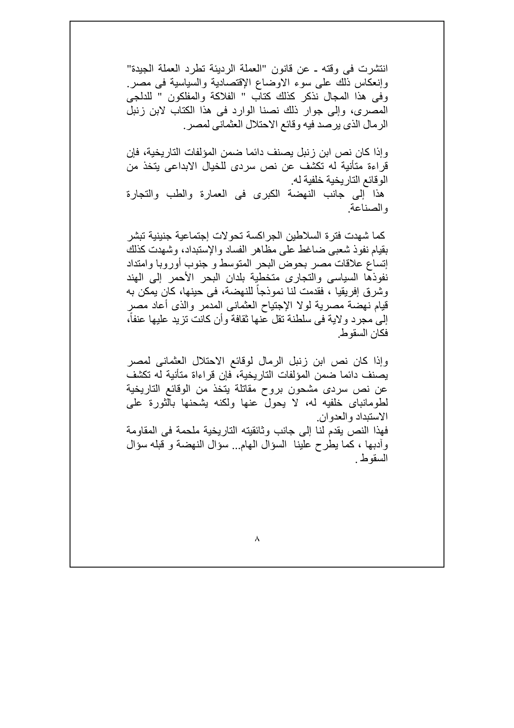 ٨
‫قانون‬ ‫عن‬ ‫ـ‬ ‫وقته‬ ‫فى‬ ‫انتشرت‬"‫ال‬‫الجيدة‬ ‫العملة‬ ‫تطرد‬ ‫الرديئة‬ ‫عملة‬"
‫اإلقتصادية‬ ‫االوضاع‬ ‫سوء‬ ‫على‬ ‫ذلك‬ ‫وإنعكاس‬‫مصر‬ ‫فى‬ ‫والسياسية‬.
‫كتاب‬ ‫كذلك‬ ‫نذكر‬ ‫المجال‬ ‫ھذا‬ ‫وفى‬"‫ال‬‫والمفلكون‬ ‫فالكة‬"‫للدلجى‬
‫المصرى‬،‫زنبل‬ ‫البن‬ ‫الكتاب‬ ‫ھذا‬ ‫فى‬ ‫الوارد‬ ‫نصنا‬ ‫ذلك‬ ‫جوار‬ ‫وإلى‬
‫لمصر‬ ‫العثمانى‬ ‫االحتالل‬ ‫وقائع‬ ‫فيه‬ ‫يرصد‬ ‫الذى‬ ‫الرمال‬.
‫فإن‬ ،‫التاريخية‬ ‫المؤلفات‬ ‫ضمن‬ ‫دائما‬ ‫يصنف‬ ‫زنبل‬ ‫ابن‬ ‫نص‬ ‫كان‬ ‫وإذا‬
‫متأ‬ ‫قراءة‬‫من‬ ‫يتخذ‬ ‫االبداعى‬ ‫للخيال‬ ‫سردى‬ ‫نص‬ ‫عن‬ ‫تكشف‬ ‫له‬ ‫نية‬
‫التا‬ ‫الوقائع‬‫ر‬‫له‬ ‫خلفية‬ ‫يخية‬.
‫والتجارة‬ ‫والطب‬ ‫العمارة‬ ‫فى‬ ‫الكبرى‬ ‫النھضة‬ ‫جانب‬ ‫إلى‬ ‫ھذا‬
‫والصناعة‬.
‫تبشر‬ ‫جنينية‬ ‫إجتماعية‬ ‫تحوالت‬ ‫الجراكسة‬ ‫السالطين‬ ‫فترة‬ ‫شھدت‬ ‫كما‬
‫وشھ‬ ،‫واإلستبداد‬ ‫الفساد‬ ‫مظاھر‬ ‫على‬ ‫ضاغط‬ ‫شعبى‬ ‫نفوذ‬ ‫بقيام‬‫كذلك‬ ‫دت‬
‫وامتداد‬ ‫أوروبا‬ ‫جنوب‬ ‫و‬ ‫المتوسط‬ ‫البحر‬ ‫بحوض‬ ‫مصر‬ ‫عالقات‬ ‫إتساع‬
‫الھند‬ ‫إلى‬ ‫األحمر‬ ‫البحر‬ ‫بلدان‬ ‫متخطية‬ ‫والتجارى‬ ‫السياسى‬ ‫نفوذھا‬
‫إفر‬ ‫وشرق‬‫يقيا‬،‫للنھضة‬ ً‫ا‬‫نموذج‬ ‫لنا‬ ‫فقدمت‬،‫حينھا‬ ‫فى‬،‫به‬ ‫يمكن‬ ‫كان‬
‫مصرية‬ ‫نھضة‬ ‫قيام‬‫و‬ ‫المدمر‬ ‫العثمانى‬ ‫اإلجتياح‬ ‫لوال‬‫مصر‬ ‫أعاد‬ ‫الذى‬
‫مج‬ ‫إلى‬‫رد‬‫و‬ ‫ثقافة‬ ‫عنھا‬ ‫تقل‬ ‫سلطنة‬ ‫فى‬ ‫والية‬‫علي‬ ‫تزيد‬ ‫كانت‬ ‫أن‬ً‫ا‬‫عنف‬ ‫ھا‬،
‫السقوط‬ ‫فكان‬.
‫لمصر‬ ‫العثمانى‬ ‫االحتالل‬ ‫لوقائع‬ ‫الرمال‬ ‫زنبل‬ ‫ابن‬ ‫نص‬ ‫كان‬ ‫وإذا‬
‫تكشف‬ ‫له‬ ‫متأنية‬ ‫قراءاة‬ ‫فإن‬ ،‫التاريخية‬ ‫المؤلفات‬ ‫ضمن‬ ‫دائما‬ ‫يصنف‬
‫التاريخية‬ ‫الوقائع‬ ‫من‬ ‫يتخذ‬ ‫مقاتلة‬ ‫بروح‬ ‫مشحون‬ ‫سردى‬ ‫نص‬ ‫عن‬
‫لطوما‬‫على‬ ‫بالثورة‬ ‫يشحنھا‬ ‫ولكنه‬ ‫عنھا‬ ‫يحول‬ ‫ال‬ ،‫له‬ ‫خلفيه‬ ‫نباى‬
‫والعدوان‬ ‫االستبداد‬.
‫المقاومة‬ ‫فى‬ ‫ملحمة‬ ‫التاريخية‬ ‫وثائقيته‬ ‫جانب‬ ‫إلى‬ ‫لنا‬ ‫يقدم‬ ‫النص‬ ‫فھذا‬
‫وآدبھا‬،‫الھام‬ ‫السؤال‬ ‫علينا‬ ‫يطرح‬ ‫كما‬...‫سؤال‬ ‫قبله‬ ‫و‬ ‫النھضة‬ ‫سؤال‬
‫السقوط‬.
 