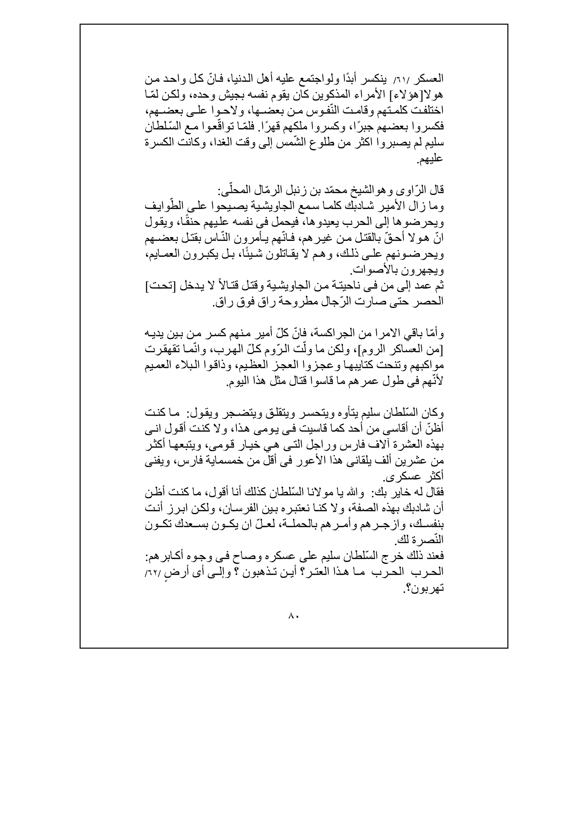 ٨٠
‫العسكر‬/٦١/ً‫د‬‫أب‬ ‫ينكسر‬‫ول‬ ‫ا‬‫و‬‫دنيا‬‫ال‬ ‫أھل‬ ‫عليه‬ ‫اجتمع‬،ّ‫ان‬‫ف‬‫د‬‫واح‬ ‫ل‬‫ك‬‫ن‬‫م‬
‫ھ‬‫و‬‫ال‬]‫ھؤالء‬[‫األمرا‬‫المذكوين‬ ‫ء‬‫يقوم‬ ‫كان‬‫وحده‬ ‫بجيش‬ ‫نفسه‬،ّ‫م‬‫ل‬ ‫ن‬‫ولك‬‫ا‬
ّ‫ن‬‫ال‬ ‫ت‬ ‫وقام‬ ‫تھم‬ ‫كلم‬ ‫ت‬ ‫اختلف‬‫وس‬ ‫ف‬‫ن‬ ‫م‬‫ھا‬ ‫بعض‬،‫عل‬ ‫وا‬ ‫والح‬‫ى‬‫ھم‬ ‫بعض‬،
‫ف‬‫ك‬ً‫ر‬‫جب‬ ‫بعضھم‬ ‫سروا‬‫ا‬،ً‫ر‬‫قھ‬ ‫ملكھم‬ ‫وكسروا‬‫ا‬.ّ‫م‬‫فل‬‫ا‬‫تو‬‫ا‬‫وا‬‫ع‬ّ‫ق‬ّ‫س‬‫ال‬ ‫ع‬‫م‬‫لطان‬
‫يصبروا‬ ‫لم‬ ‫سليم‬‫اكثر‬ّ‫ش‬‫ال‬ ‫طلوع‬ ‫من‬‫مس‬‫إلى‬‫الغدا‬ ‫وقت‬،‫الكسرة‬ ‫وكانت‬
‫عليھم‬.
ّ‫ر‬‫ال‬ ‫قال‬‫او‬‫ى‬‫و‬‫ھ‬‫و‬ّ‫المحل‬ ‫ال‬ّ‫م‬‫الر‬ ‫زنبل‬ ‫بن‬ ‫د‬ّ‫م‬‫مح‬ ‫الشيخ‬‫ى‬:
‫ا‬‫ش‬ ‫ر‬‫األمي‬ ‫زال‬ ‫وما‬‫د‬‫يحو‬‫يص‬ ‫ية‬‫الجاويش‬ ‫مع‬‫س‬ ‫ا‬‫كلم‬ ‫بك‬‫ا‬‫عل‬‫ى‬‫ف‬‫واي‬ّ‫الط‬
‫ويحرضو‬‫ھا‬‫إلى‬‫يعيدو‬ ‫الحرب‬‫ھا‬،‫فيحمل‬‫فى‬‫ح‬ ‫يھم‬‫عل‬ ‫نفسه‬ً‫ق‬‫ن‬‫ا‬،‫ول‬‫ويق‬
ّ‫ان‬‫ھ‬‫و‬‫ال‬ّ‫ق‬ ‫أح‬‫رھم‬ ‫غي‬ ‫ن‬ ‫م‬ ‫ل‬ ‫بالقت‬،ّ‫ن‬‫ا‬ ‫ف‬ّ‫ن‬‫ال‬ ‫أمرون‬ ‫ي‬ ‫ھم‬‫ھم‬ ‫بعض‬ ‫ل‬ ‫بقت‬ ‫اس‬
‫و‬ ‫ويحرض‬‫ك‬ ‫ذل‬ ‫ى‬ ‫عل‬ ‫نھم‬،‫ي‬ ‫ش‬ ‫اتلون‬ ‫يق‬ ‫ال‬ ‫م‬ ‫وھ‬ً‫ئ‬‫ا‬،‫ل‬ ‫ب‬‫اي‬ ‫العم‬ ‫رون‬ ‫يكب‬‫م‬،
‫باألصوات‬ ‫ويجھرون‬.
‫عمد‬ ‫ثم‬‫إلى‬‫من‬‫ى‬‫ف‬‫ناحي‬‫ت‬‫ن‬‫م‬ ‫ة‬‫وق‬ ‫ية‬‫الجاويش‬ً‫ال‬‫ا‬‫قت‬ ‫ل‬‫ت‬‫دخل‬‫ي‬ ‫ال‬]‫تح‬‫ت‬[
‫حت‬ ‫الحصر‬‫ى‬ّ‫ر‬‫ال‬ ‫صارت‬‫راق‬ ‫مطروحة‬ ‫جال‬‫راق‬ ‫فوق‬.
ّ‫م‬‫وأ‬‫باق‬ ‫ا‬‫ي‬‫االمرا‬‫الجراكسة‬ ‫من‬،ّ‫فان‬ّ‫ل‬‫ك‬‫ه‬‫يدي‬ ‫ين‬‫ب‬ ‫ن‬‫م‬ ‫ر‬‫كس‬ ‫نھم‬‫م‬ ‫أمير‬
]‫العساكر‬ ‫من‬‫الروم‬[،ّ‫ول‬ ‫ما‬ ‫ولكن‬ّ‫ر‬‫ال‬ ‫ت‬ّ‫ل‬‫ك‬ ‫وم‬‫رب‬‫الھ‬،ّ‫ن‬‫وا‬‫رت‬‫تقھق‬ ‫ا‬‫م‬
‫كتا‬ ‫وتنحت‬ ‫مواكبھم‬‫ي‬‫بھ‬‫ا‬‫يم‬‫العظ‬ ‫ز‬‫العج‬ ‫زوا‬‫وعج‬،‫يم‬‫العم‬ ‫بالء‬‫ال‬ ‫وا‬‫وذاق‬
‫أل‬ّ‫ن‬‫ھم‬‫فى‬‫طول‬‫قتال‬ ‫قاسوا‬ ‫ما‬ ‫عمرھم‬‫اليوم‬ ‫ھذا‬ ‫مثل‬.
ّ‫س‬‫ال‬ ‫وكان‬‫ول‬‫ويق‬ ‫جر‬‫ويتض‬ ‫ق‬‫ويتقل‬ ‫ر‬‫ويتحس‬ ‫يتأوه‬ ‫سليم‬ ‫لطان‬:‫ت‬‫كن‬ ‫ا‬‫م‬
ّ‫أظن‬‫أقاس‬ ‫أن‬‫ى‬‫أحد‬ ‫من‬‫ك‬‫قاسيت‬ ‫ما‬‫ى‬‫ف‬‫وم‬‫ي‬‫ى‬‫ذا‬‫ھ‬،‫ان‬ ‫ول‬‫أق‬ ‫ت‬‫كن‬ ‫وال‬‫ى‬
‫الت‬ ‫وراجل‬ ‫فارس‬ ‫آالف‬ ‫العشرة‬ ‫بھذه‬‫ى‬‫ھ‬‫ي‬‫وم‬‫ق‬ ‫ار‬‫خي‬‫ى‬،‫ر‬‫أكث‬ ‫ا‬‫ويتبعھ‬
‫ألف‬ ‫عشرين‬ ‫من‬‫ي‬‫لق‬‫ان‬‫ى‬‫األعور‬ ‫ھذا‬‫فى‬‫أقل‬‫خمسما‬ ‫من‬‫ي‬‫فارس‬ ‫ة‬،‫ويفن‬‫ى‬
‫عسكر‬ ‫أكثر‬‫ى‬.
‫بك‬ ‫خاير‬ ‫له‬ ‫فقال‬:ّ‫س‬‫ال‬ ‫موالنا‬ ‫يا‬ ‫وﷲ‬‫كذ‬ ‫لطان‬‫أقول‬ ‫أنا‬ ‫لك‬،‫ن‬‫أظ‬ ‫ت‬‫كن‬ ‫ما‬
‫شا‬ ‫أن‬‫د‬‫الصفة‬ ‫بھذه‬ ‫بك‬،‫ان‬‫الفرس‬ ‫ين‬‫ب‬ ‫ره‬‫نعتب‬ ‫ا‬‫كن‬ ‫وال‬،‫رز‬‫اب‬ ‫ن‬‫ولك‬‫ت‬‫أن‬
‫ك‬ ‫بنفس‬،‫بال‬ ‫رھم‬ ‫وأم‬ ‫رھم‬ ‫وازج‬‫ح‬‫ة‬ ‫مل‬،ّ‫ل‬ ‫لع‬‫عدك‬ ‫بس‬ ‫ون‬ ‫يك‬ ‫ان‬‫ت‬‫ون‬ ‫ك‬
ّ‫ن‬‫ال‬‫صر‬‫ة‬‫لك‬.
‫ف‬ّ‫س‬‫ال‬ ‫خرج‬ ‫ذلك‬ ‫عند‬‫لطان‬‫عل‬ ‫سليم‬‫ى‬‫عس‬‫وصاح‬ ‫كره‬‫ى‬‫ف‬‫ابرھم‬‫أك‬ ‫وه‬‫وج‬:
‫ذ‬ ‫ھ‬ ‫ا‬ ‫م‬ ‫رب‬ ‫الح‬ ‫رب‬ ‫الح‬‫ا‬‫ال‬‫ع‬‫ر‬ ‫ت‬‫و‬ ‫؟‬ ‫ذھبون‬ ‫ت‬ ‫ن‬ ‫أي‬ ‫؟‬‫ى‬ ‫إل‬‫أ‬‫ى‬ٍ‫أرض‬/٦٢/
‫تھربون‬‫؟‬.
 