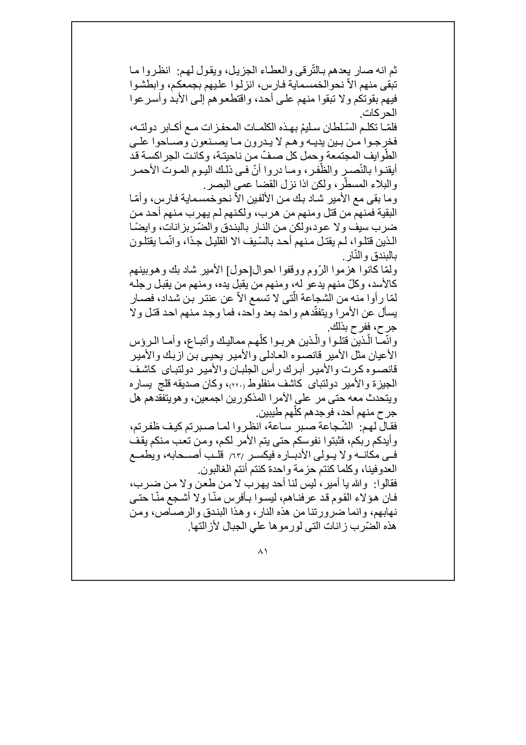 ٨١
ّ‫ت‬‫ال‬‫ب‬ ‫يعدھم‬ ‫صار‬ ‫انه‬ ‫ثم‬‫رق‬‫ى‬‫ل‬‫الجزي‬ ‫اء‬‫والعط‬،‫م‬‫لھ‬ ‫ول‬‫ويق‬:‫ا‬‫م‬ ‫روا‬‫انظ‬
‫تب‬‫ق‬‫ى‬ّ‫ال‬‫ا‬ ‫منھم‬‫نح‬‫و‬‫ما‬‫الخمس‬‫ي‬‫ارس‬‫ف‬ ‫ة‬،‫م‬‫بجمعك‬ ‫يھم‬‫عل‬ ‫وا‬‫انزل‬،‫وا‬‫وابطش‬
‫ف‬‫تبقوا‬ ‫وال‬ ‫بقوتكم‬ ‫يھم‬‫عل‬ ‫منھم‬‫ى‬‫د‬‫أح‬،‫وھم‬‫واقتطع‬‫ى‬‫إل‬‫األ‬‫رعوا‬‫وأس‬ ‫د‬‫ب‬
‫الحركات‬.
ّ‫م‬‫فل‬ّ‫س‬‫ال‬ ‫م‬ ‫تكل‬ ‫ا‬ْ‫م‬‫لي‬ ‫س‬ ‫لطان‬‫الم‬ ‫ات‬ ‫الكلم‬ ‫ذه‬ ‫بھ‬‫حف‬‫ه‬ ‫دولت‬ ‫ابر‬ ‫أك‬ ‫ع‬ ‫م‬ ‫زات‬،
‫ف‬‫عل‬ ‫احوا‬ ‫وص‬ ‫نعون‬ ‫يص‬ ‫ا‬ ‫م‬ ‫درون‬ ‫ي‬ ‫ال‬ ‫م‬ ‫وھ‬ ‫ه‬ ‫يدي‬ ‫ين‬ ‫ب‬ ‫ن‬ ‫م‬ ‫وا‬ ‫خرج‬‫ى‬
ّ‫الط‬‫وا‬‫ي‬ّ‫ف‬‫ص‬ ‫كل‬ ‫وحمل‬ ‫المجتمعة‬ ‫ف‬‫ناحي‬ ‫ن‬‫م‬‫ت‬‫ة‬،‫د‬‫ق‬ ‫ة‬‫الجراكس‬ ‫ت‬‫وكان‬
ّ‫ن‬‫بال‬ ‫وا‬ ‫أيقن‬ّ‫والظ‬ ‫ر‬ ‫ص‬‫ر‬ ‫ف‬،‫د‬ ‫ا‬ ‫وم‬ّ‫أن‬ ‫روا‬‫ى‬ ‫ف‬‫ذ‬‫ر‬ ‫األحم‬ ‫وت‬ ‫الم‬ ‫وم‬ ‫الي‬ ‫ك‬ ‫ل‬
‫والبالء‬‫الم‬ّ‫سط‬‫ر‬،‫عم‬ ‫القضا‬ ‫نزل‬ ‫اذا‬ ‫ولكن‬‫ى‬‫البصر‬.
‫بق‬ ‫وما‬‫ى‬‫ا‬‫ش‬ ‫األمير‬ ‫مع‬‫د‬‫ك‬‫ب‬‫ين‬‫األلف‬ ‫ن‬‫م‬ّ‫ال‬‫ا‬‫نح‬‫و‬‫ما‬‫خمس‬‫ي‬‫ارس‬‫ف‬ ‫ة‬،ّ‫م‬‫وأ‬‫ا‬
‫رب‬‫ھ‬ ‫من‬ ‫ومنھم‬ ‫قتل‬ ‫من‬ ‫فمنھم‬ ‫البقية‬،‫ن‬‫ولك‬‫ھم‬‫ن‬‫م‬ ‫د‬‫أح‬ ‫نھم‬‫م‬ ‫رب‬‫يھ‬ ‫م‬‫ل‬
‫ود‬‫ع‬ ‫وال‬ ‫سيف‬ ‫ضرب‬،‫ار‬‫الن‬ ‫ن‬‫م‬ ‫ولكن‬‫ب‬ّ‫ض‬‫وال‬ ‫دق‬‫البن‬‫ربزانا‬‫ت‬،‫و‬ً‫ض‬‫اي‬‫ا‬
‫وا‬ ‫قتل‬ ‫ذين‬ ‫ال‬،‫نھم‬ ‫م‬ ‫ل‬ ‫يقت‬ ‫م‬ ‫ل‬‫د‬ ‫أح‬ّ‫س‬‫بال‬ً‫د‬ ‫ج‬ ‫ل‬ ‫القلي‬ ‫اال‬ ‫يف‬‫ا‬،ّ‫ن‬‫وا‬‫ا‬ ‫م‬‫ي‬‫و‬ ‫قتل‬‫ن‬
ّ‫ن‬‫وال‬ ‫بالبندق‬‫ار‬.
ّ‫م‬‫ول‬ّ‫ر‬‫ال‬ ‫ھزموا‬ ‫كانوا‬ ‫ا‬‫ووقفوا‬ ‫وم‬‫ا‬‫حو‬‫ا‬‫ل‬]‫حول‬[‫شا‬ ‫األمير‬‫د‬‫وھ‬ ‫بك‬‫و‬‫بينھم‬
‫كاألسد‬،ّ‫ل‬‫وك‬‫يدع‬ ‫منھم‬‫و‬‫له‬،‫ومنھم‬‫يده‬ ‫يقبل‬ ‫من‬،‫رجل‬ ‫ل‬‫يقب‬ ‫من‬ ‫ومنھم‬‫ه‬
ّ‫م‬‫ل‬ّ‫ال‬ ‫الشجاعة‬ ‫من‬ ‫منه‬ ‫رأوا‬ ‫ا‬‫ت‬‫ى‬ّ‫ال‬‫ا‬ ‫تسمع‬ ‫ال‬‫ر‬‫عنت‬ ‫عن‬‫داد‬‫ش‬ ‫ن‬‫ب‬،‫ار‬‫فص‬
‫األمرا‬ ‫عن‬ ‫يسأل‬ّ‫ق‬‫ويتف‬‫واحد‬ ‫بعد‬ ‫واحد‬ ‫دھم‬،‫نھم‬‫م‬ ‫د‬‫وج‬ ‫فما‬‫د‬‫اح‬‫وال‬ ‫ل‬‫قت‬
‫جرح‬،‫بذلك‬ ‫ففرح‬.
ّ‫ن‬‫وا‬ّ‫ال‬ ‫ا‬ ‫م‬ّ‫وال‬ ‫وا‬ ‫قتل‬ ‫ذين‬ّ‫كل‬ ‫وا‬ ‫ھرب‬ ‫ذين‬‫اع‬ ‫وأتب‬ ‫ك‬ ‫ممالي‬ ‫م‬ ‫ھ‬،‫رؤس‬ ‫ال‬ ‫ا‬ ‫وأم‬
‫ادل‬‫الع‬ ‫وه‬‫قانص‬ ‫األمير‬ ‫مثل‬ ‫األعيان‬‫ى‬‫يحي‬ ‫ر‬‫واألمي‬‫ى‬‫ن‬‫ب‬‫ا‬‫ر‬‫واألمي‬ ‫ك‬‫زب‬
‫ر‬ ‫ك‬ ‫وه‬ ‫قانص‬‫ر‬ ‫واألمي‬ ‫ان‬ ‫الجلب‬ ‫رأس‬ ‫رك‬ ‫أب‬ ‫ر‬ ‫واألمي‬ ‫ت‬‫اى‬ ‫دولتب‬‫ف‬ ‫كاش‬
‫واألمير‬ ‫الجيزة‬‫دولتباى‬‫منفلوط‬ ‫كاشف‬)٢٢٠(‫قلج‬ ‫صديقه‬ ‫وكان‬ ،‫يسا‬‫ره‬
‫حت‬ ‫معه‬ ‫ويتحدث‬‫ى‬‫عل‬ ‫مر‬‫ى‬‫اآلمرا‬‫المذكورين‬‫ا‬‫جمع‬‫ين‬،‫وھ‬‫و‬‫ھل‬ ‫يتفقدھم‬
‫أحد‬ ‫منھم‬ ‫جرح‬،ّ‫كل‬ ‫فوجدھم‬‫طيبين‬ ‫ھم‬.
‫م‬ ‫لھ‬ ‫ال‬ ‫فق‬:ّ‫ش‬‫ال‬‫اعة‬ ‫س‬ ‫بر‬ ‫ص‬ ‫جاعة‬،‫برتم‬ ‫ص‬ ‫ا‬ ‫لم‬ ‫روا‬ ‫انظ‬‫رتم‬ ‫ظف‬ ‫ف‬ ‫كي‬،
‫ربكم‬ ‫وأيدكم‬،‫م‬‫لك‬ ‫األمر‬ ‫يتم‬ ‫حتى‬ ‫نفوسكم‬ ‫فثبتوا‬،‫ف‬‫يق‬ ‫نكم‬‫م‬ ‫ب‬‫تع‬ ‫ن‬‫وم‬
‫ولى‬ ‫ي‬ ‫وال‬ ‫ه‬ ‫مكان‬ ‫ى‬ ‫ف‬‫األ‬‫دب‬‫ا‬‫ر‬ ‫فيكس‬ ‫ره‬/٦٣/‫ب‬ ‫قل‬‫حابه‬ ‫أص‬،‫ع‬ ‫ويطم‬
‫ا‬‫لعد‬‫و‬‫فينا‬،‫الغالب‬ ‫أنتم‬ ‫كنتم‬ ‫واحدة‬ ‫حزمة‬ ‫كنتم‬ ‫وكلما‬‫و‬‫ن‬.
‫فقالوا‬:‫أمير‬ ‫يا‬ ‫وﷲ‬،‫ليس‬‫لن‬‫رب‬‫ض‬ ‫ن‬‫م‬ ‫وال‬ ‫ن‬‫طع‬ ‫ن‬‫م‬ ‫ال‬ ‫رب‬‫يھ‬ ‫أحد‬ ‫ا‬،
‫ؤالء‬‫ھ‬ ‫ان‬‫ف‬‫اھم‬‫عرفن‬ ‫د‬‫ق‬ ‫وم‬‫الق‬،ّ‫ن‬‫م‬ ‫أفرس‬‫ب‬ ‫وا‬‫ليس‬ّ‫ن‬‫م‬ ‫جع‬‫أش‬ ‫وال‬ ‫ا‬‫ا‬‫حت‬‫ى‬
‫نھابھم‬،‫ضر‬ ‫وانما‬‫و‬‫رتنا‬‫النار‬ ‫ھذه‬ ‫من‬،‫ذا‬‫وھ‬‫اص‬‫والرص‬ ‫دق‬‫البن‬،‫ن‬‫وم‬
ّ‫ض‬‫ال‬ ‫ھذه‬‫ر‬‫ب‬‫الت‬ ‫زانات‬‫ى‬‫ل‬‫و‬‫عل‬ ‫رموھا‬‫ي‬‫ألزال‬ ‫الجبال‬‫ت‬‫ھا‬.
 