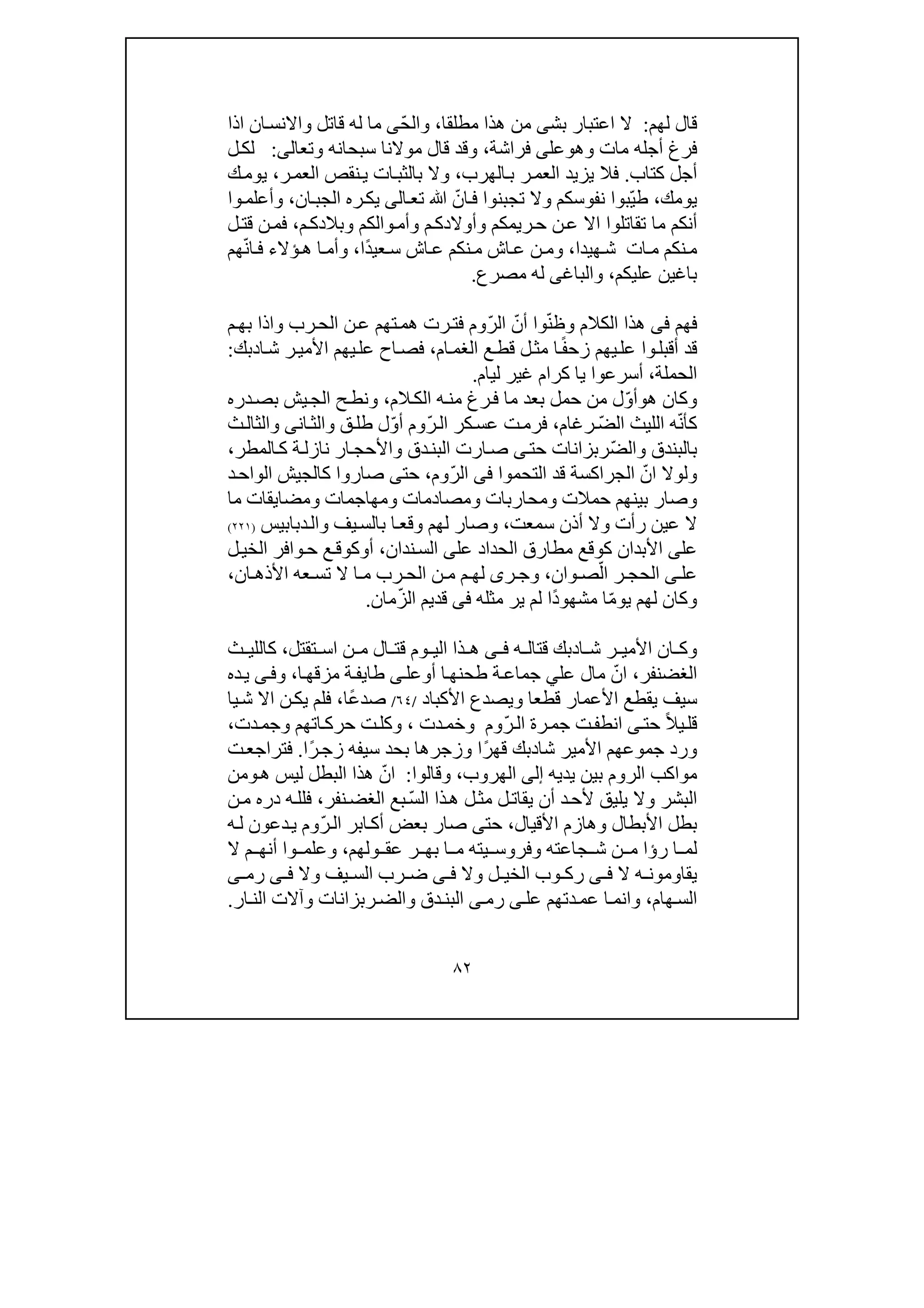 ٨٢
‫لھم‬ ‫قال‬:‫اعتبار‬ ‫ال‬‫ب‬‫ش‬‫ى‬‫مطلقا‬ ‫ھذا‬ ‫من‬،ّ‫ح‬‫وال‬‫ى‬‫قاتل‬ ‫له‬ ‫ما‬‫ان‬‫واالنس‬‫اذا‬
‫وھ‬ ‫مات‬ ‫أجله‬ ‫فرغ‬‫و‬‫عل‬‫ى‬‫ف‬‫راشة‬،‫وتعال‬ ‫سبحانه‬ ‫موالنا‬ ‫قال‬ ‫وقد‬‫ى‬:‫ل‬‫لك‬
‫كتاب‬ ‫أجل‬.‫الھرب‬‫ب‬ ‫ر‬‫العم‬ ‫يزيد‬ ‫فال‬،‫ر‬‫العم‬ ‫نقص‬‫ي‬ ‫ات‬‫بالثب‬ ‫وال‬،‫ك‬‫يوم‬
‫يومك‬،ّ‫ي‬‫ط‬ّ‫ان‬‫ف‬ ‫تجبنوا‬ ‫وال‬ ‫نفوسكم‬ ‫بوا‬‫تع‬ ‫ﷲ‬‫ا‬‫لى‬‫ان‬‫الجب‬ ‫ره‬‫يك‬،‫وا‬‫وأعلم‬
‫تقاتلو‬ ‫ما‬ ‫أنكم‬‫ا‬‫م‬‫وبالدك‬ ‫والكم‬‫وأم‬ ‫م‬‫وأوالدك‬ ‫ريمكم‬‫ح‬ ‫ن‬‫ع‬ ‫اال‬،‫ل‬‫قت‬ ‫ن‬‫فم‬
‫ھيدا‬‫ش‬ ‫ات‬‫م‬ ‫نكم‬‫م‬،‫وم‬ً‫د‬‫عي‬‫س‬ ‫اش‬‫ع‬ ‫نكم‬‫م‬ ‫اش‬‫ع‬ ‫ن‬‫ا‬،ّ‫ن‬‫ا‬‫ف‬ ‫ؤالء‬‫ھ‬ ‫ا‬‫وأم‬‫ھم‬
‫باغ‬‫ي‬‫عليكم‬ ‫ن‬،‫والباغ‬‫ى‬‫مصرع‬ ‫له‬.
‫ف‬‫ھم‬‫فى‬ّ‫ن‬‫وظ‬ ‫الكالم‬ ‫ھذا‬ّ‫أن‬ ‫وا‬ّ‫ر‬‫ال‬‫وم‬‫ر‬‫فت‬‫م‬‫بھ‬ ‫واذا‬ ‫رب‬‫الح‬ ‫ن‬‫ع‬ ‫تھم‬‫ھم‬ ‫ت‬
ً‫ف‬‫زح‬ ‫يھم‬‫عل‬ ‫وا‬‫أقبل‬ ‫قد‬‫ع‬‫قط‬ ‫ل‬‫مث‬ ‫ا‬‫ام‬‫الغم‬،‫ا‬‫ش‬ ‫ر‬‫األمي‬ ‫يھم‬‫عل‬ ‫اح‬‫فص‬‫د‬‫بك‬:
‫الحملة‬،‫ل‬ ‫غير‬ ‫كرام‬ ‫يا‬ ‫أسرعوا‬‫ي‬‫ام‬.
‫و‬‫ھ‬ ‫كان‬‫و‬ّ‫و‬‫أ‬‫بع‬ ‫حمل‬ ‫من‬ ‫ل‬‫من‬ ‫رغ‬‫ف‬ ‫ما‬ ‫د‬‫ه‬‫الم‬‫الك‬،‫دره‬‫بص‬ ‫يش‬‫الج‬ ‫ح‬‫ونط‬
ّ‫ن‬‫كأ‬ّ‫ض‬‫ال‬ ‫الليث‬ ‫ه‬‫رغام‬،ّ‫ر‬‫ال‬ ‫كر‬‫عس‬ ‫ت‬‫فرم‬ّ‫و‬‫أ‬ ‫وم‬‫طل‬ ‫ل‬‫ان‬‫والث‬ ‫ق‬‫ى‬‫ث‬‫والثال‬
ّ‫ض‬‫وال‬ ‫بالبندق‬‫ر‬‫حت‬ ‫بزانات‬‫ى‬‫المطر‬‫ك‬ ‫ة‬‫نازل‬ ‫ار‬‫واألحج‬ ‫دق‬‫البن‬ ‫ارت‬‫ص‬،
‫و‬ّ‫ان‬ ‫لوال‬‫التحموا‬ ‫قد‬ ‫الجراكسة‬‫فى‬ّ‫ر‬‫ال‬‫وم‬،‫حت‬‫ى‬‫د‬‫الواح‬ ‫كالجيش‬ ‫صاروا‬
‫و‬‫صار‬‫ومص‬ ‫ومحاربات‬ ‫حمالت‬ ‫بينھم‬‫ما‬ ‫ومضايقات‬ ‫ومھاجمات‬ ‫ادمات‬
‫سمعت‬ ‫أذن‬ ‫وال‬ ‫رأت‬ ‫عين‬ ‫ال‬،‫وقع‬ ‫لھم‬ ‫وصار‬‫ا‬‫دبابيس‬‫وال‬ ‫يف‬‫بالس‬)٢٢١(
‫عل‬‫ى‬‫عل‬ ‫الحداد‬ ‫مطارق‬ ‫كوقع‬ ‫األبدان‬‫ى‬‫ندان‬‫الس‬،‫أ‬‫و‬‫ل‬‫الخي‬ ‫وافر‬‫ح‬ ‫ع‬‫كوق‬
‫عل‬‫ى‬ّ‫ال‬ ‫ر‬ ‫الحج‬‫وان‬ ‫ص‬،‫ر‬ ‫وج‬‫ى‬‫ل‬‫ان‬ ‫األذھ‬ ‫عه‬ ‫تس‬ ‫ال‬ ‫ا‬ ‫م‬ ‫رب‬ ‫الح‬ ‫ن‬ ‫م‬ ‫م‬ ‫ھ‬،
ّ‫م‬‫يو‬ ‫لھم‬ ‫وكان‬‫ا‬ً‫د‬‫مشھو‬‫ا‬‫مثله‬ ‫ير‬ ‫لم‬‫فى‬ّ‫ز‬‫ال‬ ‫قديم‬‫ما‬‫ن‬.
‫ا‬ ‫ش‬ ‫ر‬ ‫األمي‬ ‫ان‬ ‫وك‬‫د‬‫ه‬ ‫قتال‬ ‫بك‬‫ى‬ ‫ف‬‫تقتل‬ ‫اس‬ ‫ن‬ ‫م‬ ‫ال‬ ‫قت‬ ‫وم‬ ‫الي‬ ‫ذا‬ ‫ھ‬،‫ث‬ ‫كاللي‬
‫الغضنفر‬،ّ‫ان‬‫عل‬ ‫مال‬‫ي‬‫أ‬ ‫ا‬‫طحنھ‬ ‫ة‬‫جماع‬‫و‬‫عل‬‫ى‬‫طا‬‫ي‬‫ا‬‫مزقھ‬ ‫ة‬‫ف‬،‫و‬‫ى‬‫ف‬‫ده‬‫ي‬
‫قطعا‬ ‫األعمار‬ ‫يقطع‬ ‫سيف‬‫و‬‫األكباد‬ ‫يصدع‬/٦٤/ً‫ع‬‫صد‬‫ا‬،‫يا‬‫ش‬ ‫اال‬ ‫ن‬‫يك‬ ‫فلم‬
ً‫ال‬‫ي‬‫قل‬‫حت‬‫ى‬ّ‫ر‬‫ال‬ ‫رة‬‫جم‬ ‫ت‬‫انطف‬‫وم‬‫دت‬‫وخم‬،‫اتھ‬‫حرك‬ ‫ت‬‫وكل‬‫دت‬‫وجم‬ ‫م‬،
‫جموعھم‬ ‫ورد‬‫شا‬ ‫األمير‬‫د‬ً‫ر‬‫قھ‬ ‫بك‬‫وزجر‬ ‫ا‬‫ھ‬‫سيفه‬ ‫بحد‬ ‫ا‬ً‫ر‬‫زج‬‫ا‬.‫ت‬‫فتراجع‬
‫يديه‬ ‫بين‬ ‫الروم‬ ‫مواكب‬‫إلى‬‫الھروب‬،‫وقالوا‬:ّ‫ان‬‫ل‬ ‫البطل‬ ‫ھذا‬‫ھ‬ ‫يس‬‫و‬‫من‬
‫ل‬‫يقات‬ ‫أن‬ ‫د‬‫ألح‬ ‫يليق‬ ‫وال‬ ‫البشر‬‫ل‬‫مث‬ّ‫س‬‫ال‬ ‫ذا‬‫ھ‬‫نفر‬‫الغض‬ ‫بع‬،‫ن‬‫م‬ ‫دره‬ ‫ه‬‫فلل‬
‫األقيال‬ ‫وھازم‬ ‫األبطال‬ ‫بطل‬،‫حت‬‫ى‬‫صار‬ّ‫ر‬‫ال‬ ‫ابر‬‫أك‬ ‫بعض‬‫ه‬‫ل‬ ‫دعون‬‫ي‬ ‫وم‬
‫رؤا‬ ‫ا‬ ‫لم‬‫جا‬ ‫ش‬ ‫ن‬ ‫م‬‫يته‬ ‫وفروس‬ ‫عته‬‫ولھم‬ ‫عق‬ ‫ر‬ ‫بھ‬ ‫ا‬ ‫م‬‫ال‬ ‫م‬ ‫أنھ‬ ‫وا‬ ‫وعلم‬ ،
‫ال‬ ‫ه‬ ‫يقاومون‬‫ى‬ ‫ف‬‫وال‬ ‫ل‬ ‫الخي‬ ‫وب‬ ‫رك‬‫ى‬ ‫ف‬‫وال‬ ‫يف‬ ‫الس‬ ‫رب‬ ‫ض‬‫ى‬ ‫ف‬‫رم‬‫ى‬
‫ھام‬‫الس‬،‫وا‬‫عل‬ ‫دتھم‬‫عم‬ ‫ا‬‫نم‬‫ى‬‫رم‬‫ى‬‫والض‬ ‫دق‬‫البن‬‫ر‬‫ار‬‫الن‬ ‫وآالت‬ ‫بزانات‬.
 